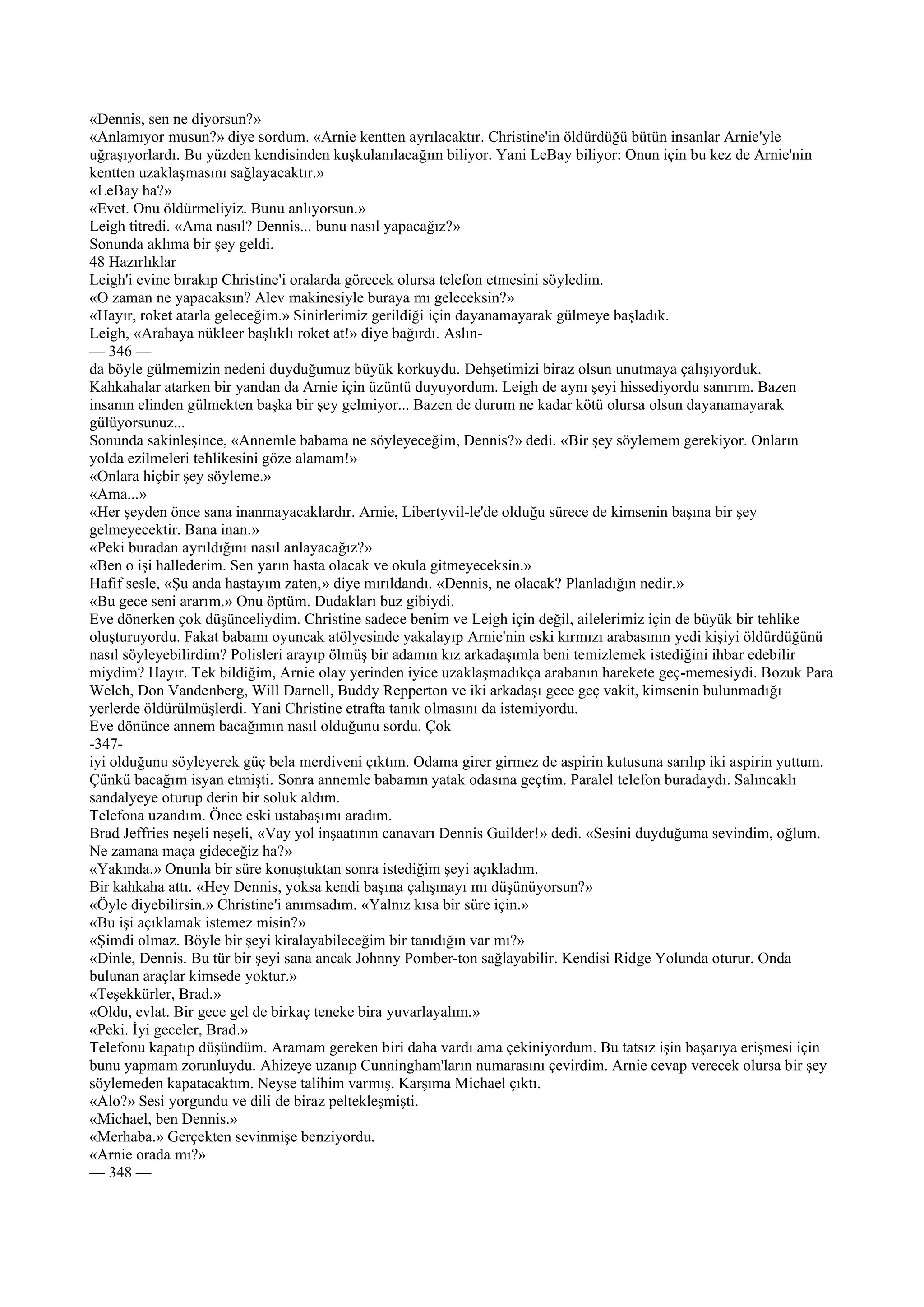 «Dennis, sen ne diyorsun?»
«Anlamıyor musun?» diye sordum. «Arnie kentten ayrılacaktır. Christine'in öldürdüğü bütün insanlar Arnie'yle
uğraşıyorlardı. Bu yüzden kendisinden kuşkulanılacağım biliyor. Yani LeBay biliyor: Onun için bu kez de Arnie'nin
kentten uzaklaşmasını sağlayacaktır.»
«LeBay ha?»
«Evet. Onu öldürmeliyiz. Bunu anlıyorsun.»
Leigh titredi. «Ama nasıl? Dennis... bunu nasıl yapacağız?»
Sonunda aklıma bir şey geldi.
48 Hazırlıklar
Leigh'i evine bırakıp Christine'i oralarda görecek olursa telefon etmesini söyledim.
«O zaman ne yapacaksın? Alev makinesiyle buraya mı geleceksin?»
«Hayır, roket atarla geleceğim.» Sinirlerimiz gerildiği için dayanamayarak gülmeye başladık.
Leigh, «Arabaya nükleer başlıklı roket at!» diye bağırdı. Aslın-
— 346 —
da böyle gülmemizin nedeni duyduğumuz büyük korkuydu. Dehşetimizi biraz olsun unutmaya çalışıyorduk.
Kahkahalar atarken bir yandan da Arnie için üzüntü duyuyordum. Leigh de aynı şeyi hissediyordu sanırım. Bazen
insanın elinden gülmekten başka bir şey gelmiyor... Bazen de durum ne kadar kötü olursa olsun dayanamayarak
gülüyorsunuz...
Sonunda sakinleşince, «Annemle babama ne söyleyeceğim, Dennis?» dedi. «Bir şey söylemem gerekiyor. Onların
yolda ezilmeleri tehlikesini göze alamam!»
«Onlara hiçbir şey söyleme.»
«Ama...»
«Her şeyden önce sana inanmayacaklardır. Arnie, Libertyvil-le'de olduğu sürece de kimsenin başına bir şey
gelmeyecektir. Bana inan.»
«Peki buradan ayrıldığını nasıl anlayacağız?»
«Ben o işi hallederim. Sen yarın hasta olacak ve okula gitmeyeceksin.»
Hafif sesle, «Şu anda hastayım zaten,» diye mırıldandı. «Dennis, ne olacak? Planladığın nedir.»
«Bu gece seni ararım.» Onu öptüm. Dudakları buz gibiydi.
Eve dönerken çok düşünceliydim. Christine sadece benim ve Leigh için değil, ailelerimiz için de büyük bir tehlike
oluşturuyordu. Fakat babamı oyuncak atölyesinde yakalayıp Arnie'nin eski kırmızı arabasının yedi kişiyi öldürdüğünü
nasıl söyleyebilirdim? Polisleri arayıp ölmüş bir adamın kız arkadaşımla beni temizlemek istediğini ihbar edebilir
miydim? Hayır. Tek bildiğim, Arnie olay yerinden iyice uzaklaşmadıkça arabanın harekete geç-memesiydi. Bozuk Para
Welch, Don Vandenberg, Will Darnell, Buddy Repperton ve iki arkadaşı gece geç vakit, kimsenin bulunmadığı
yerlerde öldürülmüşlerdi. Yani Christine etrafta tanık olmasını da istemiyordu.
Eve dönünce annem bacağımın nasıl olduğunu sordu. Çok
-347-
iyi olduğunu söyleyerek güç bela merdiveni çıktım. Odama girer girmez de aspirin kutusuna sarılıp iki aspirin yuttum.
Çünkü bacağım isyan etmişti. Sonra annemle babamın yatak odasına geçtim. Paralel telefon buradaydı. Salıncaklı
sandalyeye oturup derin bir soluk aldım.
Telefona uzandım. Önce eski ustabaşımı aradım.
Brad Jeffries neşeli neşeli, «Vay yol inşaatının canavarı Dennis Guilder!» dedi. «Sesini duyduğuma sevindim, oğlum.
Ne zamana maça gideceğiz ha?»
«Yakında.» Onunla bir süre konuştuktan sonra istediğim şeyi açıkladım.
Bir kahkaha attı. «Hey Dennis, yoksa kendi başına çalışmayı mı düşünüyorsun?»
«Öyle diyebilirsin.» Christine'i anımsadım. «Yalnız kısa bir süre için.»
«Bu işi açıklamak istemez misin?»
«Şimdi olmaz. Böyle bir şeyi kiralayabileceğim bir tanıdığın var mı?»
«Dinle, Dennis. Bu tür bir şeyi sana ancak Johnny Pomber-ton sağlayabilir. Kendisi Ridge Yolunda oturur. Onda
bulunan araçlar kimsede yoktur.»
«Teşekkürler, Brad.»
«Oldu, evlat. Bir gece gel de birkaç teneke bira yuvarlayalım.»
«Peki. İyi geceler, Brad.»
Telefonu kapatıp düşündüm. Aramam gereken biri daha vardı ama çekiniyordum. Bu tatsız işin başarıya erişmesi için
bunu yapmam zorunluydu. Ahizeye uzanıp Cunningham'ların numarasını çevirdim. Arnie cevap verecek olursa bir şey
söylemeden kapatacaktım. Neyse talihim varmış. Karşıma Michael çıktı.
«Alo?» Sesi yorgundu ve dili de biraz peltekleşmişti.
«Michael, ben Dennis.»
«Merhaba.» Gerçekten sevinmişe benziyordu.
«Arnie orada mı?»
— 348 —
 