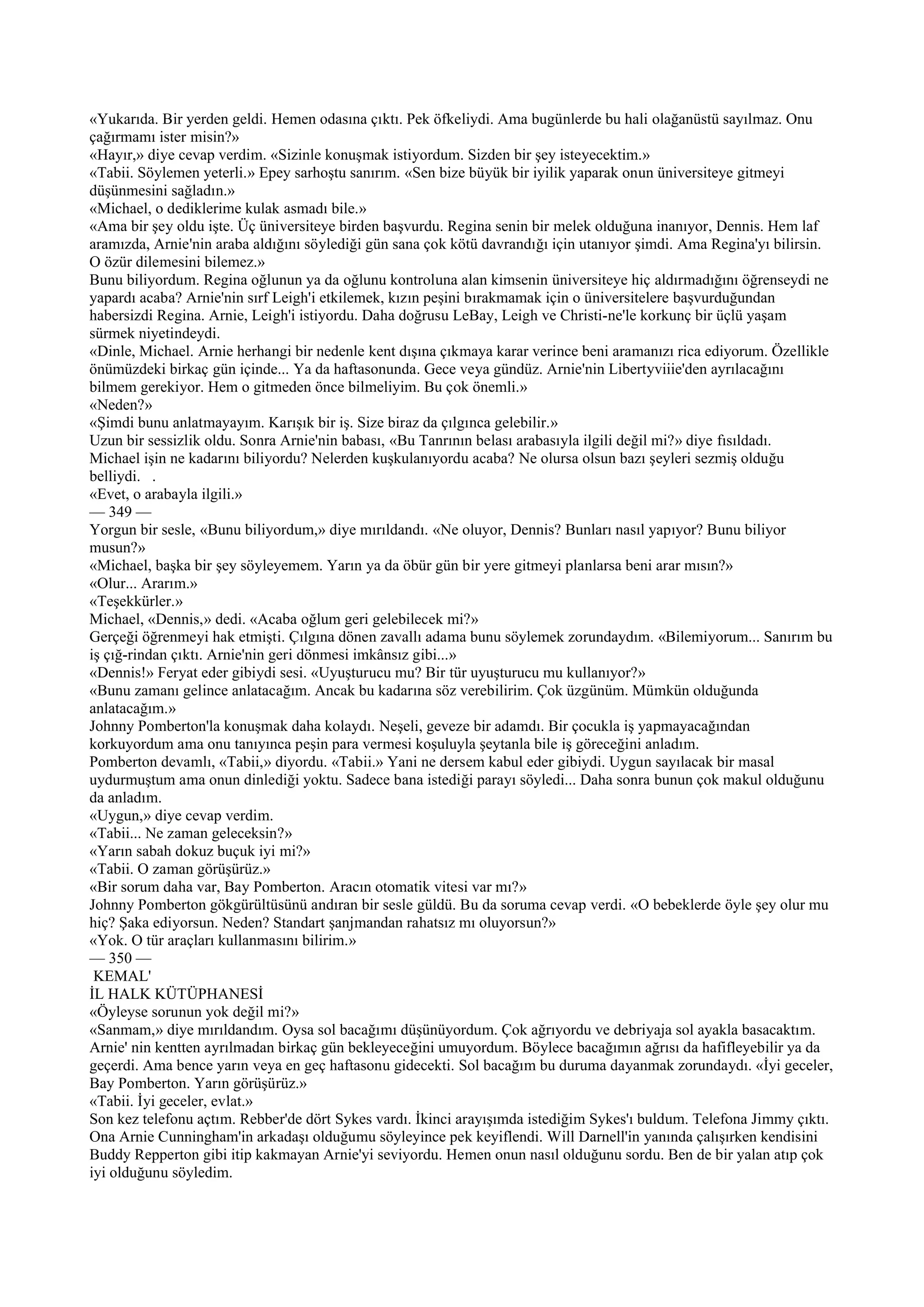 «Yukarıda. Bir yerden geldi. Hemen odasına çıktı. Pek öfkeliydi. Ama bugünlerde bu hali olağanüstü sayılmaz. Onu
çağırmamı ister misin?»
«Hayır,» diye cevap verdim. «Sizinle konuşmak istiyordum. Sizden bir şey isteyecektim.»
«Tabii. Söylemen yeterli.» Epey sarhoştu sanırım. «Sen bize büyük bir iyilik yaparak onun üniversiteye gitmeyi
düşünmesini sağladın.»
«Michael, o dediklerime kulak asmadı bile.»
«Ama bir şey oldu işte. Üç üniversiteye birden başvurdu. Regina senin bir melek olduğuna inanıyor, Dennis. Hem laf
aramızda, Arnie'nin araba aldığını söylediği gün sana çok kötü davrandığı için utanıyor şimdi. Ama Regina'yı bilirsin.
O özür dilemesini bilemez.»
Bunu biliyordum. Regina oğlunun ya da oğlunu kontroluna alan kimsenin üniversiteye hiç aldırmadığını öğrenseydi ne
yapardı acaba? Arnie'nin sırf Leigh'i etkilemek, kızın peşini bırakmamak için o üniversitelere başvurduğundan
habersizdi Regina. Arnie, Leigh'i istiyordu. Daha doğrusu LeBay, Leigh ve Christi-ne'le korkunç bir üçlü yaşam
sürmek niyetindeydi.
«Dinle, Michael. Arnie herhangi bir nedenle kent dışına çıkmaya karar verince beni aramanızı rica ediyorum. Özellikle
önümüzdeki birkaç gün içinde... Ya da haftasonunda. Gece veya gündüz. Arnie'nin Libertyviiie'den ayrılacağını
bilmem gerekiyor. Hem o gitmeden önce bilmeliyim. Bu çok önemli.»
«Neden?»
«Şimdi bunu anlatmayayım. Karışık bir iş. Size biraz da çılgınca gelebilir.»
Uzun bir sessizlik oldu. Sonra Arnie'nin babası, «Bu Tanrının belası arabasıyla ilgili değil mi?» diye fısıldadı.
Michael işin ne kadarını biliyordu? Nelerden kuşkulanıyordu acaba? Ne olursa olsun bazı şeyleri sezmiş olduğu
belliydi. .
«Evet, o arabayla ilgili.»
— 349 —
Yorgun bir sesle, «Bunu biliyordum,» diye mırıldandı. «Ne oluyor, Dennis? Bunları nasıl yapıyor? Bunu biliyor
musun?»
«Michael, başka bir şey söyleyemem. Yarın ya da öbür gün bir yere gitmeyi planlarsa beni arar mısın?»
«Olur... Ararım.»
«Teşekkürler.»
Michael, «Dennis,» dedi. «Acaba oğlum geri gelebilecek mi?»
Gerçeği öğrenmeyi hak etmişti. Çılgına dönen zavallı adama bunu söylemek zorundaydım. «Bilemiyorum... Sanırım bu
iş çığ-rindan çıktı. Arnie'nin geri dönmesi imkânsız gibi...»
«Dennis!» Feryat eder gibiydi sesi. «Uyuşturucu mu? Bir tür uyuşturucu mu kullanıyor?»
«Bunu zamanı gelince anlatacağım. Ancak bu kadarına söz verebilirim. Çok üzgünüm. Mümkün olduğunda
anlatacağım.»
Johnny Pomberton'la konuşmak daha kolaydı. Neşeli, geveze bir adamdı. Bir çocukla iş yapmayacağından
korkuyordum ama onu tanıyınca peşin para vermesi koşuluyla şeytanla bile iş göreceğini anladım.
Pomberton devamlı, «Tabii,» diyordu. «Tabii.» Yani ne dersem kabul eder gibiydi. Uygun sayılacak bir masal
uydurmuştum ama onun dinlediği yoktu. Sadece bana istediği parayı söyledi... Daha sonra bunun çok makul olduğunu
da anladım.
«Uygun,» diye cevap verdim.
«Tabii... Ne zaman geleceksin?»
«Yarın sabah dokuz buçuk iyi mi?»
«Tabii. O zaman görüşürüz.»
«Bir sorum daha var, Bay Pomberton. Aracın otomatik vitesi var mı?»
Johnny Pomberton gökgürültüsünü andıran bir sesle güldü. Bu da soruma cevap verdi. «O bebeklerde öyle şey olur mu
hiç? Şaka ediyorsun. Neden? Standart şanjmandan rahatsız mı oluyorsun?»
«Yok. O tür araçları kullanmasını bilirim.»
— 350 —
 KEMAL'
İL HALK KÜTÜPHANESİ
«Öyleyse sorunun yok değil mi?»
«Sanmam,» diye mırıldandım. Oysa sol bacağımı düşünüyordum. Çok ağrıyordu ve debriyaja sol ayakla basacaktım.
Arnie' nin kentten ayrılmadan birkaç gün bekleyeceğini umuyordum. Böylece bacağımın ağrısı da hafifleyebilir ya da
geçerdi. Ama bence yarın veya en geç haftasonu gidecekti. Sol bacağım bu duruma dayanmak zorundaydı. «İyi geceler,
Bay Pomberton. Yarın görüşürüz.»
«Tabii. İyi geceler, evlat.»
Son kez telefonu açtım. Rebber'de dört Sykes vardı. İkinci arayışımda istediğim Sykes'ı buldum. Telefona Jimmy çıktı.
Ona Arnie Cunningham'in arkadaşı olduğumu söyleyince pek keyiflendi. Will Darnell'in yanında çalışırken kendisini
Buddy Repperton gibi itip kakmayan Arnie'yi seviyordu. Hemen onun nasıl olduğunu sordu. Ben de bir yalan atıp çok
iyi olduğunu söyledim.
 