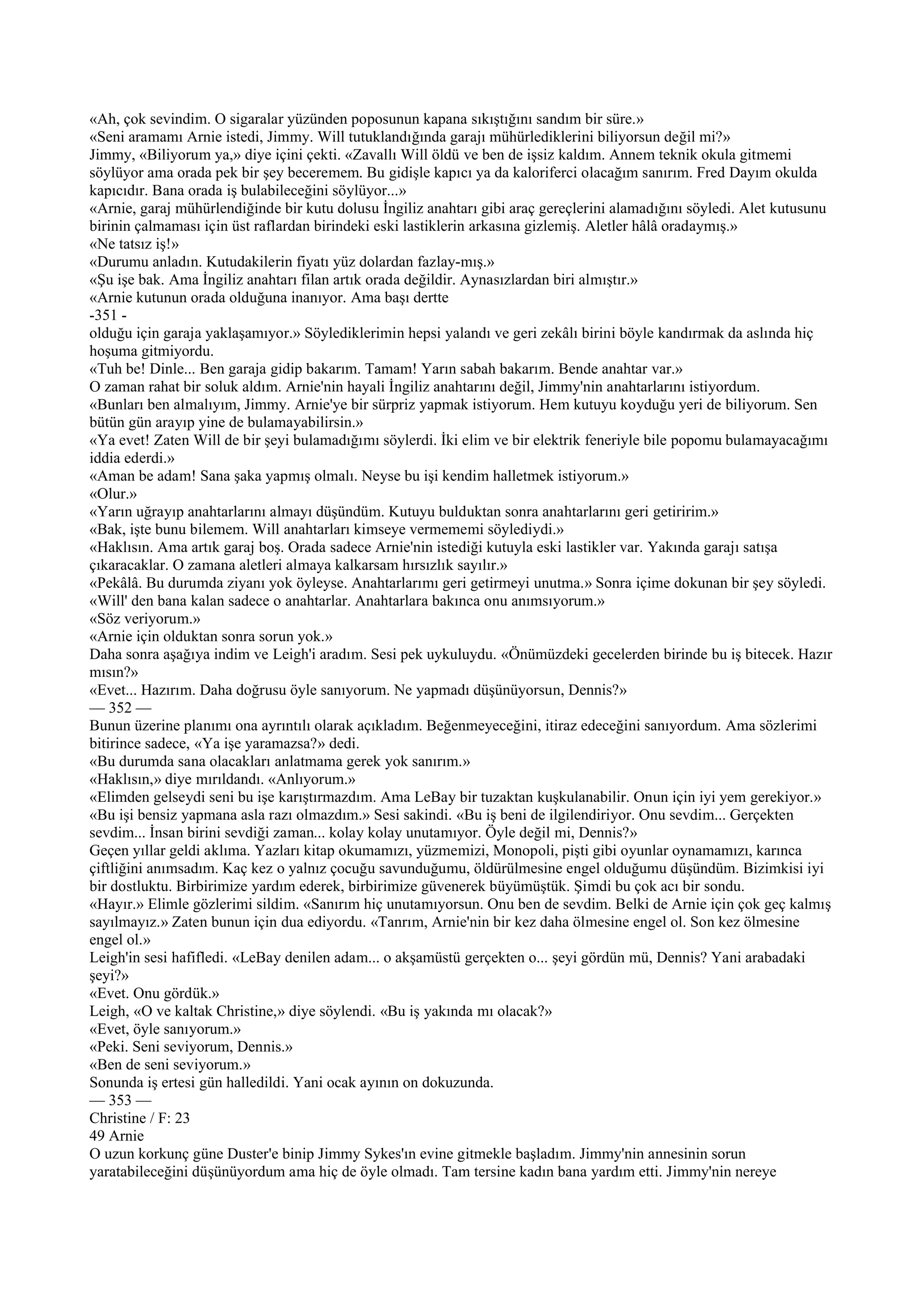 «Ah, çok sevindim. O sigaralar yüzünden poposunun kapana sıkıştığını sandım bir süre.»
«Seni aramamı Arnie istedi, Jimmy. Will tutuklandığında garajı mühürlediklerini biliyorsun değil mi?»
Jimmy, «Biliyorum ya,» diye içini çekti. «Zavallı Will öldü ve ben de işsiz kaldım. Annem teknik okula gitmemi
söylüyor ama orada pek bir şey beceremem. Bu gidişle kapıcı ya da kaloriferci olacağım sanırım. Fred Dayım okulda
kapıcıdır. Bana orada iş bulabileceğini söylüyor...»
«Arnie, garaj mühürlendiğinde bir kutu dolusu İngiliz anahtarı gibi araç gereçlerini alamadığını söyledi. Alet kutusunu
birinin çalmaması için üst raflardan birindeki eski lastiklerin arkasına gizlemiş. Aletler hâlâ oradaymış.»
«Ne tatsız iş!»
«Durumu anladın. Kutudakilerin fiyatı yüz dolardan fazlay-mış.»
«Şu işe bak. Ama İngiliz anahtarı filan artık orada değildir. Aynasızlardan biri almıştır.»
«Arnie kutunun orada olduğuna inanıyor. Ama başı dertte
-351 -
olduğu için garaja yaklaşamıyor.» Söylediklerimin hepsi yalandı ve geri zekâlı birini böyle kandırmak da aslında hiç
hoşuma gitmiyordu.
«Tuh be! Dinle... Ben garaja gidip bakarım. Tamam! Yarın sabah bakarım. Bende anahtar var.»
O zaman rahat bir soluk aldım. Arnie'nin hayali İngiliz anahtarını değil, Jimmy'nin anahtarlarını istiyordum.
«Bunları ben almalıyım, Jimmy. Arnie'ye bir sürpriz yapmak istiyorum. Hem kutuyu koyduğu yeri de biliyorum. Sen
bütün gün arayıp yine de bulamayabilirsin.»
«Ya evet! Zaten Will de bir şeyi bulamadığımı söylerdi. İki elim ve bir elektrik feneriyle bile popomu bulamayacağımı
iddia ederdi.»
«Aman be adam! Sana şaka yapmış olmalı. Neyse bu işi kendim halletmek istiyorum.»
«Olur.»
«Yarın uğrayıp anahtarlarını almayı düşündüm. Kutuyu bulduktan sonra anahtarlarını geri getiririm.»
«Bak, işte bunu bilemem. Will anahtarları kimseye vermememi söylediydi.»
«Haklısın. Ama artık garaj boş. Orada sadece Arnie'nin istediği kutuyla eski lastikler var. Yakında garajı satışa
çıkaracaklar. O zamana aletleri almaya kalkarsam hırsızlık sayılır.»
«Pekâlâ. Bu durumda ziyanı yok öyleyse. Anahtarlarımı geri getirmeyi unutma.» Sonra içime dokunan bir şey söyledi.
«Will' den bana kalan sadece o anahtarlar. Anahtarlara bakınca onu anımsıyorum.»
«Söz veriyorum.»
«Arnie için olduktan sonra sorun yok.»
Daha sonra aşağıya indim ve Leigh'i aradım. Sesi pek uykuluydu. «Önümüzdeki gecelerden birinde bu iş bitecek. Hazır
mısın?»
«Evet... Hazırım. Daha doğrusu öyle sanıyorum. Ne yapmadı düşünüyorsun, Dennis?»
— 352 —
Bunun üzerine planımı ona ayrıntılı olarak açıkladım. Beğenmeyeceğini, itiraz edeceğini sanıyordum. Ama sözlerimi
bitirince sadece, «Ya işe yaramazsa?» dedi.
«Bu durumda sana olacakları anlatmama gerek yok sanırım.»
«Haklısın,» diye mırıldandı. «Anlıyorum.»
«Elimden gelseydi seni bu işe karıştırmazdım. Ama LeBay bir tuzaktan kuşkulanabilir. Onun için iyi yem gerekiyor.»
«Bu işi bensiz yapmana asla razı olmazdım.» Sesi sakindi. «Bu iş beni de ilgilendiriyor. Onu sevdim... Gerçekten
sevdim... İnsan birini sevdiği zaman... kolay kolay unutamıyor. Öyle değil mi, Dennis?»
Geçen yıllar geldi aklıma. Yazları kitap okumamızı, yüzmemizi, Monopoli, pişti gibi oyunlar oynamamızı, karınca
çiftliğini anımsadım. Kaç kez o yalnız çocuğu savunduğumu, öldürülmesine engel olduğumu düşündüm. Bizimkisi iyi
bir dostluktu. Birbirimize yardım ederek, birbirimize güvenerek büyümüştük. Şimdi bu çok acı bir sondu.
«Hayır.» Elimle gözlerimi sildim. «Sanırım hiç unutamıyorsun. Onu ben de sevdim. Belki de Arnie için çok geç kalmış
sayılmayız.» Zaten bunun için dua ediyordu. «Tanrım, Arnie'nin bir kez daha ölmesine engel ol. Son kez ölmesine
engel ol.»
Leigh'in sesi hafifledi. «LeBay denilen adam... o akşamüstü gerçekten o... şeyi gördün mü, Dennis? Yani arabadaki
şeyi?»
«Evet. Onu gördük.»
Leigh, «O ve kaltak Christine,» diye söylendi. «Bu iş yakında mı olacak?»
«Evet, öyle sanıyorum.»
«Peki. Seni seviyorum, Dennis.»
«Ben de seni seviyorum.»
Sonunda iş ertesi gün halledildi. Yani ocak ayının on dokuzunda.
— 353 —
Christine / F: 23
49 Arnie
O uzun korkunç güne Duster'e binip Jimmy Sykes'ın evine gitmekle başladım. Jimmy'nin annesinin sorun
yaratabileceğini düşünüyordum ama hiç de öyle olmadı. Tam tersine kadın bana yardım etti. Jimmy'nin nereye
 