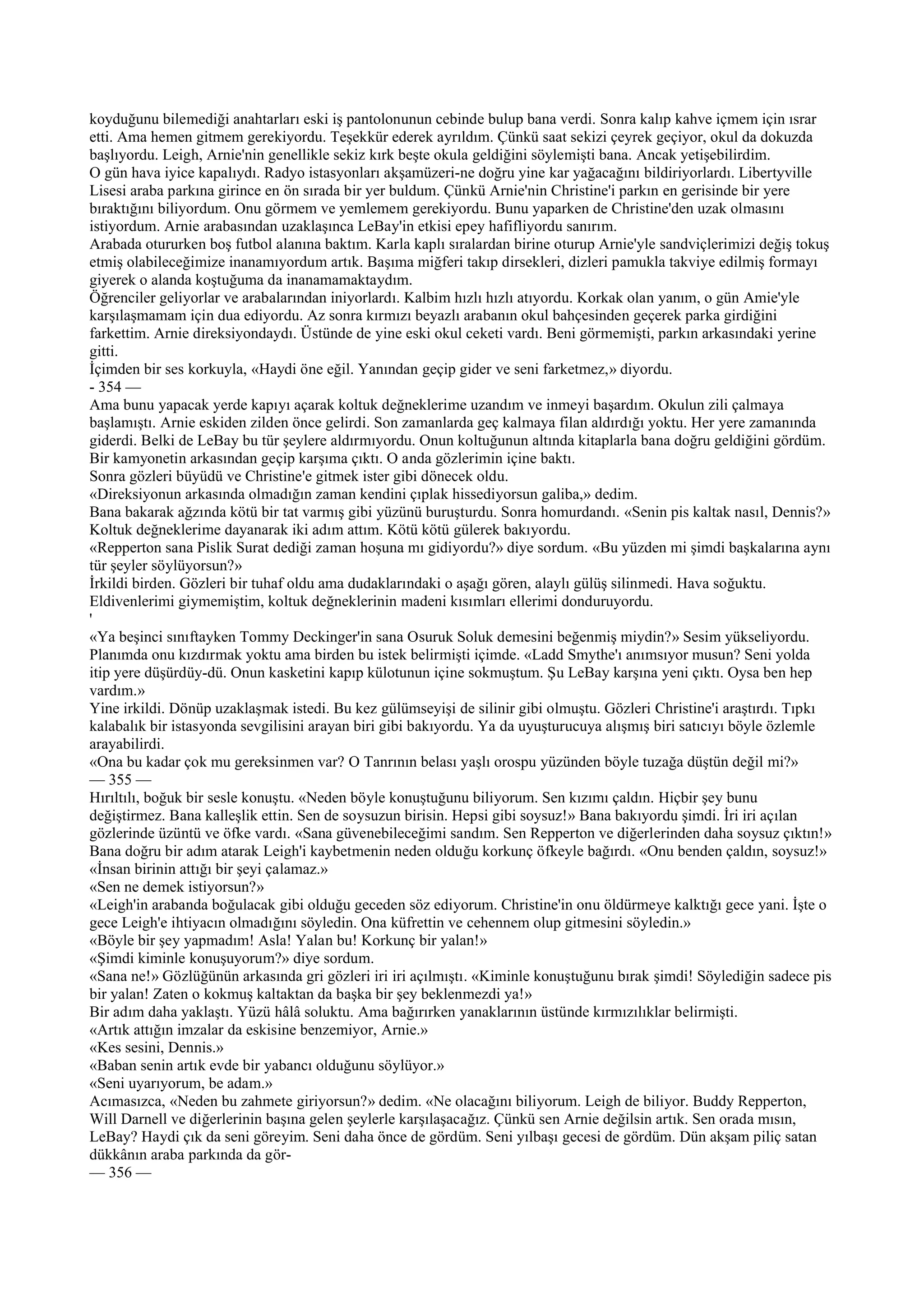koyduğunu bilemediği anahtarları eski iş pantolonunun cebinde bulup bana verdi. Sonra kalıp kahve içmem için ısrar
etti. Ama hemen gitmem gerekiyordu. Teşekkür ederek ayrıldım. Çünkü saat sekizi çeyrek geçiyor, okul da dokuzda
başlıyordu. Leigh, Arnie'nin genellikle sekiz kırk beşte okula geldiğini söylemişti bana. Ancak yetişebilirdim.
O gün hava iyice kapalıydı. Radyo istasyonları akşamüzeri-ne doğru yine kar yağacağını bildiriyorlardı. Libertyville
Lisesi araba parkına girince en ön sırada bir yer buldum. Çünkü Arnie'nin Christine'i parkın en gerisinde bir yere
bıraktığını biliyordum. Onu görmem ve yemlemem gerekiyordu. Bunu yaparken de Christine'den uzak olmasını
istiyordum. Arnie arabasından uzaklaşınca LeBay'in etkisi epey hafifliyordu sanırım.
Arabada otururken boş futbol alanına baktım. Karla kaplı sıralardan birine oturup Arnie'yle sandviçlerimizi değiş tokuş
etmiş olabileceğimize inanamıyordum artık. Başıma miğferi takıp dirsekleri, dizleri pamukla takviye edilmiş formayı
giyerek o alanda koştuğuma da inanamamaktaydım.
Öğrenciler geliyorlar ve arabalarından iniyorlardı. Kalbim hızlı hızlı atıyordu. Korkak olan yanım, o gün Amie'yle
karşılaşmamam için dua ediyordu. Az sonra kırmızı beyazlı arabanın okul bahçesinden geçerek parka girdiğini
farkettim. Arnie direksiyondaydı. Üstünde de yine eski okul ceketi vardı. Beni görmemişti, parkın arkasındaki yerine
gitti.
İçimden bir ses korkuyla, «Haydi öne eğil. Yanından geçip gider ve seni farketmez,» diyordu.
- 354 —
Ama bunu yapacak yerde kapıyı açarak koltuk değneklerime uzandım ve inmeyi başardım. Okulun zili çalmaya
başlamıştı. Arnie eskiden zilden önce gelirdi. Son zamanlarda geç kalmaya filan aldırdığı yoktu. Her yere zamanında
giderdi. Belki de LeBay bu tür şeylere aldırmıyordu. Onun koltuğunun altında kitaplarla bana doğru geldiğini gördüm.
Bir kamyonetin arkasından geçip karşıma çıktı. O anda gözlerimin içine baktı.
Sonra gözleri büyüdü ve Christine'e gitmek ister gibi dönecek oldu.
«Direksiyonun arkasında olmadığın zaman kendini çıplak hissediyorsun galiba,» dedim.
Bana bakarak ağzında kötü bir tat varmış gibi yüzünü buruşturdu. Sonra homurdandı. «Senin pis kaltak nasıl, Dennis?»
Koltuk değneklerime dayanarak iki adım attım. Kötü kötü gülerek bakıyordu.
«Repperton sana Pislik Surat dediği zaman hoşuna mı gidiyordu?» diye sordum. «Bu yüzden mi şimdi başkalarına aynı
tür şeyler söylüyorsun?»
İrkildi birden. Gözleri bir tuhaf oldu ama dudaklarındaki o aşağı gören, alaylı gülüş silinmedi. Hava soğuktu.
Eldivenlerimi giymemiştim, koltuk değneklerinin madeni kısımları ellerimi donduruyordu.
'
«Ya beşinci sınıftayken Tommy Deckinger'in sana Osuruk Soluk demesini beğenmiş miydin?» Sesim yükseliyordu.
Planımda onu kızdırmak yoktu ama birden bu istek belirmişti içimde. «Ladd Smythe'ı anımsıyor musun? Seni yolda
itip yere düşürdüy-dü. Onun kasketini kapıp külotunun içine sokmuştum. Şu LeBay karşına yeni çıktı. Oysa ben hep
vardım.»
Yine irkildi. Dönüp uzaklaşmak istedi. Bu kez gülümseyişi de silinir gibi olmuştu. Gözleri Christine'i araştırdı. Tıpkı
kalabalık bir istasyonda sevgilisini arayan biri gibi bakıyordu. Ya da uyuşturucuya alışmış biri satıcıyı böyle özlemle
arayabilirdi.
«Ona bu kadar çok mu gereksinmen var? O Tanrının belası yaşlı orospu yüzünden böyle tuzağa düştün değil mi?»
— 355 —
Hırıltılı, boğuk bir sesle konuştu. «Neden böyle konuştuğunu biliyorum. Sen kızımı çaldın. Hiçbir şey bunu
değiştirmez. Bana kalleşlik ettin. Sen de soysuzun birisin. Hepsi gibi soysuz!» Bana bakıyordu şimdi. İri iri açılan
gözlerinde üzüntü ve öfke vardı. «Sana güvenebileceğimi sandım. Sen Repperton ve diğerlerinden daha soysuz çıktın!»
Bana doğru bir adım atarak Leigh'i kaybetmenin neden olduğu korkunç öfkeyle bağırdı. «Onu benden çaldın, soysuz!»
«İnsan birinin attığı bir şeyi çalamaz.»
«Sen ne demek istiyorsun?»
«Leigh'in arabanda boğulacak gibi olduğu geceden söz ediyorum. Christine'in onu öldürmeye kalktığı gece yani. İşte o
gece Leigh'e ihtiyacın olmadığını söyledin. Ona küfrettin ve cehennem olup gitmesini söyledin.»
«Böyle bir şey yapmadım! Asla! Yalan bu! Korkunç bir yalan!»
«Şimdi kiminle konuşuyorum?» diye sordum.
«Sana ne!» Gözlüğünün arkasında gri gözleri iri iri açılmıştı. «Kiminle konuştuğunu bırak şimdi! Söylediğin sadece pis
bir yalan! Zaten o kokmuş kaltaktan da başka bir şey beklenmezdi ya!»
Bir adım daha yaklaştı. Yüzü hâlâ soluktu. Ama bağırırken yanaklarının üstünde kırmızılıklar belirmişti.
«Artık attığın imzalar da eskisine benzemiyor, Arnie.»
«Kes sesini, Dennis.»
«Baban senin artık evde bir yabancı olduğunu söylüyor.»
«Seni uyarıyorum, be adam.»
Acımasızca, «Neden bu zahmete giriyorsun?» dedim. «Ne olacağını biliyorum. Leigh de biliyor. Buddy Repperton,
Will Darnell ve diğerlerinin başına gelen şeylerle karşılaşacağız. Çünkü sen Arnie değilsin artık. Sen orada mısın,
LeBay? Haydi çık da seni göreyim. Seni daha önce de gördüm. Seni yılbaşı gecesi de gördüm. Dün akşam piliç satan
dükkânın araba parkında da gör-
— 356 —
 