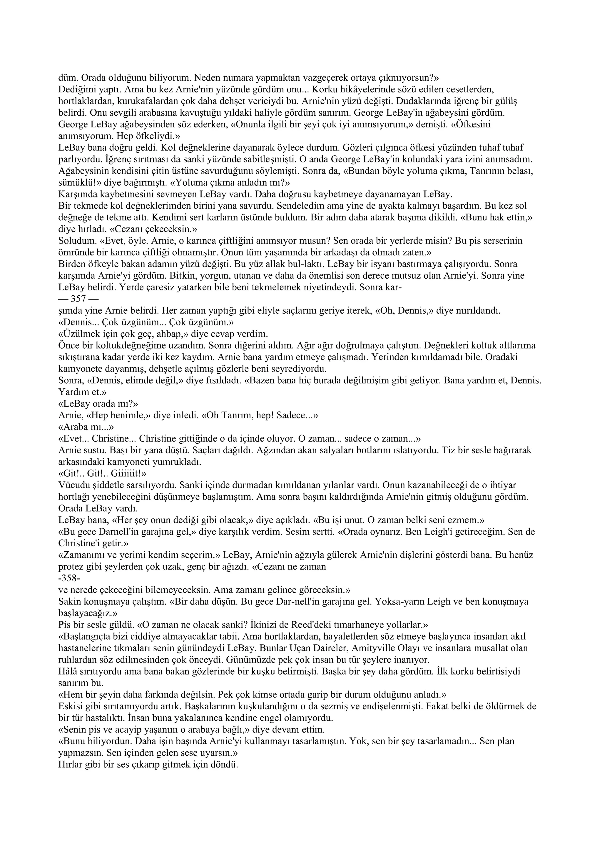 düm. Orada olduğunu biliyorum. Neden numara yapmaktan vazgeçerek ortaya çıkmıyorsun?»
Dediğimi yaptı. Ama bu kez Arnie'nin yüzünde gördüm onu... Korku hikâyelerinde sözü edilen cesetlerden,
hortlaklardan, kurukafalardan çok daha dehşet vericiydi bu. Arnie'nin yüzü değişti. Dudaklarında iğrenç bir gülüş
belirdi. Onu sevgili arabasına kavuştuğu yıldaki haliyle gördüm sanırım. George LeBay'in ağabeysini gördüm.
George LeBay ağabeysinden söz ederken, «Onunla ilgili bir şeyi çok iyi anımsıyorum,» demişti. «Öfkesini
anımsıyorum. Hep öfkeliydi.»
LeBay bana doğru geldi. Kol değneklerine dayanarak öylece durdum. Gözleri çılgınca öfkesi yüzünden tuhaf tuhaf
parlıyordu. İğrenç sırıtması da sanki yüzünde sabitleşmişti. O anda George LeBay'in kolundaki yara izini anımsadım.
Ağabeysinin kendisini çitin üstüne savurduğunu söylemişti. Sonra da, «Bundan böyle yoluma çıkma, Tanrının belası,
sümüklü!» diye bağırmıştı. «Yoluma çıkma anladın mı?»
Karşımda kaybetmesini sevmeyen LeBay vardı. Daha doğrusu kaybetmeye dayanamayan LeBay.
Bir tekmede kol değneklerimden birini yana savurdu. Sendeledim ama yine de ayakta kalmayı başardım. Bu kez sol
değneğe de tekme attı. Kendimi sert karların üstünde buldum. Bir adım daha atarak başıma dikildi. «Bunu hak ettin,»
diye hırladı. «Cezanı çekeceksin.»
Soludum. «Evet, öyle. Arnie, o karınca çiftliğini anımsıyor musun? Sen orada bir yerlerde misin? Bu pis serserinin
ömründe bir karınca çiftliği olmamıştır. Onun tüm yaşamında bir arkadaşı da olmadı zaten.»
Birden öfkeyle bakan adamın yüzü değişti. Bu yüz allak bul-laktı. LeBay bir isyanı bastırmaya çalışıyordu. Sonra
karşımda Arnie'yi gördüm. Bitkin, yorgun, utanan ve daha da önemlisi son derece mutsuz olan Arnie'yi. Sonra yine
LeBay belirdi. Yerde çaresiz yatarken bile beni tekmelemek niyetindeydi. Sonra kar-
— 357 —
şımda yine Arnie belirdi. Her zaman yaptığı gibi eliyle saçlarını geriye iterek, «Oh, Dennis,» diye mırıldandı.
«Dennis... Çok üzgünüm... Çok üzgünüm.»
«Üzülmek için çok geç, ahbap,» diye cevap verdim.
Önce bir koltukdeğneğime uzandım. Sonra diğerini aldım. Ağır ağır doğrulmaya çalıştım. Değnekleri koltuk altlarıma
sıkıştırana kadar yerde iki kez kaydım. Arnie bana yardım etmeye çalışmadı. Yerinden kımıldamadı bile. Oradaki
kamyonete dayanmış, dehşetle açılmış gözlerle beni seyrediyordu.
Sonra, «Dennis, elimde değil,» diye fısıldadı. «Bazen bana hiç burada değilmişim gibi geliyor. Bana yardım et, Dennis.
Yardım et.»
«LeBay orada mı?»
Arnie, «Hep benimle,» diye inledi. «Oh Tanrım, hep! Sadece...»
«Araba mı...»
«Evet... Christine... Christine gittiğinde o da içinde oluyor. O zaman... sadece o zaman...»
Arnie sustu. Başı bir yana düştü. Saçları dağıldı. Ağzından akan salyaları botlarını ıslatıyordu. Tiz bir sesle bağırarak
arkasındaki kamyoneti yumrukladı.
«Git!.. Git!.. Giiiiiit!»
Vücudu şiddetle sarsılıyordu. Sanki içinde durmadan kımıldanan yılanlar vardı. Onun kazanabileceği de o ihtiyar
hortlağı yenebileceğini düşünmeye başlamıştım. Ama sonra başını kaldırdığında Arnie'nin gitmiş olduğunu gördüm.
Orada LeBay vardı.
LeBay bana, «Her şey onun dediği gibi olacak,» diye açıkladı. «Bu işi unut. O zaman belki seni ezmem.»
«Bu gece Darnell'in garajına gel,» diye karşılık verdim. Sesim sertti. «Orada oynarız. Ben Leigh'i getireceğim. Sen de
Christine'i getir.»
«Zamanımı ve yerimi kendim seçerim.» LeBay, Arnie'nin ağzıyla gülerek Arnie'nin dişlerini gösterdi bana. Bu henüz
protez gibi şeylerden çok uzak, genç bir ağızdı. «Cezanı ne zaman
-358-
ve nerede çekeceğini bilemeyeceksin. Ama zamanı gelince göreceksin.»
Sakin konuşmaya çalıştım. «Bir daha düşün. Bu gece Dar-nell'in garajına gel. Yoksa-yarın Leigh ve ben konuşmaya
başlayacağız.»
Pis bir sesle güldü. «O zaman ne olacak sanki? İkinizi de Reed'deki tımarhaneye yollarlar.»
«Başlangıçta bizi ciddiye almayacaklar tabii. Ama hortlaklardan, hayaletlerden söz etmeye başlayınca insanları akıl
hastanelerine tıkmaları senin günündeydi LeBay. Bunlar Uçan Daireler, Amityville Olayı ve insanlara musallat olan
ruhlardan söz edilmesinden çok önceydi. Günümüzde pek çok insan bu tür şeylere inanıyor.
Hâlâ sırıtıyordu ama bana bakan gözlerinde bir kuşku belirmişti. Başka bir şey daha gördüm. İlk korku belirtisiydi
sanırım bu.
«Hem bir şeyin daha farkında değilsin. Pek çok kimse ortada garip bir durum olduğunu anladı.»
Eskisi gibi sırıtamıyordu artık. Başkalarının kuşkulandığını o da sezmiş ve endişelenmişti. Fakat belki de öldürmek de
bir tür hastalıktı. İnsan buna yakalanınca kendine engel olamıyordu.
«Senin pis ve acayip yaşamın o arabaya bağlı,» diye devam ettim.
«Bunu biliyordun. Daha işin başında Arnie'yi kullanmayı tasarlamıştın. Yok, sen bir şey tasarlamadın... Sen plan
yapmazsın. Sen içinden gelen sese uyarsın.»
Hırlar gibi bir ses çıkarıp gitmek için döndü.
 