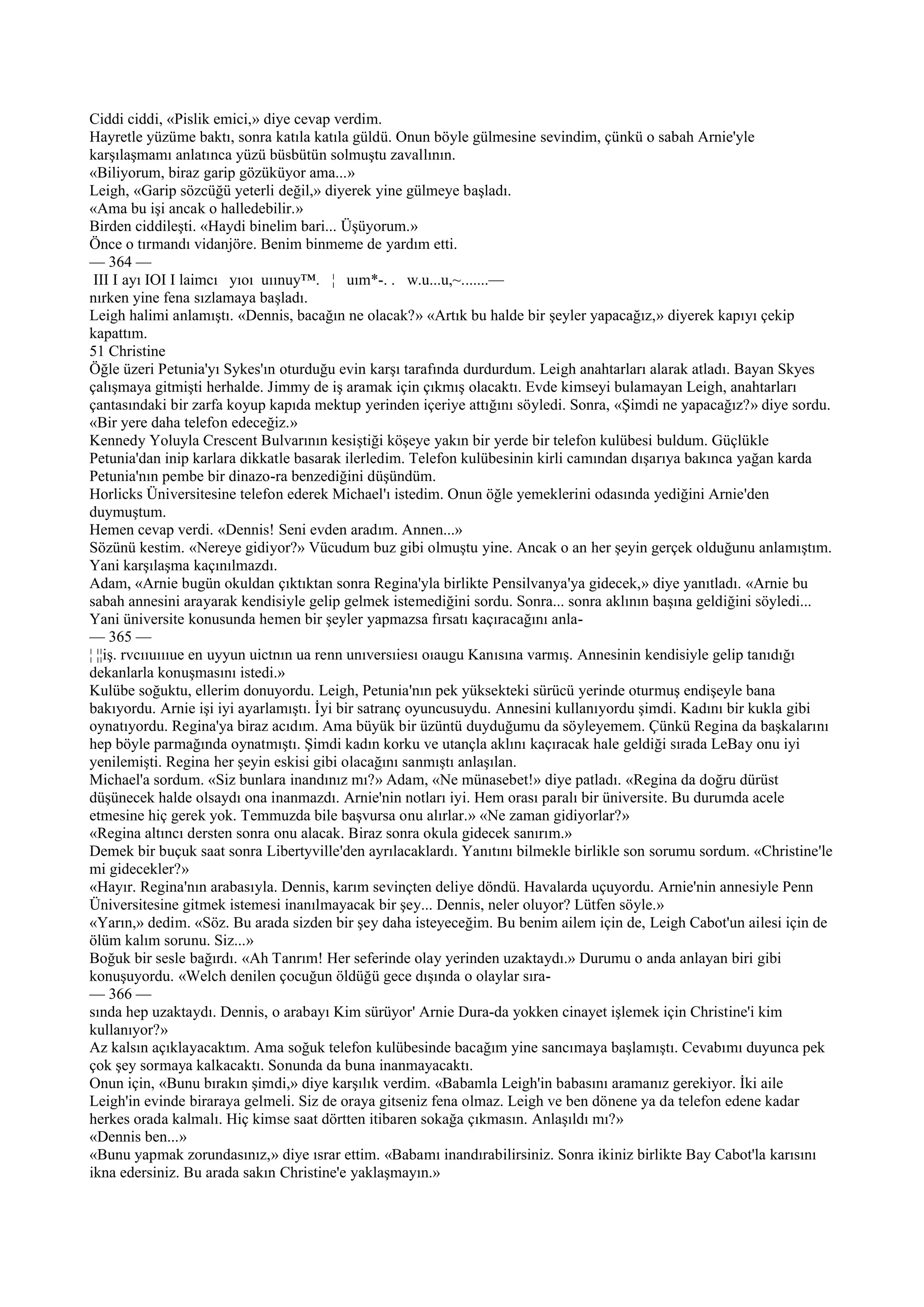 Ciddi ciddi, «Pislik emici,» diye cevap verdim.
Hayretle yüzüme baktı, sonra katıla katıla güldü. Onun böyle gülmesine sevindim, çünkü o sabah Arnie'yle
karşılaşmamı anlatınca yüzü büsbütün solmuştu zavallının.
«Biliyorum, biraz garip gözüküyor ama...»
Leigh, «Garip sözcüğü yeterli değil,» diyerek yine gülmeye başladı.
«Ama bu işi ancak o halledebilir.»
Birden ciddileşti. «Haydi binelim bari... Üşüyorum.»
Önce o tırmandı vidanjöre. Benim binmeme de yardım etti.
— 364 —
 III I ayı IOI I laimcı yıoı uıınuy™. ¦ uım*-. . w.u...u,~.......—
nırken yine fena sızlamaya başladı.
Leigh halimi anlamıştı. «Dennis, bacağın ne olacak?» «Artık bu halde bir şeyler yapacağız,» diyerek kapıyı çekip
kapattım.
51 Christine
Öğle üzeri Petunia'yı Sykes'ın oturduğu evin karşı tarafında durdurdum. Leigh anahtarları alarak atladı. Bayan Skyes
çalışmaya gitmişti herhalde. Jimmy de iş aramak için çıkmış olacaktı. Evde kimseyi bulamayan Leigh, anahtarları
çantasındaki bir zarfa koyup kapıda mektup yerinden içeriye attığını söyledi. Sonra, «Şimdi ne yapacağız?» diye sordu.
«Bir yere daha telefon edeceğiz.»
Kennedy Yoluyla Crescent Bulvarının kesiştiği köşeye yakın bir yerde bir telefon kulübesi buldum. Güçlükle
Petunia'dan inip karlara dikkatle basarak ilerledim. Telefon kulübesinin kirli camından dışarıya bakınca yağan karda
Petunia'nın pembe bir dinazo-ra benzediğini düşündüm.
Horlicks Üniversitesine telefon ederek Michael'ı istedim. Onun öğle yemeklerini odasında yediğini Arnie'den
duymuştum.
Hemen cevap verdi. «Dennis! Seni evden aradım. Annen...»
Sözünü kestim. «Nereye gidiyor?» Vücudum buz gibi olmuştu yine. Ancak o an her şeyin gerçek olduğunu anlamıştım.
Yani karşılaşma kaçınılmazdı.
Adam, «Arnie bugün okuldan çıktıktan sonra Regina'yla birlikte Pensilvanya'ya gidecek,» diye yanıtladı. «Arnie bu
sabah annesini arayarak kendisiyle gelip gelmek istemediğini sordu. Sonra... sonra aklının başına geldiğini söyledi...
Yani üniversite konusunda hemen bir şeyler yapmazsa fırsatı kaçıracağını anla-
— 365 —
¦ ¦¦iş. rvcııuıııue en uyyun uictnın ua renn unıversıiesı oıaugu Kanısına varmış. Annesinin kendisiyle gelip tanıdığı
dekanlarla konuşmasını istedi.»
Kulübe soğuktu, ellerim donuyordu. Leigh, Petunia'nın pek yüksekteki sürücü yerinde oturmuş endişeyle bana
bakıyordu. Arnie işi iyi ayarlamıştı. İyi bir satranç oyuncusuydu. Annesini kullanıyordu şimdi. Kadını bir kukla gibi
oynatıyordu. Regina'ya biraz acıdım. Ama büyük bir üzüntü duyduğumu da söyleyemem. Çünkü Regina da başkalarını
hep böyle parmağında oynatmıştı. Şimdi kadın korku ve utançla aklını kaçıracak hale geldiği sırada LeBay onu iyi
yenilemişti. Regina her şeyin eskisi gibi olacağını sanmıştı anlaşılan.
Michael'a sordum. «Siz bunlara inandınız mı?» Adam, «Ne münasebet!» diye patladı. «Regina da doğru dürüst
düşünecek halde olsaydı ona inanmazdı. Arnie'nin notları iyi. Hem orası paralı bir üniversite. Bu durumda acele
etmesine hiç gerek yok. Temmuzda bile başvursa onu alırlar.» «Ne zaman gidiyorlar?»
«Regina altıncı dersten sonra onu alacak. Biraz sonra okula gidecek sanırım.»
Demek bir buçuk saat sonra Libertyville'den ayrılacaklardı. Yanıtını bilmekle birlikle son sorumu sordum. «Christine'le
mi gidecekler?»
«Hayır. Regina'nın arabasıyla. Dennis, karım sevinçten deliye döndü. Havalarda uçuyordu. Arnie'nin annesiyle Penn
Üniversitesine gitmek istemesi inanılmayacak bir şey... Dennis, neler oluyor? Lütfen söyle.»
«Yarın,» dedim. «Söz. Bu arada sizden bir şey daha isteyeceğim. Bu benim ailem için de, Leigh Cabot'un ailesi için de
ölüm kalım sorunu. Siz...»
Boğuk bir sesle bağırdı. «Ah Tanrım! Her seferinde olay yerinden uzaktaydı.» Durumu o anda anlayan biri gibi
konuşuyordu. «Welch denilen çocuğun öldüğü gece dışında o olaylar sıra-
— 366 —
sında hep uzaktaydı. Dennis, o arabayı Kim sürüyor' Arnie Dura-da yokken cinayet işlemek için Christine'i kim
kullanıyor?»
Az kalsın açıklayacaktım. Ama soğuk telefon kulübesinde bacağım yine sancımaya başlamıştı. Cevabımı duyunca pek
çok şey sormaya kalkacaktı. Sonunda da buna inanmayacaktı.
Onun için, «Bunu bırakın şimdi,» diye karşılık verdim. «Babamla Leigh'in babasını aramanız gerekiyor. İki aile
Leigh'in evinde biraraya gelmeli. Siz de oraya gitseniz fena olmaz. Leigh ve ben dönene ya da telefon edene kadar
herkes orada kalmalı. Hiç kimse saat dörtten itibaren sokağa çıkmasın. Anlaşıldı mı?»
«Dennis ben...»
«Bunu yapmak zorundasınız,» diye ısrar ettim. «Babamı inandırabilirsiniz. Sonra ikiniz birlikte Bay Cabot'la karısını
ikna edersiniz. Bu arada sakın Christine'e yaklaşmayın.»
 