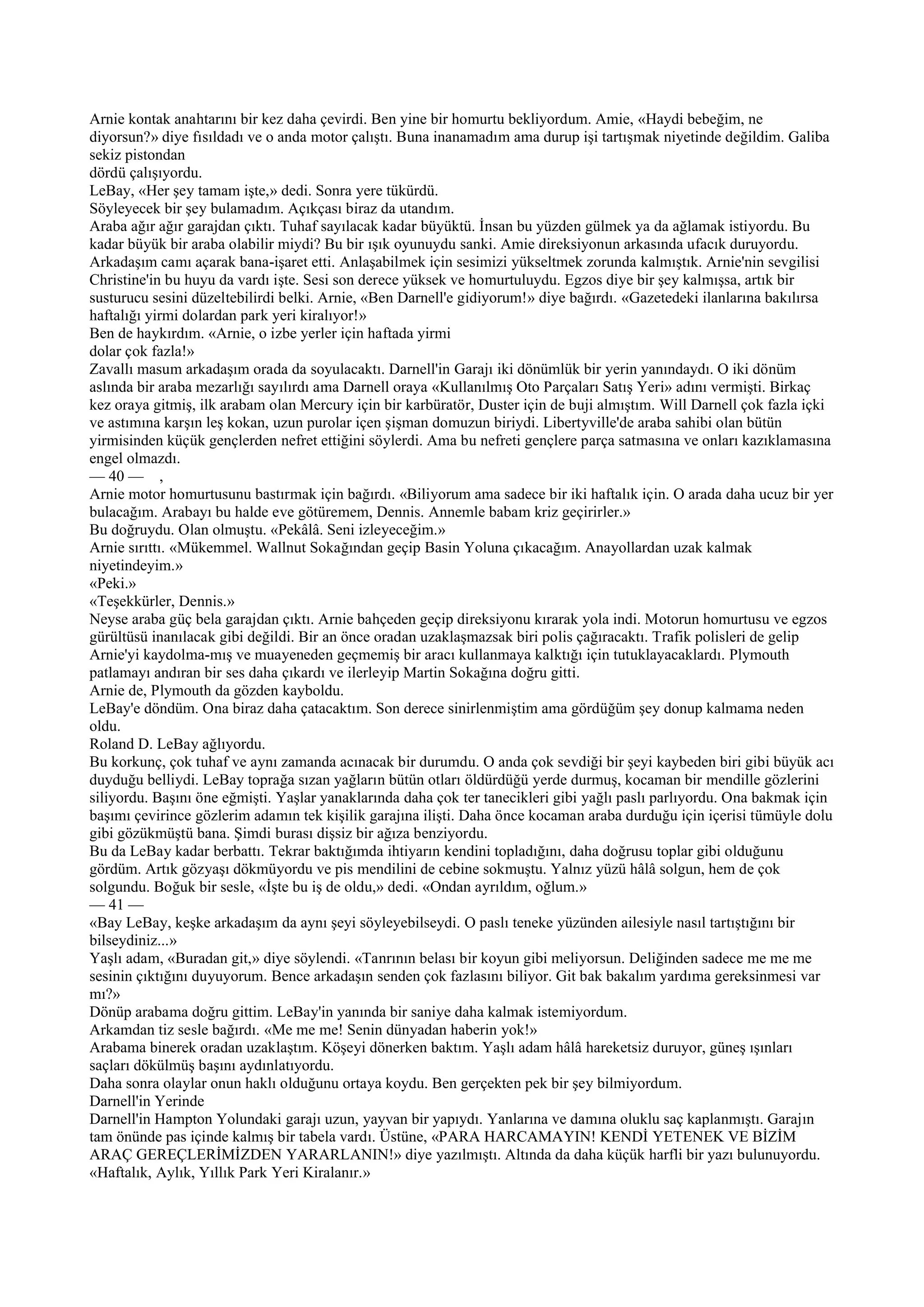 Arnie kontak anahtarını bir kez daha çevirdi. Ben yine bir homurtu bekliyordum. Amie, «Haydi bebeğim, ne
diyorsun?» diye fısıldadı ve o anda motor çalıştı. Buna inanamadım ama durup işi tartışmak niyetinde değildim. Galiba
sekiz pistondan
dördü çalışıyordu.
LeBay, «Her şey tamam işte,» dedi. Sonra yere tükürdü.
Söyleyecek bir şey bulamadım. Açıkçası biraz da utandım.
Araba ağır ağır garajdan çıktı. Tuhaf sayılacak kadar büyüktü. İnsan bu yüzden gülmek ya da ağlamak istiyordu. Bu
kadar büyük bir araba olabilir miydi? Bu bir ışık oyunuydu sanki. Amie direksiyonun arkasında ufacık duruyordu.
Arkadaşım camı açarak bana-işaret etti. Anlaşabilmek için sesimizi yükseltmek zorunda kalmıştık. Arnie'nin sevgilisi
Christine'in bu huyu da vardı işte. Sesi son derece yüksek ve homurtuluydu. Egzos diye bir şey kalmışsa, artık bir
susturucu sesini düzeltebilirdi belki. Arnie, «Ben Darnell'e gidiyorum!» diye bağırdı. «Gazetedeki ilanlarına bakılırsa
haftalığı yirmi dolardan park yeri kiralıyor!»
Ben de haykırdım. «Arnie, o izbe yerler için haftada yirmi
dolar çok fazla!»
Zavallı masum arkadaşım orada da soyulacaktı. Darnell'in Garajı iki dönümlük bir yerin yanındaydı. O iki dönüm
aslında bir araba mezarlığı sayılırdı ama Darnell oraya «Kullanılmış Oto Parçaları Satış Yeri» adını vermişti. Birkaç
kez oraya gitmiş, ilk arabam olan Mercury için bir karbüratör, Duster için de buji almıştım. Will Darnell çok fazla içki
ve astımına karşın leş kokan, uzun purolar içen şişman domuzun biriydi. Libertyville'de araba sahibi olan bütün
yirmisinden küçük gençlerden nefret ettiğini söylerdi. Ama bu nefreti gençlere parça satmasına ve onları kazıklamasına
engel olmazdı.
— 40 — ,
Arnie motor homurtusunu bastırmak için bağırdı. «Biliyorum ama sadece bir iki haftalık için. O arada daha ucuz bir yer
bulacağım. Arabayı bu halde eve götüremem, Dennis. Annemle babam kriz geçirirler.»
Bu doğruydu. Olan olmuştu. «Pekâlâ. Seni izleyeceğim.»
Arnie sırıttı. «Mükemmel. Wallnut Sokağından geçip Basin Yoluna çıkacağım. Anayollardan uzak kalmak
niyetindeyim.»
«Peki.»
«Teşekkürler, Dennis.»
Neyse araba güç bela garajdan çıktı. Arnie bahçeden geçip direksiyonu kırarak yola indi. Motorun homurtusu ve egzos
gürültüsü inanılacak gibi değildi. Bir an önce oradan uzaklaşmazsak biri polis çağıracaktı. Trafik polisleri de gelip
Arnie'yi kaydolma-mış ve muayeneden geçmemiş bir aracı kullanmaya kalktığı için tutuklayacaklardı. Plymouth
patlamayı andıran bir ses daha çıkardı ve ilerleyip Martin Sokağına doğru gitti.
Arnie de, Plymouth da gözden kayboldu.
LeBay'e döndüm. Ona biraz daha çatacaktım. Son derece sinirlenmiştim ama gördüğüm şey donup kalmama neden
oldu.
Roland D. LeBay ağlıyordu.
Bu korkunç, çok tuhaf ve aynı zamanda acınacak bir durumdu. O anda çok sevdiği bir şeyi kaybeden biri gibi büyük acı
duyduğu belliydi. LeBay toprağa sızan yağların bütün otları öldürdüğü yerde durmuş, kocaman bir mendille gözlerini
siliyordu. Başını öne eğmişti. Yaşlar yanaklarında daha çok ter tanecikleri gibi yağlı paslı parlıyordu. Ona bakmak için
başımı çevirince gözlerim adamın tek kişilik garajına ilişti. Daha önce kocaman araba durduğu için içerisi tümüyle dolu
gibi gözükmüştü bana. Şimdi burası dişsiz bir ağıza benziyordu.
Bu da LeBay kadar berbattı. Tekrar baktığımda ihtiyarın kendini topladığını, daha doğrusu toplar gibi olduğunu
gördüm. Artık gözyaşı dökmüyordu ve pis mendilini de cebine sokmuştu. Yalnız yüzü hâlâ solgun, hem de çok
solgundu. Boğuk bir sesle, «İşte bu iş de oldu,» dedi. «Ondan ayrıldım, oğlum.»
— 41 —
«Bay LeBay, keşke arkadaşım da aynı şeyi söyleyebilseydi. O paslı teneke yüzünden ailesiyle nasıl tartıştığını bir
bilseydiniz...»
Yaşlı adam, «Buradan git,» diye söylendi. «Tanrının belası bir koyun gibi meliyorsun. Deliğinden sadece me me me
sesinin çıktığını duyuyorum. Bence arkadaşın senden çok fazlasını biliyor. Git bak bakalım yardıma gereksinmesi var
mı?»
Dönüp arabama doğru gittim. LeBay'in yanında bir saniye daha kalmak istemiyordum.
Arkamdan tiz sesle bağırdı. «Me me me! Senin dünyadan haberin yok!»
Arabama binerek oradan uzaklaştım. Köşeyi dönerken baktım. Yaşlı adam hâlâ hareketsiz duruyor, güneş ışınları
saçları dökülmüş başını aydınlatıyordu.
Daha sonra olaylar onun haklı olduğunu ortaya koydu. Ben gerçekten pek bir şey bilmiyordum.
Darnell'in Yerinde
Darnell'in Hampton Yolundaki garajı uzun, yayvan bir yapıydı. Yanlarına ve damına oluklu saç kaplanmıştı. Garajın
tam önünde pas içinde kalmış bir tabela vardı. Üstüne, «PARA HARCAMAYIN! KENDİ YETENEK VE BİZİM
ARAÇ GEREÇLERİMİZDEN YARARLANIN!» diye yazılmıştı. Altında da daha küçük harfli bir yazı bulunuyordu.
«Haftalık, Aylık, Yıllık Park Yeri Kiralanır.»
 