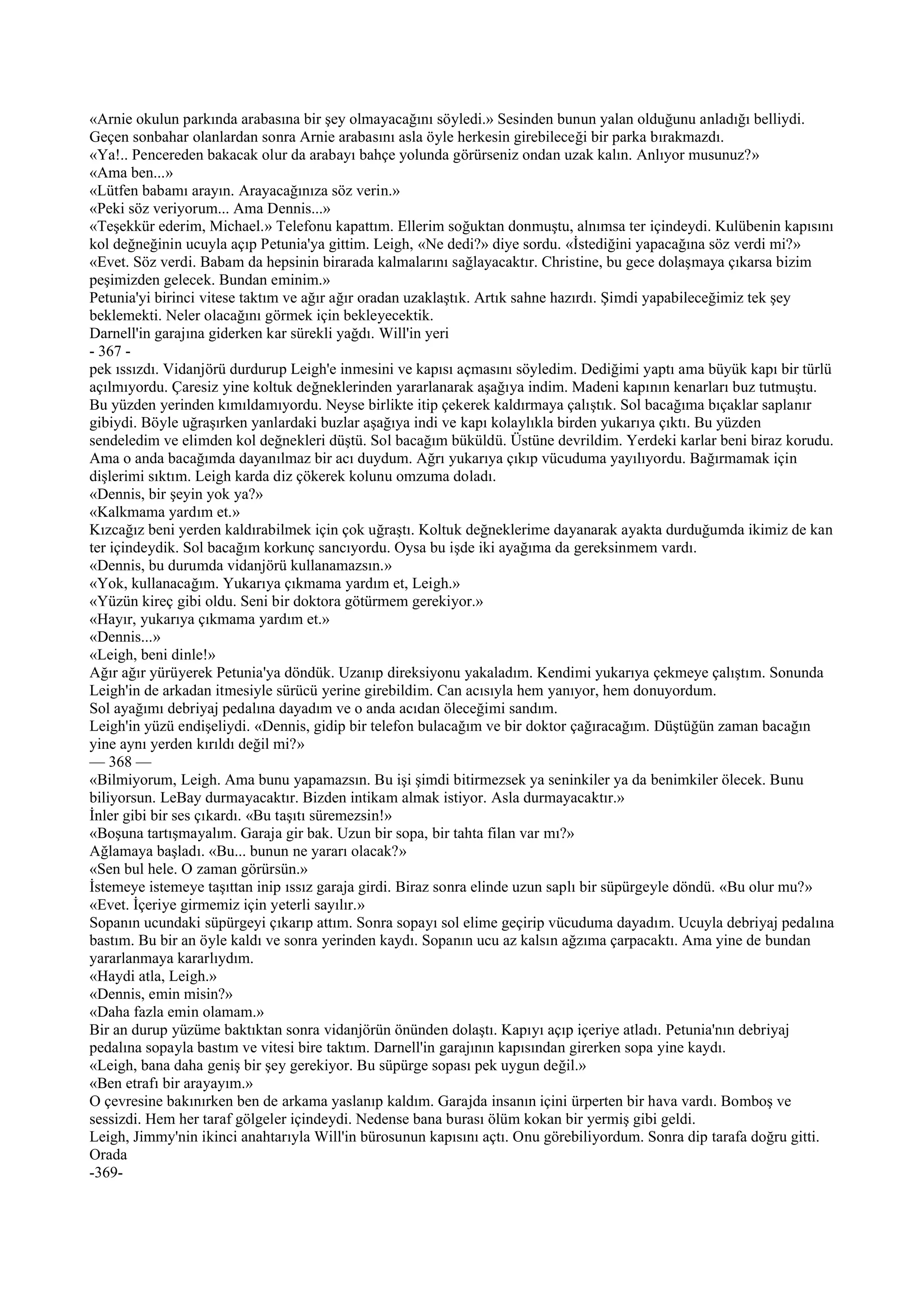 «Arnie okulun parkında arabasına bir şey olmayacağını söyledi.» Sesinden bunun yalan olduğunu anladığı belliydi.
Geçen sonbahar olanlardan sonra Arnie arabasını asla öyle herkesin girebileceği bir parka bırakmazdı.
«Ya!.. Pencereden bakacak olur da arabayı bahçe yolunda görürseniz ondan uzak kalın. Anlıyor musunuz?»
«Ama ben...»
«Lütfen babamı arayın. Arayacağınıza söz verin.»
«Peki söz veriyorum... Ama Dennis...»
«Teşekkür ederim, Michael.» Telefonu kapattım. Ellerim soğuktan donmuştu, alnımsa ter içindeydi. Kulübenin kapısını
kol değneğinin ucuyla açıp Petunia'ya gittim. Leigh, «Ne dedi?» diye sordu. «İstediğini yapacağına söz verdi mi?»
«Evet. Söz verdi. Babam da hepsinin birarada kalmalarını sağlayacaktır. Christine, bu gece dolaşmaya çıkarsa bizim
peşimizden gelecek. Bundan eminim.»
Petunia'yi birinci vitese taktım ve ağır ağır oradan uzaklaştık. Artık sahne hazırdı. Şimdi yapabileceğimiz tek şey
beklemekti. Neler olacağını görmek için bekleyecektik.
Darnell'in garajına giderken kar sürekli yağdı. Will'in yeri
- 367 -
pek ıssızdı. Vidanjörü durdurup Leigh'e inmesini ve kapısı açmasını söyledim. Dediğimi yaptı ama büyük kapı bir türlü
açılmıyordu. Çaresiz yine koltuk değneklerinden yararlanarak aşağıya indim. Madeni kapının kenarları buz tutmuştu.
Bu yüzden yerinden kımıldamıyordu. Neyse birlikte itip çekerek kaldırmaya çalıştık. Sol bacağıma bıçaklar saplanır
gibiydi. Böyle uğraşırken yanlardaki buzlar aşağıya indi ve kapı kolaylıkla birden yukarıya çıktı. Bu yüzden
sendeledim ve elimden kol değnekleri düştü. Sol bacağım büküldü. Üstüne devrildim. Yerdeki karlar beni biraz korudu.
Ama o anda bacağımda dayanılmaz bir acı duydum. Ağrı yukarıya çıkıp vücuduma yayılıyordu. Bağırmamak için
dişlerimi sıktım. Leigh karda diz çökerek kolunu omzuma doladı.
«Dennis, bir şeyin yok ya?»
«Kalkmama yardım et.»
Kızcağız beni yerden kaldırabilmek için çok uğraştı. Koltuk değneklerime dayanarak ayakta durduğumda ikimiz de kan
ter içindeydik. Sol bacağım korkunç sancıyordu. Oysa bu işde iki ayağıma da gereksinmem vardı.
«Dennis, bu durumda vidanjörü kullanamazsın.»
«Yok, kullanacağım. Yukarıya çıkmama yardım et, Leigh.»
«Yüzün kireç gibi oldu. Seni bir doktora götürmem gerekiyor.»
«Hayır, yukarıya çıkmama yardım et.»
«Dennis...»
«Leigh, beni dinle!»
Ağır ağır yürüyerek Petunia'ya döndük. Uzanıp direksiyonu yakaladım. Kendimi yukarıya çekmeye çalıştım. Sonunda
Leigh'in de arkadan itmesiyle sürücü yerine girebildim. Can acısıyla hem yanıyor, hem donuyordum.
Sol ayağımı debriyaj pedalına dayadım ve o anda acıdan öleceğimi sandım.
Leigh'in yüzü endişeliydi. «Dennis, gidip bir telefon bulacağım ve bir doktor çağıracağım. Düştüğün zaman bacağın
yine aynı yerden kırıldı değil mi?»
— 368 —
«Bilmiyorum, Leigh. Ama bunu yapamazsın. Bu işi şimdi bitirmezsek ya seninkiler ya da benimkiler ölecek. Bunu
biliyorsun. LeBay durmayacaktır. Bizden intikam almak istiyor. Asla durmayacaktır.»
İnler gibi bir ses çıkardı. «Bu taşıtı süremezsin!»
«Boşuna tartışmayalım. Garaja gir bak. Uzun bir sopa, bir tahta filan var mı?»
Ağlamaya başladı. «Bu... bunun ne yararı olacak?»
«Sen bul hele. O zaman görürsün.»
İstemeye istemeye taşıttan inip ıssız garaja girdi. Biraz sonra elinde uzun saplı bir süpürgeyle döndü. «Bu olur mu?»
«Evet. İçeriye girmemiz için yeterli sayılır.»
Sopanın ucundaki süpürgeyi çıkarıp attım. Sonra sopayı sol elime geçirip vücuduma dayadım. Ucuyla debriyaj pedalına
bastım. Bu bir an öyle kaldı ve sonra yerinden kaydı. Sopanın ucu az kalsın ağzıma çarpacaktı. Ama yine de bundan
yararlanmaya kararlıydım.
«Haydi atla, Leigh.»
«Dennis, emin misin?»
«Daha fazla emin olamam.»
Bir an durup yüzüme baktıktan sonra vidanjörün önünden dolaştı. Kapıyı açıp içeriye atladı. Petunia'nın debriyaj
pedalına sopayla bastım ve vitesi bire taktım. Darnell'in garajının kapısından girerken sopa yine kaydı.
«Leigh, bana daha geniş bir şey gerekiyor. Bu süpürge sopası pek uygun değil.»
«Ben etrafı bir arayayım.»
O çevresine bakınırken ben de arkama yaslanıp kaldım. Garajda insanın içini ürperten bir hava vardı. Bomboş ve
sessizdi. Hem her taraf gölgeler içindeydi. Nedense bana burası ölüm kokan bir yermiş gibi geldi.
Leigh, Jimmy'nin ikinci anahtarıyla Will'in bürosunun kapısını açtı. Onu görebiliyordum. Sonra dip tarafa doğru gitti.
Orada
-369-
 