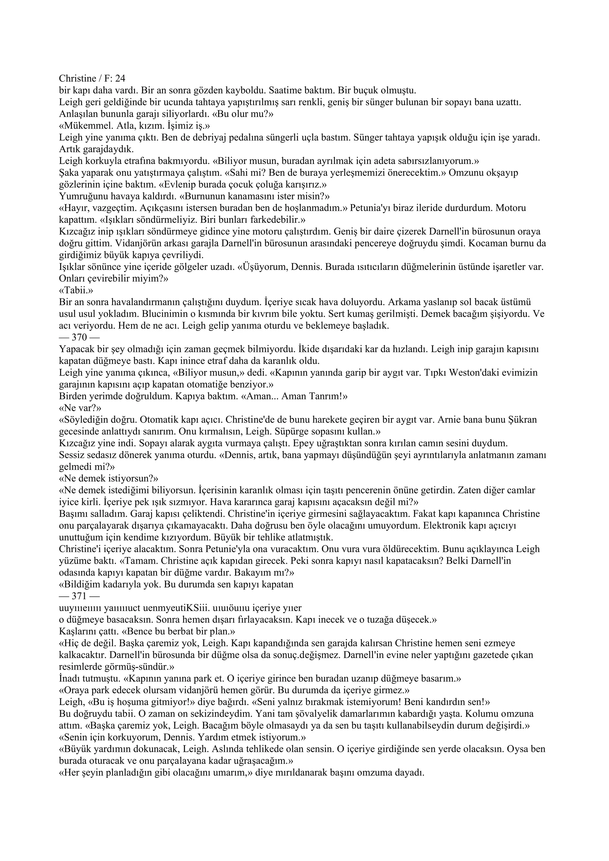 Christine / F: 24
bir kapı daha vardı. Bir an sonra gözden kayboldu. Saatime baktım. Bir buçuk olmuştu.
Leigh geri geldiğinde bir ucunda tahtaya yapıştırılmış sarı renkli, geniş bir sünger bulunan bir sopayı bana uzattı.
Anlaşılan bununla garajı siliyorlardı. «Bu olur mu?»
«Mükemmel. Atla, kızım. İşimiz iş.»
Leigh yine yanıma çıktı. Ben de debriyaj pedalına süngerli uçla bastım. Sünger tahtaya yapışık olduğu için işe yaradı.
Artık garajdaydık.
Leigh korkuyla etrafına bakmıyordu. «Biliyor musun, buradan ayrılmak için adeta sabırsızlanıyorum.»
Şaka yaparak onu yatıştırmaya çalıştım. «Sahi mi? Ben de buraya yerleşmemizi önerecektim.» Omzunu okşayıp
gözlerinin içine baktım. «Evlenip burada çocuk çoluğa karışırız.»
Yumruğunu havaya kaldırdı. «Burnunun kanamasını ister misin?»
«Hayır, vazgeçtim. Açıkçasını istersen buradan ben de hoşlanmadım.» Petunia'yı biraz ileride durdurdum. Motoru
kapattım. «Işıkları söndürmeliyiz. Biri bunları farkedebilir.»
Kızcağız inip ışıkları söndürmeye gidince yine motoru çalıştırdım. Geniş bir daire çizerek Darnell'in bürosunun oraya
doğru gittim. Vidanjörün arkası garajla Darnell'in bürosunun arasındaki pencereye doğruydu şimdi. Kocaman burnu da
girdiğimiz büyük kapıya çevriliydi.
Işıklar sönünce yine içeride gölgeler uzadı. «Üşüyorum, Dennis. Burada ısıtıcıların düğmelerinin üstünde işaretler var.
Onları çevirebilir miyim?»
«Tabii.»
Bir an sonra havalandırmanın çalıştığını duydum. İçeriye sıcak hava doluyordu. Arkama yaslanıp sol bacak üstümü
usul usul yokladım. Blucinimin o kısmında bir kıvrım bile yoktu. Sert kumaş gerilmişti. Demek bacağım şişiyordu. Ve
acı veriyordu. Hem de ne acı. Leigh gelip yanıma oturdu ve beklemeye başladık.
— 370 —
Yapacak bir şey olmadığı için zaman geçmek bilmiyordu. İkide dışarıdaki kar da hızlandı. Leigh inip garajın kapısını
kapatan düğmeye bastı. Kapı inince etraf daha da karanlık oldu.
Leigh yine yanıma çıkınca, «Biliyor musun,» dedi. «Kapının yanında garip bir aygıt var. Tıpkı Weston'daki evimizin
garajının kapısını açıp kapatan otomatiğe benziyor.»
Birden yerimde doğruldum. Kapıya baktım. «Aman... Aman Tanrım!»
«Ne var?»
«Söylediğin doğru. Otomatik kapı açıcı. Christine'de de bunu harekete geçiren bir aygıt var. Arnie bana bunu Şükran
gecesinde anlattıydı sanırım. Onu kırmalısın, Leigh. Süpürge sopasını kullan.»
Kızcağız yine indi. Sopayı alarak aygıta vurmaya çalıştı. Epey uğraştıktan sonra kırılan camın sesini duydum.
Sessiz sedasız dönerek yanıma oturdu. «Dennis, artık, bana yapmayı düşündüğün şeyi ayrıntılarıyla anlatmanın zamanı
gelmedi mi?»
«Ne demek istiyorsun?»
«Ne demek istediğimi biliyorsun. İçerisinin karanlık olması için taşıtı pencerenin önüne getirdin. Zaten diğer camlar
iyice kirli. İçeriye pek ışık sızmıyor. Hava kararınca garaj kapısını açacaksın değil mi?»
Başımı salladım. Garaj kapısı çeliktendi. Christine'in içeriye girmesini sağlayacaktım. Fakat kapı kapanınca Christine
onu parçalayarak dışarıya çıkamayacaktı. Daha doğrusu ben öyle olacağını umuyordum. Elektronik kapı açıcıyı
unuttuğum için kendime kızıyordum. Büyük bir tehlike atlatmıştık.
Christine'i içeriye alacaktım. Sonra Petunie'yla ona vuracaktım. Onu vura vura öldürecektim. Bunu açıklayınca Leigh
yüzüme baktı. «Tamam. Christine açık kapıdan girecek. Peki sonra kapıyı nasıl kapatacaksın? Belki Darnell'in
odasında kapıyı kapatan bir düğme vardır. Bakayım mı?»
«Bildiğim kadarıyla yok. Bu durumda sen kapıyı kapatan
— 371 —
uuyıııeııııı yaıııııuct uenmyeutiKSiii. uıuıöuııu içeriye yııer
o düğmeye basacaksın. Sonra hemen dışarı fırlayacaksın. Kapı inecek ve o tuzağa düşecek.»
Kaşlarını çattı. «Bence bu berbat bir plan.»
«Hiç de değil. Başka çaremiz yok, Leigh. Kapı kapandığında sen garajda kalırsan Christine hemen seni ezmeye
kalkacaktır. Darnell'in bürosunda bir düğme olsa da sonuç.değişmez. Darnell'in evine neler yaptığını gazetede çıkan
resimlerde görmüş-sündür.»
İnadı tutmuştu. «Kapının yanına park et. O içeriye girince ben buradan uzanıp düğmeye basarım.»
«Oraya park edecek olursam vidanjörü hemen görür. Bu durumda da içeriye girmez.»
Leigh, «Bu iş hoşuma gitmiyor!» diye bağırdı. «Seni yalnız bırakmak istemiyorum! Beni kandırdın sen!»
Bu doğruydu tabii. O zaman on sekizindeydim. Yani tam şövalyelik damarlarımın kabardığı yaşta. Kolumu omzuna
attım. «Başka çaremiz yok, Leigh. Bacağım böyle olmasaydı ya da sen bu taşıtı kullanabilseydin durum değişirdi.»
«Senin için korkuyorum, Dennis. Yardım etmek istiyorum.»
«Büyük yardımın dokunacak, Leigh. Aslında tehlikede olan sensin. O içeriye girdiğinde sen yerde olacaksın. Oysa ben
burada oturacak ve onu parçalayana kadar uğraşacağım.»
«Her şeyin planladığın gibi olacağını umarım,» diye mırıldanarak başını omzuma dayadı.
 