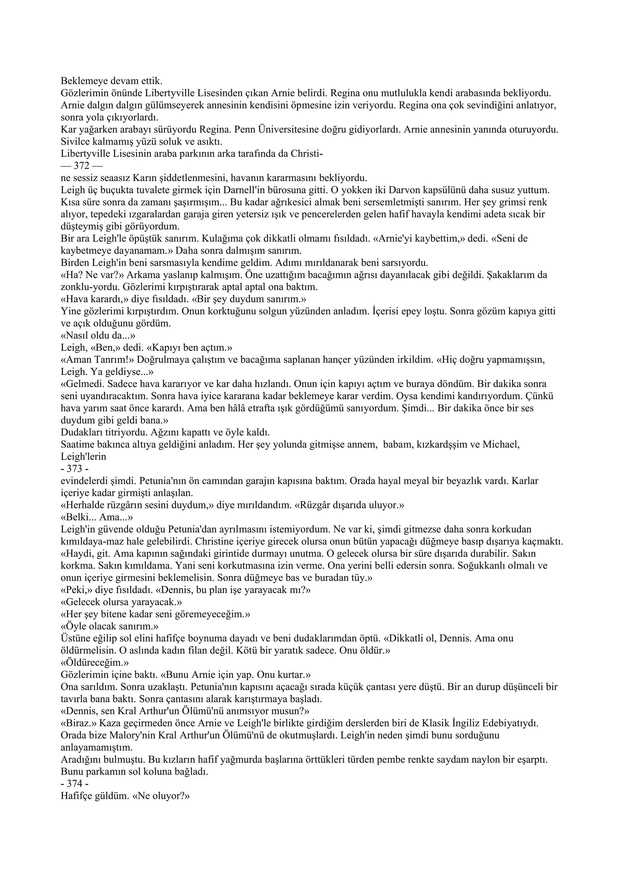 Beklemeye devam ettik.
Gözlerimin önünde Libertyville Lisesinden çıkan Arnie belirdi. Regina onu mutlulukla kendi arabasında bekliyordu.
Arnie dalgın dalgın gülümseyerek annesinin kendisini öpmesine izin veriyordu. Regina ona çok sevindiğini anlatıyor,
sonra yola çıkıyorlardı.
Kar yağarken arabayı sürüyordu Regina. Penn Üniversitesine doğru gidiyorlardı. Arnie annesinin yanında oturuyordu.
Sivilce kalmamış yüzü soluk ve asıktı.
Libertyville Lisesinin araba parkının arka tarafında da Christi-
— 372 —
ne sessiz seaasız Karın şiddetlenmesini, havanın kararmasını bekliyordu.
Leigh üç buçukta tuvalete girmek için Darnell'in bürosuna gitti. O yokken iki Darvon kapsülünü daha susuz yuttum.
Kısa süre sonra da zamanı şaşırmışım... Bu kadar ağrıkesici almak beni sersemletmişti sanırım. Her şey grimsi renk
alıyor, tepedeki ızgaralardan garaja giren yetersiz ışık ve pencerelerden gelen hafif havayla kendimi adeta sıcak bir
düşteymiş gibi görüyordum.
Bir ara Leigh'le öpüştük sanırım. Kulağıma çok dikkatli olmamı fısıldadı. «Arnie'yi kaybettim,» dedi. «Seni de
kaybetmeye dayanamam.» Daha sonra dalmışım sanırım.
Birden Leigh'in beni sarsmasıyla kendime geldim. Adımı mırıldanarak beni sarsıyordu.
«Ha? Ne var?» Arkama yaslanıp kalmışım. Öne uzattığım bacağımın ağrısı dayanılacak gibi değildi. Şakaklarım da
zonklu-yordu. Gözlerimi kırpıştırarak aptal aptal ona baktım.
«Hava karardı,» diye fısıldadı. «Bir şey duydum sanırım.»
Yine gözlerimi kırpıştırdım. Onun korktuğunu solgun yüzünden anladım. İçerisi epey loştu. Sonra gözüm kapıya gitti
ve açık olduğunu gördüm.
«Nasıl oldu da...»
Leigh, «Ben,» dedi. «Kapıyı ben açtım.»
«Aman Tanrım!» Doğrulmaya çalıştım ve bacağıma saplanan hançer yüzünden irkildim. «Hiç doğru yapmamışsın,
Leigh. Ya geldiyse...»
«Gelmedi. Sadece hava kararıyor ve kar daha hızlandı. Onun için kapıyı açtım ve buraya döndüm. Bir dakika sonra
seni uyandıracaktım. Sonra hava iyice kararana kadar beklemeye karar verdim. Oysa kendimi kandırıyordum. Çünkü
hava yarım saat önce karardı. Ama ben hâlâ etrafta ışık gördüğümü sanıyordum. Şimdi... Bir dakika önce bir ses
duydum gibi geldi bana.»
Dudakları titriyordu. Ağzını kapattı ve öyle kaldı.
Saatime bakınca altıya geldiğini anladım. Her şey yolunda gitmişse annem, babam, kızkardşşim ve Michael,
Leigh'lerin
- 373 -
evindelerdi şimdi. Petunia'nın ön camından garajın kapısına baktım. Orada hayal meyal bir beyazlık vardı. Karlar
içeriye kadar girmişti anlaşılan.
«Herhalde rüzgârın sesini duydum,» diye mırıldandım. «Rüzgâr dışarıda uluyor.»
«Belki... Ama...»
Leigh'in güvende olduğu Petunia'dan ayrılmasını istemiyordum. Ne var ki, şimdi gitmezse daha sonra korkudan
kımıldaya-maz hale gelebilirdi. Christine içeriye girecek olursa onun bütün yapacağı düğmeye basıp dışarıya kaçmaktı.
«Haydi, git. Ama kapının sağındaki girintide durmayı unutma. O gelecek olursa bir süre dışarıda durabilir. Sakın
korkma. Sakın kımıldama. Yani seni korkutmasına izin verme. Ona yerini belli edersin sonra. Soğukkanlı olmalı ve
onun içeriye girmesini beklemelisin. Sonra düğmeye bas ve buradan tüy.»
«Peki,» diye fısıldadı. «Dennis, bu plan işe yarayacak mı?»
«Gelecek olursa yarayacak.»
«Her şey bitene kadar seni göremeyeceğim.»
«Öyle olacak sanırım.»
Üstüne eğilip sol elini hafifçe boynuma dayadı ve beni dudaklarımdan öptü. «Dikkatli ol, Dennis. Ama onu
öldürmelisin. O aslında kadın filan değil. Kötü bir yaratık sadece. Onu öldür.»
«Öldüreceğim.»
Gözlerimin içine baktı. «Bunu Arnie için yap. Onu kurtar.»
Ona sarıldım. Sonra uzaklaştı. Petunia'nın kapısını açacağı sırada küçük çantası yere düştü. Bir an durup düşünceli bir
tavırla bana baktı. Sonra çantasını alarak karıştırmaya başladı.
«Dennis, sen Kral Arthur'un Ölümü'nü anımsıyor musun?»
«Biraz.» Kaza geçirmeden önce Arnie ve Leigh'le birlikte girdiğim derslerden biri de Klasik İngiliz Edebiyatıydı.
Orada bize Malory'nin Kral Arthur'un Ölümü'nü de okutmuşlardı. Leigh'in neden şimdi bunu sorduğunu
anlayamamıştım.
Aradığını bulmuştu. Bu kızların hafif yağmurda başlarına örttükleri türden pembe renkte saydam naylon bir eşarptı.
Bunu parkamın sol koluna bağladı.
- 374 -
Hafifçe güldüm. «Ne oluyor?»
 