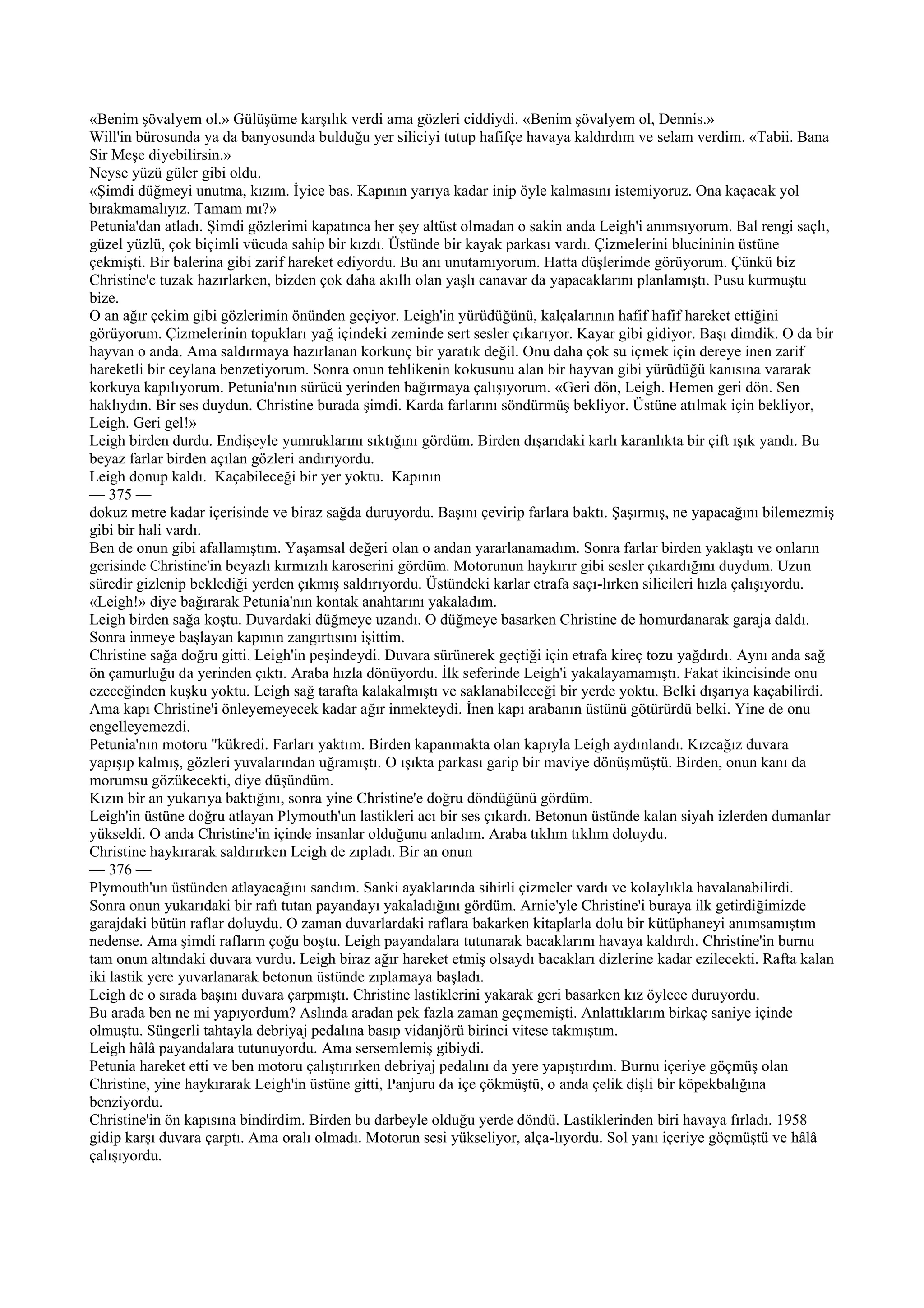 «Benim şövalyem ol.» Gülüşüme karşılık verdi ama gözleri ciddiydi. «Benim şövalyem ol, Dennis.»
Will'in bürosunda ya da banyosunda bulduğu yer siliciyi tutup hafifçe havaya kaldırdım ve selam verdim. «Tabii. Bana
Sir Meşe diyebilirsin.»
Neyse yüzü güler gibi oldu.
«Şimdi düğmeyi unutma, kızım. İyice bas. Kapının yarıya kadar inip öyle kalmasını istemiyoruz. Ona kaçacak yol
bırakmamalıyız. Tamam mı?»
Petunia'dan atladı. Şimdi gözlerimi kapatınca her şey altüst olmadan o sakin anda Leigh'i anımsıyorum. Bal rengi saçlı,
güzel yüzlü, çok biçimli vücuda sahip bir kızdı. Üstünde bir kayak parkası vardı. Çizmelerini blucininin üstüne
çekmişti. Bir balerina gibi zarif hareket ediyordu. Bu anı unutamıyorum. Hatta düşlerimde görüyorum. Çünkü biz
Christine'e tuzak hazırlarken, bizden çok daha akıllı olan yaşlı canavar da yapacaklarını planlamıştı. Pusu kurmuştu
bize.
O an ağır çekim gibi gözlerimin önünden geçiyor. Leigh'in yürüdüğünü, kalçalarının hafif hafif hareket ettiğini
görüyorum. Çizmelerinin topukları yağ içindeki zeminde sert sesler çıkarıyor. Kayar gibi gidiyor. Başı dimdik. O da bir
hayvan o anda. Ama saldırmaya hazırlanan korkunç bir yaratık değil. Onu daha çok su içmek için dereye inen zarif
hareketli bir ceylana benzetiyorum. Sonra onun tehlikenin kokusunu alan bir hayvan gibi yürüdüğü kanısına vararak
korkuya kapılıyorum. Petunia'nın sürücü yerinden bağırmaya çalışıyorum. «Geri dön, Leigh. Hemen geri dön. Sen
haklıydın. Bir ses duydun. Christine burada şimdi. Karda farlarını söndürmüş bekliyor. Üstüne atılmak için bekliyor,
Leigh. Geri gel!»
Leigh birden durdu. Endişeyle yumruklarını sıktığını gördüm. Birden dışarıdaki karlı karanlıkta bir çift ışık yandı. Bu
beyaz farlar birden açılan gözleri andırıyordu.
Leigh donup kaldı. Kaçabileceği bir yer yoktu. Kapının
— 375 —
dokuz metre kadar içerisinde ve biraz sağda duruyordu. Başını çevirip farlara baktı. Şaşırmış, ne yapacağını bilemezmiş
gibi bir hali vardı.
Ben de onun gibi afallamıştım. Yaşamsal değeri olan o andan yararlanamadım. Sonra farlar birden yaklaştı ve onların
gerisinde Christine'in beyazlı kırmızılı karoserini gördüm. Motorunun haykırır gibi sesler çıkardığını duydum. Uzun
süredir gizlenip beklediği yerden çıkmış saldırıyordu. Üstündeki karlar etrafa saçı-lırken silicileri hızla çalışıyordu.
«Leigh!» diye bağırarak Petunia'nın kontak anahtarını yakaladım.
Leigh birden sağa koştu. Duvardaki düğmeye uzandı. O düğmeye basarken Christine de homurdanarak garaja daldı.
Sonra inmeye başlayan kapının zangırtısını işittim.
Christine sağa doğru gitti. Leigh'in peşindeydi. Duvara sürünerek geçtiği için etrafa kireç tozu yağdırdı. Aynı anda sağ
ön çamurluğu da yerinden çıktı. Araba hızla dönüyordu. İlk seferinde Leigh'i yakalayamamıştı. Fakat ikincisinde onu
ezeceğinden kuşku yoktu. Leigh sağ tarafta kalakalmıştı ve saklanabileceği bir yerde yoktu. Belki dışarıya kaçabilirdi.
Ama kapı Christine'i önleyemeyecek kadar ağır inmekteydi. İnen kapı arabanın üstünü götürürdü belki. Yine de onu
engelleyemezdi.
Petunia'nın motoru "kükredi. Farları yaktım. Birden kapanmakta olan kapıyla Leigh aydınlandı. Kızcağız duvara
yapışıp kalmış, gözleri yuvalarından uğramıştı. O ışıkta parkası garip bir maviye dönüşmüştü. Birden, onun kanı da
morumsu gözükecekti, diye düşündüm.
Kızın bir an yukarıya baktığını, sonra yine Christine'e doğru döndüğünü gördüm.
Leigh'in üstüne doğru atlayan Plymouth'un lastikleri acı bir ses çıkardı. Betonun üstünde kalan siyah izlerden dumanlar
yükseldi. O anda Christine'in içinde insanlar olduğunu anladım. Araba tıklım tıklım doluydu.
Christine haykırarak saldırırken Leigh de zıpladı. Bir an onun
— 376 —
Plymouth'un üstünden atlayacağını sandım. Sanki ayaklarında sihirli çizmeler vardı ve kolaylıkla havalanabilirdi.
Sonra onun yukarıdaki bir rafı tutan payandayı yakaladığını gördüm. Arnie'yle Christine'i buraya ilk getirdiğimizde
garajdaki bütün raflar doluydu. O zaman duvarlardaki raflara bakarken kitaplarla dolu bir kütüphaneyi anımsamıştım
nedense. Ama şimdi rafların çoğu boştu. Leigh payandalara tutunarak bacaklarını havaya kaldırdı. Christine'in burnu
tam onun altındaki duvara vurdu. Leigh biraz ağır hareket etmiş olsaydı bacakları dizlerine kadar ezilecekti. Rafta kalan
iki lastik yere yuvarlanarak betonun üstünde zıplamaya başladı.
Leigh de o sırada başını duvara çarpmıştı. Christine lastiklerini yakarak geri basarken kız öylece duruyordu.
Bu arada ben ne mi yapıyordum? Aslında aradan pek fazla zaman geçmemişti. Anlattıklarım birkaç saniye içinde
olmuştu. Süngerli tahtayla debriyaj pedalına basıp vidanjörü birinci vitese takmıştım.
Leigh hâlâ payandalara tutunuyordu. Ama sersemlemiş gibiydi.
Petunia hareket etti ve ben motoru çalıştırırken debriyaj pedalını da yere yapıştırdım. Burnu içeriye göçmüş olan
Christine, yine haykırarak Leigh'in üstüne gitti, Panjuru da içe çökmüştü, o anda çelik dişli bir köpekbalığına
benziyordu.
Christine'in ön kapısına bindirdim. Birden bu darbeyle olduğu yerde döndü. Lastiklerinden biri havaya fırladı. 1958
gidip karşı duvara çarptı. Ama oralı olmadı. Motorun sesi yükseliyor, alça-lıyordu. Sol yanı içeriye göçmüştü ve hâlâ
çalışıyordu.
 