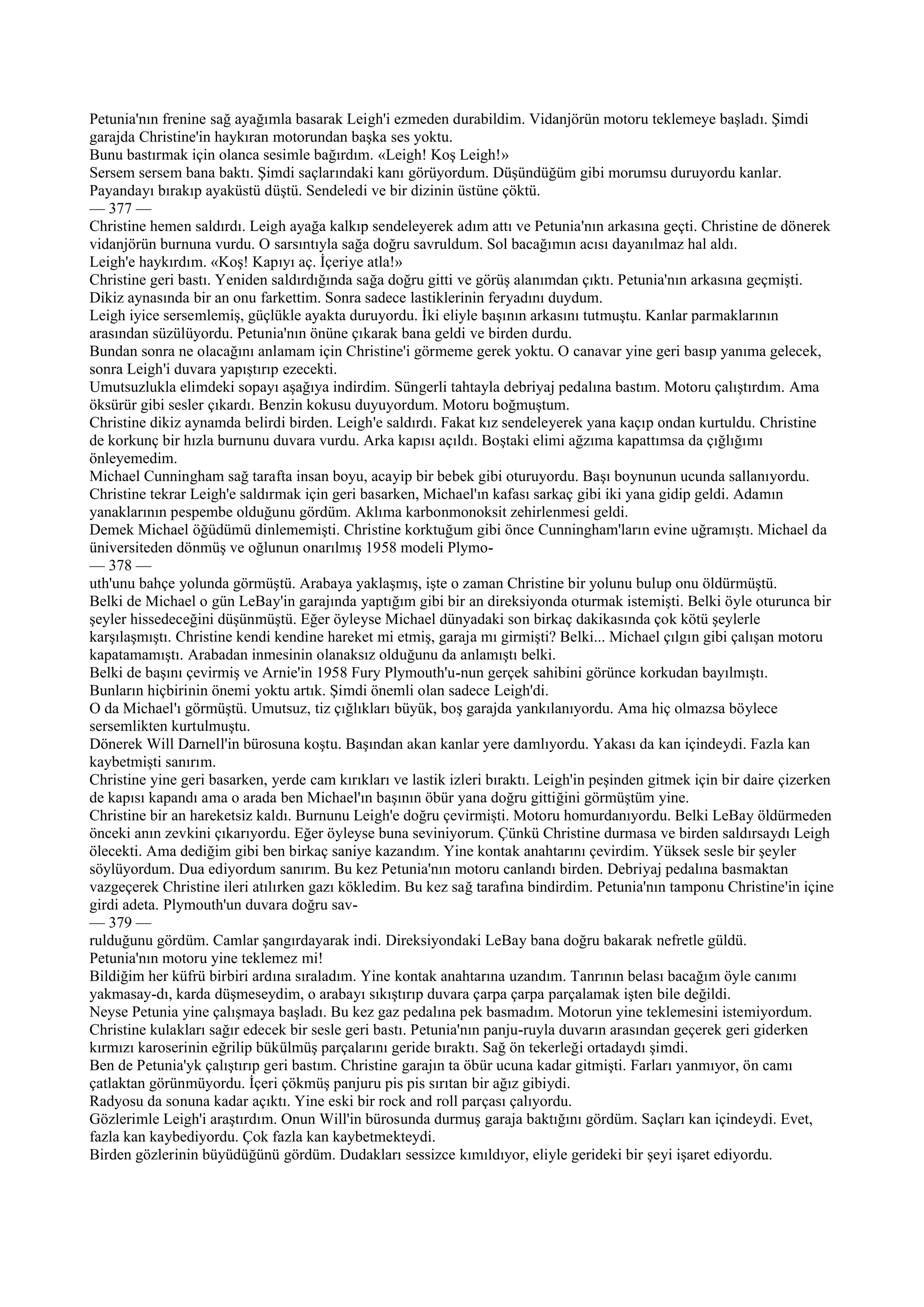Petunia'nın frenine sağ ayağımla basarak Leigh'i ezmeden durabildim. Vidanjörün motoru teklemeye başladı. Şimdi
garajda Christine'in haykıran motorundan başka ses yoktu.
Bunu bastırmak için olanca sesimle bağırdım. «Leigh! Koş Leigh!»
Sersem sersem bana baktı. Şimdi saçlarındaki kanı görüyordum. Düşündüğüm gibi morumsu duruyordu kanlar.
Payandayı bırakıp ayaküstü düştü. Sendeledi ve bir dizinin üstüne çöktü.
— 377 —
Christine hemen saldırdı. Leigh ayağa kalkıp sendeleyerek adım attı ve Petunia'nın arkasına geçti. Christine de dönerek
vidanjörün burnuna vurdu. O sarsıntıyla sağa doğru savruldum. Sol bacağımın acısı dayanılmaz hal aldı.
Leigh'e haykırdım. «Koş! Kapıyı aç. İçeriye atla!»
Christine geri bastı. Yeniden saldırdığında sağa doğru gitti ve görüş alanımdan çıktı. Petunia'nın arkasına geçmişti.
Dikiz aynasında bir an onu farkettim. Sonra sadece lastiklerinin feryadını duydum.
Leigh iyice sersemlemiş, güçlükle ayakta duruyordu. İki eliyle başının arkasını tutmuştu. Kanlar parmaklarının
arasından süzülüyordu. Petunia'nın önüne çıkarak bana geldi ve birden durdu.
Bundan sonra ne olacağını anlamam için Christine'i görmeme gerek yoktu. O canavar yine geri basıp yanıma gelecek,
sonra Leigh'i duvara yapıştırıp ezecekti.
Umutsuzlukla elimdeki sopayı aşağıya indirdim. Süngerli tahtayla debriyaj pedalına bastım. Motoru çalıştırdım. Ama
öksürür gibi sesler çıkardı. Benzin kokusu duyuyordum. Motoru boğmuştum.
Christine dikiz aynamda belirdi birden. Leigh'e saldırdı. Fakat kız sendeleyerek yana kaçıp ondan kurtuldu. Christine
de korkunç bir hızla burnunu duvara vurdu. Arka kapısı açıldı. Boştaki elimi ağzıma kapattımsa da çığlığımı
önleyemedim.
Michael Cunningham sağ tarafta insan boyu, acayip bir bebek gibi oturuyordu. Başı boynunun ucunda sallanıyordu.
Christine tekrar Leigh'e saldırmak için geri basarken, Michael'ın kafası sarkaç gibi iki yana gidip geldi. Adamın
yanaklarının pespembe olduğunu gördüm. Aklıma karbonmonoksit zehirlenmesi geldi.
Demek Michael öğüdümü dinlememişti. Christine korktuğum gibi önce Cunningham'ların evine uğramıştı. Michael da
üniversiteden dönmüş ve oğlunun onarılmış 1958 modeli Plymo-
— 378 —
uth'unu bahçe yolunda görmüştü. Arabaya yaklaşmış, işte o zaman Christine bir yolunu bulup onu öldürmüştü.
Belki de Michael o gün LeBay'in garajında yaptığım gibi bir an direksiyonda oturmak istemişti. Belki öyle oturunca bir
şeyler hissedeceğini düşünmüştü. Eğer öyleyse Michael dünyadaki son birkaç dakikasında çok kötü şeylerle
karşılaşmıştı. Christine kendi kendine hareket mi etmiş, garaja mı girmişti? Belki... Michael çılgın gibi çalışan motoru
kapatamamıştı. Arabadan inmesinin olanaksız olduğunu da anlamıştı belki.
Belki de başını çevirmiş ve Arnie'in 1958 Fury Plymouth'u-nun gerçek sahibini görünce korkudan bayılmıştı.
Bunların hiçbirinin önemi yoktu artık. Şimdi önemli olan sadece Leigh'di.
O da Michael'ı görmüştü. Umutsuz, tiz çığlıkları büyük, boş garajda yankılanıyordu. Ama hiç olmazsa böylece
sersemlikten kurtulmuştu.
Dönerek Will Darnell'in bürosuna koştu. Başından akan kanlar yere damlıyordu. Yakası da kan içindeydi. Fazla kan
kaybetmişti sanırım.
Christine yine geri basarken, yerde cam kırıkları ve lastik izleri bıraktı. Leigh'in peşinden gitmek için bir daire çizerken
de kapısı kapandı ama o arada ben Michael'ın başının öbür yana doğru gittiğini görmüştüm yine.
Christine bir an hareketsiz kaldı. Burnunu Leigh'e doğru çevirmişti. Motoru homurdanıyordu. Belki LeBay öldürmeden
önceki anın zevkini çıkarıyordu. Eğer öyleyse buna seviniyorum. Çünkü Christine durmasa ve birden saldırsaydı Leigh
ölecekti. Ama dediğim gibi ben birkaç saniye kazandım. Yine kontak anahtarını çevirdim. Yüksek sesle bir şeyler
söylüyordum. Dua ediyordum sanırım. Bu kez Petunia'nın motoru canlandı birden. Debriyaj pedalına basmaktan
vazgeçerek Christine ileri atılırken gazı kökledim. Bu kez sağ tarafına bindirdim. Petunia'nın tamponu Christine'in içine
girdi adeta. Plymouth'un duvara doğru sav-
— 379 —
rulduğunu gördüm. Camlar şangırdayarak indi. Direksiyondaki LeBay bana doğru bakarak nefretle güldü.
Petunia'nın motoru yine teklemez mi!
Bildiğim her küfrü birbiri ardına sıraladım. Yine kontak anahtarına uzandım. Tanrının belası bacağım öyle canımı
yakmasay-dı, karda düşmeseydim, o arabayı sıkıştırıp duvara çarpa çarpa parçalamak işten bile değildi.
Neyse Petunia yine çalışmaya başladı. Bu kez gaz pedalına pek basmadım. Motorun yine teklemesini istemiyordum.
Christine kulakları sağır edecek bir sesle geri bastı. Petunia'nın panju-ruyla duvarın arasından geçerek geri giderken
kırmızı karoserinin eğrilip bükülmüş parçalarını geride bıraktı. Sağ ön tekerleği ortadaydı şimdi.
Ben de Petunia'yk çalıştırıp geri bastım. Christine garajın ta öbür ucuna kadar gitmişti. Farları yanmıyor, ön camı
çatlaktan görünmüyordu. İçeri çökmüş panjuru pis pis sırıtan bir ağız gibiydi.
Radyosu da sonuna kadar açıktı. Yine eski bir rock and roll parçası çalıyordu.
Gözlerimle Leigh'i araştırdım. Onun Will'in bürosunda durmuş garaja baktığını gördüm. Saçları kan içindeydi. Evet,
fazla kan kaybediyordu. Çok fazla kan kaybetmekteydi.
Birden gözlerinin büyüdüğünü gördüm. Dudakları sessizce kımıldıyor, eliyle gerideki bir şeyi işaret ediyordu.
 