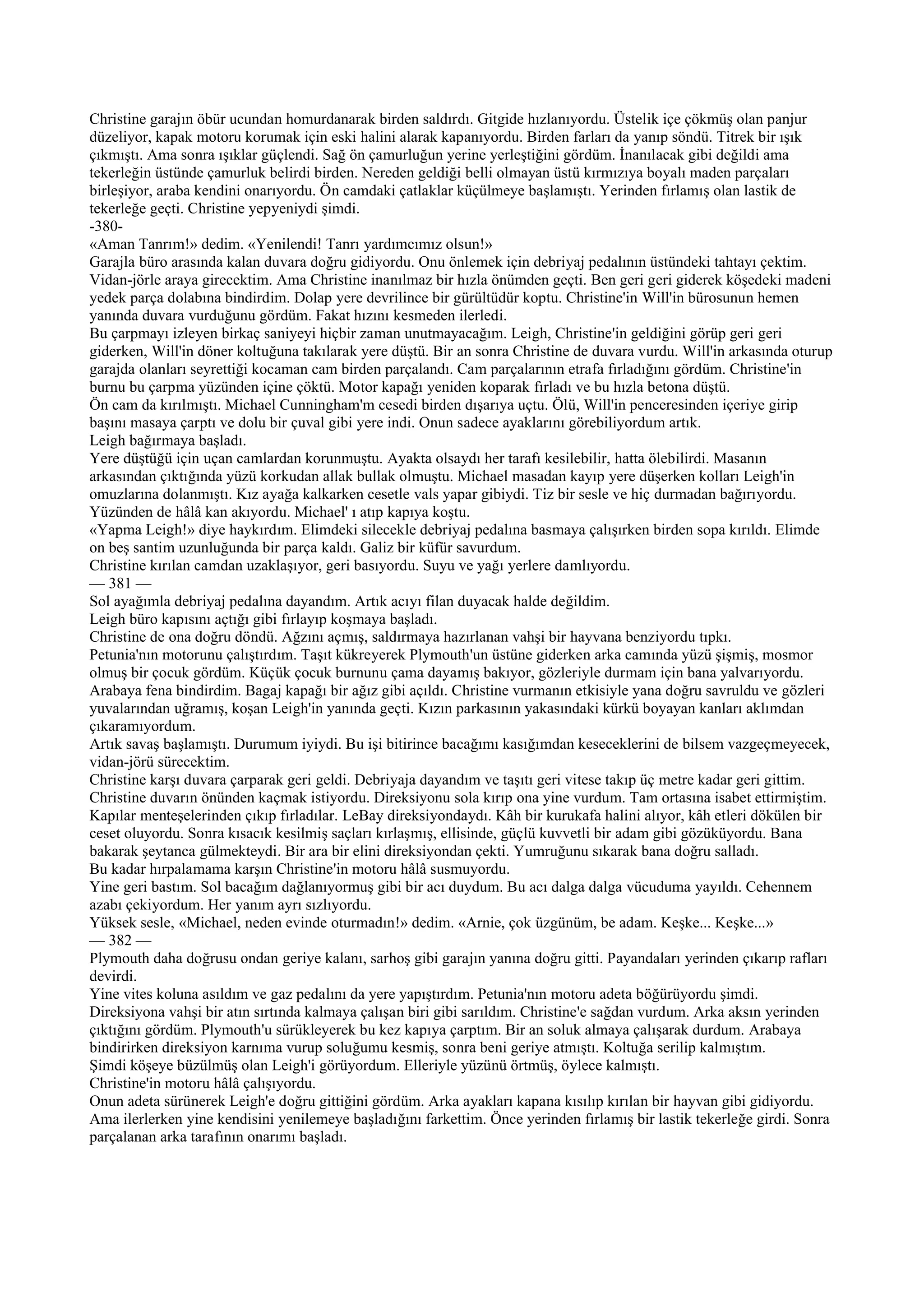 Christine garajın öbür ucundan homurdanarak birden saldırdı. Gitgide hızlanıyordu. Üstelik içe çökmüş olan panjur
düzeliyor, kapak motoru korumak için eski halini alarak kapanıyordu. Birden farları da yanıp söndü. Titrek bir ışık
çıkmıştı. Ama sonra ışıklar güçlendi. Sağ ön çamurluğun yerine yerleştiğini gördüm. İnanılacak gibi değildi ama
tekerleğin üstünde çamurluk belirdi birden. Nereden geldiği belli olmayan üstü kırmızıya boyalı maden parçaları
birleşiyor, araba kendini onarıyordu. Ön camdaki çatlaklar küçülmeye başlamıştı. Yerinden fırlamış olan lastik de
tekerleğe geçti. Christine yepyeniydi şimdi.
-380-
«Aman Tanrım!» dedim. «Yenilendi! Tanrı yardımcımız olsun!»
Garajla büro arasında kalan duvara doğru gidiyordu. Onu önlemek için debriyaj pedalının üstündeki tahtayı çektim.
Vidan-jörle araya girecektim. Ama Christine inanılmaz bir hızla önümden geçti. Ben geri geri giderek köşedeki madeni
yedek parça dolabına bindirdim. Dolap yere devrilince bir gürültüdür koptu. Christine'in Will'in bürosunun hemen
yanında duvara vurduğunu gördüm. Fakat hızını kesmeden ilerledi.
Bu çarpmayı izleyen birkaç saniyeyi hiçbir zaman unutmayacağım. Leigh, Christine'in geldiğini görüp geri geri
giderken, Will'in döner koltuğuna takılarak yere düştü. Bir an sonra Christine de duvara vurdu. Will'in arkasında oturup
garajda olanları seyrettiği kocaman cam birden parçalandı. Cam parçalarının etrafa fırladığını gördüm. Christine'in
burnu bu çarpma yüzünden içine çöktü. Motor kapağı yeniden koparak fırladı ve bu hızla betona düştü.
Ön cam da kırılmıştı. Michael Cunningham'm cesedi birden dışarıya uçtu. Ölü, Will'in penceresinden içeriye girip
başını masaya çarptı ve dolu bir çuval gibi yere indi. Onun sadece ayaklarını görebiliyordum artık.
Leigh bağırmaya başladı.
Yere düştüğü için uçan camlardan korunmuştu. Ayakta olsaydı her tarafı kesilebilir, hatta ölebilirdi. Masanın
arkasından çıktığında yüzü korkudan allak bullak olmuştu. Michael masadan kayıp yere düşerken kolları Leigh'in
omuzlarına dolanmıştı. Kız ayağa kalkarken cesetle vals yapar gibiydi. Tiz bir sesle ve hiç durmadan bağırıyordu.
Yüzünden de hâlâ kan akıyordu. Michael' ı atıp kapıya koştu.
«Yapma Leigh!» diye haykırdım. Elimdeki silecekle debriyaj pedalına basmaya çalışırken birden sopa kırıldı. Elimde
on beş santim uzunluğunda bir parça kaldı. Galiz bir küfür savurdum.
Christine kırılan camdan uzaklaşıyor, geri basıyordu. Suyu ve yağı yerlere damlıyordu.
— 381 —
Sol ayağımla debriyaj pedalına dayandım. Artık acıyı filan duyacak halde değildim.
Leigh büro kapısını açtığı gibi fırlayıp koşmaya başladı.
Christine de ona doğru döndü. Ağzını açmış, saldırmaya hazırlanan vahşi bir hayvana benziyordu tıpkı.
Petunia'nın motorunu çalıştırdım. Taşıt kükreyerek Plymouth'un üstüne giderken arka camında yüzü şişmiş, mosmor
olmuş bir çocuk gördüm. Küçük çocuk burnunu çama dayamış bakıyor, gözleriyle durmam için bana yalvarıyordu.
Arabaya fena bindirdim. Bagaj kapağı bir ağız gibi açıldı. Christine vurmanın etkisiyle yana doğru savruldu ve gözleri
yuvalarından uğramış, koşan Leigh'in yanında geçti. Kızın parkasının yakasındaki kürkü boyayan kanları aklımdan
çıkaramıyordum.
Artık savaş başlamıştı. Durumum iyiydi. Bu işi bitirince bacağımı kasığımdan keseceklerini de bilsem vazgeçmeyecek,
vidan-jörü sürecektim.
Christine karşı duvara çarparak geri geldi. Debriyaja dayandım ve taşıtı geri vitese takıp üç metre kadar geri gittim.
Christine duvarın önünden kaçmak istiyordu. Direksiyonu sola kırıp ona yine vurdum. Tam ortasına isabet ettirmiştim.
Kapılar menteşelerinden çıkıp fırladılar. LeBay direksiyondaydı. Kâh bir kurukafa halini alıyor, kâh etleri dökülen bir
ceset oluyordu. Sonra kısacık kesilmiş saçları kırlaşmış, ellisinde, güçlü kuvvetli bir adam gibi gözüküyordu. Bana
bakarak şeytanca gülmekteydi. Bir ara bir elini direksiyondan çekti. Yumruğunu sıkarak bana doğru salladı.
Bu kadar hırpalamama karşın Christine'in motoru hâlâ susmuyordu.
Yine geri bastım. Sol bacağım dağlanıyormuş gibi bir acı duydum. Bu acı dalga dalga vücuduma yayıldı. Cehennem
azabı çekiyordum. Her yanım ayrı sızlıyordu.
Yüksek sesle, «Michael, neden evinde oturmadın!» dedim. «Arnie, çok üzgünüm, be adam. Keşke... Keşke...»
— 382 —
Plymouth daha doğrusu ondan geriye kalanı, sarhoş gibi garajın yanına doğru gitti. Payandaları yerinden çıkarıp rafları
devirdi.
Yine vites koluna asıldım ve gaz pedalını da yere yapıştırdım. Petunia'nın motoru adeta böğürüyordu şimdi.
Direksiyona vahşi bir atın sırtında kalmaya çalışan biri gibi sarıldım. Christine'e sağdan vurdum. Arka aksın yerinden
çıktığını gördüm. Plymouth'u sürükleyerek bu kez kapıya çarptım. Bir an soluk almaya çalışarak durdum. Arabaya
bindirirken direksiyon karnıma vurup soluğumu kesmiş, sonra beni geriye atmıştı. Koltuğa serilip kalmıştım.
Şimdi köşeye büzülmüş olan Leigh'i görüyordum. Elleriyle yüzünü örtmüş, öylece kalmıştı.
Christine'in motoru hâlâ çalışıyordu.
Onun adeta sürünerek Leigh'e doğru gittiğini gördüm. Arka ayakları kapana kısılıp kırılan bir hayvan gibi gidiyordu.
Ama ilerlerken yine kendisini yenilemeye başladığını farkettim. Önce yerinden fırlamış bir lastik tekerleğe girdi. Sonra
parçalanan arka tarafının onarımı başladı.
 