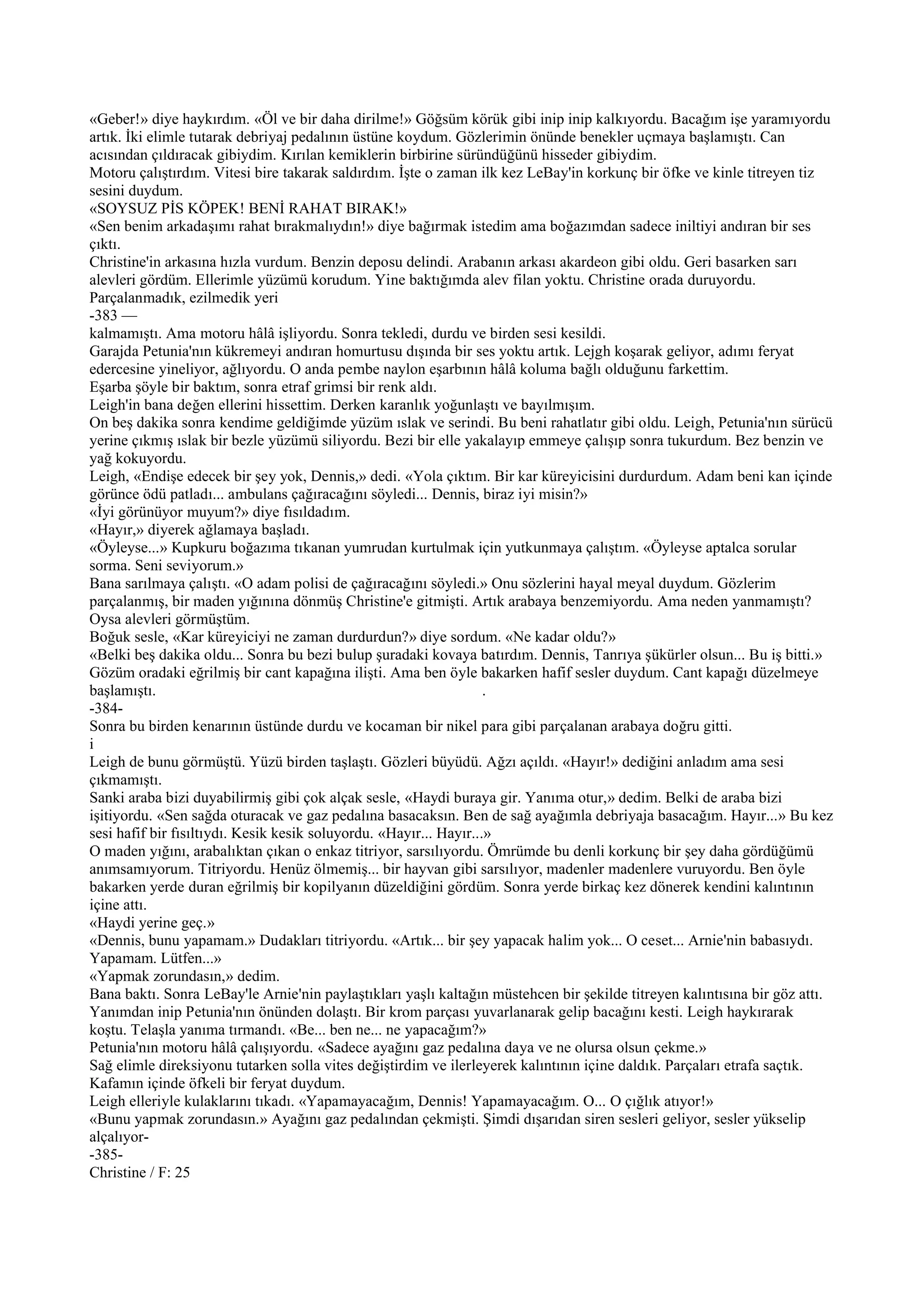 «Geber!» diye haykırdım. «Öl ve bir daha dirilme!» Göğsüm körük gibi inip inip kalkıyordu. Bacağım işe yaramıyordu
artık. İki elimle tutarak debriyaj pedalının üstüne koydum. Gözlerimin önünde benekler uçmaya başlamıştı. Can
acısından çıldıracak gibiydim. Kırılan kemiklerin birbirine süründüğünü hisseder gibiydim.
Motoru çalıştırdım. Vitesi bire takarak saldırdım. İşte o zaman ilk kez LeBay'in korkunç bir öfke ve kinle titreyen tiz
sesini duydum.
«SOYSUZ PİS KÖPEK! BENİ RAHAT BIRAK!»
«Sen benim arkadaşımı rahat bırakmalıydın!» diye bağırmak istedim ama boğazımdan sadece iniltiyi andıran bir ses
çıktı.
Christine'in arkasına hızla vurdum. Benzin deposu delindi. Arabanın arkası akardeon gibi oldu. Geri basarken sarı
alevleri gördüm. Ellerimle yüzümü korudum. Yine baktığımda alev filan yoktu. Christine orada duruyordu.
Parçalanmadık, ezilmedik yeri
-383 —
kalmamıştı. Ama motoru hâlâ işliyordu. Sonra tekledi, durdu ve birden sesi kesildi.
Garajda Petunia'nın kükremeyi andıran homurtusu dışında bir ses yoktu artık. Lejgh koşarak geliyor, adımı feryat
edercesine yineliyor, ağlıyordu. O anda pembe naylon eşarbının hâlâ koluma bağlı olduğunu farkettim.
Eşarba şöyle bir baktım, sonra etraf grimsi bir renk aldı.
Leigh'in bana değen ellerini hissettim. Derken karanlık yoğunlaştı ve bayılmışım.
On beş dakika sonra kendime geldiğimde yüzüm ıslak ve serindi. Bu beni rahatlatır gibi oldu. Leigh, Petunia'nın sürücü
yerine çıkmış ıslak bir bezle yüzümü siliyordu. Bezi bir elle yakalayıp emmeye çalışıp sonra tukurdum. Bez benzin ve
yağ kokuyordu.
Leigh, «Endişe edecek bir şey yok, Dennis,» dedi. «Yola çıktım. Bir kar küreyicisini durdurdum. Adam beni kan içinde
görünce ödü patladı... ambulans çağıracağını söyledi... Dennis, biraz iyi misin?»
«İyi görünüyor muyum?» diye fısıldadım.
«Hayır,» diyerek ağlamaya başladı.
«Öyleyse...» Kupkuru boğazıma tıkanan yumrudan kurtulmak için yutkunmaya çalıştım. «Öyleyse aptalca sorular
sorma. Seni seviyorum.»
Bana sarılmaya çalıştı. «O adam polisi de çağıracağını söyledi.» Onu sözlerini hayal meyal duydum. Gözlerim
parçalanmış, bir maden yığınına dönmüş Christine'e gitmişti. Artık arabaya benzemiyordu. Ama neden yanmamıştı?
Oysa alevleri görmüştüm.
Boğuk sesle, «Kar küreyiciyi ne zaman durdurdun?» diye sordum. «Ne kadar oldu?»
«Belki beş dakika oldu... Sonra bu bezi bulup şuradaki kovaya batırdım. Dennis, Tanrıya şükürler olsun... Bu iş bitti.»
Gözüm oradaki eğrilmiş bir cant kapağına ilişti. Ama ben öyle bakarken hafif sesler duydum. Cant kapağı düzelmeye
başlamıştı.                                                         .
-384-
Sonra bu birden kenarının üstünde durdu ve kocaman bir nikel para gibi parçalanan arabaya doğru gitti.
i
Leigh de bunu görmüştü. Yüzü birden taşlaştı. Gözleri büyüdü. Ağzı açıldı. «Hayır!» dediğini anladım ama sesi
çıkmamıştı.
Sanki araba bizi duyabilirmiş gibi çok alçak sesle, «Haydi buraya gir. Yanıma otur,» dedim. Belki de araba bizi
işitiyordu. «Sen sağda oturacak ve gaz pedalına basacaksın. Ben de sağ ayağımla debriyaja basacağım. Hayır...» Bu kez
sesi hafif bir fısıltıydı. Kesik kesik soluyordu. «Hayır... Hayır...»
O maden yığını, arabalıktan çıkan o enkaz titriyor, sarsılıyordu. Ömrümde bu denli korkunç bir şey daha gördüğümü
anımsamıyorum. Titriyordu. Henüz ölmemiş... bir hayvan gibi sarsılıyor, madenler madenlere vuruyordu. Ben öyle
bakarken yerde duran eğrilmiş bir kopilyanın düzeldiğini gördüm. Sonra yerde birkaç kez dönerek kendini kalıntının
içine attı.
«Haydi yerine geç.»
«Dennis, bunu yapamam.» Dudakları titriyordu. «Artık... bir şey yapacak halim yok... O ceset... Arnie'nin babasıydı.
Yapamam. Lütfen...»
«Yapmak zorundasın,» dedim.
Bana baktı. Sonra LeBay'le Arnie'nin paylaştıkları yaşlı kaltağın müstehcen bir şekilde titreyen kalıntısına bir göz attı.
Yanımdan inip Petunia'nın önünden dolaştı. Bir krom parçası yuvarlanarak gelip bacağını kesti. Leigh haykırarak
koştu. Telaşla yanıma tırmandı. «Be... ben ne... ne yapacağım?»
Petunia'nın motoru hâlâ çalışıyordu. «Sadece ayağını gaz pedalına daya ve ne olursa olsun çekme.»
Sağ elimle direksiyonu tutarken solla vites değiştirdim ve ilerleyerek kalıntının içine daldık. Parçaları etrafa saçtık.
Kafamın içinde öfkeli bir feryat duydum.
Leigh elleriyle kulaklarını tıkadı. «Yapamayacağım, Dennis! Yapamayacağım. O... O çığlık atıyor!»
«Bunu yapmak zorundasın.» Ayağını gaz pedalından çekmişti. Şimdi dışarıdan siren sesleri geliyor, sesler yükselip
alçalıyor-
-385-
Christine / F: 25
 