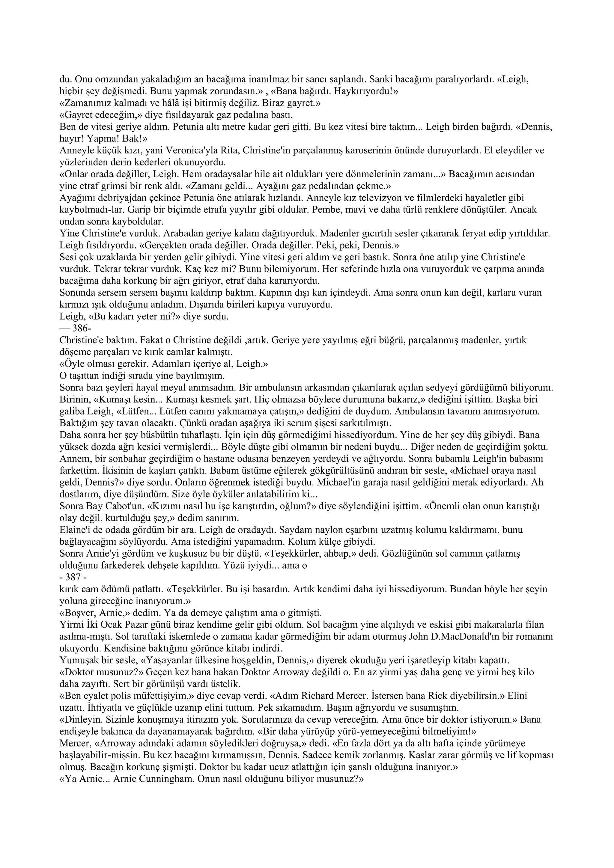 du. Onu omzundan yakaladığım an bacağıma inanılmaz bir sancı saplandı. Sanki bacağımı paralıyorlardı. «Leigh,
hiçbir şey değişmedi. Bunu yapmak zorundasın.» , «Bana bağırdı. Haykırıyordu!»
«Zamanımız kalmadı ve hâlâ işi bitirmiş değiliz. Biraz gayret.»
«Gayret edeceğim,» diye fısıldayarak gaz pedalına bastı.
Ben de vitesi geriye aldım. Petunia altı metre kadar geri gitti. Bu kez vitesi bire taktım... Leigh birden bağırdı. «Dennis,
hayır! Yapma! Bak!»
Anneyle küçük kızı, yani Veronica'yla Rita, Christine'in parçalanmış karoserinin önünde duruyorlardı. El eleydiler ve
yüzlerinden derin kederleri okunuyordu.
«Onlar orada değiller, Leigh. Hem oradaysalar bile ait oldukları yere dönmelerinin zamanı...» Bacağımın acısından
yine etraf grimsi bir renk aldı. «Zamanı geldi... Ayağını gaz pedalından çekme.»
Ayağımı debriyajdan çekince Petunia öne atılarak hızlandı. Anneyle kız televizyon ve filmlerdeki hayaletler gibi
kaybolmadı-lar. Garip bir biçimde etrafa yayılır gibi oldular. Pembe, mavi ve daha türlü renklere dönüştüler. Ancak
ondan sonra kayboldular.
Yine Christine'e vurduk. Arabadan geriye kalanı dağıtıyorduk. Madenler gıcırtılı sesler çıkararak feryat edip yırtıldılar.
Leigh fısıldıyordu. «Gerçekten orada değiller. Orada değiller. Peki, peki, Dennis.»
Sesi çok uzaklarda bir yerden gelir gibiydi. Yine vitesi geri aldım ve geri bastık. Sonra öne atılıp yine Christine'e
vurduk. Tekrar tekrar vurduk. Kaç kez mi? Bunu bilemiyorum. Her seferinde hızla ona vuruyorduk ve çarpma anında
bacağıma daha korkunç bir ağrı giriyor, etraf daha kararıyordu.
Sonunda sersem sersem başımı kaldırıp baktım. Kapının dışı kan içindeydi. Ama sonra onun kan değil, karlara vuran
kırmızı ışık olduğunu anladım. Dışarıda birileri kapıya vuruyordu.
Leigh, «Bu kadarı yeter mi?» diye sordu.
— 386-
Christine'e baktım. Fakat o Christine değildi ,artık. Geriye yere yayılmış eğri büğrü, parçalanmış madenler, yırtık
döşeme parçaları ve kırık camlar kalmıştı.
«Öyle olması gerekir. Adamları içeriye al, Leigh.»
O taşıttan indiği sırada yine bayılmışım.
Sonra bazı şeyleri hayal meyal anımsadım. Bir ambulansın arkasından çıkarılarak açılan sedyeyi gördüğümü biliyorum.
Birinin, «Kumaşı kesin... Kumaşı kesmek şart. Hiç olmazsa böylece durumuna bakarız,» dediğini işittim. Başka biri
galiba Leigh, «Lütfen... Lütfen canını yakmamaya çatışın,» dediğini de duydum. Ambulansın tavanını anımsıyorum.
Baktığım şey tavan olacaktı. Çünkü oradan aşağıya iki serum şişesi sarkıtılmıştı.
Daha sonra her şey büsbütün tuhaflaştı. İçin için düş görmediğimi hissediyordum. Yine de her şey düş gibiydi. Bana
yüksek dozda ağrı kesici vermişlerdi... Böyle düşte gibi olmamın bir nedeni buydu... Diğer neden de geçirdiğim şoktu.
Annem, bir sonbahar geçirdiğim o hastane odasına benzeyen yerdeydi ve ağlıyordu. Sonra babamla Leigh'in babasını
farkettim. İkisinin de kaşları çatıktı. Babam üstüme eğilerek gökgürültüsünü andıran bir sesle, «Michael oraya nasıl
geldi, Dennis?» diye sordu. Onların öğrenmek istediği buydu. Michael'in garaja nasıl geldiğini merak ediyorlardı. Ah
dostlarım, diye düşündüm. Size öyle öyküler anlatabilirim ki...
Sonra Bay Cabot'un, «Kızımı nasıl bu işe karıştırdın, oğlum?» diye söylendiğini işittim. «Önemli olan onun karıştığı
olay değil, kurtulduğu şey,» dedim sanırım.
Elaine'i de odada gördüm bir ara. Leigh de oradaydı. Saydam naylon eşarbını uzatmış kolumu kaldırmamı, bunu
bağlayacağını söylüyordu. Ama istediğini yapamadım. Kolum külçe gibiydi.
Sonra Arnie'yi gördüm ve kuşkusuz bu bir düştü. «Teşekkürler, ahbap,» dedi. Gözlüğünün sol camının çatlamış
olduğunu farkederek dehşete kapıldım. Yüzü iyiydi... ama o
- 387 -
kırık cam ödümü patlattı. «Teşekkürler. Bu işi basardın. Artık kendimi daha iyi hissediyorum. Bundan böyle her şeyin
yoluna gireceğine inanıyorum.»
«Boşver, Arnie,» dedim. Ya da demeye çalıştım ama o gitmişti.
Yirmi İki Ocak Pazar günü biraz kendime gelir gibi oldum. Sol bacağım yine alçılıydı ve eskisi gibi makaralarla filan
asılma-mıştı. Sol taraftaki iskemlede o zamana kadar görmediğim bir adam oturmuş John D.MacDonald'ın bir romanını
okuyordu. Kendisine baktığımı görünce kitabı indirdi.
Yumuşak bir sesle, «Yaşayanlar ülkesine hoşgeldin, Dennis,» diyerek okuduğu yeri işaretleyip kitabı kapattı.
«Doktor musunuz?» Geçen kez bana bakan Doktor Arroway değildi o. En az yirmi yaş daha genç ve yirmi beş kilo
daha zayıftı. Sert bir görünüşü vardı üstelik.
«Ben eyalet polis müfettişiyim,» diye cevap verdi. «Adım Richard Mercer. İstersen bana Rick diyebilirsin.» Elini
uzattı. İhtiyatla ve güçlükle uzanıp elini tuttum. Pek sıkamadım. Başım ağrıyordu ve susamıştım.
«Dinleyin. Sizinle konuşmaya itirazım yok. Sorularınıza da cevap vereceğim. Ama önce bir doktor istiyorum.» Bana
endişeyle bakınca da dayanamayarak bağırdım. «Bir daha yürüyüp yürü-yemeyeceğimi bilmeliyim!»
Mercer, «Arroway adındaki adamın söyledikleri doğruysa,» dedi. «En fazla dört ya da altı hafta içinde yürümeye
başlayabilir-mişsin. Bu kez bacağını kırmamışsın, Dennis. Sadece kemik zorlanmış. Kaslar zarar görmüş ve lif kopması
olmuş. Bacağın korkunç şişmişti. Doktor bu kadar ucuz atlattığın için şanslı olduğuna inanıyor.»
«Ya Arnie... Arnie Cunningham. Onun nasıl olduğunu biliyor musunuz?»
 