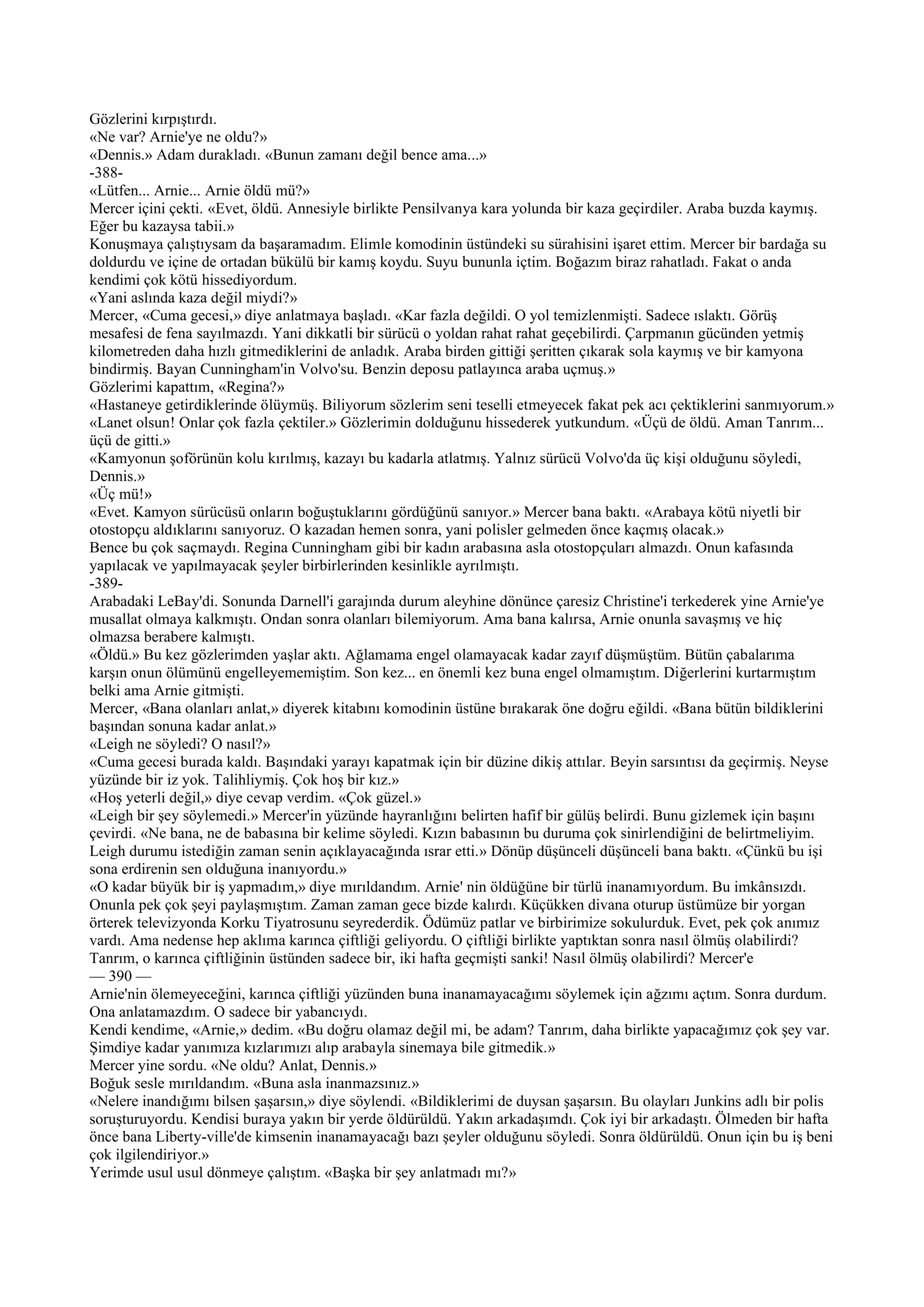 Gözlerini kırpıştırdı.
«Ne var? Arnie'ye ne oldu?»
«Dennis.» Adam durakladı. «Bunun zamanı değil bence ama...»
-388-
«Lütfen... Arnie... Arnie öldü mü?»
Mercer içini çekti. «Evet, öldü. Annesiyle birlikte Pensilvanya kara yolunda bir kaza geçirdiler. Araba buzda kaymış.
Eğer bu kazaysa tabii.»
Konuşmaya çalıştıysam da başaramadım. Elimle komodinin üstündeki su sürahisini işaret ettim. Mercer bir bardağa su
doldurdu ve içine de ortadan bükülü bir kamış koydu. Suyu bununla içtim. Boğazım biraz rahatladı. Fakat o anda
kendimi çok kötü hissediyordum.
«Yani aslında kaza değil miydi?»
Mercer, «Cuma gecesi,» diye anlatmaya başladı. «Kar fazla değildi. O yol temizlenmişti. Sadece ıslaktı. Görüş
mesafesi de fena sayılmazdı. Yani dikkatli bir sürücü o yoldan rahat rahat geçebilirdi. Çarpmanın gücünden yetmiş
kilometreden daha hızlı gitmediklerini de anladık. Araba birden gittiği şeritten çıkarak sola kaymış ve bir kamyona
bindirmiş. Bayan Cunningham'in Volvo'su. Benzin deposu patlayınca araba uçmuş.»
Gözlerimi kapattım, «Regina?»
«Hastaneye getirdiklerinde ölüymüş. Biliyorum sözlerim seni teselli etmeyecek fakat pek acı çektiklerini sanmıyorum.»
«Lanet olsun! Onlar çok fazla çektiler.» Gözlerimin dolduğunu hissederek yutkundum. «Üçü de öldü. Aman Tanrım...
üçü de gitti.»
«Kamyonun şoförünün kolu kırılmış, kazayı bu kadarla atlatmış. Yalnız sürücü Volvo'da üç kişi olduğunu söyledi,
Dennis.»
«Üç mü!»
«Evet. Kamyon sürücüsü onların boğuştuklarını gördüğünü sanıyor.» Mercer bana baktı. «Arabaya kötü niyetli bir
otostopçu aldıklarını sanıyoruz. O kazadan hemen sonra, yani polisler gelmeden önce kaçmış olacak.»
Bence bu çok saçmaydı. Regina Cunningham gibi bir kadın arabasına asla otostopçuları almazdı. Onun kafasında
yapılacak ve yapılmayacak şeyler birbirlerinden kesinlikle ayrılmıştı.
-389-
Arabadaki LeBay'di. Sonunda Darnell'i garajında durum aleyhine dönünce çaresiz Christine'i terkederek yine Arnie'ye
musallat olmaya kalkmıştı. Ondan sonra olanları bilemiyorum. Ama bana kalırsa, Arnie onunla savaşmış ve hiç
olmazsa berabere kalmıştı.
«Öldü.» Bu kez gözlerimden yaşlar aktı. Ağlamama engel olamayacak kadar zayıf düşmüştüm. Bütün çabalarıma
karşın onun ölümünü engelleyememiştim. Son kez... en önemli kez buna engel olmamıştım. Diğerlerini kurtarmıştım
belki ama Arnie gitmişti.
Mercer, «Bana olanları anlat,» diyerek kitabını komodinin üstüne bırakarak öne doğru eğildi. «Bana bütün bildiklerini
başından sonuna kadar anlat.»
«Leigh ne söyledi? O nasıl?»
«Cuma gecesi burada kaldı. Başındaki yarayı kapatmak için bir düzine dikiş attılar. Beyin sarsıntısı da geçirmiş. Neyse
yüzünde bir iz yok. Talihliymiş. Çok hoş bir kız.»
«Hoş yeterli değil,» diye cevap verdim. «Çok güzel.»
«Leigh bir şey söylemedi.» Mercer'in yüzünde hayranlığını belirten hafif bir gülüş belirdi. Bunu gizlemek için başını
çevirdi. «Ne bana, ne de babasına bir kelime söyledi. Kızın babasının bu duruma çok sinirlendiğini de belirtmeliyim.
Leigh durumu istediğin zaman senin açıklayacağında ısrar etti.» Dönüp düşünceli düşünceli bana baktı. «Çünkü bu işi
sona erdirenin sen olduğuna inanıyordu.»
«O kadar büyük bir iş yapmadım,» diye mırıldandım. Arnie' nin öldüğüne bir türlü inanamıyordum. Bu imkânsızdı.
Onunla pek çok şeyi paylaşmıştım. Zaman zaman gece bizde kalırdı. Küçükken divana oturup üstümüze bir yorgan
örterek televizyonda Korku Tiyatrosunu seyrederdik. Ödümüz patlar ve birbirimize sokulurduk. Evet, pek çok anımız
vardı. Ama nedense hep aklıma karınca çiftliği geliyordu. O çiftliği birlikte yaptıktan sonra nasıl ölmüş olabilirdi?
Tanrım, o karınca çiftliğinin üstünden sadece bir, iki hafta geçmişti sanki! Nasıl ölmüş olabilirdi? Mercer'e
— 390 —
Arnie'nin ölemeyeceğini, karınca çiftliği yüzünden buna inanamayacağımı söylemek için ağzımı açtım. Sonra durdum.
Ona anlatamazdım. O sadece bir yabancıydı.
Kendi kendime, «Arnie,» dedim. «Bu doğru olamaz değil mi, be adam? Tanrım, daha birlikte yapacağımız çok şey var.
Şimdiye kadar yanımıza kızlarımızı alıp arabayla sinemaya bile gitmedik.»
Mercer yine sordu. «Ne oldu? Anlat, Dennis.»
Boğuk sesle mırıldandım. «Buna asla inanmazsınız.»
«Nelere inandığımı bilsen şaşarsın,» diye söylendi. «Bildiklerimi de duysan şaşarsın. Bu olayları Junkins adlı bir polis
soruşturuyordu. Kendisi buraya yakın bir yerde öldürüldü. Yakın arkadaşımdı. Çok iyi bir arkadaştı. Ölmeden bir hafta
önce bana Liberty-ville'de kimsenin inanamayacağı bazı şeyler olduğunu söyledi. Sonra öldürüldü. Onun için bu iş beni
çok ilgilendiriyor.»
Yerimde usul usul dönmeye çalıştım. «Başka bir şey anlatmadı mı?»
 