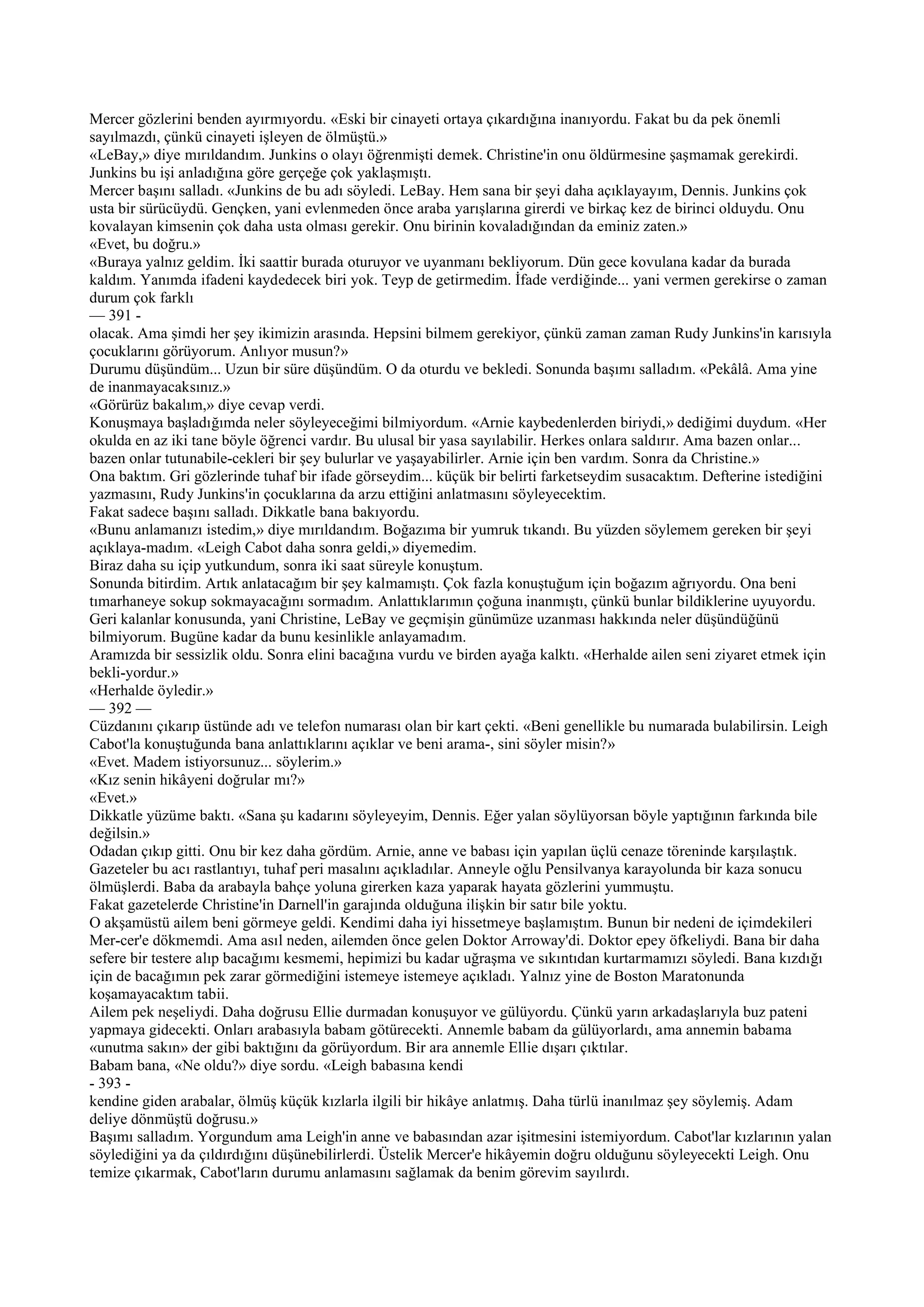 Mercer gözlerini benden ayırmıyordu. «Eski bir cinayeti ortaya çıkardığına inanıyordu. Fakat bu da pek önemli
sayılmazdı, çünkü cinayeti işleyen de ölmüştü.»
«LeBay,» diye mırıldandım. Junkins o olayı öğrenmişti demek. Christine'in onu öldürmesine şaşmamak gerekirdi.
Junkins bu işi anladığına göre gerçeğe çok yaklaşmıştı.
Mercer başını salladı. «Junkins de bu adı söyledi. LeBay. Hem sana bir şeyi daha açıklayayım, Dennis. Junkins çok
usta bir sürücüydü. Gençken, yani evlenmeden önce araba yarışlarına girerdi ve birkaç kez de birinci olduydu. Onu
kovalayan kimsenin çok daha usta olması gerekir. Onu birinin kovaladığından da eminiz zaten.»
«Evet, bu doğru.»
«Buraya yalnız geldim. İki saattir burada oturuyor ve uyanmanı bekliyorum. Dün gece kovulana kadar da burada
kaldım. Yanımda ifadeni kaydedecek biri yok. Teyp de getirmedim. İfade verdiğinde... yani vermen gerekirse o zaman
durum çok farklı
— 391 -
olacak. Ama şimdi her şey ikimizin arasında. Hepsini bilmem gerekiyor, çünkü zaman zaman Rudy Junkins'in karısıyla
çocuklarını görüyorum. Anlıyor musun?»
Durumu düşündüm... Uzun bir süre düşündüm. O da oturdu ve bekledi. Sonunda başımı salladım. «Pekâlâ. Ama yine
de inanmayacaksınız.»
«Görürüz bakalım,» diye cevap verdi.
Konuşmaya başladığımda neler söyleyeceğimi bilmiyordum. «Arnie kaybedenlerden biriydi,» dediğimi duydum. «Her
okulda en az iki tane böyle öğrenci vardır. Bu ulusal bir yasa sayılabilir. Herkes onlara saldırır. Ama bazen onlar...
bazen onlar tutunabile-cekleri bir şey bulurlar ve yaşayabilirler. Arnie için ben vardım. Sonra da Christine.»
Ona baktım. Gri gözlerinde tuhaf bir ifade görseydim... küçük bir belirti farketseydim susacaktım. Defterine istediğini
yazmasını, Rudy Junkins'in çocuklarına da arzu ettiğini anlatmasını söyleyecektim.
Fakat sadece başını salladı. Dikkatle bana bakıyordu.
«Bunu anlamanızı istedim,» diye mırıldandım. Boğazıma bir yumruk tıkandı. Bu yüzden söylemem gereken bir şeyi
açıklaya-madım. «Leigh Cabot daha sonra geldi,» diyemedim.
Biraz daha su içip yutkundum, sonra iki saat süreyle konuştum.
Sonunda bitirdim. Artık anlatacağım bir şey kalmamıştı. Çok fazla konuştuğum için boğazım ağrıyordu. Ona beni
tımarhaneye sokup sokmayacağını sormadım. Anlattıklarımın çoğuna inanmıştı, çünkü bunlar bildiklerine uyuyordu.
Geri kalanlar konusunda, yani Christine, LeBay ve geçmişin günümüze uzanması hakkında neler düşündüğünü
bilmiyorum. Bugüne kadar da bunu kesinlikle anlayamadım.
Aramızda bir sessizlik oldu. Sonra elini bacağına vurdu ve birden ayağa kalktı. «Herhalde ailen seni ziyaret etmek için
bekli-yordur.»
«Herhalde öyledir.»
— 392 —
Cüzdanını çıkarıp üstünde adı ve telefon numarası olan bir kart çekti. «Beni genellikle bu numarada bulabilirsin. Leigh
Cabot'la konuştuğunda bana anlattıklarını açıklar ve beni arama-, sini söyler misin?»
«Evet. Madem istiyorsunuz... söylerim.»
«Kız senin hikâyeni doğrular mı?»
«Evet.»
Dikkatle yüzüme baktı. «Sana şu kadarını söyleyeyim, Dennis. Eğer yalan söylüyorsan böyle yaptığının farkında bile
değilsin.»
Odadan çıkıp gitti. Onu bir kez daha gördüm. Arnie, anne ve babası için yapılan üçlü cenaze töreninde karşılaştık.
Gazeteler bu acı rastlantıyı, tuhaf peri masalını açıkladılar. Anneyle oğlu Pensilvanya karayolunda bir kaza sonucu
ölmüşlerdi. Baba da arabayla bahçe yoluna girerken kaza yaparak hayata gözlerini yummuştu.
Fakat gazetelerde Christine'in Darnell'in garajında olduğuna ilişkin bir satır bile yoktu.
O akşamüstü ailem beni görmeye geldi. Kendimi daha iyi hissetmeye başlamıştım. Bunun bir nedeni de içimdekileri
Mer-cer'e dökmemdi. Ama asıl neden, ailemden önce gelen Doktor Arroway'di. Doktor epey öfkeliydi. Bana bir daha
sefere bir testere alıp bacağımı kesmemi, hepimizi bu kadar uğraşma ve sıkıntıdan kurtarmamızı söyledi. Bana kızdığı
için de bacağımın pek zarar görmediğini istemeye istemeye açıkladı. Yalnız yine de Boston Maratonunda
koşamayacaktım tabii.
Ailem pek neşeliydi. Daha doğrusu Ellie durmadan konuşuyor ve gülüyordu. Çünkü yarın arkadaşlarıyla buz pateni
yapmaya gidecekti. Onları arabasıyla babam götürecekti. Annemle babam da gülüyorlardı, ama annemin babama
«unutma sakın» der gibi baktığını da görüyordum. Bir ara annemle Ellie dışarı çıktılar.
Babam bana, «Ne oldu?» diye sordu. «Leigh babasına kendi
- 393 -
kendine giden arabalar, ölmüş küçük kızlarla ilgili bir hikâye anlatmış. Daha türlü inanılmaz şey söylemiş. Adam
deliye dönmüştü doğrusu.»
Başımı salladım. Yorgundum ama Leigh'in anne ve babasından azar işitmesini istemiyordum. Cabot'lar kızlarının yalan
söylediğini ya da çıldırdığını düşünebilirlerdi. Üstelik Mercer'e hikâyemin doğru olduğunu söyleyecekti Leigh. Onu
temize çıkarmak, Cabot'ların durumu anlamasını sağlamak da benim görevim sayılırdı.
 