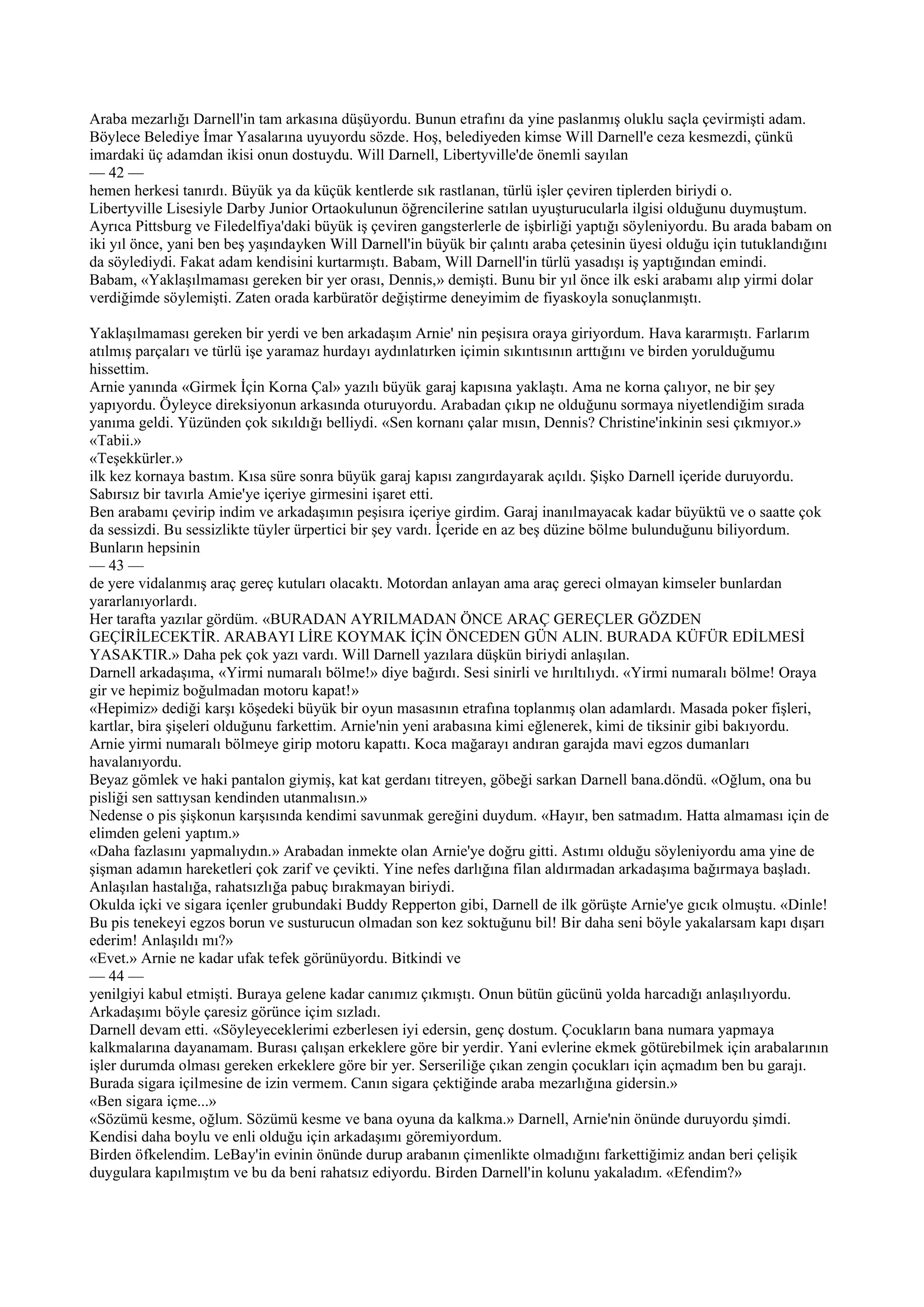 Araba mezarlığı Darnell'in tam arkasına düşüyordu. Bunun etrafını da yine paslanmış oluklu saçla çevirmişti adam.
Böylece Belediye İmar Yasalarına uyuyordu sözde. Hoş, belediyeden kimse Will Darnell'e ceza kesmezdi, çünkü
imardaki üç adamdan ikisi onun dostuydu. Will Darnell, Libertyville'de önemli sayılan
— 42 —
hemen herkesi tanırdı. Büyük ya da küçük kentlerde sık rastlanan, türlü işler çeviren tiplerden biriydi o.
Libertyville Lisesiyle Darby Junior Ortaokulunun öğrencilerine satılan uyuşturucularla ilgisi olduğunu duymuştum.
Ayrıca Pittsburg ve Filedelfiya'daki büyük iş çeviren gangsterlerle de işbirliği yaptığı söyleniyordu. Bu arada babam on
iki yıl önce, yani ben beş yaşındayken Will Darnell'in büyük bir çalıntı araba çetesinin üyesi olduğu için tutuklandığını
da söylediydi. Fakat adam kendisini kurtarmıştı. Babam, Will Darnell'in türlü yasadışı iş yaptığından emindi.
Babam, «Yaklaşılmaması gereken bir yer orası, Dennis,» demişti. Bunu bir yıl önce ilk eski arabamı alıp yirmi dolar
verdiğimde söylemişti. Zaten orada karbüratör değiştirme deneyimim de fiyaskoyla sonuçlanmıştı.

Yaklaşılmaması gereken bir yerdi ve ben arkadaşım Arnie' nin peşisıra oraya giriyordum. Hava kararmıştı. Farlarım
atılmış parçaları ve türlü işe yaramaz hurdayı aydınlatırken içimin sıkıntısının arttığını ve birden yorulduğumu
hissettim.
Arnie yanında «Girmek İçin Korna Çal» yazılı büyük garaj kapısına yaklaştı. Ama ne korna çalıyor, ne bir şey
yapıyordu. Öyleyce direksiyonun arkasında oturuyordu. Arabadan çıkıp ne olduğunu sormaya niyetlendiğim sırada
yanıma geldi. Yüzünden çok sıkıldığı belliydi. «Sen kornanı çalar mısın, Dennis? Christine'inkinin sesi çıkmıyor.»
«Tabii.»
«Teşekkürler.»
ilk kez kornaya bastım. Kısa süre sonra büyük garaj kapısı zangırdayarak açıldı. Şişko Darnell içeride duruyordu.
Sabırsız bir tavırla Amie'ye içeriye girmesini işaret etti.
Ben arabamı çevirip indim ve arkadaşımın peşisıra içeriye girdim. Garaj inanılmayacak kadar büyüktü ve o saatte çok
da sessizdi. Bu sessizlikte tüyler ürpertici bir şey vardı. İçeride en az beş düzine bölme bulunduğunu biliyordum.
Bunların hepsinin
— 43 —
de yere vidalanmış araç gereç kutuları olacaktı. Motordan anlayan ama araç gereci olmayan kimseler bunlardan
yararlanıyorlardı.
Her tarafta yazılar gördüm. «BURADAN AYRILMADAN ÖNCE ARAÇ GEREÇLER GÖZDEN
GEÇİRİLECEKTİR. ARABAYI LİRE KOYMAK İÇİN ÖNCEDEN GÜN ALIN. BURADA KÜFÜR EDİLMESİ
YASAKTIR.» Daha pek çok yazı vardı. Will Darnell yazılara düşkün biriydi anlaşılan.
Darnell arkadaşıma, «Yirmi numaralı bölme!» diye bağırdı. Sesi sinirli ve hırıltılıydı. «Yirmi numaralı bölme! Oraya
gir ve hepimiz boğulmadan motoru kapat!»
«Hepimiz» dediği karşı köşedeki büyük bir oyun masasının etrafına toplanmış olan adamlardı. Masada poker fişleri,
kartlar, bira şişeleri olduğunu farkettim. Arnie'nin yeni arabasına kimi eğlenerek, kimi de tiksinir gibi bakıyordu.
Arnie yirmi numaralı bölmeye girip motoru kapattı. Koca mağarayı andıran garajda mavi egzos dumanları
havalanıyordu.
Beyaz gömlek ve haki pantalon giymiş, kat kat gerdanı titreyen, göbeği sarkan Darnell bana.döndü. «Oğlum, ona bu
pisliği sen sattıysan kendinden utanmalısın.»
Nedense o pis şişkonun karşısında kendimi savunmak gereğini duydum. «Hayır, ben satmadım. Hatta almaması için de
elimden geleni yaptım.»
«Daha fazlasını yapmalıydın.» Arabadan inmekte olan Arnie'ye doğru gitti. Astımı olduğu söyleniyordu ama yine de
şişman adamın hareketleri çok zarif ve çevikti. Yine nefes darlığına filan aldırmadan arkadaşıma bağırmaya başladı.
Anlaşılan hastalığa, rahatsızlığa pabuç bırakmayan biriydi.
Okulda içki ve sigara içenler grubundaki Buddy Repperton gibi, Darnell de ilk görüşte Arnie'ye gıcık olmuştu. «Dinle!
Bu pis tenekeyi egzos borun ve susturucun olmadan son kez soktuğunu bil! Bir daha seni böyle yakalarsam kapı dışarı
ederim! Anlaşıldı mı?»
«Evet.» Arnie ne kadar ufak tefek görünüyordu. Bitkindi ve
— 44 —
yenilgiyi kabul etmişti. Buraya gelene kadar canımız çıkmıştı. Onun bütün gücünü yolda harcadığı anlaşılıyordu.
Arkadaşımı böyle çaresiz görünce içim sızladı.
Darnell devam etti. «Söyleyeceklerimi ezberlesen iyi edersin, genç dostum. Çocukların bana numara yapmaya
kalkmalarına dayanamam. Burası çalışan erkeklere göre bir yerdir. Yani evlerine ekmek götürebilmek için arabalarının
işler durumda olması gereken erkeklere göre bir yer. Serseriliğe çıkan zengin çocukları için açmadım ben bu garajı.
Burada sigara içilmesine de izin vermem. Canın sigara çektiğinde araba mezarlığına gidersin.»
«Ben sigara içme...»
«Sözümü kesme, oğlum. Sözümü kesme ve bana oyuna da kalkma.» Darnell, Arnie'nin önünde duruyordu şimdi.
Kendisi daha boylu ve enli olduğu için arkadaşımı göremiyordum.
Birden öfkelendim. LeBay'in evinin önünde durup arabanın çimenlikte olmadığını farkettiğimiz andan beri çelişik
duygulara kapılmıştım ve bu da beni rahatsız ediyordu. Birden Darnell'in kolunu yakaladım. «Efendim?»
 