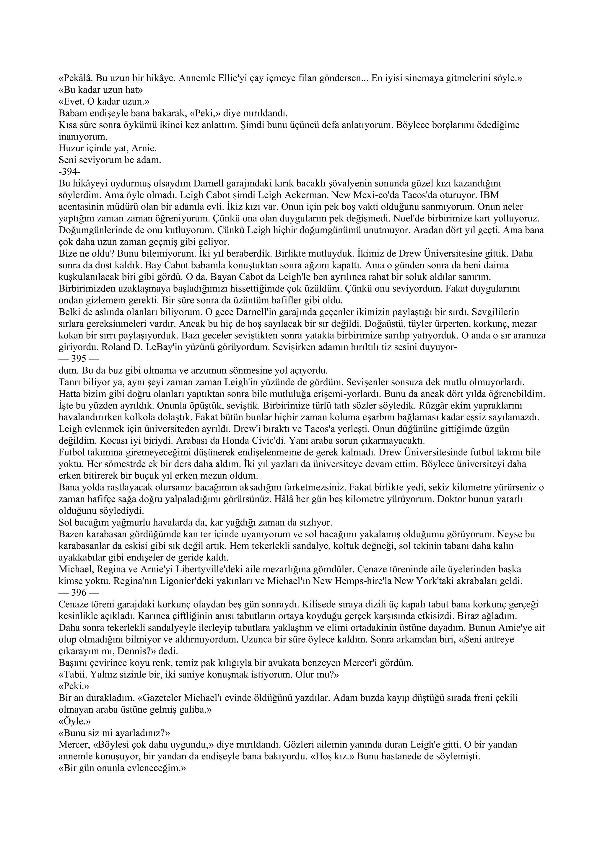 «Pekâlâ. Bu uzun bir hikâye. Annemle Ellie'yi çay içmeye filan göndersen... En iyisi sinemaya gitmelerini söyle.»
«Bu kadar uzun hat»
«Evet. O kadar uzun.»
Babam endişeyle bana bakarak, «Peki,» diye mırıldandı.
Kısa süre sonra öykümü ikinci kez anlattım. Şimdi bunu üçüncü defa anlatıyorum. Böylece borçlarımı ödediğime
inanıyorum.
Huzur içinde yat, Arnie.
Seni seviyorum be adam.
-394-
Bu hikâyeyi uydurmuş olsaydım Darnell garajındaki kırık bacaklı şövalyenin sonunda güzel kızı kazandığını
söylerdim. Ama öyle olmadı. Leigh Cabot şimdi Leigh Ackerman. New Mexi-co'da Tacos'da oturuyor. IBM
acentasinin müdürü olan bir adamla evli. İkiz kızı var. Onun için pek boş vakti olduğunu sanmıyorum. Onun neler
yaptığını zaman zaman öğreniyorum. Çünkü ona olan duygularım pek değişmedi. Noel'de birbirimize kart yolluyoruz.
Doğumgünlerinde de onu kutluyorum. Çünkü Leigh hiçbir doğumgünümü unutmuyor. Aradan dört yıl geçti. Ama bana
çok daha uzun zaman geçmiş gibi geliyor.
Bize ne oldu? Bunu bilemiyorum. İki yıl beraberdik. Birlikte mutluyduk. İkimiz de Drew Üniversitesine gittik. Daha
sonra da dost kaldık. Bay Cabot babamla konuştuktan sonra ağzını kapattı. Ama o günden sonra da beni daima
kuşkulanılacak biri gibi gördü. O da, Bayan Cabot da Leigh'le ben ayrılınca rahat bir soluk aldılar sanırım.
Birbirimizden uzaklaşmaya başladığımızı hissettiğimde çok üzüldüm. Çünkü onu seviyordum. Fakat duygularımı
ondan gizlemem gerekti. Bir süre sonra da üzüntüm hafifler gibi oldu.
Belki de aslında olanları biliyorum. O gece Darnell'in garajında geçenler ikimizin paylaştığı bir sırdı. Sevgililerin
sırlara gereksinmeleri vardır. Ancak bu hiç de hoş sayılacak bir sır değildi. Doğaüstü, tüyler ürperten, korkunç, mezar
kokan bir sırrı paylaşıyorduk. Bazı geceler seviştikten sonra yatakta birbirimize sarılıp yatıyorduk. O anda o sır aramıza
giriyordu. Roland D. LeBay'in yüzünü görüyordum. Sevişirken adamın hırıltılı tiz sesini duyuyor-
— 395 —
dum. Bu da buz gibi olmama ve arzumun sönmesine yol açıyordu.
Tanrı biliyor ya, aynı şeyi zaman zaman Leigh'in yüzünde de gördüm. Sevişenler sonsuza dek mutlu olmuyorlardı.
Hatta bizim gibi doğru olanları yaptıktan sonra bile mutluluğa erişemi-yorlardı. Bunu da ancak dört yılda öğrenebildim.
İşte bu yüzden ayrıldık. Onunla öpüştük, seviştik. Birbirimize türlü tatlı sözler söyledik. Rüzgâr ekim yapraklarını
havalandırırken kolkola dolaştık. Fakat bütün bunlar hiçbir zaman koluma eşarbını bağlaması kadar eşsiz sayılamazdı.
Leigh evlenmek için üniversiteden ayrıldı. Drew'i bıraktı ve Tacos'a yerleşti. Onun düğününe gittiğimde üzgün
değildim. Kocası iyi biriydi. Arabası da Honda Civic'di. Yani araba sorun çıkarmayacaktı.
Futbol takımına giremeyeceğimi düşünerek endişelenmeme de gerek kalmadı. Drew Üniversitesinde futbol takımı bile
yoktu. Her sömestrde ek bir ders daha aldım. İki yıl yazları da üniversiteye devam ettim. Böylece üniversiteyi daha
erken bitirerek bir buçuk yıl erken mezun oldum.
Bana yolda rastlayacak olursanız bacağımın aksadığını farketmezsiniz. Fakat birlikte yedi, sekiz kilometre yürürseniz o
zaman hafifçe sağa doğru yalpaladığımı görürsünüz. Hâlâ her gün beş kilometre yürüyorum. Doktor bunun yararlı
olduğunu söylediydi.
Sol bacağım yağmurlu havalarda da, kar yağdığı zaman da sızlıyor.
Bazen karabasan gördüğümde kan ter içinde uyanıyorum ve sol bacağımı yakalamış olduğumu görüyorum. Neyse bu
karabasanlar da eskisi gibi sık değil artık. Hem tekerlekli sandalye, koltuk değneği, sol tekinin tabanı daha kalın
ayakkabılar gibi endişeler de geride kaldı.
Michael, Regina ve Arnie'yi Libertyville'deki aile mezarlığına gömdüler. Cenaze töreninde aile üyelerinden başka
kimse yoktu. Regina'nın Ligonier'deki yakınları ve Michael'ın New Hemps-hire'la New York'taki akrabaları geldi.
— 396 —
Cenaze töreni garajdaki korkunç olaydan beş gün sonraydı. Kilisede sıraya dizili üç kapalı tabut bana korkunç gerçeği
kesinlikle açıkladı. Karınca çiftliğinin anısı tabutların ortaya koyduğu gerçek karşısında etkisizdi. Biraz ağladım.
Daha sonra tekerlekli sandalyeyle ilerleyip tabutlara yaklaştım ve elimi ortadakinin üstüne dayadım. Bunun Amie'ye ait
olup olmadığını bilmiyor ve aldırmıyordum. Uzunca bir süre öylece kaldım. Sonra arkamdan biri, «Seni antreye
çıkarayım mı, Dennis?» dedi.
Başımı çevirince koyu renk, temiz pak kılığıyla bir avukata benzeyen Mercer'i gördüm.
«Tabii. Yalnız sizinle bir, iki saniye konuşmak istiyorum. Olur mu?»
«Peki.»
Bir an durakladım. «Gazeteler Michael'ı evinde öldüğünü yazdılar. Adam buzda kayıp düştüğü sırada freni çekili
olmayan araba üstüne gelmiş galiba.»
«Öyle.»
«Bunu siz mi ayarladınız?»
Mercer, «Böylesi çok daha uygundu,» diye mırıldandı. Gözleri ailemin yanında duran Leigh'e gitti. O bir yandan
annemle konuşuyor, bir yandan da endişeyle bana bakıyordu. «Hoş kız.» Bunu hastanede de söylemişti.
«Bir gün onunla evleneceğim.»
 
