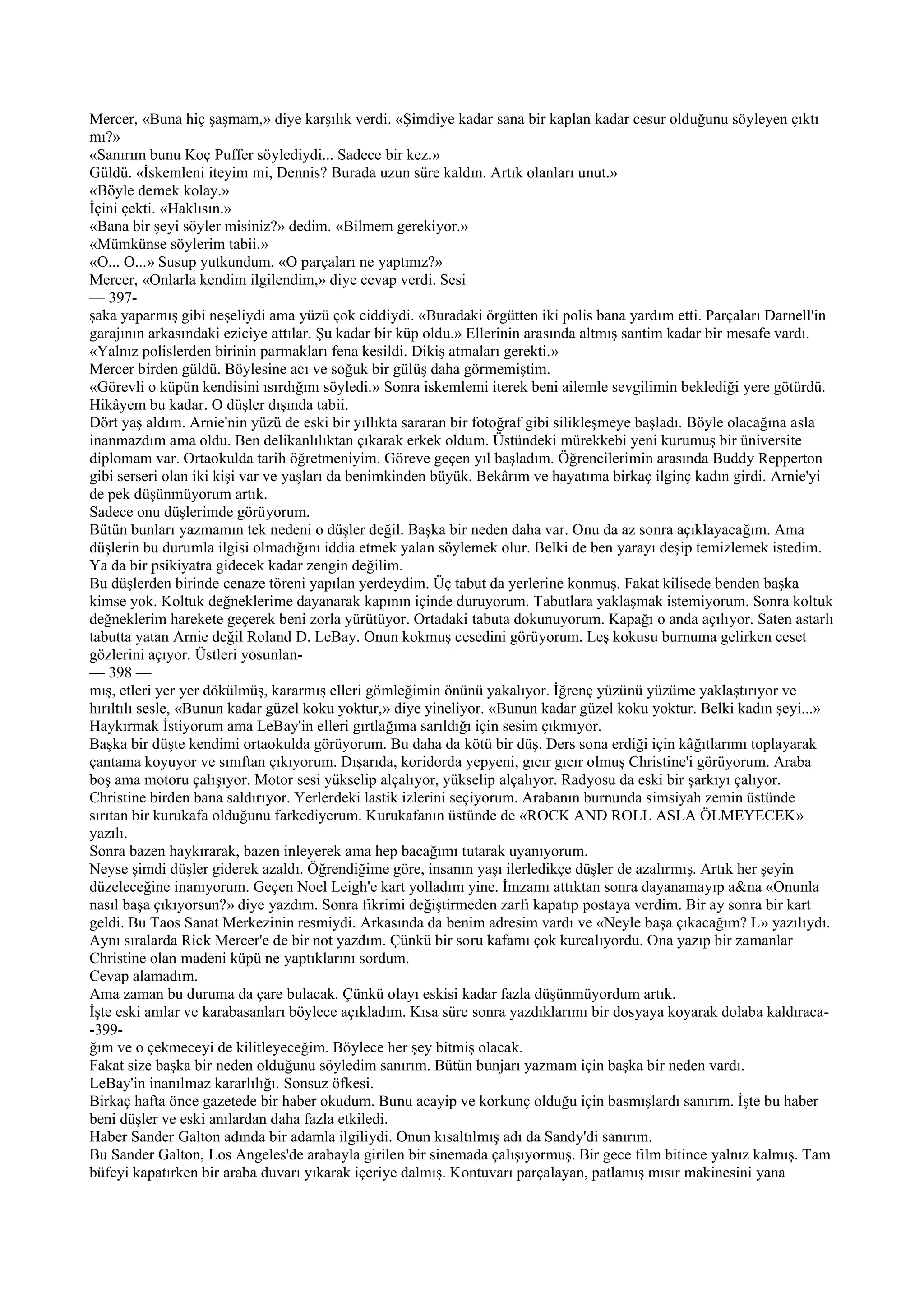 Mercer, «Buna hiç şaşmam,» diye karşılık verdi. «Şimdiye kadar sana bir kaplan kadar cesur olduğunu söyleyen çıktı
mı?»
«Sanırım bunu Koç Puffer söylediydi... Sadece bir kez.»
Güldü. «İskemleni iteyim mi, Dennis? Burada uzun süre kaldın. Artık olanları unut.»
«Böyle demek kolay.»
İçini çekti. «Haklısın.»
«Bana bir şeyi söyler misiniz?» dedim. «Bilmem gerekiyor.»
«Mümkünse söylerim tabii.»
«O... O...» Susup yutkundum. «O parçaları ne yaptınız?»
Mercer, «Onlarla kendim ilgilendim,» diye cevap verdi. Sesi
— 397-
şaka yaparmış gibi neşeliydi ama yüzü çok ciddiydi. «Buradaki örgütten iki polis bana yardım etti. Parçaları Darnell'in
garajının arkasındaki eziciye attılar. Şu kadar bir küp oldu.» Ellerinin arasında altmış santim kadar bir mesafe vardı.
«Yalnız polislerden birinin parmakları fena kesildi. Dikiş atmaları gerekti.»
Mercer birden güldü. Böylesine acı ve soğuk bir gülüş daha görmemiştim.
«Görevli o küpün kendisini ısırdığını söyledi.» Sonra iskemlemi iterek beni ailemle sevgilimin beklediği yere götürdü.
Hikâyem bu kadar. O düşler dışında tabii.
Dört yaş aldım. Arnie'nin yüzü de eski bir yıllıkta sararan bir fotoğraf gibi silikleşmeye başladı. Böyle olacağına asla
inanmazdım ama oldu. Ben delikanlılıktan çıkarak erkek oldum. Üstündeki mürekkebi yeni kurumuş bir üniversite
diplomam var. Ortaokulda tarih öğretmeniyim. Göreve geçen yıl başladım. Öğrencilerimin arasında Buddy Repperton
gibi serseri olan iki kişi var ve yaşları da benimkinden büyük. Bekârım ve hayatıma birkaç ilginç kadın girdi. Arnie'yi
de pek düşünmüyorum artık.
Sadece onu düşlerimde görüyorum.
Bütün bunları yazmamın tek nedeni o düşler değil. Başka bir neden daha var. Onu da az sonra açıklayacağım. Ama
düşlerin bu durumla ilgisi olmadığını iddia etmek yalan söylemek olur. Belki de ben yarayı deşip temizlemek istedim.
Ya da bir psikiyatra gidecek kadar zengin değilim.
Bu düşlerden birinde cenaze töreni yapılan yerdeydim. Üç tabut da yerlerine konmuş. Fakat kilisede benden başka
kimse yok. Koltuk değneklerime dayanarak kapının içinde duruyorum. Tabutlara yaklaşmak istemiyorum. Sonra koltuk
değneklerim harekete geçerek beni zorla yürütüyor. Ortadaki tabuta dokunuyorum. Kapağı o anda açılıyor. Saten astarlı
tabutta yatan Arnie değil Roland D. LeBay. Onun kokmuş cesedini görüyorum. Leş kokusu burnuma gelirken ceset
gözlerini açıyor. Üstleri yosunlan-
— 398 —
mış, etleri yer yer dökülmüş, kararmış elleri gömleğimin önünü yakalıyor. İğrenç yüzünü yüzüme yaklaştırıyor ve
hırıltılı sesle, «Bunun kadar güzel koku yoktur,» diye yineliyor. «Bunun kadar güzel koku yoktur. Belki kadın şeyi...»
Haykırmak İstiyorum ama LeBay'in elleri gırtlağıma sarıldığı için sesim çıkmıyor.
Başka bir düşte kendimi ortaokulda görüyorum. Bu daha da kötü bir düş. Ders sona erdiği için kâğıtlarımı toplayarak
çantama koyuyor ve sınıftan çıkıyorum. Dışarıda, koridorda yepyeni, gıcır gıcır olmuş Christine'i görüyorum. Araba
boş ama motoru çalışıyor. Motor sesi yükselip alçalıyor, yükselip alçalıyor. Radyosu da eski bir şarkıyı çalıyor.
Christine birden bana saldırıyor. Yerlerdeki lastik izlerini seçiyorum. Arabanın burnunda simsiyah zemin üstünde
sırıtan bir kurukafa olduğunu farkediycrum. Kurukafanın üstünde de «ROCK AND ROLL ASLA ÖLMEYECEK»
yazılı.
Sonra bazen haykırarak, bazen inleyerek ama hep bacağımı tutarak uyanıyorum.
Neyse şimdi düşler giderek azaldı. Öğrendiğime göre, insanın yaşı ilerledikçe düşler de azalırmış. Artık her şeyin
düzeleceğine inanıyorum. Geçen Noel Leigh'e kart yolladım yine. İmzamı attıktan sonra dayanamayıp a&na «Onunla
nasıl başa çıkıyorsun?» diye yazdım. Sonra fikrimi değiştirmeden zarfı kapatıp postaya verdim. Bir ay sonra bir kart
geldi. Bu Taos Sanat Merkezinin resmiydi. Arkasında da benim adresim vardı ve «Neyle başa çıkacağım? L» yazılıydı.
Aynı sıralarda Rick Mercer'e de bir not yazdım. Çünkü bir soru kafamı çok kurcalıyordu. Ona yazıp bir zamanlar
Christine olan madeni küpü ne yaptıklarını sordum.
Cevap alamadım.
Ama zaman bu duruma da çare bulacak. Çünkü olayı eskisi kadar fazla düşünmüyordum artık.
İşte eski anılar ve karabasanları böylece açıkladım. Kısa süre sonra yazdıklarımı bir dosyaya koyarak dolaba kaldıraca-
-399-
ğım ve o çekmeceyi de kilitleyeceğim. Böylece her şey bitmiş olacak.
Fakat size başka bir neden olduğunu söyledim sanırım. Bütün bunjarı yazmam için başka bir neden vardı.
LeBay'in inanılmaz kararlılığı. Sonsuz öfkesi.
Birkaç hafta önce gazetede bir haber okudum. Bunu acayip ve korkunç olduğu için basmışlardı sanırım. İşte bu haber
beni düşler ve eski anılardan daha fazla etkiledi.
Haber Sander Galton adında bir adamla ilgiliydi. Onun kısaltılmış adı da Sandy'di sanırım.
Bu Sander Galton, Los Angeles'de arabayla girilen bir sinemada çalışıyormuş. Bir gece film bitince yalnız kalmış. Tam
büfeyi kapatırken bir araba duvarı yıkarak içeriye dalmış. Kontuvarı parçalayan, patlamış mısır makinesini yana
 
