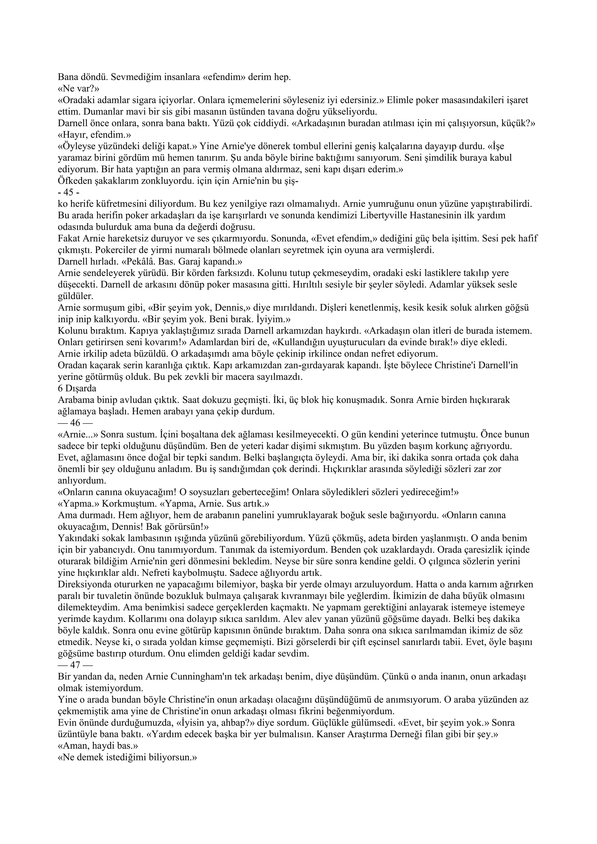 Bana döndü. Sevmediğim insanlara «efendim» derim hep.
«Ne var?»
«Oradaki adamlar sigara içiyorlar. Onlara içmemelerini söyleseniz iyi edersiniz.» Elimle poker masasındakileri işaret
ettim. Dumanlar mavi bir sis gibi masanın üstünden tavana doğru yükseliyordu.
Darnell önce onlara, sonra bana baktı. Yüzü çok ciddiydi. «Arkadaşının buradan atılması için mi çalışıyorsun, küçük?»
«Hayır, efendim.»
«Öyleyse yüzündeki deliği kapat.» Yine Arnie'ye dönerek tombul ellerini geniş kalçalarına dayayıp durdu. «İşe
yaramaz birini gördüm mü hemen tanırım. Şu anda böyle birine baktığımı sanıyorum. Seni şimdilik buraya kabul
ediyorum. Bir hata yaptığın an para vermiş olmana aldırmaz, seni kapı dışarı ederim.»
Öfkeden şakaklarım zonkluyordu. için için Arnie'nin bu şiş-
- 45 -
ko herife küfretmesini diliyordum. Bu kez yenilgiye razı olmamalıydı. Arnie yumruğunu onun yüzüne yapıştırabilirdi.
Bu arada herifin poker arkadaşları da işe karışırlardı ve sonunda kendimizi Libertyville Hastanesinin ilk yardım
odasında bulurduk ama buna da değerdi doğrusu.
Fakat Arnie hareketsiz duruyor ve ses çıkarmıyordu. Sonunda, «Evet efendim,» dediğini güç bela işittim. Sesi pek hafif
çıkmıştı. Pokerciler de yirmi numaralı bölmede olanları seyretmek için oyuna ara vermişlerdi.
Darnell hırladı. «Pekâlâ. Bas. Garaj kapandı.»
Arnie sendeleyerek yürüdü. Bir körden farksızdı. Kolunu tutup çekmeseydim, oradaki eski lastiklere takılıp yere
düşecekti. Darnell de arkasını dönüp poker masasına gitti. Hırıltılı sesiyle bir şeyler söyledi. Adamlar yüksek sesle
güldüler.
Arnie sormuşum gibi, «Bir şeyim yok, Dennis,» diye mırıldandı. Dişleri kenetlenmiş, kesik kesik soluk alırken göğsü
inip inip kalkıyordu. «Bir şeyim yok. Beni bırak. İyiyim.»
Kolunu bıraktım. Kapıya yaklaştığımız sırada Darnell arkamızdan haykırdı. «Arkadaşın olan itleri de burada istemem.
Onları getirirsen seni kovarım!» Adamlardan biri de, «Kullandığın uyuşturucuları da evinde bırak!» diye ekledi.
Arnie irkilip adeta büzüldü. O arkadaşımdı ama böyle çekinip irkilince ondan nefret ediyorum.
Oradan kaçarak serin karanlığa çıktık. Kapı arkamızdan zan-gırdayarak kapandı. İşte böylece Christine'i Darnell'in
yerine götürmüş olduk. Bu pek zevkli bir macera sayılmazdı.
6 Dışarda
Arabama binip avludan çıktık. Saat dokuzu geçmişti. İki, üç blok hiç konuşmadık. Sonra Arnie birden hıçkırarak
ağlamaya başladı. Hemen arabayı yana çekip durdum.
— 46 —
«Arnie...» Sonra sustum. İçini boşaltana dek ağlaması kesilmeyecekti. O gün kendini yeterince tutmuştu. Önce bunun
sadece bir tepki olduğunu düşündüm. Ben de yeteri kadar dişimi sıkmıştım. Bu yüzden başım korkunç ağrıyordu.
Evet, ağlamasını önce doğal bir tepki sandım. Belki başlangıçta öyleydi. Ama bir, iki dakika sonra ortada çok daha
önemli bir şey olduğunu anladım. Bu iş sandığımdan çok derindi. Hıçkırıklar arasında söylediği sözleri zar zor
anlıyordum.
«Onların canına okuyacağım! O soysuzları geberteceğim! Onlara söyledikleri sözleri yedireceğim!»
«Yapma.» Korkmuştum. «Yapma, Arnie. Sus artık.»
Ama durmadı. Hem ağlıyor, hem de arabanın panelini yumruklayarak boğuk sesle bağırıyordu. «Onların canına
okuyacağım, Dennis! Bak görürsün!»
Yakındaki sokak lambasının ışığında yüzünü görebiliyordum. Yüzü çökmüş, adeta birden yaşlanmıştı. O anda benim
için bir yabancıydı. Onu tanımıyordum. Tanımak da istemiyordum. Benden çok uzaklardaydı. Orada çaresizlik içinde
oturarak bildiğim Arnie'nin geri dönmesini bekledim. Neyse bir süre sonra kendine geldi. O çılgınca sözlerin yerini
yine hıçkırıklar aldı. Nefreti kaybolmuştu. Sadece ağlıyordu artık.
Direksiyonda otururken ne yapacağımı bilemiyor, başka bir yerde olmayı arzuluyordum. Hatta o anda karnım ağrırken
paralı bir tuvaletin önünde bozukluk bulmaya çalışarak kıvranmayı bile yeğlerdim. İkimizin de daha büyük olmasını
dilemekteydim. Ama benimkisi sadece gerçeklerden kaçmaktı. Ne yapmam gerektiğini anlayarak istemeye istemeye
yerimde kaydım. Kollarımı ona dolayıp sıkıca sarıldım. Alev alev yanan yüzünü göğsüme dayadı. Belki beş dakika
böyle kaldık. Sonra onu evine götürüp kapısının önünde bıraktım. Daha sonra ona sıkıca sarılmamdan ikimiz de söz
etmedik. Neyse ki, o sırada yoldan kimse geçmemişti. Bizi görselerdi bir çift eşcinsel sanırlardı tabii. Evet, öyle başını
göğsüme bastırıp oturdum. Onu elimden geldiği kadar sevdim.
— 47 —
Bir yandan da, neden Arnie Cunningham'ın tek arkadaşı benim, diye düşündüm. Çünkü o anda inanın, onun arkadaşı
olmak istemiyordum.
Yine o arada bundan böyle Christine'in onun arkadaşı olacağını düşündüğümü de anımsıyorum. O araba yüzünden az
çekmemiştik ama yine de Christine'in onun arkadaşı olması fikrini beğenmiyordum.
Evin önünde durduğumuzda, «İyisin ya, ahbap?» diye sordum. Güçlükle gülümsedi. «Evet, bir şeyim yok.» Sonra
üzüntüyle bana baktı. «Yardım edecek başka bir yer bulmalısın. Kanser Araştırma Derneği filan gibi bir şey.»
«Aman, haydi bas.»
«Ne demek istediğimi biliyorsun.»
 