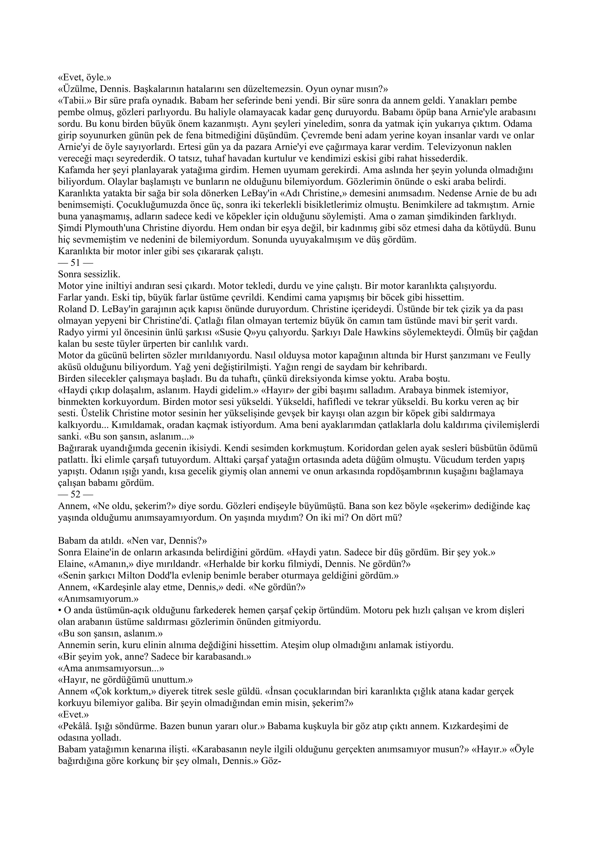 «Evet, öyle.»
«Üzülme, Dennis. Başkalarının hatalarını sen düzeltemezsin. Oyun oynar mısın?»
«Tabii.» Bir süre prafa oynadık. Babam her seferinde beni yendi. Bir süre sonra da annem geldi. Yanakları pembe
pembe olmuş, gözleri parlıyordu. Bu haliyle olamayacak kadar genç duruyordu. Babamı öpüp bana Arnie'yle arabasını
sordu. Bu konu birden büyük önem kazanmıştı. Aynı şeyleri yineledim, sonra da yatmak için yukarıya çıktım. Odama
girip soyunurken günün pek de fena bitmediğini düşündüm. Çevremde beni adam yerine koyan insanlar vardı ve onlar
Arnie'yi de öyle sayıyorlardı. Ertesi gün ya da pazara Arnie'yi eve çağırmaya karar verdim. Televizyonun naklen
vereceği maçı seyrederdik. O tatsız, tuhaf havadan kurtulur ve kendimizi eskisi gibi rahat hissederdik.
Kafamda her şeyi planlayarak yatağıma girdim. Hemen uyumam gerekirdi. Ama aslında her şeyin yolunda olmadığını
biliyordum. Olaylar başlamıştı ve bunların ne olduğunu bilemiyordum. Gözlerimin önünde o eski araba belirdi.
Karanlıkta yatakta bir sağa bir sola dönerken LeBay'in «Adı Christine,» demesini anımsadım. Nedense Arnie de bu adı
benimsemişti. Çocukluğumuzda önce üç, sonra iki tekerlekli bisikletlerimiz olmuştu. Benimkilere ad takmıştım. Arnie
buna yanaşmamış, adların sadece kedi ve köpekler için olduğunu söylemişti. Ama o zaman şimdikinden farklıydı.
Şimdi Plymouth'una Christine diyordu. Hem ondan bir eşya değil, bir kadınmış gibi söz etmesi daha da kötüydü. Bunu
hiç sevmemiştim ve nedenini de bilemiyordum. Sonunda uyuyakalmışım ve düş gördüm.
Karanlıkta bir motor inler gibi ses çıkararak çalıştı.
— 51 —
Sonra sessizlik.
Motor yine iniltiyi andıran sesi çıkardı. Motor tekledi, durdu ve yine çalıştı. Bir motor karanlıkta çalışıyordu.
Farlar yandı. Eski tip, büyük farlar üstüme çevrildi. Kendimi cama yapışmış bir böcek gibi hissettim.
Roland D. LeBay'in garajının açık kapısı önünde duruyordum. Christine içerideydi. Üstünde bir tek çizik ya da pası
olmayan yepyeni bir Christine'di. Çatlağı filan olmayan tertemiz büyük ön camın tam üstünde mavi bir şerit vardı.
Radyo yirmi yıl öncesinin ünlü şarkısı «Susie Q»yu çalıyordu. Şarkıyı Dale Hawkins söylemekteydi. Ölmüş bir çağdan
kalan bu seste tüyler ürperten bir canlılık vardı.
Motor da gücünü belirten sözler mırıldanıyordu. Nasıl olduysa motor kapağının altında bir Hurst şanzımanı ve Feully
aküsü olduğunu biliyordum. Yağ yeni değiştirilmişti. Yağın rengi de saydam bir kehribardı.
Birden silecekler çalışmaya başladı. Bu da tuhaftı, çünkü direksiyonda kimse yoktu. Araba boştu.
«Haydi çıkıp dolaşalım, aslanım. Haydi gidelim.» «Hayır» der gibi başımı salladım. Arabaya binmek istemiyor,
binmekten korkuyordum. Birden motor sesi yükseldi. Yükseldi, hafifledi ve tekrar yükseldi. Bu korku veren aç bir
sesti. Üstelik Christine motor sesinin her yükselişinde gevşek bir kayışı olan azgın bir köpek gibi saldırmaya
kalkıyordu... Kımıldamak, oradan kaçmak istiyordum. Ama beni ayaklarımdan çatlaklarla dolu kaldırıma çivilemişlerdi
sanki. «Bu son şansın, aslanım...»
Bağırarak uyandığımda gecenin ikisiydi. Kendi sesimden korkmuştum. Koridordan gelen ayak sesleri büsbütün ödümü
patlattı. İki elimle çarşafı tutuyordum. Alttaki çarşaf yatağın ortasında adeta düğüm olmuştu. Vücudum terden yapış
yapıştı. Odanın ışığı yandı, kısa gecelik giymiş olan annemi ve onun arkasında ropdöşambrının kuşağını bağlamaya
çalışan babamı gördüm.
— 52 —
Annem, «Ne oldu, şekerim?» diye sordu. Gözleri endişeyle büyümüştü. Bana son kez böyle «şekerim» dediğinde kaç
yaşında olduğumu anımsayamıyordum. On yaşında mıydım? On iki mi? On dört mü?

Babam da atıldı. «Nen var, Dennis?»
Sonra Elaine'in de onların arkasında belirdiğini gördüm. «Haydi yatın. Sadece bir düş gördüm. Bir şey yok.»
Elaine, «Amanın,» diye mırıldandr. «Herhalde bir korku filmiydi, Dennis. Ne gördün?»
«Senin şarkıcı Milton Dodd'la evlenip benimle beraber oturmaya geldiğini gördüm.»
Annem, «Kardeşinle alay etme, Dennis,» dedi. «Ne gördün?»
«Anımsamıyorum.»
• O anda üstümün-açık olduğunu farkederek hemen çarşaf çekip örtündüm. Motoru pek hızlı çalışan ve krom dişleri
olan arabanın üstüme saldırması gözlerimin önünden gitmiyordu.
«Bu son şansın, aslanım.»
Annemin serin, kuru elinin alnıma değdiğini hissettim. Ateşim olup olmadığını anlamak istiyordu.
«Bir şeyim yok, anne? Sadece bir karabasandı.»
«Ama anımsamıyorsun...»
«Hayır, ne gördüğümü unuttum.»
Annem «Çok korktum,» diyerek titrek sesle güldü. «İnsan çocuklarından biri karanlıkta çığlık atana kadar gerçek
korkuyu bilemiyor galiba. Bir şeyin olmadığından emin misin, şekerim?»
«Evet.»
«Pekâlâ. Işığı söndürme. Bazen bunun yararı olur.» Babama kuşkuyla bir göz atıp çıktı annem. Kızkardeşimi de
odasına yolladı.
Babam yatağımın kenarına ilişti. «Karabasanın neyle ilgili olduğunu gerçekten anımsamıyor musun?» «Hayır.» «Öyle
bağırdığına göre korkunç bir şey olmalı, Dennis.» Göz-
 