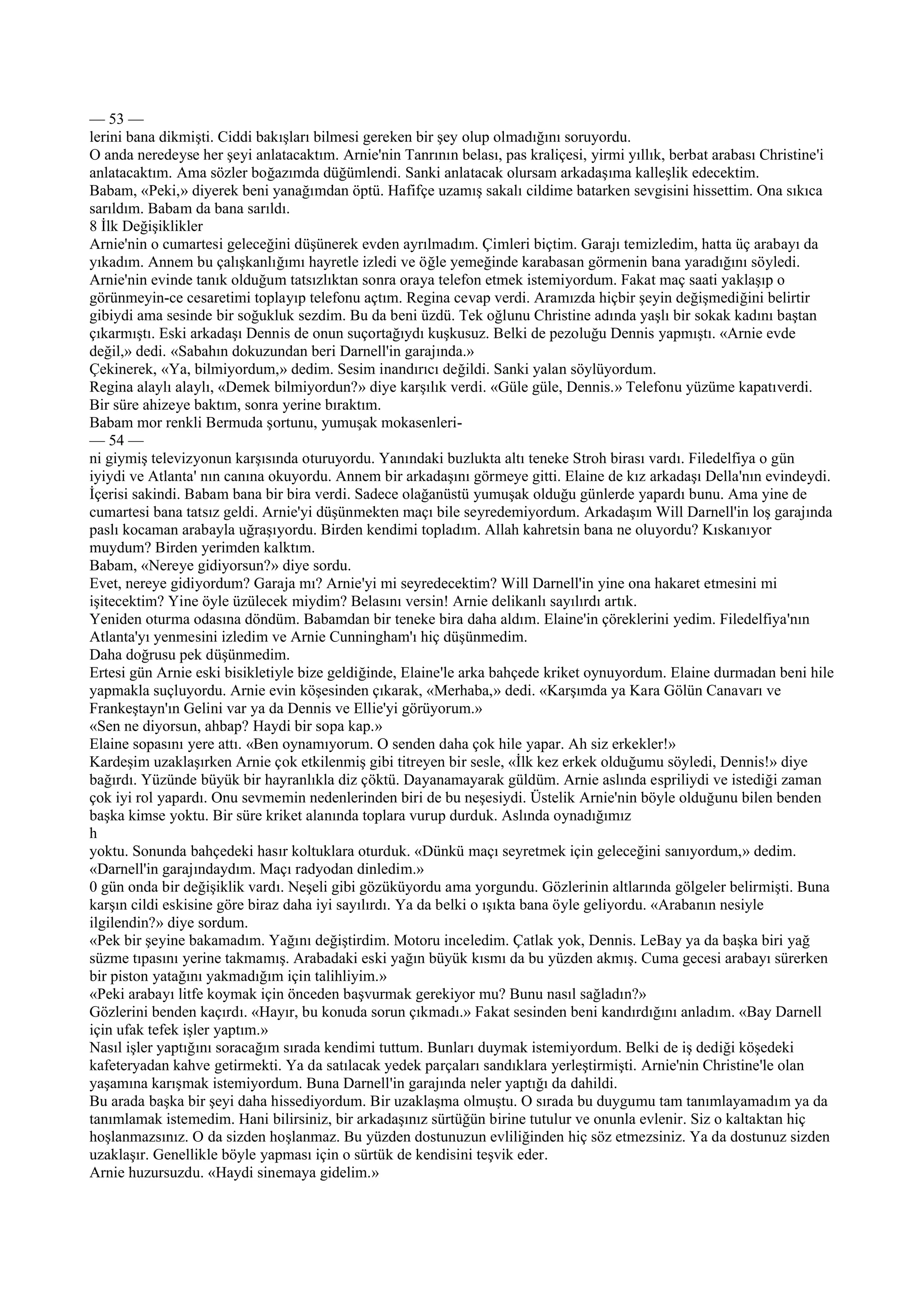 — 53 —
lerini bana dikmişti. Ciddi bakışları bilmesi gereken bir şey olup olmadığını soruyordu.
O anda neredeyse her şeyi anlatacaktım. Arnie'nin Tanrının belası, pas kraliçesi, yirmi yıllık, berbat arabası Christine'i
anlatacaktım. Ama sözler boğazımda düğümlendi. Sanki anlatacak olursam arkadaşıma kalleşlik edecektim.
Babam, «Peki,» diyerek beni yanağımdan öptü. Hafifçe uzamış sakalı cildime batarken sevgisini hissettim. Ona sıkıca
sarıldım. Babam da bana sarıldı.
8 İlk Değişiklikler
Arnie'nin o cumartesi geleceğini düşünerek evden ayrılmadım. Çimleri biçtim. Garajı temizledim, hatta üç arabayı da
yıkadım. Annem bu çalışkanlığımı hayretle izledi ve öğle yemeğinde karabasan görmenin bana yaradığını söyledi.
Arnie'nin evinde tanık olduğum tatsızlıktan sonra oraya telefon etmek istemiyordum. Fakat maç saati yaklaşıp o
görünmeyin-ce cesaretimi toplayıp telefonu açtım. Regina cevap verdi. Aramızda hiçbir şeyin değişmediğini belirtir
gibiydi ama sesinde bir soğukluk sezdim. Bu da beni üzdü. Tek oğlunu Christine adında yaşlı bir sokak kadını baştan
çıkarmıştı. Eski arkadaşı Dennis de onun suçortağıydı kuşkusuz. Belki de pezoluğu Dennis yapmıştı. «Arnie evde
değil,» dedi. «Sabahın dokuzundan beri Darnell'in garajında.»
Çekinerek, «Ya, bilmiyordum,» dedim. Sesim inandırıcı değildi. Sanki yalan söylüyordum.
Regina alaylı alaylı, «Demek bilmiyordun?» diye karşılık verdi. «Güle güle, Dennis.» Telefonu yüzüme kapatıverdi.
Bir süre ahizeye baktım, sonra yerine bıraktım.
Babam mor renkli Bermuda şortunu, yumuşak mokasenleri-
— 54 —
ni giymiş televizyonun karşısında oturuyordu. Yanındaki buzlukta altı teneke Stroh birası vardı. Filedelfiya o gün
iyiydi ve Atlanta' nın canına okuyordu. Annem bir arkadaşını görmeye gitti. Elaine de kız arkadaşı Della'nın evindeydi.
İçerisi sakindi. Babam bana bir bira verdi. Sadece olağanüstü yumuşak olduğu günlerde yapardı bunu. Ama yine de
cumartesi bana tatsız geldi. Arnie'yi düşünmekten maçı bile seyredemiyordum. Arkadaşım Will Darnell'in loş garajında
paslı kocaman arabayla uğraşıyordu. Birden kendimi topladım. Allah kahretsin bana ne oluyordu? Kıskanıyor
muydum? Birden yerimden kalktım.
Babam, «Nereye gidiyorsun?» diye sordu.
Evet, nereye gidiyordum? Garaja mı? Arnie'yi mi seyredecektim? Will Darnell'in yine ona hakaret etmesini mi
işitecektim? Yine öyle üzülecek miydim? Belasını versin! Arnie delikanlı sayılırdı artık.
Yeniden oturma odasına döndüm. Babamdan bir teneke bira daha aldım. Elaine'in çöreklerini yedim. Filedelfiya'nın
Atlanta'yı yenmesini izledim ve Arnie Cunningham'ı hiç düşünmedim.
Daha doğrusu pek düşünmedim.
Ertesi gün Arnie eski bisikletiyle bize geldiğinde, Elaine'le arka bahçede kriket oynuyordum. Elaine durmadan beni hile
yapmakla suçluyordu. Arnie evin köşesinden çıkarak, «Merhaba,» dedi. «Karşımda ya Kara Gölün Canavarı ve
Frankeştayn'ın Gelini var ya da Dennis ve Ellie'yi görüyorum.»
«Sen ne diyorsun, ahbap? Haydi bir sopa kap.»
Elaine sopasını yere attı. «Ben oynamıyorum. O senden daha çok hile yapar. Ah siz erkekler!»
Kardeşim uzaklaşırken Arnie çok etkilenmiş gibi titreyen bir sesle, «İlk kez erkek olduğumu söyledi, Dennis!» diye
bağırdı. Yüzünde büyük bir hayranlıkla diz çöktü. Dayanamayarak güldüm. Arnie aslında espriliydi ve istediği zaman
çok iyi rol yapardı. Onu sevmemin nedenlerinden biri de bu neşesiydi. Üstelik Arnie'nin böyle olduğunu bilen benden
başka kimse yoktu. Bir süre kriket alanında toplara vurup durduk. Aslında oynadığımız
h
yoktu. Sonunda bahçedeki hasır koltuklara oturduk. «Dünkü maçı seyretmek için geleceğini sanıyordum,» dedim.
«Darnell'in garajındaydım. Maçı radyodan dinledim.»
0 gün onda bir değişiklik vardı. Neşeli gibi gözüküyordu ama yorgundu. Gözlerinin altlarında gölgeler belirmişti. Buna
karşın cildi eskisine göre biraz daha iyi sayılırdı. Ya da belki o ışıkta bana öyle geliyordu. «Arabanın nesiyle
ilgilendin?» diye sordum.
«Pek bir şeyine bakamadım. Yağını değiştirdim. Motoru inceledim. Çatlak yok, Dennis. LeBay ya da başka biri yağ
süzme tıpasını yerine takmamış. Arabadaki eski yağın büyük kısmı da bu yüzden akmış. Cuma gecesi arabayı sürerken
bir piston yatağını yakmadığım için talihliyim.»
«Peki arabayı litfe koymak için önceden başvurmak gerekiyor mu? Bunu nasıl sağladın?»
Gözlerini benden kaçırdı. «Hayır, bu konuda sorun çıkmadı.» Fakat sesinden beni kandırdığını anladım. «Bay Darnell
için ufak tefek işler yaptım.»
Nasıl işler yaptığını soracağım sırada kendimi tuttum. Bunları duymak istemiyordum. Belki de iş dediği köşedeki
kafeteryadan kahve getirmekti. Ya da satılacak yedek parçaları sandıklara yerleştirmişti. Arnie'nin Christine'le olan
yaşamına karışmak istemiyordum. Buna Darnell'in garajında neler yaptığı da dahildi.
Bu arada başka bir şeyi daha hissediyordum. Bir uzaklaşma olmuştu. O sırada bu duygumu tam tanımlayamadım ya da
tanımlamak istemedim. Hani bilirsiniz, bir arkadaşınız sürtüğün birine tutulur ve onunla evlenir. Siz o kaltaktan hiç
hoşlanmazsınız. O da sizden hoşlanmaz. Bu yüzden dostunuzun evliliğinden hiç söz etmezsiniz. Ya da dostunuz sizden
uzaklaşır. Genellikle böyle yapması için o sürtük de kendisini teşvik eder.
Arnie huzursuzdu. «Haydi sinemaya gidelim.»
 
