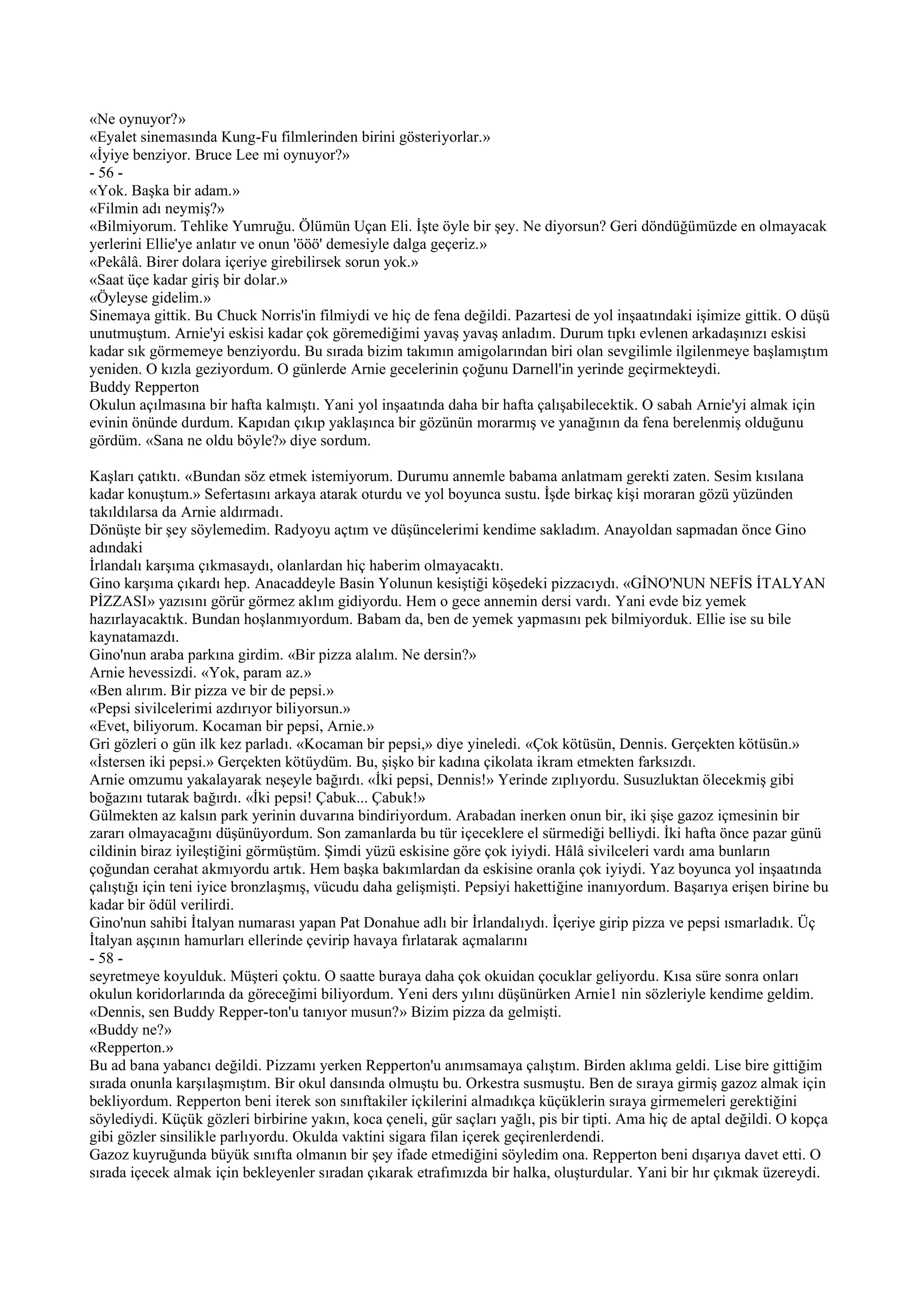 «Ne oynuyor?»
«Eyalet sinemasında Kung-Fu filmlerinden birini gösteriyorlar.»
«İyiye benziyor. Bruce Lee mi oynuyor?»
- 56 -
«Yok. Başka bir adam.»
«Filmin adı neymiş?»
«Bilmiyorum. Tehlike Yumruğu. Ölümün Uçan Eli. İşte öyle bir şey. Ne diyorsun? Geri döndüğümüzde en olmayacak
yerlerini Ellie'ye anlatır ve onun 'ööö' demesiyle dalga geçeriz.»
«Pekâlâ. Birer dolara içeriye girebilirsek sorun yok.»
«Saat üçe kadar giriş bir dolar.»
«Öyleyse gidelim.»
Sinemaya gittik. Bu Chuck Norris'in filmiydi ve hiç de fena değildi. Pazartesi de yol inşaatındaki işimize gittik. O düşü
unutmuştum. Arnie'yi eskisi kadar çok göremediğimi yavaş yavaş anladım. Durum tıpkı evlenen arkadaşınızı eskisi
kadar sık görmemeye benziyordu. Bu sırada bizim takımın amigolarından biri olan sevgilimle ilgilenmeye başlamıştım
yeniden. O kızla geziyordum. O günlerde Arnie gecelerinin çoğunu Darnell'in yerinde geçirmekteydi.
Buddy Repperton
Okulun açılmasına bir hafta kalmıştı. Yani yol inşaatında daha bir hafta çalışabilecektik. O sabah Arnie'yi almak için
evinin önünde durdum. Kapıdan çıkıp yaklaşınca bir gözünün morarmış ve yanağının da fena berelenmiş olduğunu
gördüm. «Sana ne oldu böyle?» diye sordum.

Kaşları çatıktı. «Bundan söz etmek istemiyorum. Durumu annemle babama anlatmam gerekti zaten. Sesim kısılana
kadar konuştum.» Sefertasını arkaya atarak oturdu ve yol boyunca sustu. İşde birkaç kişi moraran gözü yüzünden
takıldılarsa da Arnie aldırmadı.
Dönüşte bir şey söylemedim. Radyoyu açtım ve düşüncelerimi kendime sakladım. Anayoldan sapmadan önce Gino
adındaki
İrlandalı karşıma çıkmasaydı, olanlardan hiç haberim olmayacaktı.
Gino karşıma çıkardı hep. Anacaddeyle Basin Yolunun kesiştiği köşedeki pizzacıydı. «GİNO'NUN NEFİS İTALYAN
PİZZASI» yazısını görür görmez aklım gidiyordu. Hem o gece annemin dersi vardı. Yani evde biz yemek
hazırlayacaktık. Bundan hoşlanmıyordum. Babam da, ben de yemek yapmasını pek bilmiyorduk. Ellie ise su bile
kaynatamazdı.
Gino'nun araba parkına girdim. «Bir pizza alalım. Ne dersin?»
Arnie hevessizdi. «Yok, param az.»
«Ben alırım. Bir pizza ve bir de pepsi.»
«Pepsi sivilcelerimi azdırıyor biliyorsun.»
«Evet, biliyorum. Kocaman bir pepsi, Arnie.»
Gri gözleri o gün ilk kez parladı. «Kocaman bir pepsi,» diye yineledi. «Çok kötüsün, Dennis. Gerçekten kötüsün.»
«İstersen iki pepsi.» Gerçekten kötüydüm. Bu, şişko bir kadına çikolata ikram etmekten farksızdı.
Arnie omzumu yakalayarak neşeyle bağırdı. «İki pepsi, Dennis!» Yerinde zıplıyordu. Susuzluktan ölecekmiş gibi
boğazını tutarak bağırdı. «İki pepsi! Çabuk... Çabuk!»
Gülmekten az kalsın park yerinin duvarına bindiriyordum. Arabadan inerken onun bir, iki şişe gazoz içmesinin bir
zararı olmayacağını düşünüyordum. Son zamanlarda bu tür içeceklere el sürmediği belliydi. İki hafta önce pazar günü
cildinin biraz iyileştiğini görmüştüm. Şimdi yüzü eskisine göre çok iyiydi. Hâlâ sivilceleri vardı ama bunların
çoğundan cerahat akmıyordu artık. Hem başka bakımlardan da eskisine oranla çok iyiydi. Yaz boyunca yol inşaatında
çalıştığı için teni iyice bronzlaşmış, vücudu daha gelişmişti. Pepsiyi hakettiğine inanıyordum. Başarıya erişen birine bu
kadar bir ödül verilirdi.
Gino'nun sahibi İtalyan numarası yapan Pat Donahue adlı bir İrlandalıydı. İçeriye girip pizza ve pepsi ısmarladık. Üç
İtalyan aşçının hamurları ellerinde çevirip havaya fırlatarak açmalarını
- 58 -
seyretmeye koyulduk. Müşteri çoktu. O saatte buraya daha çok okuidan çocuklar geliyordu. Kısa süre sonra onları
okulun koridorlarında da göreceğimi biliyordum. Yeni ders yılını düşünürken Arnie1 nin sözleriyle kendime geldim.
«Dennis, sen Buddy Repper-ton'u tanıyor musun?» Bizim pizza da gelmişti.
«Buddy ne?»
«Repperton.»
Bu ad bana yabancı değildi. Pizzamı yerken Repperton'u anımsamaya çalıştım. Birden aklıma geldi. Lise bire gittiğim
sırada onunla karşılaşmıştım. Bir okul dansında olmuştu bu. Orkestra susmuştu. Ben de sıraya girmiş gazoz almak için
bekliyordum. Repperton beni iterek son sınıftakiler içkilerini almadıkça küçüklerin sıraya girmemeleri gerektiğini
söylediydi. Küçük gözleri birbirine yakın, koca çeneli, gür saçları yağlı, pis bir tipti. Ama hiç de aptal değildi. O kopça
gibi gözler sinsilikle parlıyordu. Okulda vaktini sigara filan içerek geçirenlerdendi.
Gazoz kuyruğunda büyük sınıfta olmanın bir şey ifade etmediğini söyledim ona. Repperton beni dışarıya davet etti. O
sırada içecek almak için bekleyenler sıradan çıkarak etrafımızda bir halka, oluşturdular. Yani bir hır çıkmak üzereydi.
 