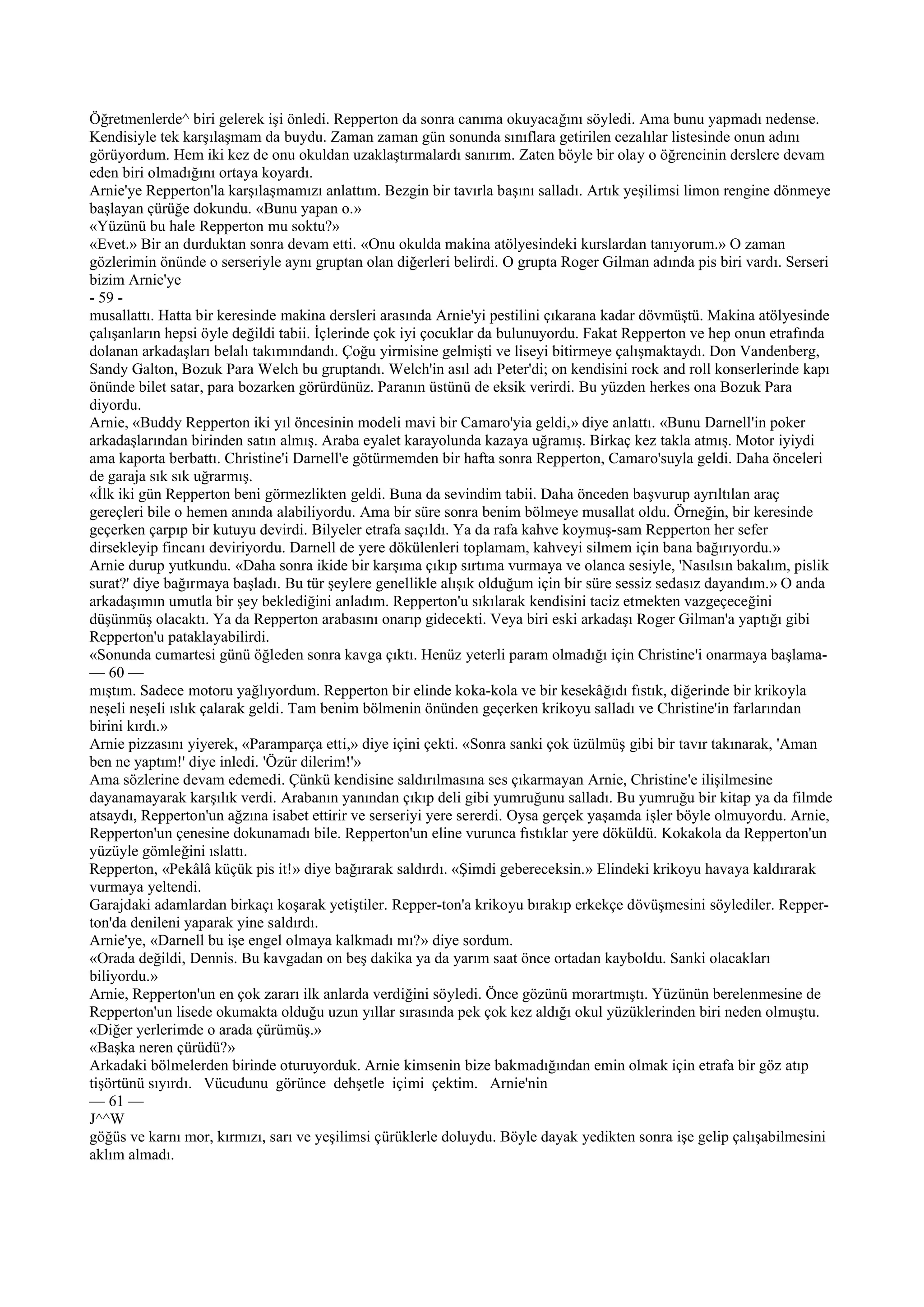 Öğretmenlerde^ biri gelerek işi önledi. Repperton da sonra canıma okuyacağını söyledi. Ama bunu yapmadı nedense.
Kendisiyle tek karşılaşmam da buydu. Zaman zaman gün sonunda sınıflara getirilen cezalılar listesinde onun adını
görüyordum. Hem iki kez de onu okuldan uzaklaştırmalardı sanırım. Zaten böyle bir olay o öğrencinin derslere devam
eden biri olmadığını ortaya koyardı.
Arnie'ye Repperton'la karşılaşmamızı anlattım. Bezgin bir tavırla başını salladı. Artık yeşilimsi limon rengine dönmeye
başlayan çürüğe dokundu. «Bunu yapan o.»
«Yüzünü bu hale Repperton mu soktu?»
«Evet.» Bir an durduktan sonra devam etti. «Onu okulda makina atölyesindeki kurslardan tanıyorum.» O zaman
gözlerimin önünde o serseriyle aynı gruptan olan diğerleri belirdi. O grupta Roger Gilman adında pis biri vardı. Serseri
bizim Arnie'ye
- 59 -
musallattı. Hatta bir keresinde makina dersleri arasında Arnie'yi pestilini çıkarana kadar dövmüştü. Makina atölyesinde
çalışanların hepsi öyle değildi tabii. İçlerinde çok iyi çocuklar da bulunuyordu. Fakat Repperton ve hep onun etrafında
dolanan arkadaşları belalı takımındandı. Çoğu yirmisine gelmişti ve liseyi bitirmeye çalışmaktaydı. Don Vandenberg,
Sandy Galton, Bozuk Para Welch bu gruptandı. Welch'in asıl adı Peter'di; on kendisini rock and roll konserlerinde kapı
önünde bilet satar, para bozarken görürdünüz. Paranın üstünü de eksik verirdi. Bu yüzden herkes ona Bozuk Para
diyordu.
Arnie, «Buddy Repperton iki yıl öncesinin modeli mavi bir Camaro'yia geldi,» diye anlattı. «Bunu Darnell'in poker
arkadaşlarından birinden satın almış. Araba eyalet karayolunda kazaya uğramış. Birkaç kez takla atmış. Motor iyiydi
ama kaporta berbattı. Christine'i Darnell'e götürmemden bir hafta sonra Repperton, Camaro'suyla geldi. Daha önceleri
de garaja sık sık uğrarmış.
«İlk iki gün Repperton beni görmezlikten geldi. Buna da sevindim tabii. Daha önceden başvurup ayrıltılan araç
gereçleri bile o hemen anında alabiliyordu. Ama bir süre sonra benim bölmeye musallat oldu. Örneğin, bir keresinde
geçerken çarpıp bir kutuyu devirdi. Bilyeler etrafa saçıldı. Ya da rafa kahve koymuş-sam Repperton her sefer
dirsekleyip fincanı deviriyordu. Darnell de yere dökülenleri toplamam, kahveyi silmem için bana bağırıyordu.»
Arnie durup yutkundu. «Daha sonra ikide bir karşıma çıkıp sırtıma vurmaya ve olanca sesiyle, 'Nasılsın bakalım, pislik
surat?' diye bağırmaya başladı. Bu tür şeylere genellikle alışık olduğum için bir süre sessiz sedasız dayandım.» O anda
arkadaşımın umutla bir şey beklediğini anladım. Repperton'u sıkılarak kendisini taciz etmekten vazgeçeceğini
düşünmüş olacaktı. Ya da Repperton arabasını onarıp gidecekti. Veya biri eski arkadaşı Roger Gilman'a yaptığı gibi
Repperton'u pataklayabilirdi.
«Sonunda cumartesi günü öğleden sonra kavga çıktı. Henüz yeterli param olmadığı için Christine'i onarmaya başlama-
— 60 —
mıştım. Sadece motoru yağlıyordum. Repperton bir elinde koka-kola ve bir kesekâğıdı fıstık, diğerinde bir krikoyla
neşeli neşeli ıslık çalarak geldi. Tam benim bölmenin önünden geçerken krikoyu salladı ve Christine'in farlarından
birini kırdı.»
Arnie pizzasını yiyerek, «Paramparça etti,» diye içini çekti. «Sonra sanki çok üzülmüş gibi bir tavır takınarak, 'Aman
ben ne yaptım!' diye inledi. 'Özür dilerim!'»
Ama sözlerine devam edemedi. Çünkü kendisine saldırılmasına ses çıkarmayan Arnie, Christine'e ilişilmesine
dayanamayarak karşılık verdi. Arabanın yanından çıkıp deli gibi yumruğunu salladı. Bu yumruğu bir kitap ya da filmde
atsaydı, Repperton'un ağzına isabet ettirir ve serseriyi yere sererdi. Oysa gerçek yaşamda işler böyle olmuyordu. Arnie,
Repperton'un çenesine dokunamadı bile. Repperton'un eline vurunca fıstıklar yere döküldü. Kokakola da Repperton'un
yüzüyle gömleğini ıslattı.
Repperton, «Pekâlâ küçük pis it!» diye bağırarak saldırdı. «Şimdi gebereceksin.» Elindeki krikoyu havaya kaldırarak
vurmaya yeltendi.
Garajdaki adamlardan birkaçı koşarak yetiştiler. Repper-ton'a krikoyu bırakıp erkekçe dövüşmesini söylediler. Repper-
ton'da denileni yaparak yine saldırdı.
Arnie'ye, «Darnell bu işe engel olmaya kalkmadı mı?» diye sordum.
«Orada değildi, Dennis. Bu kavgadan on beş dakika ya da yarım saat önce ortadan kayboldu. Sanki olacakları
biliyordu.»
Arnie, Repperton'un en çok zararı ilk anlarda verdiğini söyledi. Önce gözünü morartmıştı. Yüzünün berelenmesine de
Repperton'un lisede okumakta olduğu uzun yıllar sırasında pek çok kez aldığı okul yüzüklerinden biri neden olmuştu.
«Diğer yerlerimde o arada çürümüş.»
«Başka neren çürüdü?»
Arkadaki bölmelerden birinde oturuyorduk. Arnie kimsenin bize bakmadığından emin olmak için etrafa bir göz atıp
tişörtünü sıyırdı. Vücudunu görünce dehşetle içimi çektim. Arnie'nin
— 61 —
J^^W
göğüs ve karnı mor, kırmızı, sarı ve yeşilimsi çürüklerle doluydu. Böyle dayak yedikten sonra işe gelip çalışabilmesini
aklım almadı.
 