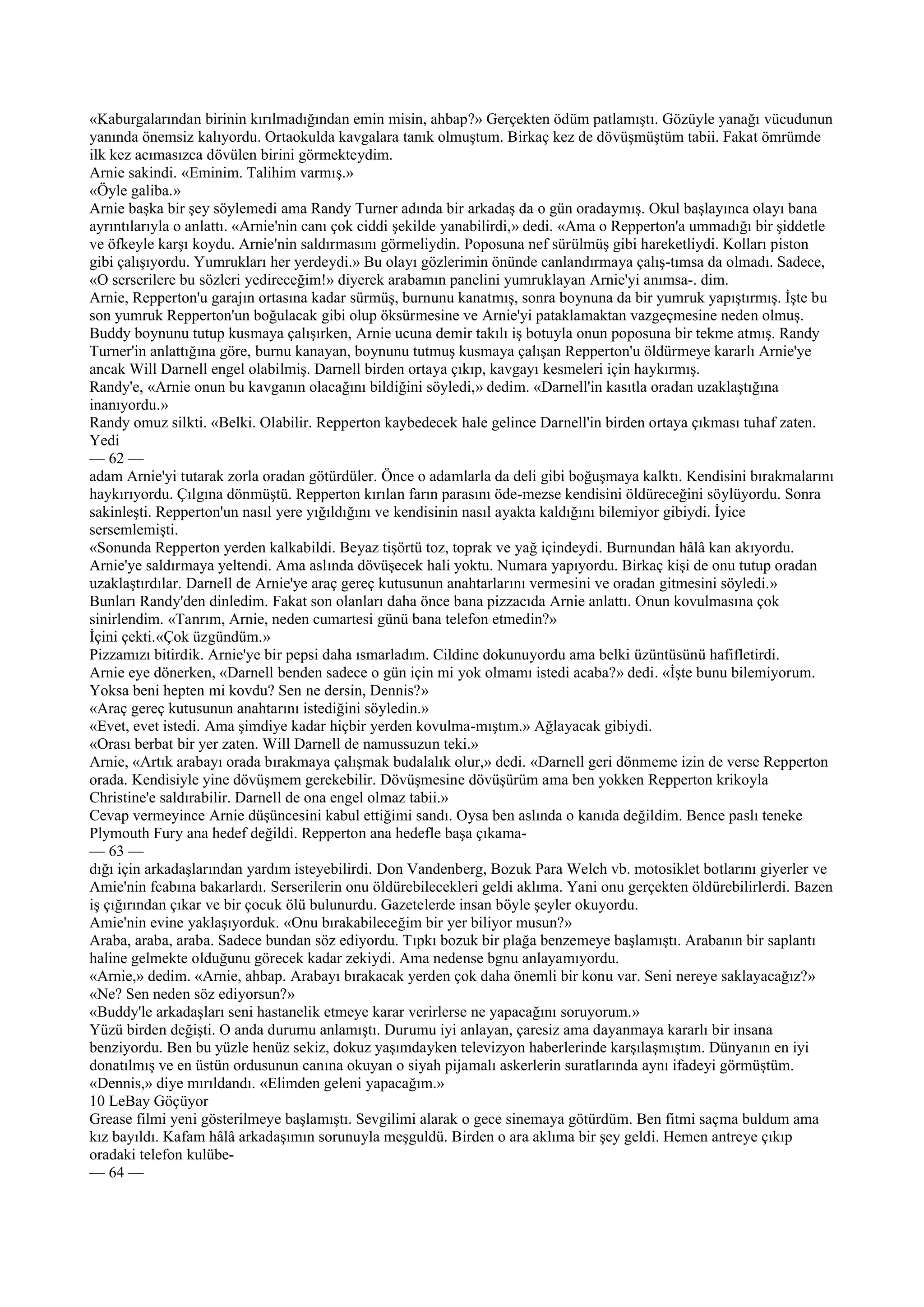 «Kaburgalarından birinin kırılmadığından emin misin, ahbap?» Gerçekten ödüm patlamıştı. Gözüyle yanağı vücudunun
yanında önemsiz kalıyordu. Ortaokulda kavgalara tanık olmuştum. Birkaç kez de dövüşmüştüm tabii. Fakat ömrümde
ilk kez acımasızca dövülen birini görmekteydim.
Arnie sakindi. «Eminim. Talihim varmış.»
«Öyle galiba.»
Arnie başka bir şey söylemedi ama Randy Turner adında bir arkadaş da o gün oradaymış. Okul başlayınca olayı bana
ayrıntılarıyla o anlattı. «Arnie'nin canı çok ciddi şekilde yanabilirdi,» dedi. «Ama o Repperton'a ummadığı bir şiddetle
ve öfkeyle karşı koydu. Arnie'nin saldırmasını görmeliydin. Poposuna nef sürülmüş gibi hareketliydi. Kolları piston
gibi çalışıyordu. Yumrukları her yerdeydi.» Bu olayı gözlerimin önünde canlandırmaya çalış-tımsa da olmadı. Sadece,
«O serserilere bu sözleri yedireceğim!» diyerek arabamın panelini yumruklayan Arnie'yi anımsa-. dim.
Arnie, Repperton'u garajın ortasına kadar sürmüş, burnunu kanatmış, sonra boynuna da bir yumruk yapıştırmış. İşte bu
son yumruk Repperton'un boğulacak gibi olup öksürmesine ve Arnie'yi pataklamaktan vazgeçmesine neden olmuş.
Buddy boynunu tutup kusmaya çalışırken, Arnie ucuna demir takılı iş botuyla onun poposuna bir tekme atmış. Randy
Turner'in anlattığına göre, burnu kanayan, boynunu tutmuş kusmaya çalışan Repperton'u öldürmeye kararlı Arnie'ye
ancak Will Darnell engel olabilmiş. Darnell birden ortaya çıkıp, kavgayı kesmeleri için haykırmış.
Randy'e, «Arnie onun bu kavganın olacağını bildiğini söyledi,» dedim. «Darnell'in kasıtla oradan uzaklaştığına
inanıyordu.»
Randy omuz silkti. «Belki. Olabilir. Repperton kaybedecek hale gelince Darnell'in birden ortaya çıkması tuhaf zaten.
Yedi
— 62 —
adam Arnie'yi tutarak zorla oradan götürdüler. Önce o adamlarla da deli gibi boğuşmaya kalktı. Kendisini bırakmalarını
haykırıyordu. Çılgına dönmüştü. Repperton kırılan farın parasını öde-mezse kendisini öldüreceğini söylüyordu. Sonra
sakinleşti. Repperton'un nasıl yere yığıldığını ve kendisinin nasıl ayakta kaldığını bilemiyor gibiydi. İyice
sersemlemişti.
«Sonunda Repperton yerden kalkabildi. Beyaz tişörtü toz, toprak ve yağ içindeydi. Burnundan hâlâ kan akıyordu.
Arnie'ye saldırmaya yeltendi. Ama aslında dövüşecek hali yoktu. Numara yapıyordu. Birkaç kişi de onu tutup oradan
uzaklaştırdılar. Darnell de Arnie'ye araç gereç kutusunun anahtarlarını vermesini ve oradan gitmesini söyledi.»
Bunları Randy'den dinledim. Fakat son olanları daha önce bana pizzacıda Arnie anlattı. Onun kovulmasına çok
sinirlendim. «Tanrım, Arnie, neden cumartesi günü bana telefon etmedin?»
İçini çekti.«Çok üzgündüm.»
Pizzamızı bitirdik. Arnie'ye bir pepsi daha ısmarladım. Cildine dokunuyordu ama belki üzüntüsünü hafifletirdi.
Arnie eye dönerken, «Darnell benden sadece o gün için mi yok olmamı istedi acaba?» dedi. «İşte bunu bilemiyorum.
Yoksa beni hepten mi kovdu? Sen ne dersin, Dennis?»
«Araç gereç kutusunun anahtarını istediğini söyledin.»
«Evet, evet istedi. Ama şimdiye kadar hiçbir yerden kovulma-mıştım.» Ağlayacak gibiydi.
«Orası berbat bir yer zaten. Will Darnell de namussuzun teki.»
Arnie, «Artık arabayı orada bırakmaya çalışmak budalalık olur,» dedi. «Darnell geri dönmeme izin de verse Repperton
orada. Kendisiyle yine dövüşmem gerekebilir. Dövüşmesine dövüşürüm ama ben yokken Repperton krikoyla
Christine'e saldırabilir. Darnell de ona engel olmaz tabii.»
Cevap vermeyince Arnie düşüncesini kabul ettiğimi sandı. Oysa ben aslında o kanıda değildim. Bence paslı teneke
Plymouth Fury ana hedef değildi. Repperton ana hedefle başa çıkama-
— 63 —
dığı için arkadaşlarından yardım isteyebilirdi. Don Vandenberg, Bozuk Para Welch vb. motosiklet botlarını giyerler ve
Amie'nin fcabına bakarlardı. Serserilerin onu öldürebilecekleri geldi aklıma. Yani onu gerçekten öldürebilirlerdi. Bazen
iş çığırından çıkar ve bir çocuk ölü bulunurdu. Gazetelerde insan böyle şeyler okuyordu.
Amie'nin evine yaklaşıyorduk. «Onu bırakabileceğim bir yer biliyor musun?»
Araba, araba, araba. Sadece bundan söz ediyordu. Tıpkı bozuk bir plağa benzemeye başlamıştı. Arabanın bir saplantı
haline gelmekte olduğunu görecek kadar zekiydi. Ama nedense bgnu anlayamıyordu.
«Arnie,» dedim. «Arnie, ahbap. Arabayı bırakacak yerden çok daha önemli bir konu var. Seni nereye saklayacağız?»
«Ne? Sen neden söz ediyorsun?»
«Buddy'le arkadaşları seni hastanelik etmeye karar verirlerse ne yapacağını soruyorum.»
Yüzü birden değişti. O anda durumu anlamıştı. Durumu iyi anlayan, çaresiz ama dayanmaya kararlı bir insana
benziyordu. Ben bu yüzle henüz sekiz, dokuz yaşımdayken televizyon haberlerinde karşılaşmıştım. Dünyanın en iyi
donatılmış ve en üstün ordusunun canına okuyan o siyah pijamalı askerlerin suratlarında aynı ifadeyi görmüştüm.
«Dennis,» diye mırıldandı. «Elimden geleni yapacağım.»
10 LeBay Göçüyor
Grease filmi yeni gösterilmeye başlamıştı. Sevgilimi alarak o gece sinemaya götürdüm. Ben fitmi saçma buldum ama
kız bayıldı. Kafam hâlâ arkadaşımın sorunuyla meşguldü. Birden o ara aklıma bir şey geldi. Hemen antreye çıkıp
oradaki telefon kulübe-
— 64 —
 