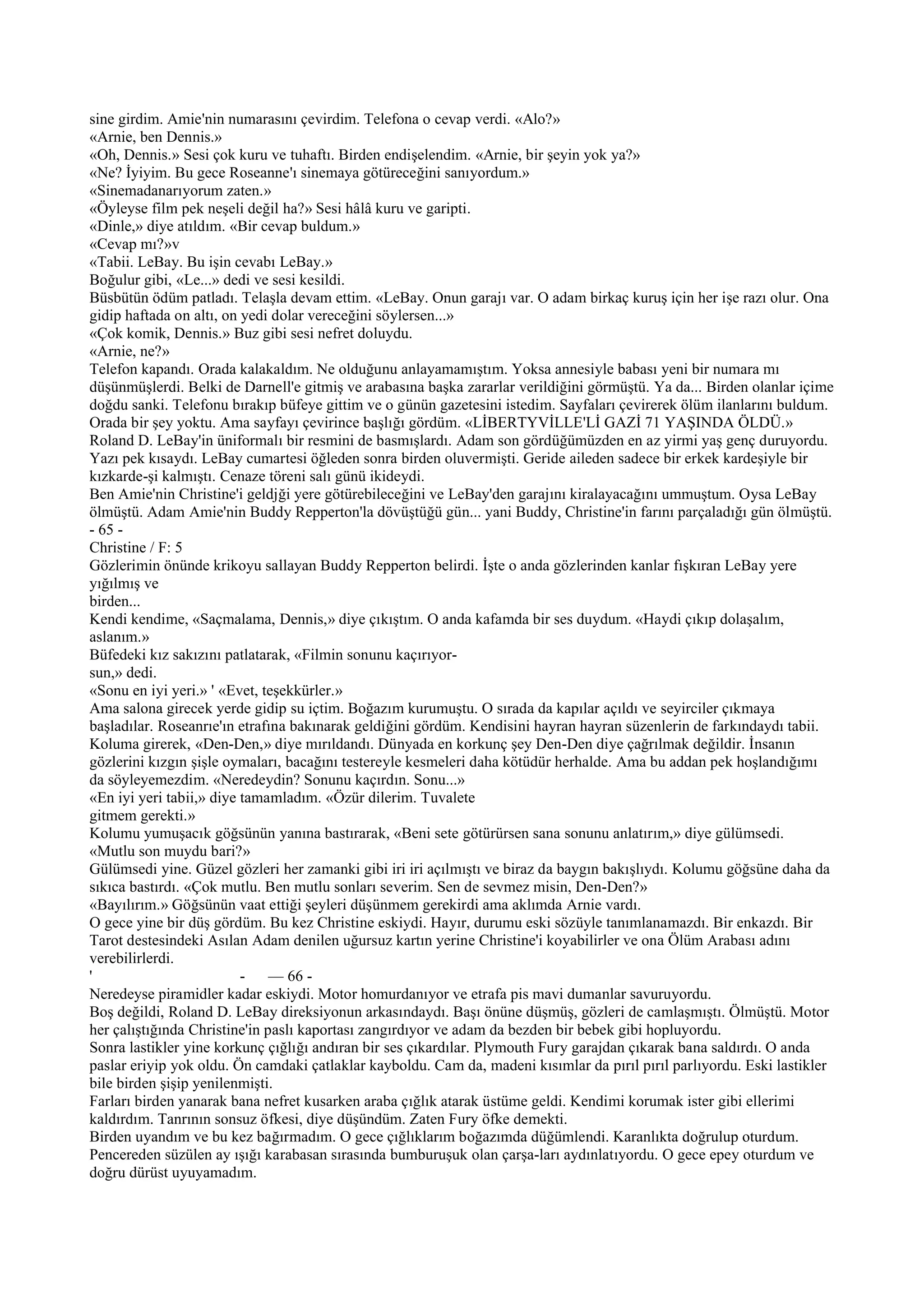sine girdim. Amie'nin numarasını çevirdim. Telefona o cevap verdi. «Alo?»
«Arnie, ben Dennis.»
«Oh, Dennis.» Sesi çok kuru ve tuhaftı. Birden endişelendim. «Arnie, bir şeyin yok ya?»
«Ne? İyiyim. Bu gece Roseanne'ı sinemaya götüreceğini sanıyordum.»
«Sinemadanarıyorum zaten.»
«Öyleyse film pek neşeli değil ha?» Sesi hâlâ kuru ve garipti.
«Dinle,» diye atıldım. «Bir cevap buldum.»
«Cevap mı?»v
«Tabii. LeBay. Bu işin cevabı LeBay.»
Boğulur gibi, «Le...» dedi ve sesi kesildi.
Büsbütün ödüm patladı. Telaşla devam ettim. «LeBay. Onun garajı var. O adam birkaç kuruş için her işe razı olur. Ona
gidip haftada on altı, on yedi dolar vereceğini söylersen...»
«Çok komik, Dennis.» Buz gibi sesi nefret doluydu.
«Arnie, ne?»
Telefon kapandı. Orada kalakaldım. Ne olduğunu anlayamamıştım. Yoksa annesiyle babası yeni bir numara mı
düşünmüşlerdi. Belki de Darnell'e gitmiş ve arabasına başka zararlar verildiğini görmüştü. Ya da... Birden olanlar içime
doğdu sanki. Telefonu bırakıp büfeye gittim ve o günün gazetesini istedim. Sayfaları çevirerek ölüm ilanlarını buldum.
Orada bir şey yoktu. Ama sayfayı çevirince başlığı gördüm. «LİBERTYVİLLE'Lİ GAZİ 71 YAŞINDA ÖLDÜ.»
Roland D. LeBay'in üniformalı bir resmini de basmışlardı. Adam son gördüğümüzden en az yirmi yaş genç duruyordu.
Yazı pek kısaydı. LeBay cumartesi öğleden sonra birden oluvermişti. Geride aileden sadece bir erkek kardeşiyle bir
kızkarde-şi kalmıştı. Cenaze töreni salı günü ikideydi.
Ben Amie'nin Christine'i geldjği yere götürebileceğini ve LeBay'den garajını kiralayacağını ummuştum. Oysa LeBay
ölmüştü. Adam Amie'nin Buddy Repperton'la dövüştüğü gün... yani Buddy, Christine'in farını parçaladığı gün ölmüştü.
- 65 -
Christine / F: 5
Gözlerimin önünde krikoyu sallayan Buddy Repperton belirdi. İşte o anda gözlerinden kanlar fışkıran LeBay yere
yığılmış ve
birden...
Kendi kendime, «Saçmalama, Dennis,» diye çıkıştım. O anda kafamda bir ses duydum. «Haydi çıkıp dolaşalım,
aslanım.»
Büfedeki kız sakızını patlatarak, «Filmin sonunu kaçırıyor-
sun,» dedi.
«Sonu en iyi yeri.» ' «Evet, teşekkürler.»
Ama salona girecek yerde gidip su içtim. Boğazım kurumuştu. O sırada da kapılar açıldı ve seyirciler çıkmaya
başladılar. Roseanrıe'ın etrafına bakınarak geldiğini gördüm. Kendisini hayran hayran süzenlerin de farkındaydı tabii.
Koluma girerek, «Den-Den,» diye mırıldandı. Dünyada en korkunç şey Den-Den diye çağrılmak değildir. İnsanın
gözlerini kızgın şişle oymaları, bacağını testereyle kesmeleri daha kötüdür herhalde. Ama bu addan pek hoşlandığımı
da söyleyemezdim. «Neredeydin? Sonunu kaçırdın. Sonu...»
«En iyi yeri tabii,» diye tamamladım. «Özür dilerim. Tuvalete
gitmem gerekti.»
Kolumu yumuşacık göğsünün yanına bastırarak, «Beni sete götürürsen sana sonunu anlatırım,» diye gülümsedi.
«Mutlu son muydu bari?»
Gülümsedi yine. Güzel gözleri her zamanki gibi iri iri açılmıştı ve biraz da baygın bakışlıydı. Kolumu göğsüne daha da
sıkıca bastırdı. «Çok mutlu. Ben mutlu sonları severim. Sen de sevmez misin, Den-Den?»
«Bayılırım.» Göğsünün vaat ettiği şeyleri düşünmem gerekirdi ama aklımda Arnie vardı.
O gece yine bir düş gördüm. Bu kez Christine eskiydi. Hayır, durumu eski sözüyle tanımlanamazdı. Bir enkazdı. Bir
Tarot destesindeki Asılan Adam denilen uğursuz kartın yerine Christine'i koyabilirler ve ona Ölüm Arabası adını
verebilirlerdi.
'                         -    — 66 -
Neredeyse piramidler kadar eskiydi. Motor homurdanıyor ve etrafa pis mavi dumanlar savuruyordu.
Boş değildi, Roland D. LeBay direksiyonun arkasındaydı. Başı önüne düşmüş, gözleri de camlaşmıştı. Ölmüştü. Motor
her çalıştığında Christine'in paslı kaportası zangırdıyor ve adam da bezden bir bebek gibi hopluyordu.
Sonra lastikler yine korkunç çığlığı andıran bir ses çıkardılar. Plymouth Fury garajdan çıkarak bana saldırdı. O anda
paslar eriyip yok oldu. Ön camdaki çatlaklar kayboldu. Cam da, madeni kısımlar da pırıl pırıl parlıyordu. Eski lastikler
bile birden şişip yenilenmişti.
Farları birden yanarak bana nefret kusarken araba çığlık atarak üstüme geldi. Kendimi korumak ister gibi ellerimi
kaldırdım. Tanrının sonsuz öfkesi, diye düşündüm. Zaten Fury öfke demekti.
Birden uyandım ve bu kez bağırmadım. O gece çığlıklarım boğazımda düğümlendi. Karanlıkta doğrulup oturdum.
Pencereden süzülen ay ışığı karabasan sırasında bumburuşuk olan çarşa-ları aydınlatıyordu. O gece epey oturdum ve
doğru dürüst uyuyamadım.
 