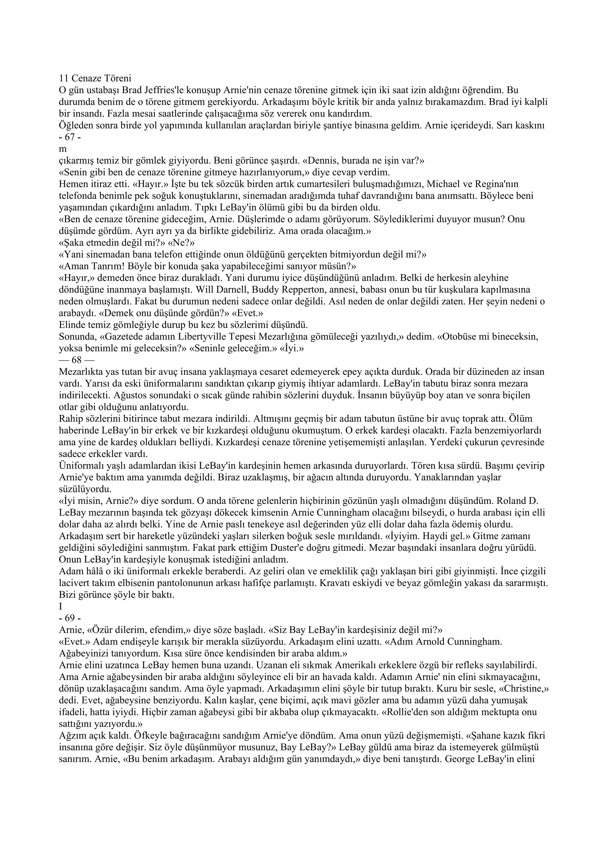 11 Cenaze Töreni
O gün ustabaşı Brad Jeffries'le konuşup Arnie'nin cenaze törenine gitmek için iki saat izin aldığını öğrendim. Bu
durumda benim de o törene gitmem gerekiyordu. Arkadaşımı böyle kritik bir anda yalnız bırakamazdım. Brad iyi kalpli
bir insandı. Fazla mesai saatlerinde çalışacağıma söz vererek onu kandırdım.
Öğleden sonra birde yol yapımında kullanılan araçlardan biriyle şantiye binasına geldim. Arnie içerideydi. Sarı kaskını
- 67 -
m
çıkarmış temiz bir gömlek giyiyordu. Beni görünce şaşırdı. «Dennis, burada ne işin var?»
«Senin gibi ben de cenaze törenine gitmeye hazırlanıyorum,» diye cevap verdim.
Hemen itiraz etti. «Hayır.» İşte bu tek sözcük birden artık cumartesileri buluşmadığımızı, Michael ve Regina'nın
telefonda benimle pek soğuk konuştuklarını, sinemadan aradığımda tuhaf davrandığını bana anımsattı. Böylece beni
yaşamından çıkardığını anladım. Tıpkı LeBay'in ölümü gibi bu da birden oldu.
«Ben de cenaze törenine gideceğim, Arnie. Düşlerimde o adamı görüyorum. Söylediklerimi duyuyor musun? Onu
düşümde gördüm. Ayrı ayrı ya da birlikte gidebiliriz. Ama orada olacağım.»
«Şaka etmedin değil mi?» «Ne?»
«Yani sinemadan bana telefon ettiğinde onun öldüğünü gerçekten bitmiyordun değil mi?»
«Aman Tanrım! Böyle bir konuda şaka yapabileceğimi sanıyor müsün?»
«Hayır,» demeden önce biraz durakladı. Yani durumu iyice düşündüğünü anladım. Belki de herkesin aleyhine
döndüğüne inanmaya başlamıştı. Will Darnell, Buddy Repperton, annesi, babası onun bu tür kuşkulara kapılmasına
neden olmuşlardı. Fakat bu durumun nedeni sadece onlar değildi. Asıl neden de onlar değildi zaten. Her şeyin nedeni o
arabaydı. «Demek onu düşünde gördün?» «Evet.»
Elinde temiz gömleğiyle durup bu kez bu sözlerimi düşündü.
Sonunda, «Gazetede adamın Libertyville Tepesi Mezarlığına gömüleceği yazılıydı,» dedim. «Otobüse mi bineceksin,
yoksa benimle mi geleceksin?» «Seninle geleceğim.» «İyi.»
— 68 —
Mezarlıkta yas tutan bir avuç insana yaklaşmaya cesaret edemeyerek epey açıkta durduk. Orada bir düzineden az insan
vardı. Yarısı da eski üniformalarını sandıktan çıkarıp giymiş ihtiyar adamlardı. LeBay'in tabutu biraz sonra mezara
indirilecekti. Ağustos sonundaki o sıcak günde rahibin sözlerini duyduk. İnsanın büyüyüp boy atan ve sonra biçilen
otlar gibi olduğunu anlatıyordu.
Rahip sözlerini bitirince tabut mezara indirildi. Altmışını geçmiş bir adam tabutun üstüne bir avuç toprak attı. Ölüm
haberinde LeBay'in bir erkek ve bir kızkardeşi olduğunu okumuştum. O erkek kardeşi olacaktı. Fazla benzemiyorlardı
ama yine de kardeş oldukları belliydi. Kızkardeşi cenaze törenine yetişememişti anlaşılan. Yerdeki çukurun çevresinde
sadece erkekler vardı.
Üniformalı yaşlı adamlardan ikisi LeBay'in kardeşinin hemen arkasında duruyorlardı. Tören kısa sürdü. Başımı çevirip
Arnie'ye baktım ama yanımda değildi. Biraz uzaklaşmış, bir ağacın altında duruyordu. Yanaklarından yaşlar
süzülüyordu.
«İyi misin, Arnie?» diye sordum. O anda törene gelenlerin hiçbirinin gözünün yaşlı olmadığını düşündüm. Roland D.
LeBay mezarının başında tek gözyaşı dökecek kimsenin Arnie Cunningham olacağını bilseydi, o hurda arabası için elli
dolar daha az alırdı belki. Yine de Arnie paslı tenekeye asıl değerinden yüz elli dolar daha fazla ödemiş olurdu.
Arkadaşım sert bir hareketle yüzündeki yaşları silerken boğuk sesle mırıldandı. «İyiyim. Haydi gel.» Gitme zamanı
geldiğini söylediğini sanmıştım. Fakat park ettiğim Duster'e doğru gitmedi. Mezar başındaki insanlara doğru yürüdü.
Onun LeBay'in kardeşiyle konuşmak istediğini anladım.
Adam hâlâ o iki üniformalı erkekle beraberdi. Az geliri olan ve emeklilik çağı yaklaşan biri gibi giyinmişti. İnce çizgili
lacivert takım elbisenin pantolonunun arkası hafifçe parlamıştı. Kravatı eskiydi ve beyaz gömleğin yakası da sararmıştı.
Bizi görünce şöyle bir baktı.
I
- 69 -
Arnie, «Özür dilerim, efendim,» diye söze başladı. «Siz Bay LeBay'in kardeşisiniz değil mi?»
«Evet.» Adam endişeyle karışık bir merakla süzüyordu. Arkadaşım elini uzattı. «Adım Arnold Cunningham.
Ağabeyinizi tanıyordum. Kısa süre önce kendisinden bir araba aldım.»
Arnie elini uzatınca LeBay hemen buna uzandı. Uzanan eli sıkmak Amerikalı erkeklere özgü bir refleks sayılabilirdi.
Ama Arnie ağabeysinden bir araba aldığını söyleyince eli bir an havada kaldı. Adamın Arnie' nin elini sıkmayacağını,
dönüp uzaklaşacağını sandım. Ama öyle yapmadı. Arkadaşımın elini şöyle bir tutup bıraktı. Kuru bir sesle, «Christine,»
dedi. Evet, ağabeysine benziyordu. Kalın kaşlar, çene biçimi, açık mavi gözler ama bu adamın yüzü daha yumuşak
ifadeli, hatta iyiydi. Hiçbir zaman ağabeysi gibi bir akbaba olup çıkmayacaktı. «Rollie'den son aldığım mektupta onu
sattığını yazıyordu.»
Ağzım açık kaldı. Öfkeyle bağıracağını sandığım Arnie'ye döndüm. Ama onun yüzü değişmemişti. «Şahane kazık fikri
insanına göre değişir. Siz öyle düşünmüyor musunuz, Bay LeBay?» LeBay güldü ama biraz da istemeyerek gülmüştü
sanırım. Arnie, «Bu benim arkadaşım. Arabayı aldığım gün yanımdaydı,» diye beni tanıştırdı. George LeBay'in elini
 