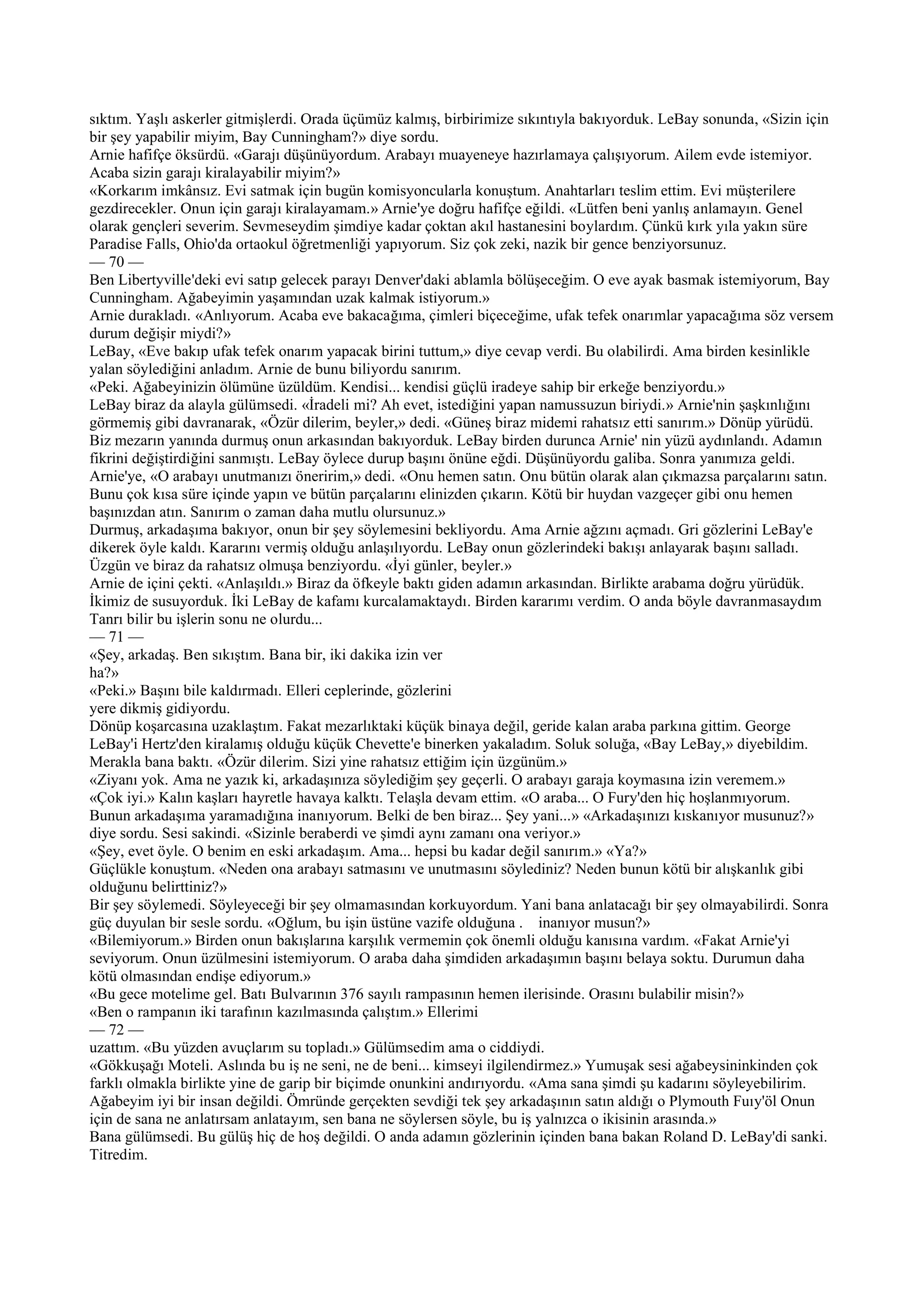 sıktım. Yaşlı askerler gitmişlerdi. Orada üçümüz kalmış, birbirimize sıkıntıyla bakıyorduk. LeBay sonunda, «Sizin için
bir şey yapabilir miyim, Bay Cunningham?» diye sordu.
Arnie hafifçe öksürdü. «Garajı düşünüyordum. Arabayı muayeneye hazırlamaya çalışıyorum. Ailem evde istemiyor.
Acaba sizin garajı kiralayabilir miyim?»
«Korkarım imkânsız. Evi satmak için bugün komisyoncularla konuştum. Anahtarları teslim ettim. Evi müşterilere
gezdirecekler. Onun için garajı kiralayamam.» Arnie'ye doğru hafifçe eğildi. «Lütfen beni yanlış anlamayın. Genel
olarak gençleri severim. Sevmeseydim şimdiye kadar çoktan akıl hastanesini boylardım. Çünkü kırk yıla yakın süre
Paradise Falls, Ohio'da ortaokul öğretmenliği yapıyorum. Siz çok zeki, nazik bir gence benziyorsunuz.
— 70 —
Ben Libertyville'deki evi satıp gelecek parayı Denver'daki ablamla bölüşeceğim. O eve ayak basmak istemiyorum, Bay
Cunningham. Ağabeyimin yaşamından uzak kalmak istiyorum.»
Arnie durakladı. «Anlıyorum. Acaba eve bakacağıma, çimleri biçeceğime, ufak tefek onarımlar yapacağıma söz versem
durum değişir miydi?»
LeBay, «Eve bakıp ufak tefek onarım yapacak birini tuttum,» diye cevap verdi. Bu olabilirdi. Ama birden kesinlikle
yalan söylediğini anladım. Arnie de bunu biliyordu sanırım.
«Peki. Ağabeyinizin ölümüne üzüldüm. Kendisi... kendisi güçlü iradeye sahip bir erkeğe benziyordu.»
LeBay biraz da alayla gülümsedi. «İradeli mi? Ah evet, istediğini yapan namussuzun biriydi.» Arnie'nin şaşkınlığını
görmemiş gibi davranarak, «Özür dilerim, beyler,» dedi. «Güneş biraz midemi rahatsız etti sanırım.» Dönüp yürüdü.
Biz mezarın yanında durmuş onun arkasından bakıyorduk. LeBay birden durunca Arnie' nin yüzü aydınlandı. Adamın
fikrini değiştirdiğini sanmıştı. LeBay öylece durup başını önüne eğdi. Düşünüyordu galiba. Sonra yanımıza geldi.
Arnie'ye, «O arabayı unutmanızı öneririm,» dedi. «Onu hemen satın. Onu bütün olarak alan çıkmazsa parçalarını satın.
Bunu çok kısa süre içinde yapın ve bütün parçalarını elinizden çıkarın. Kötü bir huydan vazgeçer gibi onu hemen
başınızdan atın. Sanırım o zaman daha mutlu olursunuz.»
Durmuş, arkadaşıma bakıyor, onun bir şey söylemesini bekliyordu. Ama Arnie ağzını açmadı. Gri gözlerini LeBay'e
dikerek öyle kaldı. Kararını vermiş olduğu anlaşılıyordu. LeBay onun gözlerindeki bakışı anlayarak başını salladı.
Üzgün ve biraz da rahatsız olmuşa benziyordu. «İyi günler, beyler.»
Arnie de içini çekti. «Anlaşıldı.» Biraz da öfkeyle baktı giden adamın arkasından. Birlikte arabama doğru yürüdük.
İkimiz de susuyorduk. İki LeBay de kafamı kurcalamaktaydı. Birden kararımı verdim. O anda böyle davranmasaydım
Tanrı bilir bu işlerin sonu ne olurdu...
— 71 —
«Şey, arkadaş. Ben sıkıştım. Bana bir, iki dakika izin ver
ha?»
«Peki.» Başını bile kaldırmadı. Elleri ceplerinde, gözlerini
yere dikmiş gidiyordu.
Dönüp koşarcasına uzaklaştım. Fakat mezarlıktaki küçük binaya değil, geride kalan araba parkına gittim. George
LeBay'i Hertz'den kiralamış olduğu küçük Chevette'e binerken yakaladım. Soluk soluğa, «Bay LeBay,» diyebildim.
Merakla bana baktı. «Özür dilerim. Sizi yine rahatsız ettiğim için üzgünüm.»
«Ziyanı yok. Ama ne yazık ki, arkadaşınıza söylediğim şey geçerli. O arabayı garaja koymasına izin veremem.»
«Çok iyi.» Kalın kaşları hayretle havaya kalktı. Telaşla devam ettim. «O araba... O Fury'den hiç hoşlanmıyorum.
Bunun arkadaşıma yaramadığına inanıyorum. Belki de ben biraz... Şey yani...» «Arkadaşınızı kıskanıyor musunuz?»
diye sordu. Sesi sakindi. «Sizinle beraberdi ve şimdi aynı zamanı ona veriyor.»
«Şey, evet öyle. O benim en eski arkadaşım. Ama... hepsi bu kadar değil sanırım.» «Ya?»
Güçlükle konuştum. «Neden ona arabayı satmasını ve unutmasını söylediniz? Neden bunun kötü bir alışkanlık gibi
olduğunu belirttiniz?»
Bir şey söylemedi. Söyleyeceği bir şey olmamasından korkuyordum. Yani bana anlatacağı bir şey olmayabilirdi. Sonra
güç duyulan bir sesle sordu. «Oğlum, bu işin üstüne vazife olduğuna . inanıyor musun?»
«Bilemiyorum.» Birden onun bakışlarına karşılık vermemin çok önemli olduğu kanısına vardım. «Fakat Arnie'yi
seviyorum. Onun üzülmesini istemiyorum. O araba daha şimdiden arkadaşımın başını belaya soktu. Durumun daha
kötü olmasından endişe ediyorum.»
«Bu gece motelime gel. Batı Bulvarının 376 sayılı rampasının hemen ilerisinde. Orasını bulabilir misin?»
«Ben o rampanın iki tarafının kazılmasında çalıştım.» Ellerimi
— 72 —
uzattım. «Bu yüzden avuçlarım su topladı.» Gülümsedim ama o ciddiydi.
«Gökkuşağı Moteli. Aslında bu iş ne seni, ne de beni... kimseyi ilgilendirmez.» Yumuşak sesi ağabeysininkinden çok
farklı olmakla birlikte yine de garip bir biçimde onunkini andırıyordu. «Ama sana şimdi şu kadarını söyleyebilirim.
Ağabeyim iyi bir insan değildi. Ömründe gerçekten sevdiği tek şey arkadaşının satın aldığı o Plymouth Fuıy'öl Onun
için de sana ne anlatırsam anlatayım, sen bana ne söylersen söyle, bu iş yalnızca o ikisinin arasında.»
Bana gülümsedi. Bu gülüş hiç de hoş değildi. O anda adamın gözlerinin içinden bana bakan Roland D. LeBay'di sanki.
Titredim.
 