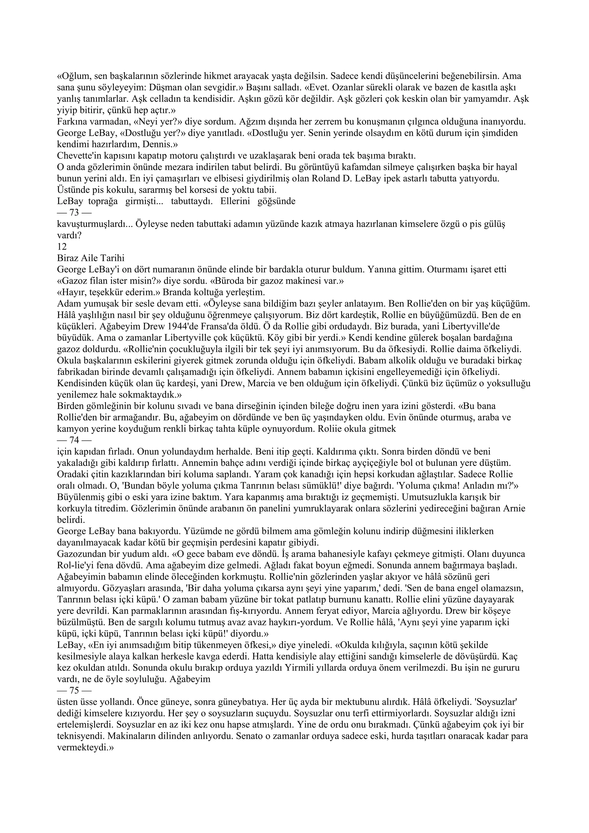 «Oğlum, sen başkalarının sözlerinde hikmet arayacak yaşta değilsin. Sadece kendi düşüncelerini beğenebilirsin. Ama
sana şunu söyleyeyim: Düşman olan sevgidir.» Başını salladı. «Evet. Ozanlar sürekli olarak ve bazen de kasıtla aşkı
yanlış tanımlarlar. Aşk celladın ta kendisidir. Aşkın gözü kör değildir. Aşk gözleri çok keskin olan bir yamyamdır. Aşk
yiyip bitirir, çünkü hep açtır.»
Farkına varmadan, «Neyi yer?» diye sordum. Ağzım dışında her zerrem bu konuşmanın çılgınca olduğuna inanıyordu.
George LeBay, «Dostluğu yer?» diye yanıtladı. «Dostluğu yer. Senin yerinde olsaydım en kötü durum için şimdiden
kendimi hazırlardım, Dennis.»
Chevette'in kapısını kapatıp motoru çalıştırdı ve uzaklaşarak beni orada tek başıma bıraktı.
O anda gözlerimin önünde mezara indirilen tabut belirdi. Bu görüntüyü kafamdan silmeye çalışırken başka bir hayal
bunun yerini aldı. En iyi çamaşırları ve elbisesi giydirilmiş olan Roland D. LeBay ipek astarlı tabutta yatıyordu.
Üstünde pis kokulu, sararmış bel korsesi de yoktu tabii.
LeBay toprağa girmişti... tabuttaydı. Ellerini göğsünde
— 73 —
kavuşturmuşlardı... Öyleyse neden tabuttaki adamın yüzünde kazık atmaya hazırlanan kimselere özgü o pis gülüş
vardı?
12
Biraz Aile Tarihi
George LeBay'i on dört numaranın önünde elinde bir bardakla oturur buldum. Yanına gittim. Oturmamı işaret etti
«Gazoz filan ister misin?» diye sordu. «Büroda bir gazoz makinesi var.»
«Hayır, teşekkür ederim.» Branda koltuğa yerleştim.
Adam yumuşak bir sesle devam etti. «Öyleyse sana bildiğim bazı şeyler anlatayım. Ben Rollie'den on bir yaş küçüğüm.
Hâlâ yaşlılığın nasıl bir şey olduğunu öğrenmeye çalışıyorum. Biz dört kardeştik, Rollie en büyüğümüzdü. Ben de en
küçükleri. Ağabeyim Drew 1944'de Fransa'da öldü. Ö da Rollie gibi ordudaydı. Biz burada, yani Libertyville'de
büyüdük. Ama o zamanlar Libertyville çok küçüktü. Köy gibi bir yerdi.» Kendi kendine gülerek boşalan bardağına
gazoz doldurdu. «Rollie'nin çocukluğuyla ilgili bir tek şeyi iyi anımsıyorum. Bu da öfkesiydi. Rollie daima öfkeliydi.
Okula başkalarının eskilerini giyerek gitmek zorunda olduğu için öfkeliydi. Babam alkolik olduğu ve buradaki birkaç
fabrikadan birinde devamlı çalışamadığı için öfkeliydi. Annem babamın içkisini engelleyemediği için öfkeliydi.
Kendisinden küçük olan üç kardeşi, yani Drew, Marcia ve ben olduğum için öfkeliydi. Çünkü biz üçümüz o yoksulluğu
yenilemez hale sokmaktaydık.»
Birden gömleğinin bir kolunu sıvadı ve bana dirseğinin içinden bileğe doğru inen yara izini gösterdi. «Bu bana
Rollie'den bir armağandır. Bu, ağabeyim on dördünde ve ben üç yaşındayken oldu. Evin önünde oturmuş, araba ve
kamyon yerine koyduğum renkli birkaç tahta küple oynuyordum. Roliie okula gitmek
— 74 —
için kapıdan fırladı. Onun yolundaydım herhalde. Beni itip geçti. Kaldırıma çıktı. Sonra birden döndü ve beni
yakaladığı gibi kaldırıp fırlattı. Annemin bahçe adını verdiği içinde birkaç ayçiçeğiyle bol ot bulunan yere düştüm.
Oradaki çitin kazıklarından biri koluma saplandı. Yaram çok kanadığı için hepsi korkudan ağlaştılar. Sadece Rollie
oralı olmadı. O, 'Bundan böyle yoluma çıkma Tanrının belası sümüklü!' diye bağırdı. 'Yoluma çıkma! Anladın mı?'»
Büyülenmiş gibi o eski yara izine baktım. Yara kapanmış ama bıraktığı iz geçmemişti. Umutsuzlukla karışık bir
korkuyla titredim. Gözlerimin önünde arabanın ön panelini yumruklayarak onlara sözlerini yedireceğini bağıran Arnie
belirdi.
George LeBay bana bakıyordu. Yüzümde ne gördü bilmem ama gömleğin kolunu indirip düğmesini iliklerken
dayanılmayacak kadar kötü bir geçmişin perdesini kapatır gibiydi.
Gazozundan bir yudum aldı. «O gece babam eve döndü. İş arama bahanesiyle kafayı çekmeye gitmişti. Olanı duyunca
Rol-lie'yi fena dövdü. Ama ağabeyim dize gelmedi. Ağladı fakat boyun eğmedi. Sonunda annem bağırmaya başladı.
Ağabeyimin babamın elinde öleceğinden korkmuştu. Rollie'nin gözlerinden yaşlar akıyor ve hâlâ sözünü geri
almıyordu. Gözyaşları arasında, 'Bir daha yoluma çıkarsa aynı şeyi yine yaparım,' dedi. 'Sen de bana engel olamazsın,
Tanrının belası içki küpü.' O zaman babam yüzüne bir tokat patlatıp burnunu kanattı. Rollie elini yüzüne dayayarak
yere devrildi. Kan parmaklarının arasından fış-kırıyordu. Annem feryat ediyor, Marcia ağlıyordu. Drew bir köşeye
büzülmüştü. Ben de sargılı kolumu tutmuş avaz avaz haykırı-yordum. Ve Rollie hâlâ, 'Aynı şeyi yine yaparım içki
küpü, içki küpü, Tanrının belası içki küpü!' diyordu.»
LeBay, «En iyi anımsadığım bitip tükenmeyen öfkesi,» diye yineledi. «Okulda kılığıyla, saçının kötü şekilde
kesilmesiyle alaya kalkan herkesle kavga ederdi. Hatta kendisiyle alay ettiğini sandığı kimselerle de dövüşürdü. Kaç
kez okuldan atıldı. Sonunda okulu bırakıp orduya yazıldı Yirmili yıllarda orduya önem verilmezdi. Bu işin ne gururu
vardı, ne de öyle soyluluğu. Ağabeyim
— 75 —
üsten üsse yollandı. Önce güneye, sonra güneybatıya. Her üç ayda bir mektubunu alırdık. Hâlâ öfkeliydi. 'Soysuzlar'
dediği kimselere kızıyordu. Her şey o soysuzların suçuydu. Soysuzlar onu terfi ettirmiyorlardı. Soysuzlar aldığı izni
ertelemişlerdi. Soysuzlar en az iki kez onu hapse atmışlardı. Yine de ordu onu bırakmadı. Çünkü ağabeyim çok iyi bir
teknisyendi. Makinaların dilinden anlıyordu. Senato o zamanlar orduya sadece eski, hurda taşıtları onaracak kadar para
vermekteydi.»
 