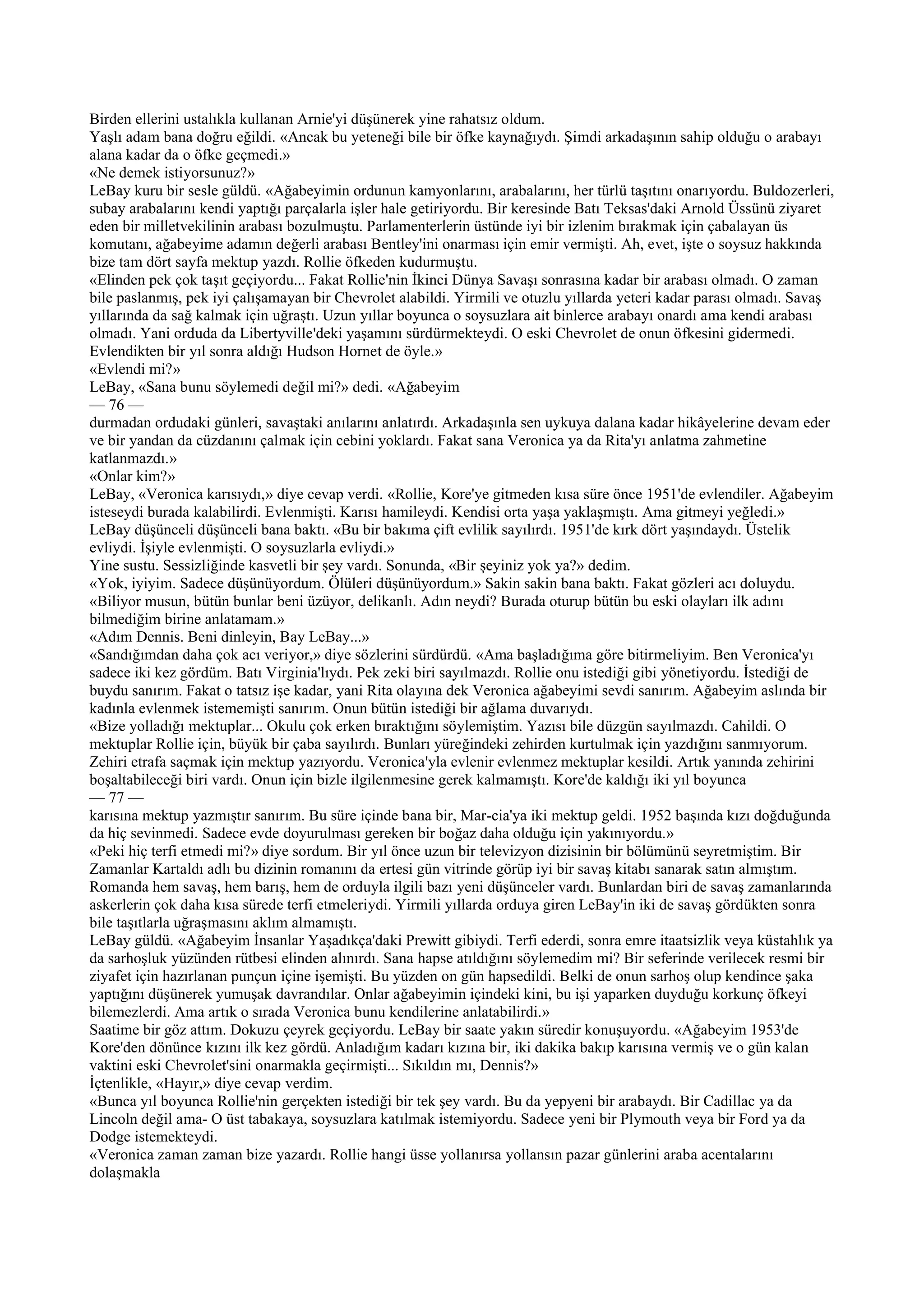 Birden ellerini ustalıkla kullanan Arnie'yi düşünerek yine rahatsız oldum.
Yaşlı adam bana doğru eğildi. «Ancak bu yeteneği bile bir öfke kaynağıydı. Şimdi arkadaşının sahip olduğu o arabayı
alana kadar da o öfke geçmedi.»
«Ne demek istiyorsunuz?»
LeBay kuru bir sesle güldü. «Ağabeyimin ordunun kamyonlarını, arabalarını, her türlü taşıtını onarıyordu. Buldozerleri,
subay arabalarını kendi yaptığı parçalarla işler hale getiriyordu. Bir keresinde Batı Teksas'daki Arnold Üssünü ziyaret
eden bir milletvekilinin arabası bozulmuştu. Parlamenterlerin üstünde iyi bir izlenim bırakmak için çabalayan üs
komutanı, ağabeyime adamın değerli arabası Bentley'ini onarması için emir vermişti. Ah, evet, işte o soysuz hakkında
bize tam dört sayfa mektup yazdı. Rollie öfkeden kudurmuştu.
«Elinden pek çok taşıt geçiyordu... Fakat Rollie'nin İkinci Dünya Savaşı sonrasına kadar bir arabası olmadı. O zaman
bile paslanmış, pek iyi çalışamayan bir Chevrolet alabildi. Yirmili ve otuzlu yıllarda yeteri kadar parası olmadı. Savaş
yıllarında da sağ kalmak için uğraştı. Uzun yıllar boyunca o soysuzlara ait binlerce arabayı onardı ama kendi arabası
olmadı. Yani orduda da Libertyville'deki yaşamını sürdürmekteydi. O eski Chevrolet de onun öfkesini gidermedi.
Evlendikten bir yıl sonra aldığı Hudson Hornet de öyle.»
«Evlendi mi?»
LeBay, «Sana bunu söylemedi değil mi?» dedi. «Ağabeyim
— 76 —
durmadan ordudaki günleri, savaştaki anılarını anlatırdı. Arkadaşınla sen uykuya dalana kadar hikâyelerine devam eder
ve bir yandan da cüzdanını çalmak için cebini yoklardı. Fakat sana Veronica ya da Rita'yı anlatma zahmetine
katlanmazdı.»
«Onlar kim?»
LeBay, «Veronica karısıydı,» diye cevap verdi. «Rollie, Kore'ye gitmeden kısa süre önce 1951'de evlendiler. Ağabeyim
isteseydi burada kalabilirdi. Evlenmişti. Karısı hamileydi. Kendisi orta yaşa yaklaşmıştı. Ama gitmeyi yeğledi.»
LeBay düşünceli düşünceli bana baktı. «Bu bir bakıma çift evlilik sayılırdı. 1951'de kırk dört yaşındaydı. Üstelik
evliydi. İşiyle evlenmişti. O soysuzlarla evliydi.»
Yine sustu. Sessizliğinde kasvetli bir şey vardı. Sonunda, «Bir şeyiniz yok ya?» dedim.
«Yok, iyiyim. Sadece düşünüyordum. Ölüleri düşünüyordum.» Sakin sakin bana baktı. Fakat gözleri acı doluydu.
«Biliyor musun, bütün bunlar beni üzüyor, delikanlı. Adın neydi? Burada oturup bütün bu eski olayları ilk adını
bilmediğim birine anlatamam.»
«Adım Dennis. Beni dinleyin, Bay LeBay...»
«Sandığımdan daha çok acı veriyor,» diye sözlerini sürdürdü. «Ama başladığıma göre bitirmeliyim. Ben Veronica'yı
sadece iki kez gördüm. Batı Virginia'lıydı. Pek zeki biri sayılmazdı. Rollie onu istediği gibi yönetiyordu. İstediği de
buydu sanırım. Fakat o tatsız işe kadar, yani Rita olayına dek Veronica ağabeyimi sevdi sanırım. Ağabeyim aslında bir
kadınla evlenmek istememişti sanırım. Onun bütün istediği bir ağlama duvarıydı.
«Bize yolladığı mektuplar... Okulu çok erken bıraktığını söylemiştim. Yazısı bile düzgün sayılmazdı. Cahildi. O
mektuplar Rollie için, büyük bir çaba sayılırdı. Bunları yüreğindeki zehirden kurtulmak için yazdığını sanmıyorum.
Zehiri etrafa saçmak için mektup yazıyordu. Veronica'yla evlenir evlenmez mektuplar kesildi. Artık yanında zehirini
boşaltabileceği biri vardı. Onun için bizle ilgilenmesine gerek kalmamıştı. Kore'de kaldığı iki yıl boyunca
— 77 —
karısına mektup yazmıştır sanırım. Bu süre içinde bana bir, Mar-cia'ya iki mektup geldi. 1952 başında kızı doğduğunda
da hiç sevinmedi. Sadece evde doyurulması gereken bir boğaz daha olduğu için yakınıyordu.»
«Peki hiç terfi etmedi mi?» diye sordum. Bir yıl önce uzun bir televizyon dizisinin bir bölümünü seyretmiştim. Bir
Zamanlar Kartaldı adlı bu dizinin romanını da ertesi gün vitrinde görüp iyi bir savaş kitabı sanarak satın almıştım.
Romanda hem savaş, hem barış, hem de orduyla ilgili bazı yeni düşünceler vardı. Bunlardan biri de savaş zamanlarında
askerlerin çok daha kısa sürede terfi etmeleriydi. Yirmili yıllarda orduya giren LeBay'in iki de savaş gördükten sonra
bile taşıtlarla uğraşmasını aklım almamıştı.
LeBay güldü. «Ağabeyim İnsanlar Yaşadıkça'daki Prewitt gibiydi. Terfi ederdi, sonra emre itaatsizlik veya küstahlık ya
da sarhoşluk yüzünden rütbesi elinden alınırdı. Sana hapse atıldığını söylemedim mi? Bir seferinde verilecek resmi bir
ziyafet için hazırlanan punçun içine işemişti. Bu yüzden on gün hapsedildi. Belki de onun sarhoş olup kendince şaka
yaptığını düşünerek yumuşak davrandılar. Onlar ağabeyimin içindeki kini, bu işi yaparken duyduğu korkunç öfkeyi
bilemezlerdi. Ama artık o sırada Veronica bunu kendilerine anlatabilirdi.»
Saatime bir göz attım. Dokuzu çeyrek geçiyordu. LeBay bir saate yakın süredir konuşuyordu. «Ağabeyim 1953'de
Kore'den dönünce kızını ilk kez gördü. Anladığım kadarı kızına bir, iki dakika bakıp karısına vermiş ve o gün kalan
vaktini eski Chevrolet'sini onarmakla geçirmişti... Sıkıldın mı, Dennis?»
İçtenlikle, «Hayır,» diye cevap verdim.
«Bunca yıl boyunca Rollie'nin gerçekten istediği bir tek şey vardı. Bu da yepyeni bir arabaydı. Bir Cadillac ya da
Lincoln değil ama- O üst tabakaya, soysuzlara katılmak istemiyordu. Sadece yeni bir Plymouth veya bir Ford ya da
Dodge istemekteydi.
«Veronica zaman zaman bize yazardı. Rollie hangi üsse yollanırsa yollansın pazar günlerini araba acentalarını
dolaşmakla
 