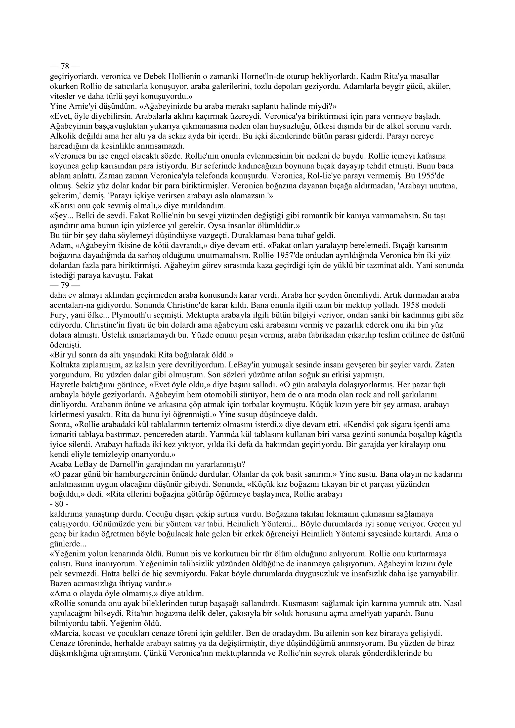— 78 —
geçiriyoriardı. veronica ve Debek Hollienin o zamanki Hornet'ln-de oturup bekliyorlardı. Kadın Rita'ya masallar
okurken Rollio de satıcılarla konuşuyor, araba galerilerini, tozlu depoları geziyordu. Adamlarla beygir gücü, aküler,
vitesler ve daha türlü şeyi konuşuyordu.»
Yine Arnie'yi düşündüm. «Ağabeyinizde bu araba merakı saplantı halinde miydi?»
«Evet, öyle diyebilirsin. Arabalarla aklını kaçırmak üzereydi. Veronica'ya biriktirmesi için para vermeye başladı.
Ağabeyimin başçavuşluktan yukarıya çıkmamasına neden olan huysuzluğu, öfkesi dışında bir de alkol sorunu vardı.
Alkolik değildi ama her altı ya da sekiz ayda bir içerdi. Bu içki âlemlerinde bütün parası giderdi. Parayı nereye
harcadığını da kesinlikle anımsamazdı.
«Veronica bu işe engel olacaktı sözde. Rollie'nin onunla evlenmesinin bir nedeni de buydu. Rollie içmeyi kafasına
koyunca gelip karısından para istiyordu. Bir seferinde kadıncağızın boynuna bıçak dayayıp tehdit etmişti. Bunu bana
ablam anlattı. Zaman zaman Veronica'yla telefonda konuşurdu. Veronica, Rol-lie'ye parayı vermemiş. Bu 1955'de
olmuş. Sekiz yüz dolar kadar bir para biriktirmişler. Veronica boğazına dayanan bıçağa aldırmadan, 'Arabayı unutma,
şekerim,' demiş. 'Parayı içkiye verirsen arabayı asla alamazsın.'»
«Karısı onu çok sevmiş olmalı,» diye mırıldandım.
«Şey... Belki de sevdi. Fakat Rollie'nin bu sevgi yüzünden değiştiği gibi romantik bir kanıya varmamahsın. Su taşı
aşındırır ama bunun için yüzlerce yıl gerekir. Oysa insanlar ölümlüdür.»
Bu tür bir şey daha söylemeyi düşündüyse vazgeçti. Duraklaması bana tuhaf geldi.
Adam, «Ağabeyim ikisine de kötü davrandı,» diye devam etti. «Fakat onları yaralayıp berelemedi. Bıçağı karısının
boğazına dayadığında da sarhoş olduğunu unutmamalısın. Rollie 1957'de ordudan ayrıldığında Veronica bin iki yüz
dolardan fazla para biriktirmişti. Ağabeyim görev sırasında kaza geçirdiği için de yüklü bir tazminat aldı. Yani sonunda
istediği paraya kavuştu. Fakat
— 79 —
daha ev almayı aklından geçirmeden araba konusunda karar verdi. Araba her şeyden önemliydi. Artık durmadan araba
acentaları-na gidiyordu. Sonunda Christine'de karar kıldı. Bana onunla ilgili uzun bir mektup yolladı. 1958 modeli
Fury, yani öfke... Plymouth'u seçmişti. Mektupta arabayla ilgili bütün bilgiyi veriyor, ondan sanki bir kadınmış gibi söz
ediyordu. Christine'in fiyatı üç bin dolardı ama ağabeyim eski arabasını vermiş ve pazarlık ederek onu iki bin yüz
dolara almıştı. Üstelik ısmarlamaydı bu. Yüzde onunu peşin vermiş, araba fabrikadan çıkarılıp teslim edilince de üstünü
ödemişti.
«Bir yıl sonra da altı yaşındaki Rita boğularak öldü.»
Koltukta zıplamışım, az kalsın yere devriliyordum. LeBay'in yumuşak sesinde insanı gevşeten bir şeyler vardı. Zaten
yorgundum. Bu yüzden dalar gibi olmuştum. Son sözleri yüzüme atılan soğuk su etkisi yapmıştı.
Hayretle baktığımı görünce, «Evet öyle oldu,» diye başını salladı. «O gün arabayla dolaşıyorlarmış. Her pazar üçü
arabayla böyle geziyorlardı. Ağabeyim hem otomobili sürüyor, hem de o ara moda olan rock and roll şarkılarını
dinliyordu. Arabanın önüne ve arkasına çöp atmak için torbalar koymuştu. Küçük kızın yere bir şey atması, arabayı
kirletmesi yasaktı. Rita da bunu iyi öğrenmişti.» Yine susup düşünceye daldı.
Sonra, «Rollie arabadaki kül tablalarının tertemiz olmasını isterdi,» diye devam etti. «Kendisi çok sigara içerdi ama
izmariti tablaya bastırmaz, pencereden atardı. Yanında kül tablasını kullanan biri varsa gezinti sonunda boşaltıp kâğıtla
iyice silerdi. Arabayı haftada iki kez yıkıyor, yılda iki defa da bakımdan geçiriyordu. Bir garajda yer kiralayıp onu
kendi eliyle temizleyip onarıyordu.»
Acaba LeBay de Darnell'in garajından mı yararlanmıştı?
«O pazar günü bir hamburgercinin önünde durdular. Olanlar da çok basit sanırım.» Yine sustu. Bana olayın ne kadarını
anlatmasının uygun olacağını düşünür gibiydi. Sonunda, «Küçük kız boğazını tıkayan bir et parçası yüzünden
boğuldu,» dedi. «Rita ellerini boğazjna götürüp öğürmeye başlayınca, Rollie arabayı
- 80 -
kaldırıma yanaştırıp durdu. Çocuğu dışarı çekip sırtına vurdu. Boğazına takılan lokmanın çıkmasını sağlamaya
çalışıyordu. Günümüzde yeni bir yöntem var tabii. Heimlich Yöntemi... Böyle durumlarda iyi sonuç veriyor. Geçen yıl
genç bir kadın öğretmen böyle boğulacak hale gelen bir erkek öğrenciyi Heimlich Yöntemi sayesinde kurtardı. Ama o
günlerde...
«Yeğenim yolun kenarında öldü. Bunun pis ve korkutucu bir tür ölüm olduğunu anlıyorum. Rollie onu kurtarmaya
çalıştı. Buna inanıyorum. Yeğenimin talihsizlik yüzünden öldüğüne de inanmaya çalışıyorum. Ağabeyim kızını öyle
pek sevmezdi. Hatta belki de hiç sevmiyordu. Fakat böyle durumlarda duygusuzluk ve insafsızlık daha işe yarayabilir.
Bazen acımasızlığa ihtiyaç vardır.»
«Ama o olayda öyle olmamış,» diye atıldım.
«Rollie sonunda onu ayak bileklerinden tutup başaşağı sallandırdı. Kusmasını sağlamak için karnına yumruk attı. Nasıl
yapılacağını bilseydi, Rita'nın boğazına delik deler, çakısıyla bir soluk borusunu açma ameliyatı yapardı. Bunu
bilmiyordu tabii. Yeğenim öldü.
«Marcia, kocası ve çocukları cenaze töreni için geldiler. Ben de oradaydım. Bu ailenin son kez biraraya gelişiydi.
Cenaze töreninde, herhalde arabayı satmış ya da değiştirmiştir, diye düşündüğümü anımsıyorum. Bu yüzden de biraz
düşkırıklığına uğramıştım. Çünkü Veronica'nın mektuplarında ve Rollie'nin seyrek olarak gönderdiklerinde bu
 