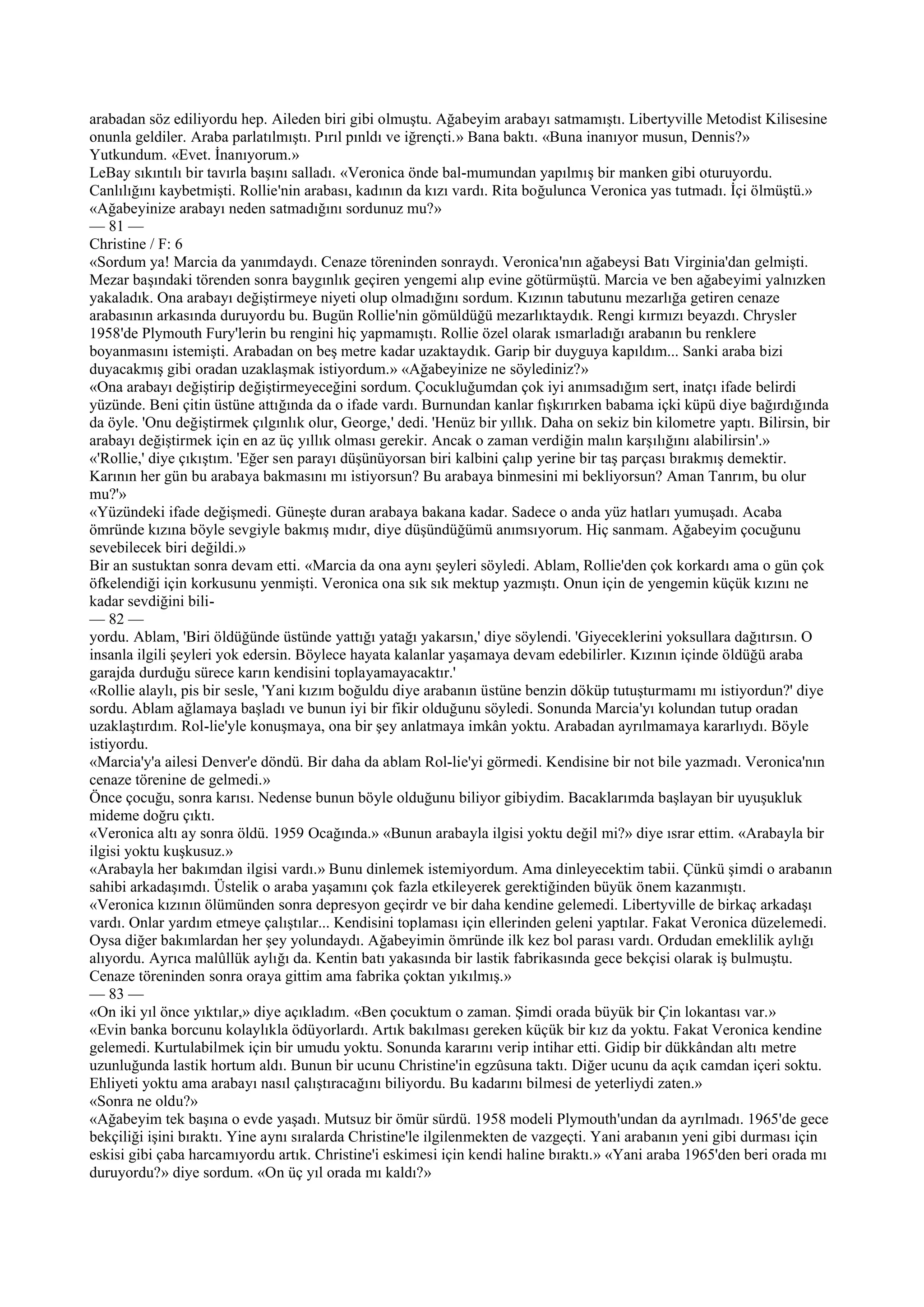arabadan söz ediliyordu hep. Aileden biri gibi olmuştu. Ağabeyim arabayı satmamıştı. Libertyville Metodist Kilisesine
onunla geldiler. Araba parlatılmıştı. Pırıl pınldı ve iğrençti.» Bana baktı. «Buna inanıyor musun, Dennis?»
Yutkundum. «Evet. İnanıyorum.»
LeBay sıkıntılı bir tavırla başını salladı. «Veronica önde bal-mumundan yapılmış bir manken gibi oturuyordu.
Canlılığını kaybetmişti. Rollie'nin arabası, kadının da kızı vardı. Rita boğulunca Veronica yas tutmadı. İçi ölmüştü.»
«Ağabeyinize arabayı neden satmadığını sordunuz mu?»
— 81 —
Christine / F: 6
«Sordum ya! Marcia da yanımdaydı. Cenaze töreninden sonraydı. Veronica'nın ağabeysi Batı Virginia'dan gelmişti.
Mezar başındaki törenden sonra baygınlık geçiren yengemi alıp evine götürmüştü. Marcia ve ben ağabeyimi yalnızken
yakaladık. Ona arabayı değiştirmeye niyeti olup olmadığını sordum. Kızının tabutunu mezarlığa getiren cenaze
arabasının arkasında duruyordu bu. Bugün Rollie'nin gömüldüğü mezarlıktaydık. Rengi kırmızı beyazdı. Chrysler
1958'de Plymouth Fury'lerin bu rengini hiç yapmamıştı. Rollie özel olarak ısmarladığı arabanın bu renklere
boyanmasını istemişti. Arabadan on beş metre kadar uzaktaydık. Garip bir duyguya kapıldım... Sanki araba bizi
duyacakmış gibi oradan uzaklaşmak istiyordum.» «Ağabeyinize ne söylediniz?»
«Ona arabayı değiştirip değiştirmeyeceğini sordum. Çocukluğumdan çok iyi anımsadığım sert, inatçı ifade belirdi
yüzünde. Beni çitin üstüne attığında da o ifade vardı. Burnundan kanlar fışkırırken babama içki küpü diye bağırdığında
da öyle. 'Onu değiştirmek çılgınlık olur, George,' dedi. 'Henüz bir yıllık. Daha on sekiz bin kilometre yaptı. Bilirsin, bir
arabayı değiştirmek için en az üç yıllık olması gerekir. Ancak o zaman verdiğin malın karşılığını alabilirsin'.»
«'Rollie,' diye çıkıştım. 'Eğer sen parayı düşünüyorsan biri kalbini çalıp yerine bir taş parçası bırakmış demektir.
Karının her gün bu arabaya bakmasını mı istiyorsun? Bu arabaya binmesini mi bekliyorsun? Aman Tanrım, bu olur
mu?'»
«Yüzündeki ifade değişmedi. Güneşte duran arabaya bakana kadar. Sadece o anda yüz hatları yumuşadı. Acaba
ömründe kızına böyle sevgiyle bakmış mıdır, diye düşündüğümü anımsıyorum. Hiç sanmam. Ağabeyim çocuğunu
sevebilecek biri değildi.»
Bir an sustuktan sonra devam etti. «Marcia da ona aynı şeyleri söyledi. Ablam, Rollie'den çok korkardı ama o gün çok
öfkelendiği için korkusunu yenmişti. Veronica ona sık sık mektup yazmıştı. Onun için de yengemin küçük kızını ne
kadar sevdiğini bili-
— 82 —
yordu. Ablam, 'Biri öldüğünde üstünde yattığı yatağı yakarsın,' diye söylendi. 'Giyeceklerini yoksullara dağıtırsın. O
insanla ilgili şeyleri yok edersin. Böylece hayata kalanlar yaşamaya devam edebilirler. Kızının içinde öldüğü araba
garajda durduğu sürece karın kendisini toplayamayacaktır.'
«Rollie alaylı, pis bir sesle, 'Yani kızım boğuldu diye arabanın üstüne benzin döküp tutuşturmamı mı istiyordun?' diye
sordu. Ablam ağlamaya başladı ve bunun iyi bir fikir olduğunu söyledi. Sonunda Marcia'yı kolundan tutup oradan
uzaklaştırdım. Rol-lie'yle konuşmaya, ona bir şey anlatmaya imkân yoktu. Arabadan ayrılmamaya kararlıydı. Böyle
istiyordu.
«Marcia'y'a ailesi Denver'e döndü. Bir daha da ablam Rol-lie'yi görmedi. Kendisine bir not bile yazmadı. Veronica'nın
cenaze törenine de gelmedi.»
Önce çocuğu, sonra karısı. Nedense bunun böyle olduğunu biliyor gibiydim. Bacaklarımda başlayan bir uyuşukluk
mideme doğru çıktı.
«Veronica altı ay sonra öldü. 1959 Ocağında.» «Bunun arabayla ilgisi yoktu değil mi?» diye ısrar ettim. «Arabayla bir
ilgisi yoktu kuşkusuz.»
«Arabayla her bakımdan ilgisi vardı.» Bunu dinlemek istemiyordum. Ama dinleyecektim tabii. Çünkü şimdi o arabanın
sahibi arkadaşımdı. Üstelik o araba yaşamını çok fazla etkileyerek gerektiğinden büyük önem kazanmıştı.
«Veronica kızının ölümünden sonra depresyon geçirdr ve bir daha kendine gelemedi. Libertyville de birkaç arkadaşı
vardı. Onlar yardım etmeye çalıştılar... Kendisini toplaması için ellerinden geleni yaptılar. Fakat Veronica düzelemedi.
Oysa diğer bakımlardan her şey yolundaydı. Ağabeyimin ömründe ilk kez bol parası vardı. Ordudan emeklilik aylığı
alıyordu. Ayrıca malûllük aylığı da. Kentin batı yakasında bir lastik fabrikasında gece bekçisi olarak iş bulmuştu.
Cenaze töreninden sonra oraya gittim ama fabrika çoktan yıkılmış.»
— 83 —
«On iki yıl önce yıktılar,» diye açıkladım. «Ben çocuktum o zaman. Şimdi orada büyük bir Çin lokantası var.»
«Evin banka borcunu kolaylıkla ödüyorlardı. Artık bakılması gereken küçük bir kız da yoktu. Fakat Veronica kendine
gelemedi. Kurtulabilmek için bir umudu yoktu. Sonunda kararını verip intihar etti. Gidip bir dükkândan altı metre
uzunluğunda lastik hortum aldı. Bunun bir ucunu Christine'in egzûsuna taktı. Diğer ucunu da açık camdan içeri soktu.
Ehliyeti yoktu ama arabayı nasıl çalıştıracağını biliyordu. Bu kadarını bilmesi de yeterliydi zaten.»
«Sonra ne oldu?»
«Ağabeyim tek başına o evde yaşadı. Mutsuz bir ömür sürdü. 1958 modeli Plymouth'undan da ayrılmadı. 1965'de gece
bekçiliği işini bıraktı. Yine aynı sıralarda Christine'le ilgilenmekten de vazgeçti. Yani arabanın yeni gibi durması için
eskisi gibi çaba harcamıyordu artık. Christine'i eskimesi için kendi haline bıraktı.» «Yani araba 1965'den beri orada mı
duruyordu?» diye sordum. «On üç yıl orada mı kaldı?»
 