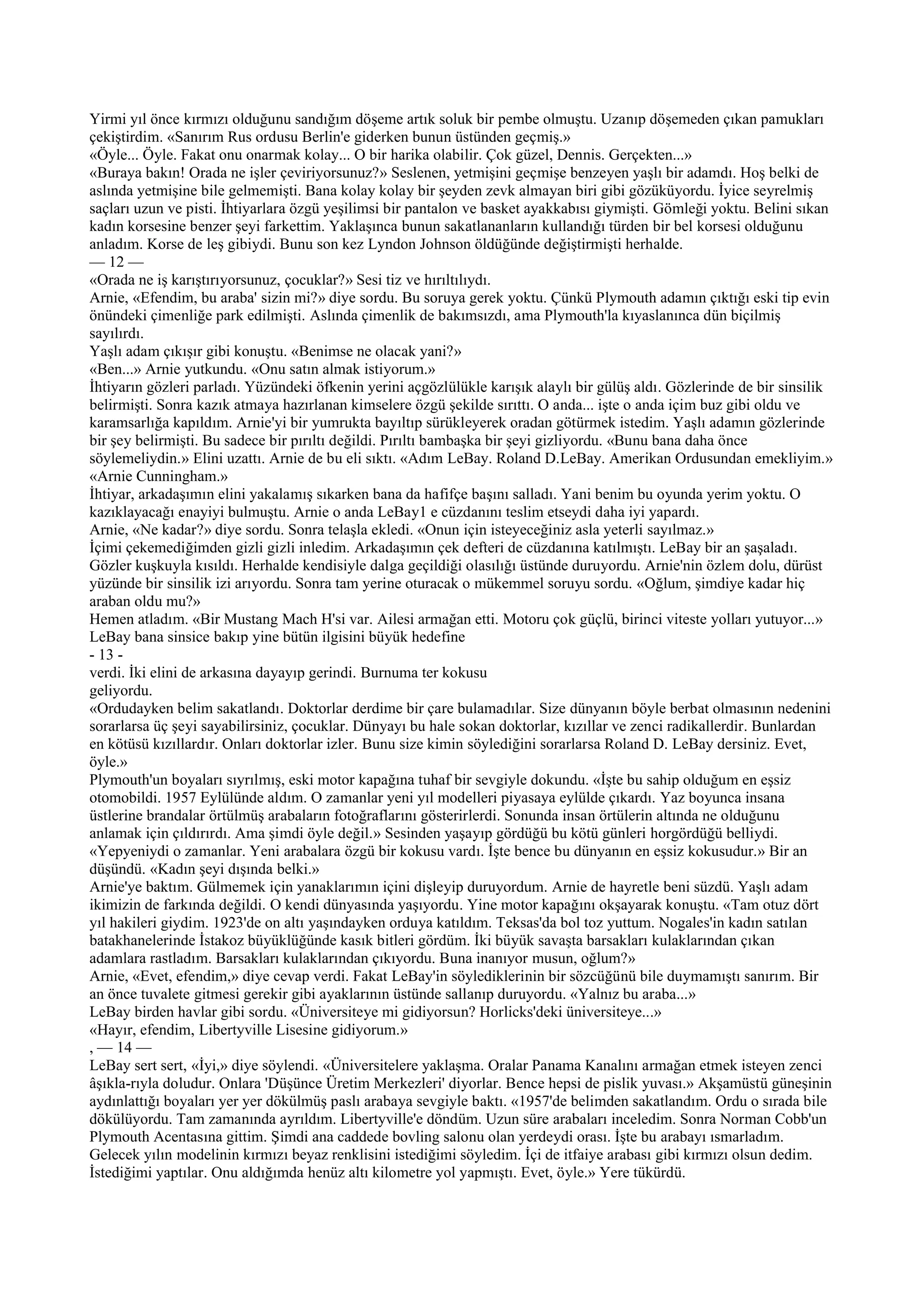 Yirmi yıl önce kırmızı olduğunu sandığım döşeme artık soluk bir pembe olmuştu. Uzanıp döşemeden çıkan pamukları
çekiştirdim. «Sanırım Rus ordusu Berlin'e giderken bunun üstünden geçmiş.»
«Öyle... Öyle. Fakat onu onarmak kolay... O bir harika olabilir. Çok güzel, Dennis. Gerçekten...»
«Buraya bakın! Orada ne işler çeviriyorsunuz?» Seslenen, yetmişini geçmişe benzeyen yaşlı bir adamdı. Hoş belki de
aslında yetmişine bile gelmemişti. Bana kolay kolay bir şeyden zevk almayan biri gibi gözüküyordu. İyice seyrelmiş
saçları uzun ve pisti. İhtiyarlara özgü yeşilimsi bir pantalon ve basket ayakkabısı giymişti. Gömleği yoktu. Belini sıkan
kadın korsesine benzer şeyi farkettim. Yaklaşınca bunun sakatlananların kullandığı türden bir bel korsesi olduğunu
anladım. Korse de leş gibiydi. Bunu son kez Lyndon Johnson öldüğünde değiştirmişti herhalde.
— 12 —
«Orada ne iş karıştırıyorsunuz, çocuklar?» Sesi tiz ve hırıltılıydı.
Arnie, «Efendim, bu araba' sizin mi?» diye sordu. Bu soruya gerek yoktu. Çünkü Plymouth adamın çıktığı eski tip evin
önündeki çimenliğe park edilmişti. Aslında çimenlik de bakımsızdı, ama Plymouth'la kıyaslanınca dün biçilmiş
sayılırdı.
Yaşlı adam çıkışır gibi konuştu. «Benimse ne olacak yani?»
«Ben...» Arnie yutkundu. «Onu satın almak istiyorum.»
İhtiyarın gözleri parladı. Yüzündeki öfkenin yerini açgözlülükle karışık alaylı bir gülüş aldı. Gözlerinde de bir sinsilik
belirmişti. Sonra kazık atmaya hazırlanan kimselere özgü şekilde sırıttı. O anda... işte o anda içim buz gibi oldu ve
karamsarlığa kapıldım. Arnie'yi bir yumrukta bayıltıp sürükleyerek oradan götürmek istedim. Yaşlı adamın gözlerinde
bir şey belirmişti. Bu sadece bir pırıltı değildi. Pırıltı bambaşka bir şeyi gizliyordu. «Bunu bana daha önce
söylemeliydin.» Elini uzattı. Arnie de bu eli sıktı. «Adım LeBay. Roland D.LeBay. Amerikan Ordusundan emekliyim.»
«Arnie Cunningham.»
İhtiyar, arkadaşımın elini yakalamış sıkarken bana da hafifçe başını salladı. Yani benim bu oyunda yerim yoktu. O
kazıklayacağı enayiyi bulmuştu. Arnie o anda LeBay1 e cüzdanını teslim etseydi daha iyi yapardı.
Arnie, «Ne kadar?» diye sordu. Sonra telaşla ekledi. «Onun için isteyeceğiniz asla yeterli sayılmaz.»
İçimi çekemediğimden gizli gizli inledim. Arkadaşımın çek defteri de cüzdanına katılmıştı. LeBay bir an şaşaladı.
Gözler kuşkuyla kısıldı. Herhalde kendisiyle dalga geçildiği olasılığı üstünde duruyordu. Arnie'nin özlem dolu, dürüst
yüzünde bir sinsilik izi arıyordu. Sonra tam yerine oturacak o mükemmel soruyu sordu. «Oğlum, şimdiye kadar hiç
araban oldu mu?»
Hemen atladım. «Bir Mustang Mach H'si var. Ailesi armağan etti. Motoru çok güçlü, birinci viteste yolları yutuyor...»
LeBay bana sinsice bakıp yine bütün ilgisini büyük hedefine
- 13 -
verdi. İki elini de arkasına dayayıp gerindi. Burnuma ter kokusu
geliyordu.
«Ordudayken belim sakatlandı. Doktorlar derdime bir çare bulamadılar. Size dünyanın böyle berbat olmasının nedenini
sorarlarsa üç şeyi sayabilirsiniz, çocuklar. Dünyayı bu hale sokan doktorlar, kızıllar ve zenci radikallerdir. Bunlardan
en kötüsü kızıllardır. Onları doktorlar izler. Bunu size kimin söylediğini sorarlarsa Roland D. LeBay dersiniz. Evet,
öyle.»
Plymouth'un boyaları sıyrılmış, eski motor kapağına tuhaf bir sevgiyle dokundu. «İşte bu sahip olduğum en eşsiz
otomobildi. 1957 Eylülünde aldım. O zamanlar yeni yıl modelleri piyasaya eylülde çıkardı. Yaz boyunca insana
üstlerine brandalar örtülmüş arabaların fotoğraflarını gösterirlerdi. Sonunda insan örtülerin altında ne olduğunu
anlamak için çıldırırdı. Ama şimdi öyle değil.» Sesinden yaşayıp gördüğü bu kötü günleri horgördüğü belliydi.
«Yepyeniydi o zamanlar. Yeni arabalara özgü bir kokusu vardı. İşte bence bu dünyanın en eşsiz kokusudur.» Bir an
düşündü. «Kadın şeyi dışında belki.»
Arnie'ye baktım. Gülmemek için yanaklarımın içini dişleyip duruyordum. Arnie de hayretle beni süzdü. Yaşlı adam
ikimizin de farkında değildi. O kendi dünyasında yaşıyordu. Yine motor kapağını okşayarak konuştu. «Tam otuz dört
yıl hakileri giydim. 1923'de on altı yaşındayken orduya katıldım. Teksas'da bol toz yuttum. Nogales'in kadın satılan
batakhanelerinde İstakoz büyüklüğünde kasık bitleri gördüm. İki büyük savaşta barsakları kulaklarından çıkan
adamlara rastladım. Barsakları kulaklarından çıkıyordu. Buna inanıyor musun, oğlum?»
Arnie, «Evet, efendim,» diye cevap verdi. Fakat LeBay'in söylediklerinin bir sözcüğünü bile duymamıştı sanırım. Bir
an önce tuvalete gitmesi gerekir gibi ayaklarının üstünde sallanıp duruyordu. «Yalnız bu araba...»
LeBay birden havlar gibi sordu. «Üniversiteye mi gidiyorsun? Horlicks'deki üniversiteye...»
«Hayır, efendim, Libertyville Lisesine gidiyorum.»
, — 14 —
LeBay sert sert, «İyi,» diye söylendi. «Üniversitelere yaklaşma. Oralar Panama Kanalını armağan etmek isteyen zenci
âşıkla-rıyla doludur. Onlara 'Düşünce Üretim Merkezleri' diyorlar. Bence hepsi de pislik yuvası.» Akşamüstü güneşinin
aydınlattığı boyaları yer yer dökülmüş paslı arabaya sevgiyle baktı. «1957'de belimden sakatlandım. Ordu o sırada bile
dökülüyordu. Tam zamanında ayrıldım. Libertyville'e döndüm. Uzun süre arabaları inceledim. Sonra Norman Cobb'un
Plymouth Acentasına gittim. Şimdi ana caddede bovling salonu olan yerdeydi orası. İşte bu arabayı ısmarladım.
Gelecek yılın modelinin kırmızı beyaz renklisini istediğimi söyledim. İçi de itfaiye arabası gibi kırmızı olsun dedim.
İstediğimi yaptılar. Onu aldığımda henüz altı kilometre yol yapmıştı. Evet, öyle.» Yere tükürdü.
 