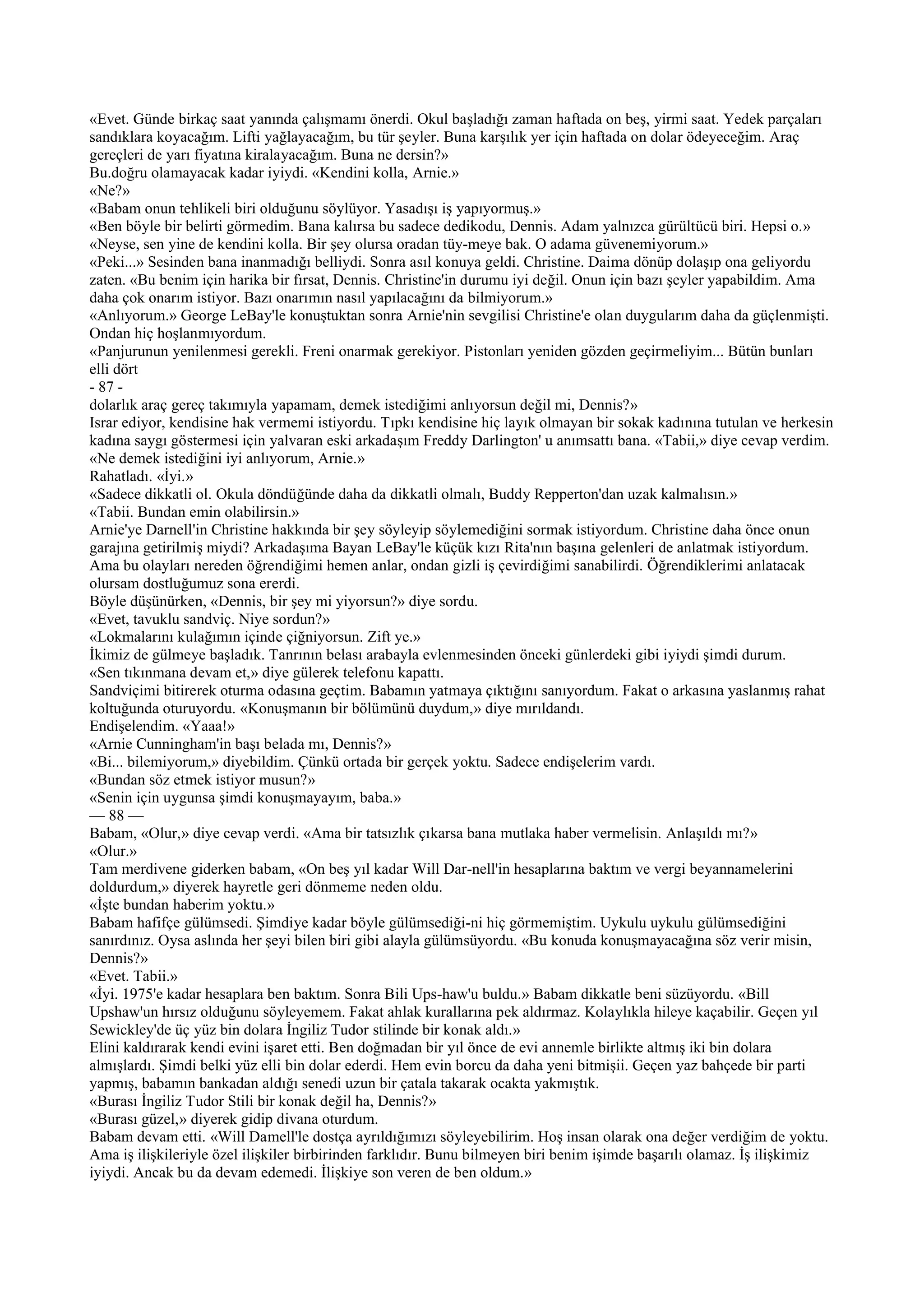 «Evet. Günde birkaç saat yanında çalışmamı önerdi. Okul başladığı zaman haftada on beş, yirmi saat. Yedek parçaları
sandıklara koyacağım. Lifti yağlayacağım, bu tür şeyler. Buna karşılık yer için haftada on dolar ödeyeceğim. Araç
gereçleri de yarı fiyatına kiralayacağım. Buna ne dersin?»
Bu.doğru olamayacak kadar iyiydi. «Kendini kolla, Arnie.»
«Ne?»
«Babam onun tehlikeli biri olduğunu söylüyor. Yasadışı iş yapıyormuş.»
«Ben böyle bir belirti görmedim. Bana kalırsa bu sadece dedikodu, Dennis. Adam yalnızca gürültücü biri. Hepsi o.»
«Neyse, sen yine de kendini kolla. Bir şey olursa oradan tüy-meye bak. O adama güvenemiyorum.»
«Peki...» Sesinden bana inanmadığı belliydi. Sonra asıl konuya geldi. Christine. Daima dönüp dolaşıp ona geliyordu
zaten. «Bu benim için harika bir fırsat, Dennis. Christine'in durumu iyi değil. Onun için bazı şeyler yapabildim. Ama
daha çok onarım istiyor. Bazı onarımın nasıl yapılacağını da bilmiyorum.»
«Anlıyorum.» George LeBay'le konuştuktan sonra Arnie'nin sevgilisi Christine'e olan duygularım daha da güçlenmişti.
Ondan hiç hoşlanmıyordum.
«Panjurunun yenilenmesi gerekli. Freni onarmak gerekiyor. Pistonları yeniden gözden geçirmeliyim... Bütün bunları
elli dört
- 87 -
dolarlık araç gereç takımıyla yapamam, demek istediğimi anlıyorsun değil mi, Dennis?»
Israr ediyor, kendisine hak vermemi istiyordu. Tıpkı kendisine hiç layık olmayan bir sokak kadınına tutulan ve herkesin
kadına saygı göstermesi için yalvaran eski arkadaşım Freddy Darlington' u anımsattı bana. «Tabii,» diye cevap verdim.
«Ne demek istediğini iyi anlıyorum, Arnie.»
Rahatladı. «İyi.»
«Sadece dikkatli ol. Okula döndüğünde daha da dikkatli olmalı, Buddy Repperton'dan uzak kalmalısın.»
«Tabii. Bundan emin olabilirsin.»
Arnie'ye Darnell'in Christine hakkında bir şey söyleyip söylemediğini sormak istiyordum. Christine daha önce onun
garajına getirilmiş miydi? Arkadaşıma Bayan LeBay'le küçük kızı Rita'nın başına gelenleri de anlatmak istiyordum.
Ama bu olayları nereden öğrendiğimi hemen anlar, ondan gizli iş çevirdiğimi sanabilirdi. Öğrendiklerimi anlatacak
olursam dostluğumuz sona ererdi.
Böyle düşünürken, «Dennis, bir şey mi yiyorsun?» diye sordu.
«Evet, tavuklu sandviç. Niye sordun?»
«Lokmalarını kulağımın içinde çiğniyorsun. Zift ye.»
İkimiz de gülmeye başladık. Tanrının belası arabayla evlenmesinden önceki günlerdeki gibi iyiydi şimdi durum.
«Sen tıkınmana devam et,» diye gülerek telefonu kapattı.
Sandviçimi bitirerek oturma odasına geçtim. Babamın yatmaya çıktığını sanıyordum. Fakat o arkasına yaslanmış rahat
koltuğunda oturuyordu. «Konuşmanın bir bölümünü duydum,» diye mırıldandı.
Endişelendim. «Yaaa!»
«Arnie Cunningham'in başı belada mı, Dennis?»
«Bi... bilemiyorum,» diyebildim. Çünkü ortada bir gerçek yoktu. Sadece endişelerim vardı.
«Bundan söz etmek istiyor musun?»
«Senin için uygunsa şimdi konuşmayayım, baba.»
— 88 —
Babam, «Olur,» diye cevap verdi. «Ama bir tatsızlık çıkarsa bana mutlaka haber vermelisin. Anlaşıldı mı?»
«Olur.»
Tam merdivene giderken babam, «On beş yıl kadar Will Dar-nell'in hesaplarına baktım ve vergi beyannamelerini
doldurdum,» diyerek hayretle geri dönmeme neden oldu.
«İşte bundan haberim yoktu.»
Babam hafifçe gülümsedi. Şimdiye kadar böyle gülümsediği-ni hiç görmemiştim. Uykulu uykulu gülümsediğini
sanırdınız. Oysa aslında her şeyi bilen biri gibi alayla gülümsüyordu. «Bu konuda konuşmayacağına söz verir misin,
Dennis?»
«Evet. Tabii.»
«İyi. 1975'e kadar hesaplara ben baktım. Sonra Bili Ups-haw'u buldu.» Babam dikkatle beni süzüyordu. «Bill
Upshaw'un hırsız olduğunu söyleyemem. Fakat ahlak kurallarına pek aldırmaz. Kolaylıkla hileye kaçabilir. Geçen yıl
Sewickley'de üç yüz bin dolara İngiliz Tudor stilinde bir konak aldı.»
Elini kaldırarak kendi evini işaret etti. Ben doğmadan bir yıl önce de evi annemle birlikte altmış iki bin dolara
almışlardı. Şimdi belki yüz elli bin dolar ederdi. Hem evin borcu da daha yeni bitmişii. Geçen yaz bahçede bir parti
yapmış, babamın bankadan aldığı senedi uzun bir çatala takarak ocakta yakmıştık.
«Burası İngiliz Tudor Stili bir konak değil ha, Dennis?»
«Burası güzel,» diyerek gidip divana oturdum.
Babam devam etti. «Will Damell'le dostça ayrıldığımızı söyleyebilirim. Hoş insan olarak ona değer verdiğim de yoktu.
Ama iş ilişkileriyle özel ilişkiler birbirinden farklıdır. Bunu bilmeyen biri benim işimde başarılı olamaz. İş ilişkimiz
iyiydi. Ancak bu da devam edemedi. İlişkiye son veren de ben oldum.»
 