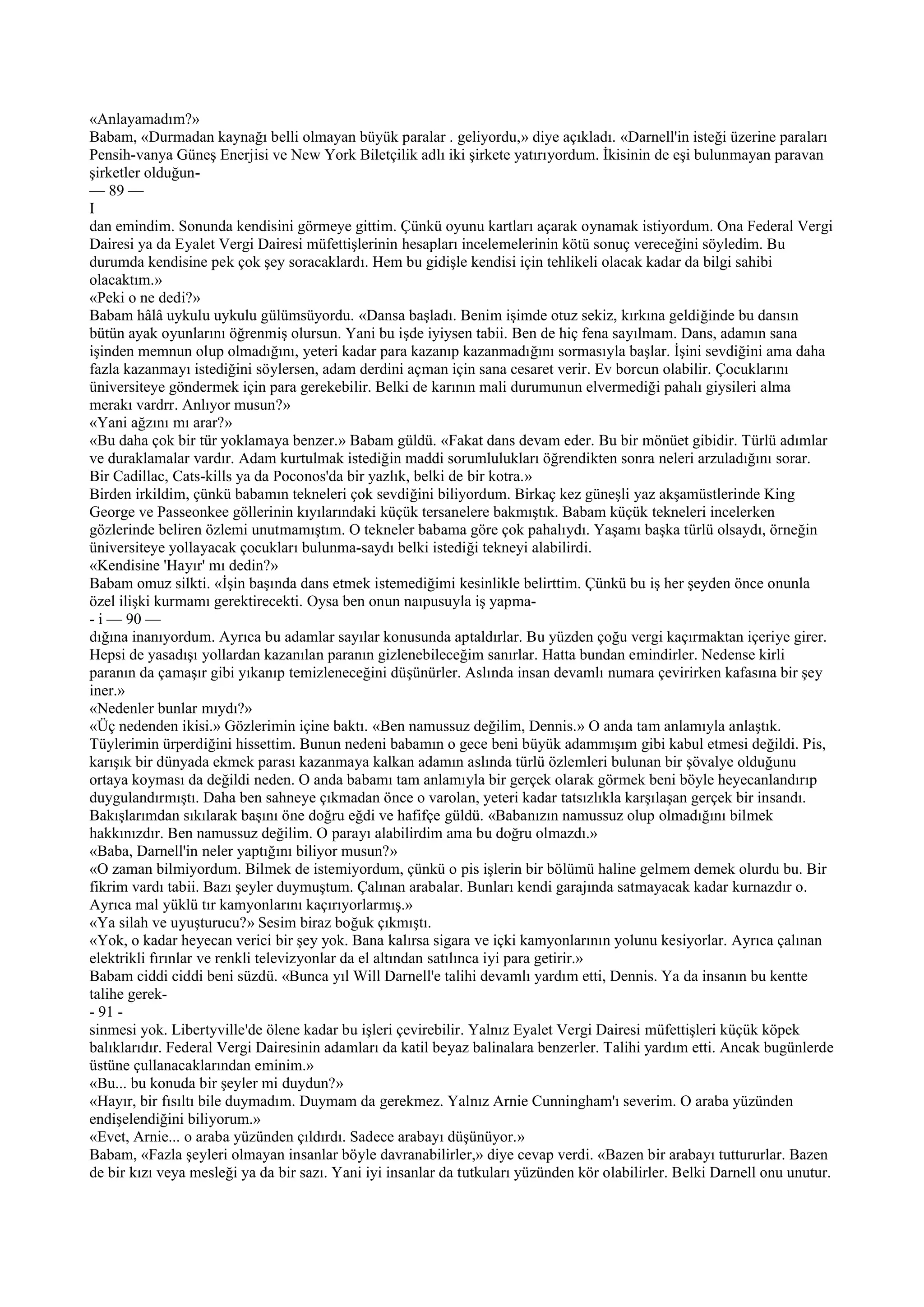 «Anlayamadım?»
Babam, «Durmadan kaynağı belli olmayan büyük paralar . geliyordu,» diye açıkladı. «Darnell'in isteği üzerine paraları
Pensih-vanya Güneş Enerjisi ve New York Biletçilik adlı iki şirkete yatırıyordum. İkisinin de eşi bulunmayan paravan
şirketler olduğun-
— 89 —
I
dan emindim. Sonunda kendisini görmeye gittim. Çünkü oyunu kartları açarak oynamak istiyordum. Ona Federal Vergi
Dairesi ya da Eyalet Vergi Dairesi müfettişlerinin hesapları incelemelerinin kötü sonuç vereceğini söyledim. Bu
durumda kendisine pek çok şey soracaklardı. Hem bu gidişle kendisi için tehlikeli olacak kadar da bilgi sahibi
olacaktım.»
«Peki o ne dedi?»
Babam hâlâ uykulu uykulu gülümsüyordu. «Dansa başladı. Benim işimde otuz sekiz, kırkına geldiğinde bu dansın
bütün ayak oyunlarını öğrenmiş olursun. Yani bu işde iyiysen tabii. Ben de hiç fena sayılmam. Dans, adamın sana
işinden memnun olup olmadığını, yeteri kadar para kazanıp kazanmadığını sormasıyla başlar. İşini sevdiğini ama daha
fazla kazanmayı istediğini söylersen, adam derdini açman için sana cesaret verir. Ev borcun olabilir. Çocuklarını
üniversiteye göndermek için para gerekebilir. Belki de karının mali durumunun elvermediği pahalı giysileri alma
merakı vardrr. Anlıyor musun?»
«Yani ağzını mı arar?»
«Bu daha çok bir tür yoklamaya benzer.» Babam güldü. «Fakat dans devam eder. Bu bir mönüet gibidir. Türlü adımlar
ve duraklamalar vardır. Adam kurtulmak istediğin maddi sorumlulukları öğrendikten sonra neleri arzuladığını sorar.
Bir Cadillac, Cats-kills ya da Poconos'da bir yazlık, belki de bir kotra.»
Birden irkildim, çünkü babamın tekneleri çok sevdiğini biliyordum. Birkaç kez güneşli yaz akşamüstlerinde King
George ve Passeonkee göllerinin kıyılarındaki küçük tersanelere bakmıştık. Babam küçük tekneleri incelerken
gözlerinde beliren özlemi unutmamıştım. O tekneler babama göre çok pahalıydı. Yaşamı başka türlü olsaydı, örneğin
üniversiteye yollayacak çocukları bulunma-saydı belki istediği tekneyi alabilirdi.
«Kendisine 'Hayır' mı dedin?»
Babam omuz silkti. «İşin başında dans etmek istemediğimi kesinlikle belirttim. Çünkü bu iş her şeyden önce onunla
özel ilişki kurmamı gerektirecekti. Oysa ben onun naıpusuyla iş yapma-
- i — 90 —
dığına inanıyordum. Ayrıca bu adamlar sayılar konusunda aptaldırlar. Bu yüzden çoğu vergi kaçırmaktan içeriye girer.
Hepsi de yasadışı yollardan kazanılan paranın gizlenebileceğim sanırlar. Hatta bundan emindirler. Nedense kirli
paranın da çamaşır gibi yıkanıp temizleneceğini düşünürler. Aslında insan devamlı numara çevirirken kafasına bir şey
iner.»
«Nedenler bunlar mıydı?»
«Üç nedenden ikisi.» Gözlerimin içine baktı. «Ben namussuz değilim, Dennis.» O anda tam anlamıyla anlaştık.
Tüylerimin ürperdiğini hissettim. Bunun nedeni babamın o gece beni büyük adammışım gibi kabul etmesi değildi. Pis,
karışık bir dünyada ekmek parası kazanmaya kalkan adamın aslında türlü özlemleri bulunan bir şövalye olduğunu
ortaya koyması da değildi neden. O anda babamı tam anlamıyla bir gerçek olarak görmek beni böyle heyecanlandırıp
duygulandırmıştı. Daha ben sahneye çıkmadan önce o varolan, yeteri kadar tatsızlıkla karşılaşan gerçek bir insandı.
Bakışlarımdan sıkılarak başını öne doğru eğdi ve hafifçe güldü. «Babanızın namussuz olup olmadığını bilmek
hakkınızdır. Ben namussuz değilim. O parayı alabilirdim ama bu doğru olmazdı.»
«Baba, Darnell'in neler yaptığını biliyor musun?»
«O zaman bilmiyordum. Bilmek de istemiyordum, çünkü o pis işlerin bir bölümü haline gelmem demek olurdu bu. Bir
fikrim vardı tabii. Bazı şeyler duymuştum. Çalınan arabalar. Bunları kendi garajında satmayacak kadar kurnazdır o.
Ayrıca mal yüklü tır kamyonlarını kaçırıyorlarmış.»
«Ya silah ve uyuşturucu?» Sesim biraz boğuk çıkmıştı.
«Yok, o kadar heyecan verici bir şey yok. Bana kalırsa sigara ve içki kamyonlarının yolunu kesiyorlar. Ayrıca çalınan
elektrikli fırınlar ve renkli televizyonlar da el altından satılınca iyi para getirir.»
Babam ciddi ciddi beni süzdü. «Bunca yıl Will Darnell'e talihi devamlı yardım etti, Dennis. Ya da insanın bu kentte
talihe gerek-
- 91 -
sinmesi yok. Libertyville'de ölene kadar bu işleri çevirebilir. Yalnız Eyalet Vergi Dairesi müfettişleri küçük köpek
balıklarıdır. Federal Vergi Dairesinin adamları da katil beyaz balinalara benzerler. Talihi yardım etti. Ancak bugünlerde
üstüne çullanacaklarından eminim.»
«Bu... bu konuda bir şeyler mi duydun?»
«Hayır, bir fısıltı bile duymadım. Duymam da gerekmez. Yalnız Arnie Cunningham'ı severim. O araba yüzünden
endişelendiğini biliyorum.»
«Evet, Arnie... o araba yüzünden çıldırdı. Sadece arabayı düşünüyor.»
Babam, «Fazla şeyleri olmayan insanlar böyle davranabilirler,» diye cevap verdi. «Bazen bir arabayı tuttururlar. Bazen
de bir kızı veya mesleği ya da bir sazı. Yani iyi insanlar da tutkuları yüzünden kör olabilirler. Belki Darnell onu unutur.
 