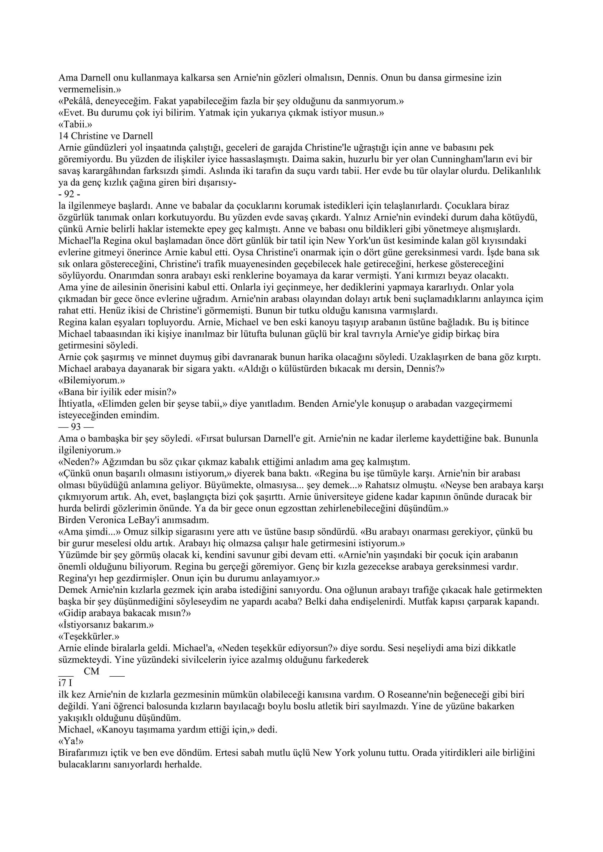 Ama Darnell onu kullanmaya kalkarsa sen Arnie'nin gözleri olmalısın, Dennis. Onun bu dansa girmesine izin
vermemelisin.»
«Pekâlâ, deneyeceğim. Fakat yapabileceğim fazla bir şey olduğunu da sanmıyorum.»
«Evet. Bu durumu çok iyi bilirim. Yatmak için yukarıya çıkmak istiyor musun.»
«Tabii.»
14 Christine ve Darnell
Arnie gündüzleri yol inşaatında çalıştığı, geceleri de garajda Christine'le uğraştığı için anne ve babasını pek
göremiyordu. Bu yüzden de ilişkiler iyice hassaslaşmıştı. Daima sakin, huzurlu bir yer olan Cunningham'ların evi bir
savaş karargâhından farksızdı şimdi. Aslında iki tarafın da suçu vardı tabii. Her evde bu tür olaylar olurdu. Delikanlılık
ya da genç kızlık çağına giren biri dışarısıy-
- 92 -
la ilgilenmeye başlardı. Anne ve babalar da çocuklarını korumak istedikleri için telaşlanırlardı. Çocuklara biraz
özgürlük tanımak onları korkutuyordu. Bu yüzden evde savaş çıkardı. Yalnız Arnie'nin evindeki durum daha kötüydü,
çünkü Arnie belirli haklar istemekte epey geç kalmıştı. Anne ve babası onu bildikleri gibi yönetmeye alışmışlardı.
Michael'la Regina okul başlamadan önce dört günlük bir tatil için New York'un üst kesiminde kalan göl kıyısındaki
evlerine gitmeyi önerince Arnie kabul etti. Oysa Christine'i onarmak için o dört güne gereksinmesi vardı. İşde bana sık
sık onlara göstereceğini, Christine'i trafik muayenesinden geçebilecek hale getireceğini, herkese göstereceğini
söylüyordu. Onarımdan sonra arabayı eski renklerine boyamaya da karar vermişti. Yani kırmızı beyaz olacaktı.
Ama yine de ailesinin önerisini kabul etti. Onlarla iyi geçinmeye, her dediklerini yapmaya kararlıydı. Onlar yola
çıkmadan bir gece önce evlerine uğradım. Arnie'nin arabası olayından dolayı artık beni suçlamadıklarını anlayınca içim
rahat etti. Henüz ikisi de Christine'i görmemişti. Bunun bir tutku olduğu kanısına varmışlardı.
Regina kalan eşyaları topluyordu. Arnie, Michael ve ben eski kanoyu taşıyıp arabanın üstüne bağladık. Bu iş bitince
Michael tabaasından iki kişiye inanılmaz bir lütufta bulunan güçlü bir kral tavrıyla Arnie'ye gidip birkaç bira
getirmesini söyledi.
Arnie çok şaşırmış ve minnet duymuş gibi davranarak bunun harika olacağını söyledi. Uzaklaşırken de bana göz kırptı.
Michael arabaya dayanarak bir sigara yaktı. «Aldığı o külüstürden bıkacak mı dersin, Dennis?»
«Bilemiyorum.»
«Bana bir iyilik eder misin?»
İhtiyatla, «Elimden gelen bir şeyse tabii,» diye yanıtladım. Benden Arnie'yle konuşup o arabadan vazgeçirmemi
isteyeceğinden emindim.
— 93 —
Ama o bambaşka bir şey söyledi. «Fırsat bulursan Darnell'e git. Arnie'nin ne kadar ilerleme kaydettiğine bak. Bununla
ilgileniyorum.»
«Neden?» Ağzımdan bu söz çıkar çıkmaz kabalık ettiğimi anladım ama geç kalmıştım.
«Çünkü onun başarılı olmasını istiyorum,» diyerek bana baktı. «Regina bu işe tümüyle karşı. Arnie'nin bir arabası
olması büyüdüğü anlamına geliyor. Büyümekte, olmasıysa... şey demek...» Rahatsız olmuştu. «Neyse ben arabaya karşı
çıkmıyorum artık. Ah, evet, başlangıçta bizi çok şaşırttı. Arnie üniversiteye gidene kadar kapının önünde duracak bir
hurda belirdi gözlerimin önünde. Ya da bir gece onun egzosttan zehirlenebileceğini düşündüm.»
Birden Veronica LeBay'i anımsadım.
«Ama şimdi...» Omuz silkip sigarasını yere attı ve üstüne basıp söndürdü. «Bu arabayı onarması gerekiyor, çünkü bu
bir gurur meselesi oldu artık. Arabayı hiç olmazsa çalışır hale getirmesini istiyorum.»
Yüzümde bir şey görmüş olacak ki, kendini savunur gibi devam etti. «Arnie'nin yaşındaki bir çocuk için arabanın
önemli olduğunu biliyorum. Regina bu gerçeği göremiyor. Genç bir kızla gezecekse arabaya gereksinmesi vardır.
Regina'yı hep gezdirmişler. Onun için bu durumu anlayamıyor.»
Demek Arnie'nin kızlarla gezmek için araba istediğini sanıyordu. Ona oğlunun arabayı trafiğe çıkacak hale getirmekten
başka bir şey düşünmediğini söyleseydim ne yapardı acaba? Belki daha endişelenirdi. Mutfak kapısı çarparak kapandı.
«Gidip arabaya bakacak mısın?»
«İstiyorsanız bakarım.»
«Teşekkürler.»
Arnie elinde biralarla geldi. Michael'a, «Neden teşekkür ediyorsun?» diye sordu. Sesi neşeliydi ama bizi dikkatle
süzmekteydi. Yine yüzündeki sivilcelerin iyice azalmış olduğunu farkederek
___ CM ___
i7 I
ilk kez Arnie'nin de kızlarla gezmesinin mümkün olabileceği kanısına vardım. O Roseanne'nin beğeneceği gibi biri
değildi. Yani öğrenci balosunda kızların bayılacağı boylu boslu atletik biri sayılmazdı. Yine de yüzüne bakarken
yakışıklı olduğunu düşündüm.
Michael, «Kanoyu taşımama yardım ettiği için,» dedi.
«Ya!»
Birafarımızı içtik ve ben eve döndüm. Ertesi sabah mutlu üçlü New York yolunu tuttu. Orada yitirdikleri aile birliğini
bulacaklarını sanıyorlardı herhalde.
 