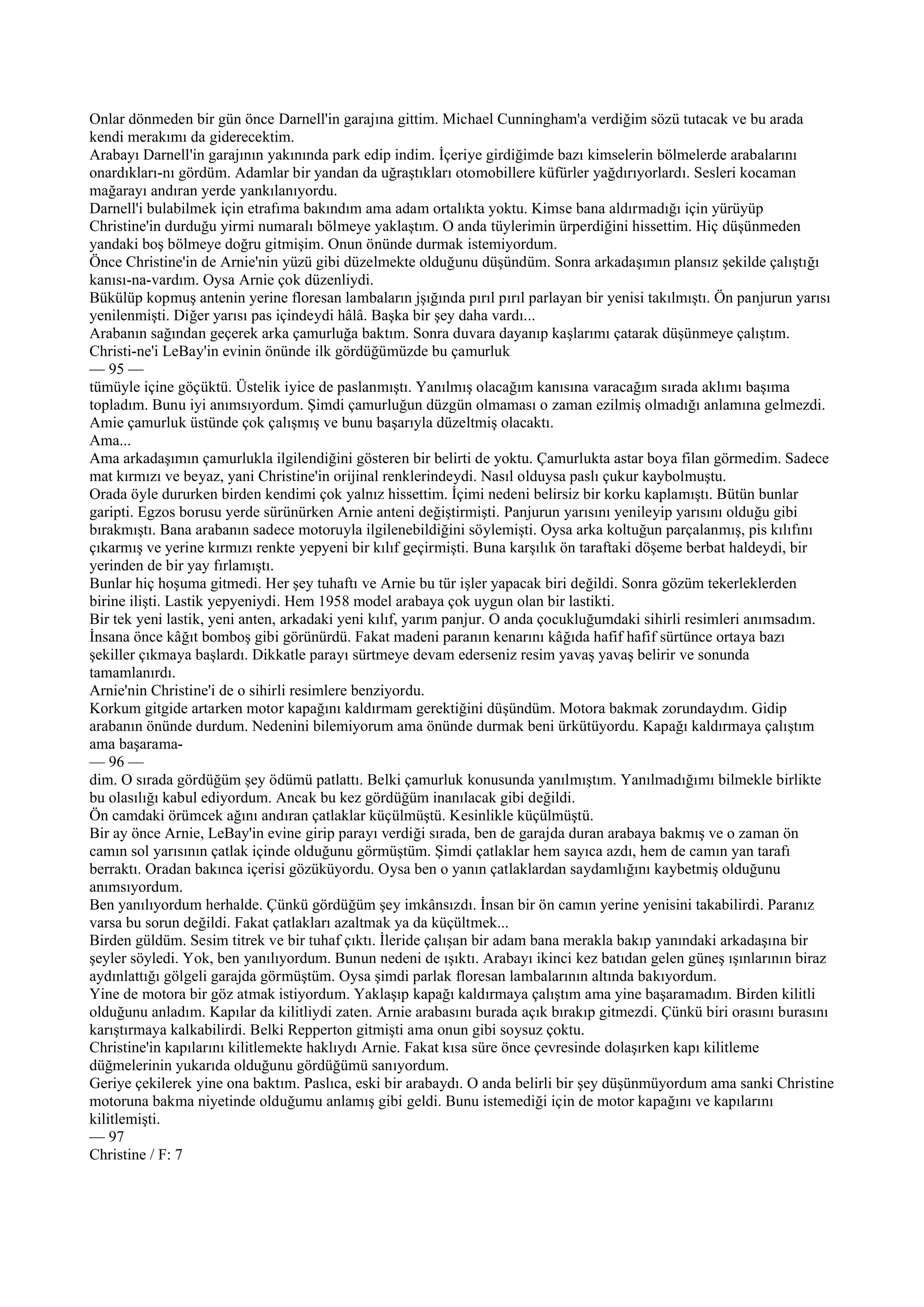 Onlar dönmeden bir gün önce Darnell'in garajına gittim. Michael Cunningham'a verdiğim sözü tutacak ve bu arada
kendi merakımı da giderecektim.
Arabayı Darnell'in garajının yakınında park edip indim. İçeriye girdiğimde bazı kimselerin bölmelerde arabalarını
onardıkları-nı gördüm. Adamlar bir yandan da uğraştıkları otomobillere küfürler yağdırıyorlardı. Sesleri kocaman
mağarayı andıran yerde yankılanıyordu.
Darnell'i bulabilmek için etrafıma bakındım ama adam ortalıkta yoktu. Kimse bana aldırmadığı için yürüyüp
Christine'in durduğu yirmi numaralı bölmeye yaklaştım. O anda tüylerimin ürperdiğini hissettim. Hiç düşünmeden
yandaki boş bölmeye doğru gitmişim. Onun önünde durmak istemiyordum.
Önce Christine'in de Arnie'nin yüzü gibi düzelmekte olduğunu düşündüm. Sonra arkadaşımın plansız şekilde çalıştığı
kanısı-na-vardım. Oysa Arnie çok düzenliydi.
Bükülüp kopmuş antenin yerine floresan lambaların jşığında pırıl pırıl parlayan bir yenisi takılmıştı. Ön panjurun yarısı
yenilenmişti. Diğer yarısı pas içindeydi hâlâ. Başka bir şey daha vardı...
Arabanın sağından geçerek arka çamurluğa baktım. Sonra duvara dayanıp kaşlarımı çatarak düşünmeye çalıştım.
Christi-ne'i LeBay'in evinin önünde ilk gördüğümüzde bu çamurluk
— 95 —
tümüyle içine göçüktü. Üstelik iyice de paslanmıştı. Yanılmış olacağım kanısına varacağım sırada aklımı başıma
topladım. Bunu iyi anımsıyordum. Şimdi çamurluğun düzgün olmaması o zaman ezilmiş olmadığı anlamına gelmezdi.
Amie çamurluk üstünde çok çalışmış ve bunu başarıyla düzeltmiş olacaktı.
Ama...
Ama arkadaşımın çamurlukla ilgilendiğini gösteren bir belirti de yoktu. Çamurlukta astar boya filan görmedim. Sadece
mat kırmızı ve beyaz, yani Christine'in orijinal renklerindeydi. Nasıl olduysa paslı çukur kaybolmuştu.
Orada öyle dururken birden kendimi çok yalnız hissettim. İçimi nedeni belirsiz bir korku kaplamıştı. Bütün bunlar
garipti. Egzos borusu yerde sürünürken Arnie anteni değiştirmişti. Panjurun yarısını yenileyip yarısını olduğu gibi
bırakmıştı. Bana arabanın sadece motoruyla ilgilenebildiğini söylemişti. Oysa arka koltuğun parçalanmış, pis kılıfını
çıkarmış ve yerine kırmızı renkte yepyeni bir kılıf geçirmişti. Buna karşılık ön taraftaki döşeme berbat haldeydi, bir
yerinden de bir yay fırlamıştı.
Bunlar hiç hoşuma gitmedi. Her şey tuhaftı ve Arnie bu tür işler yapacak biri değildi. Sonra gözüm tekerleklerden
birine ilişti. Lastik yepyeniydi. Hem 1958 model arabaya çok uygun olan bir lastikti.
Bir tek yeni lastik, yeni anten, arkadaki yeni kılıf, yarım panjur. O anda çocukluğumdaki sihirli resimleri anımsadım.
İnsana önce kâğıt bomboş gibi görünürdü. Fakat madeni paranın kenarını kâğıda hafif hafif sürtünce ortaya bazı
şekiller çıkmaya başlardı. Dikkatle parayı sürtmeye devam ederseniz resim yavaş yavaş belirir ve sonunda
tamamlanırdı.
Arnie'nin Christine'i de o sihirli resimlere benziyordu.
Korkum gitgide artarken motor kapağını kaldırmam gerektiğini düşündüm. Motora bakmak zorundaydım. Gidip
arabanın önünde durdum. Nedenini bilemiyorum ama önünde durmak beni ürkütüyordu. Kapağı kaldırmaya çalıştım
ama başarama-
— 96 —
dim. O sırada gördüğüm şey ödümü patlattı. Belki çamurluk konusunda yanılmıştım. Yanılmadığımı bilmekle birlikte
bu olasılığı kabul ediyordum. Ancak bu kez gördüğüm inanılacak gibi değildi.
Ön camdaki örümcek ağını andıran çatlaklar küçülmüştü. Kesinlikle küçülmüştü.
Bir ay önce Arnie, LeBay'in evine girip parayı verdiği sırada, ben de garajda duran arabaya bakmış ve o zaman ön
camın sol yarısının çatlak içinde olduğunu görmüştüm. Şimdi çatlaklar hem sayıca azdı, hem de camın yan tarafı
berraktı. Oradan bakınca içerisi gözüküyordu. Oysa ben o yanın çatlaklardan saydamlığını kaybetmiş olduğunu
anımsıyordum.
Ben yanılıyordum herhalde. Çünkü gördüğüm şey imkânsızdı. İnsan bir ön camın yerine yenisini takabilirdi. Paranız
varsa bu sorun değildi. Fakat çatlakları azaltmak ya da küçültmek...
Birden güldüm. Sesim titrek ve bir tuhaf çıktı. İleride çalışan bir adam bana merakla bakıp yanındaki arkadaşına bir
şeyler söyledi. Yok, ben yanılıyordum. Bunun nedeni de ışıktı. Arabayı ikinci kez batıdan gelen güneş ışınlarının biraz
aydınlattığı gölgeli garajda görmüştüm. Oysa şimdi parlak floresan lambalarının altında bakıyordum.
Yine de motora bir göz atmak istiyordum. Yaklaşıp kapağı kaldırmaya çalıştım ama yine başaramadım. Birden kilitli
olduğunu anladım. Kapılar da kilitliydi zaten. Arnie arabasını burada açık bırakıp gitmezdi. Çünkü biri orasını burasını
karıştırmaya kalkabilirdi. Belki Repperton gitmişti ama onun gibi soysuz çoktu.
Christine'in kapılarını kilitlemekte haklıydı Arnie. Fakat kısa süre önce çevresinde dolaşırken kapı kilitleme
düğmelerinin yukarıda olduğunu gördüğümü sanıyordum.
Geriye çekilerek yine ona baktım. Paslıca, eski bir arabaydı. O anda belirli bir şey düşünmüyordum ama sanki Christine
motoruna bakma niyetinde olduğumu anlamış gibi geldi. Bunu istemediği için de motor kapağını ve kapılarını
kilitlemişti.
— 97
Christine / F: 7
 