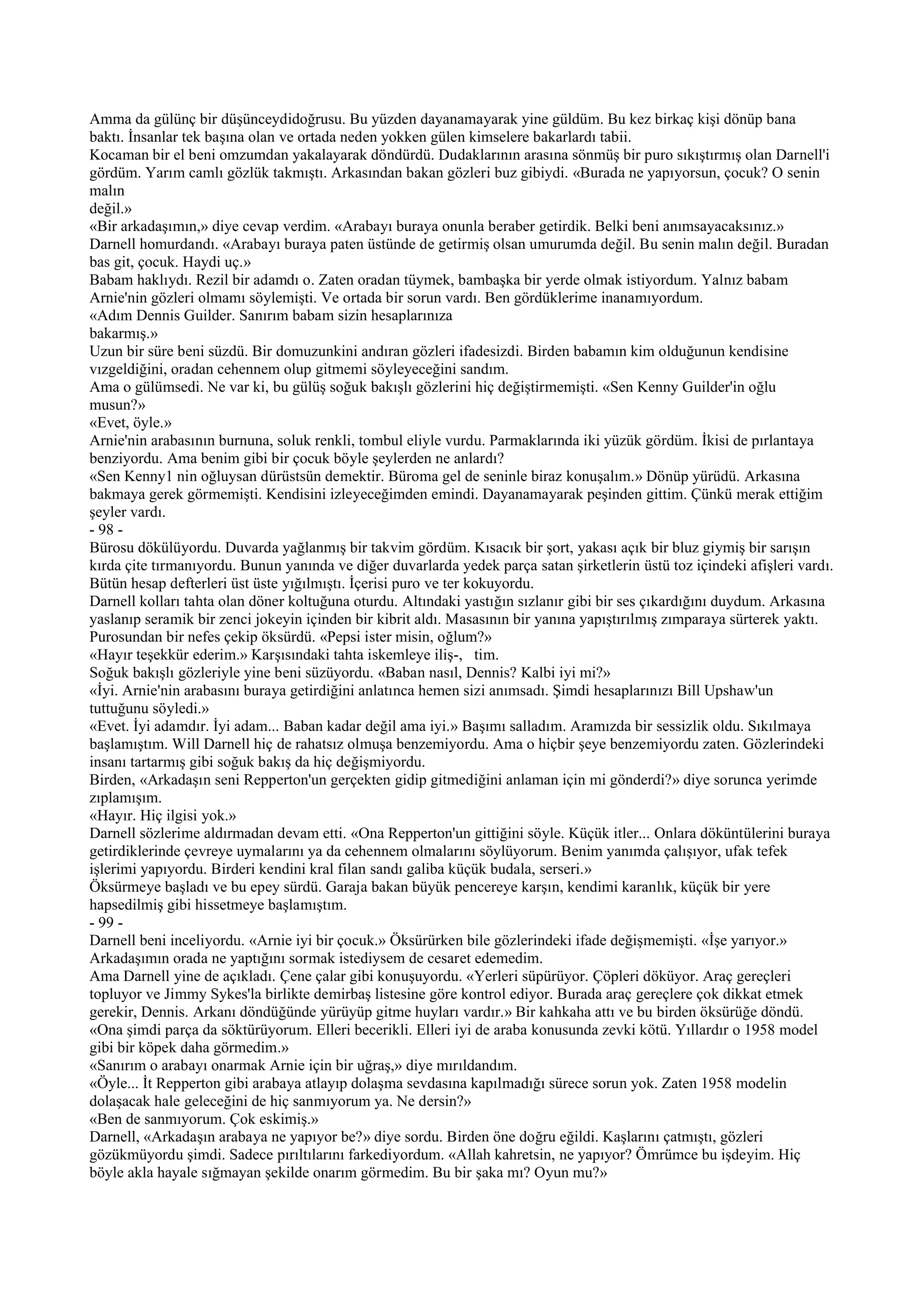 Amma da gülünç bir düşünceydidoğrusu. Bu yüzden dayanamayarak yine güldüm. Bu kez birkaç kişi dönüp bana
baktı. İnsanlar tek başına olan ve ortada neden yokken gülen kimselere bakarlardı tabii.
Kocaman bir el beni omzumdan yakalayarak döndürdü. Dudaklarının arasına sönmüş bir puro sıkıştırmış olan Darnell'i
gördüm. Yarım camlı gözlük takmıştı. Arkasından bakan gözleri buz gibiydi. «Burada ne yapıyorsun, çocuk? O senin
malın
değil.»
«Bir arkadaşımın,» diye cevap verdim. «Arabayı buraya onunla beraber getirdik. Belki beni anımsayacaksınız.»
Darnell homurdandı. «Arabayı buraya paten üstünde de getirmiş olsan umurumda değil. Bu senin malın değil. Buradan
bas git, çocuk. Haydi uç.»
Babam haklıydı. Rezil bir adamdı o. Zaten oradan tüymek, bambaşka bir yerde olmak istiyordum. Yalnız babam
Arnie'nin gözleri olmamı söylemişti. Ve ortada bir sorun vardı. Ben gördüklerime inanamıyordum.
«Adım Dennis Guilder. Sanırım babam sizin hesaplarınıza
bakarmış.»
Uzun bir süre beni süzdü. Bir domuzunkini andıran gözleri ifadesizdi. Birden babamın kim olduğunun kendisine
vızgeldiğini, oradan cehennem olup gitmemi söyleyeceğini sandım.
Ama o gülümsedi. Ne var ki, bu gülüş soğuk bakışlı gözlerini hiç değiştirmemişti. «Sen Kenny Guilder'in oğlu
musun?»
«Evet, öyle.»
Arnie'nin arabasının burnuna, soluk renkli, tombul eliyle vurdu. Parmaklarında iki yüzük gördüm. İkisi de pırlantaya
benziyordu. Ama benim gibi bir çocuk böyle şeylerden ne anlardı?
«Sen Kenny1 nin oğluysan dürüstsün demektir. Büroma gel de seninle biraz konuşalım.» Dönüp yürüdü. Arkasına
bakmaya gerek görmemişti. Kendisini izleyeceğimden emindi. Dayanamayarak peşinden gittim. Çünkü merak ettiğim
şeyler vardı.
- 98 -
Bürosu dökülüyordu. Duvarda yağlanmış bir takvim gördüm. Kısacık bir şort, yakası açık bir bluz giymiş bir sarışın
kırda çite tırmanıyordu. Bunun yanında ve diğer duvarlarda yedek parça satan şirketlerin üstü toz içindeki afişleri vardı.
Bütün hesap defterleri üst üste yığılmıştı. İçerisi puro ve ter kokuyordu.
Darnell kolları tahta olan döner koltuğuna oturdu. Altındaki yastığın sızlanır gibi bir ses çıkardığını duydum. Arkasına
yaslanıp seramik bir zenci jokeyin içinden bir kibrit aldı. Masasının bir yanına yapıştırılmış zımparaya sürterek yaktı.
Purosundan bir nefes çekip öksürdü. «Pepsi ister misin, oğlum?»
«Hayır teşekkür ederim.» Karşısındaki tahta iskemleye iliş-, tim.
Soğuk bakışlı gözleriyle yine beni süzüyordu. «Baban nasıl, Dennis? Kalbi iyi mi?»
«İyi. Arnie'nin arabasını buraya getirdiğini anlatınca hemen sizi anımsadı. Şimdi hesaplarınızı Bill Upshaw'un
tuttuğunu söyledi.»
«Evet. İyi adamdır. İyi adam... Baban kadar değil ama iyi.» Başımı salladım. Aramızda bir sessizlik oldu. Sıkılmaya
başlamıştım. Will Darnell hiç de rahatsız olmuşa benzemiyordu. Ama o hiçbir şeye benzemiyordu zaten. Gözlerindeki
insanı tartarmış gibi soğuk bakış da hiç değişmiyordu.
Birden, «Arkadaşın seni Repperton'un gerçekten gidip gitmediğini anlaman için mi gönderdi?» diye sorunca yerimde
zıplamışım.
«Hayır. Hiç ilgisi yok.»
Darnell sözlerime aldırmadan devam etti. «Ona Repperton'un gittiğini söyle. Küçük itler... Onlara döküntülerini buraya
getirdiklerinde çevreye uymalarını ya da cehennem olmalarını söylüyorum. Benim yanımda çalışıyor, ufak tefek
işlerimi yapıyordu. Birderi kendini kral filan sandı galiba küçük budala, serseri.»
Öksürmeye başladı ve bu epey sürdü. Garaja bakan büyük pencereye karşın, kendimi karanlık, küçük bir yere
hapsedilmiş gibi hissetmeye başlamıştım.
- 99 -
Darnell beni inceliyordu. «Arnie iyi bir çocuk.» Öksürürken bile gözlerindeki ifade değişmemişti. «İşe yarıyor.»
Arkadaşımın orada ne yaptığını sormak istediysem de cesaret edemedim.
Ama Darnell yine de açıkladı. Çene çalar gibi konuşuyordu. «Yerleri süpürüyor. Çöpleri döküyor. Araç gereçleri
topluyor ve Jimmy Sykes'la birlikte demirbaş listesine göre kontrol ediyor. Burada araç gereçlere çok dikkat etmek
gerekir, Dennis. Arkanı döndüğünde yürüyüp gitme huyları vardır.» Bir kahkaha attı ve bu birden öksürüğe döndü.
«Ona şimdi parça da söktürüyorum. Elleri becerikli. Elleri iyi de araba konusunda zevki kötü. Yıllardır o 1958 model
gibi bir köpek daha görmedim.»
«Sanırım o arabayı onarmak Arnie için bir uğraş,» diye mırıldandım.
«Öyle... İt Repperton gibi arabaya atlayıp dolaşma sevdasına kapılmadığı sürece sorun yok. Zaten 1958 modelin
dolaşacak hale geleceğini de hiç sanmıyorum ya. Ne dersin?»
«Ben de sanmıyorum. Çok eskimiş.»
Darnell, «Arkadaşın arabaya ne yapıyor be?» diye sordu. Birden öne doğru eğildi. Kaşlarını çatmıştı, gözleri
gözükmüyordu şimdi. Sadece pırıltılarını farkediyordum. «Allah kahretsin, ne yapıyor? Ömrümce bu işdeyim. Hiç
böyle akla hayale sığmayan şekilde onarım görmedim. Bu bir şaka mı? Oyun mu?»
 