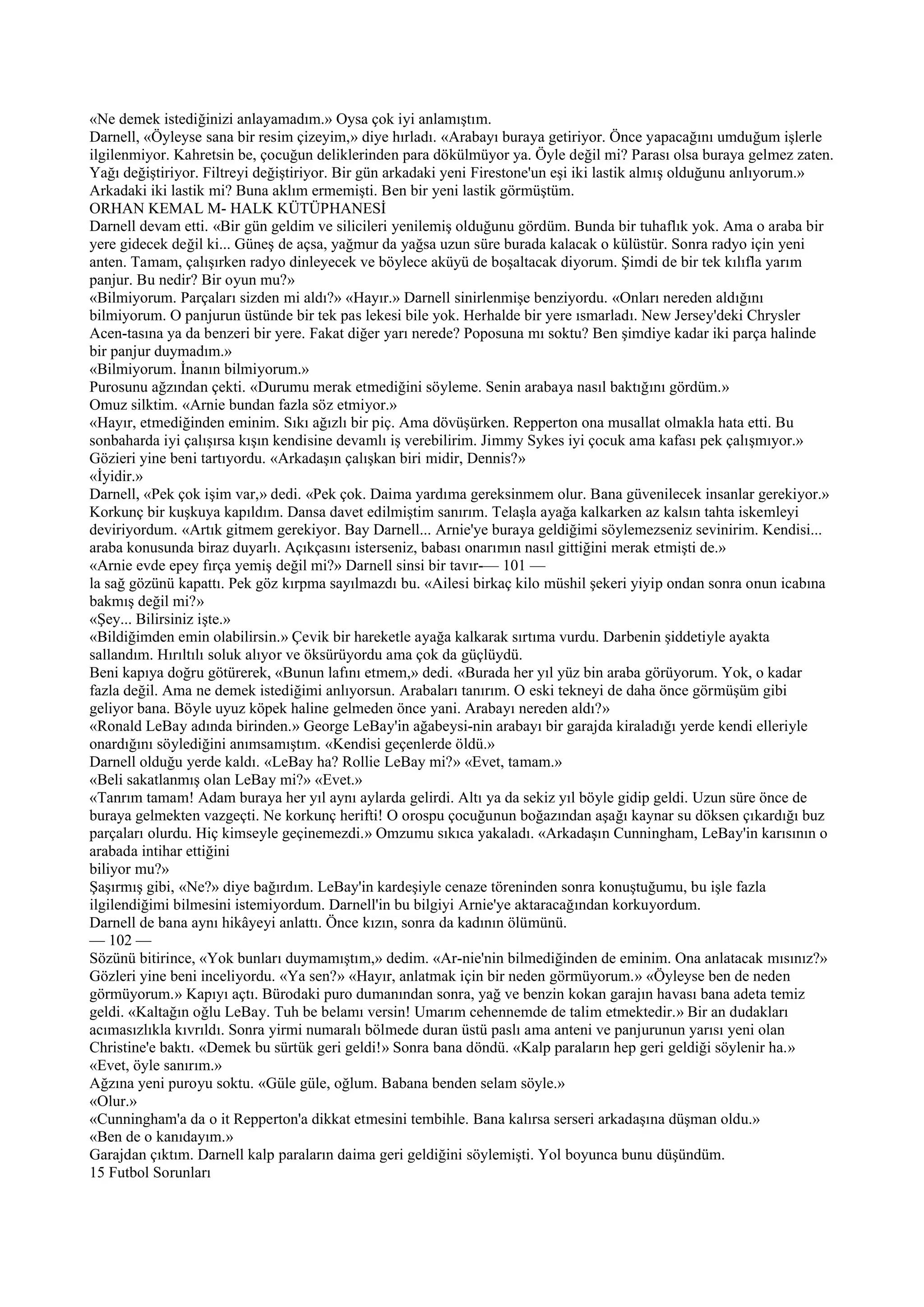 «Ne demek istediğinizi anlayamadım.» Oysa çok iyi anlamıştım.
Darnell, «Öyleyse sana bir resim çizeyim,» diye hırladı. «Arabayı buraya getiriyor. Önce yapacağını umduğum işlerle
ilgilenmiyor. Kahretsin be, çocuğun deliklerinden para dökülmüyor ya. Öyle değil mi? Parası olsa buraya gelmez zaten.
Yağı değiştiriyor. Filtreyi değiştiriyor. Bir gün arkadaki yeni Firestone'un eşi iki lastik almış olduğunu anlıyorum.»
Arkadaki iki lastik mi? Buna aklım ermemişti. Ben bir yeni lastik görmüştüm.
ORHAN KEMAL M- HALK KÜTÜPHANESİ
Darnell devam etti. «Bir gün geldim ve silicileri yenilemiş olduğunu gördüm. Bunda bir tuhaflık yok. Ama o araba bir
yere gidecek değil ki... Güneş de açsa, yağmur da yağsa uzun süre burada kalacak o külüstür. Sonra radyo için yeni
anten. Tamam, çalışırken radyo dinleyecek ve böylece aküyü de boşaltacak diyorum. Şimdi de bir tek kılıfla yarım
panjur. Bu nedir? Bir oyun mu?»
«Bilmiyorum. Parçaları sizden mi aldı?» «Hayır.» Darnell sinirlenmişe benziyordu. «Onları nereden aldığını
bilmiyorum. O panjurun üstünde bir tek pas lekesi bile yok. Herhalde bir yere ısmarladı. New Jersey'deki Chrysler
Acen-tasına ya da benzeri bir yere. Fakat diğer yarı nerede? Poposuna mı soktu? Ben şimdiye kadar iki parça halinde
bir panjur duymadım.»
«Bilmiyorum. İnanın bilmiyorum.»
Purosunu ağzından çekti. «Durumu merak etmediğini söyleme. Senin arabaya nasıl baktığını gördüm.»
Omuz silktim. «Arnie bundan fazla söz etmiyor.»
«Hayır, etmediğinden eminim. Sıkı ağızlı bir piç. Ama dövüşürken. Repperton ona musallat olmakla hata etti. Bu
sonbaharda iyi çalışırsa kışın kendisine devamlı iş verebilirim. Jimmy Sykes iyi çocuk ama kafası pek çalışmıyor.»
Gözieri yine beni tartıyordu. «Arkadaşın çalışkan biri midir, Dennis?»
«İyidir.»
Darnell, «Pek çok işim var,» dedi. «Pek çok. Daima yardıma gereksinmem olur. Bana güvenilecek insanlar gerekiyor.»
Korkunç bir kuşkuya kapıldım. Dansa davet edilmiştim sanırım. Telaşla ayağa kalkarken az kalsın tahta iskemleyi
deviriyordum. «Artık gitmem gerekiyor. Bay Darnell... Arnie'ye buraya geldiğimi söylemezseniz sevinirim. Kendisi...
araba konusunda biraz duyarlı. Açıkçasını isterseniz, babası onarımın nasıl gittiğini merak etmişti de.»
«Arnie evde epey fırça yemiş değil mi?» Darnell sinsi bir tavır-— 101 —
la sağ gözünü kapattı. Pek göz kırpma sayılmazdı bu. «Ailesi birkaç kilo müshil şekeri yiyip ondan sonra onun icabına
bakmış değil mi?»
«Şey... Bilirsiniz işte.»
«Bildiğimden emin olabilirsin.» Çevik bir hareketle ayağa kalkarak sırtıma vurdu. Darbenin şiddetiyle ayakta
sallandım. Hırıltılı soluk alıyor ve öksürüyordu ama çok da güçlüydü.
Beni kapıya doğru götürerek, «Bunun lafını etmem,» dedi. «Burada her yıl yüz bin araba görüyorum. Yok, o kadar
fazla değil. Ama ne demek istediğimi anlıyorsun. Arabaları tanırım. O eski tekneyi de daha önce görmüşüm gibi
geliyor bana. Böyle uyuz köpek haline gelmeden önce yani. Arabayı nereden aldı?»
«Ronald LeBay adında birinden.» George LeBay'in ağabeysi-nin arabayı bir garajda kiraladığı yerde kendi elleriyle
onardığını söylediğini anımsamıştım. «Kendisi geçenlerde öldü.»
Darnell olduğu yerde kaldı. «LeBay ha? Rollie LeBay mi?» «Evet, tamam.»
«Beli sakatlanmış olan LeBay mi?» «Evet.»
«Tanrım tamam! Adam buraya her yıl aynı aylarda gelirdi. Altı ya da sekiz yıl böyle gidip geldi. Uzun süre önce de
buraya gelmekten vazgeçti. Ne korkunç herifti! O orospu çocuğunun boğazından aşağı kaynar su döksen çıkardığı buz
parçaları olurdu. Hiç kimseyle geçinemezdi.» Omzumu sıkıca yakaladı. «Arkadaşın Cunningham, LeBay'in karısının o
arabada intihar ettiğini
biliyor mu?»
Şaşırmış gibi, «Ne?» diye bağırdım. LeBay'in kardeşiyle cenaze töreninden sonra konuştuğumu, bu işle fazla
ilgilendiğimi bilmesini istemiyordum. Darnell'in bu bilgiyi Arnie'ye aktaracağından korkuyordum.
Darnell de bana aynı hikâyeyi anlattı. Önce kızın, sonra da kadının ölümünü.
— 102 —
Sözünü bitirince, «Yok bunları duymamıştım,» dedim. «Ar-nie'nin bilmediğinden de eminim. Ona anlatacak mısınız?»
Gözleri yine beni inceliyordu. «Ya sen?» «Hayır, anlatmak için bir neden görmüyorum.» «Öyleyse ben de neden
görmüyorum.» Kapıyı açtı. Bürodaki puro dumanından sonra, yağ ve benzin kokan garajın havası bana adeta temiz
geldi. «Kaltağın oğlu LeBay. Tuh be belamı versin! Umarım cehennemde de talim etmektedir.» Bir an dudakları
acımasızlıkla kıvrıldı. Sonra yirmi numaralı bölmede duran üstü paslı ama anteni ve panjurunun yarısı yeni olan
Christine'e baktı. «Demek bu sürtük geri geldi!» Sonra bana döndü. «Kalp paraların hep geri geldiği söylenir ha.»
«Evet, öyle sanırım.»
Ağzına yeni puroyu soktu. «Güle güle, oğlum. Babana benden selam söyle.»
«Olur.»
«Cunningham'a da o it Repperton'a dikkat etmesini tembihle. Bana kalırsa serseri arkadaşına düşman oldu.»
«Ben de o kanıdayım.»
Garajdan çıktım. Darnell kalp paraların daima geri geldiğini söylemişti. Yol boyunca bunu düşündüm.
15 Futbol Sorunları
 