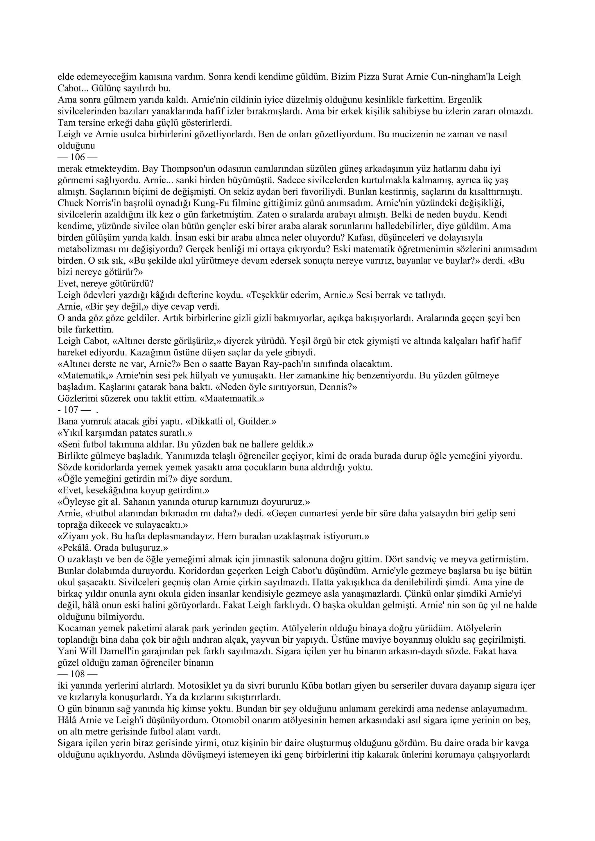 elde edemeyeceğim kanısına vardım. Sonra kendi kendime güldüm. Bizim Pizza Surat Arnie Cun-ningham'la Leigh
Cabot... Gülünç sayılırdı bu.
Ama sonra gülmem yarıda kaldı. Arnie'nin cildinin iyice düzelmiş olduğunu kesinlikle farkettim. Ergenlik
sivilcelerinden bazıları yanaklarında hafif izler bırakmışlardı. Ama bir erkek kişilik sahibiyse bu izlerin zararı olmazdı.
Tam tersine erkeği daha güçlü gösterirlerdi.
Leigh ve Arnie usulca birbirlerini gözetliyorlardı. Ben de onları gözetliyordum. Bu mucizenin ne zaman ve nasıl
olduğunu
— 106 —
merak etmekteydim. Bay Thompson'un odasının camlarından süzülen güneş arkadaşımın yüz hatlarını daha iyi
görmemi sağlıyordu. Arnie... sanki birden büyümüştü. Sadece sivilcelerden kurtulmakla kalmamış, ayrıca üç yaş
almıştı. Saçlarının biçimi de değişmişti. On sekiz aydan beri favoriliydi. Bunlan kestirmiş, saçlarını da kısalttırmıştı.
Chuck Norris'in başrolü oynadığı Kung-Fu filmine gittiğimiz günü anımsadım. Arnie'nin yüzündeki değişikliği,
sivilcelerin azaldığını ilk kez o gün farketmiştim. Zaten o sıralarda arabayı almıştı. Belki de neden buydu. Kendi
kendime, yüzünde sivilce olan bütün gençler eski birer araba alarak sorunlarını halledebilirler, diye güldüm. Ama
birden gülüşüm yarıda kaldı. İnsan eski bir araba alınca neler oluyordu? Kafası, düşünceleri ve dolayısıyla
metabolizması mı değişiyordu? Gerçek benliği mi ortaya çıkıyordu? Eski matematik öğretmenimin sözlerini anımsadım
birden. O sık sık, «Bu şekilde akıl yürütmeye devam edersek sonuçta nereye varırız, bayanlar ve baylar?» derdi. «Bu
bizi nereye götürür?»
Evet, nereye götürürdü?
Leigh ödevleri yazdığı kâğıdı defterine koydu. «Teşekkür ederim, Arnie.» Sesi berrak ve tatlıydı.
Arnie, «Bir şey değil,» diye cevap verdi.
O anda göz göze geldiler. Artık birbirlerine gizli gizli bakmıyorlar, açıkça bakışıyorlardı. Aralarında geçen şeyi ben
bile farkettim.
Leigh Cabot, «Altıncı derste görüşürüz,» diyerek yürüdü. Yeşil örgü bir etek giymişti ve altında kalçaları hafif hafif
hareket ediyordu. Kazağının üstüne düşen saçlar da yele gibiydi.
«Altıncı derste ne var, Arnie?» Ben o saatte Bayan Ray-pach'ın sınıfında olacaktım.
«Matematik,» Arnie'nin sesi pek hülyalı ve yumuşaktı. Her zamankine hiç benzemiyordu. Bu yüzden gülmeye
başladım. Kaşlarını çatarak bana baktı. «Neden öyle sırıtıyorsun, Dennis?»
Gözlerimi süzerek onu taklit ettim. «Maatemaatik.»
- 107 — .
Bana yumruk atacak gibi yaptı. «Dikkatli ol, Guilder.»
«Yıkıl karşımdan patates suratlı.»
«Seni futbol takımına aldılar. Bu yüzden bak ne hallere geldik.»
Birlikte gülmeye başladık. Yanımızda telaşlı öğrenciler geçiyor, kimi de orada burada durup öğle yemeğini yiyordu.
Sözde koridorlarda yemek yemek yasaktı ama çocukların buna aldırdığı yoktu.
«Öğle yemeğini getirdin mi?» diye sordum.
«Evet, kesekâğıdına koyup getirdim.»
«Öyleyse git al. Sahanın yanında oturup karnımızı doyururuz.»
Arnie, «Futbol alanından bıkmadın mı daha?» dedi. «Geçen cumartesi yerde bir süre daha yatsaydın biri gelip seni
toprağa dikecek ve sulayacaktı.»
«Ziyanı yok. Bu hafta deplasmandayız. Hem buradan uzaklaşmak istiyorum.»
«Pekâlâ. Orada buluşuruz.»
O uzaklaştı ve ben de öğle yemeğimi almak için jimnastik salonuna doğru gittim. Dört sandviç ve meyva getirmiştim.
Bunlar dolabımda duruyordu. Koridordan geçerken Leigh Cabot'u düşündüm. Arnie'yle gezmeye başlarsa bu işe bütün
okul şaşacaktı. Sivilceleri geçmiş olan Arnie çirkin sayılmazdı. Hatta yakışıklıca da denilebilirdi şimdi. Ama yine de
birkaç yıldır onunla aynı okula giden insanlar kendisiyle gezmeye asla yanaşmazlardı. Çünkü onlar şimdiki Arnie'yi
değil, hâlâ onun eski halini görüyorlardı. Fakat Leigh farklıydı. O başka okuldan gelmişti. Arnie' nin son üç yıl ne halde
olduğunu bilmiyordu.
Kocaman yemek paketimi alarak park yerinden geçtim. Atölyelerin olduğu binaya doğru yürüdüm. Atölyelerin
toplandığı bina daha çok bir ağılı andıran alçak, yayvan bir yapıydı. Üstüne maviye boyanmış oluklu saç geçirilmişti.
Yani Will Darnell'in garajından pek farklı sayılmazdı. Sigara içilen yer bu binanın arkasın-daydı sözde. Fakat hava
güzel olduğu zaman öğrenciler binanın
— 108 —
iki yanında yerlerini alırlardı. Motosiklet ya da sivri burunlu Küba botları giyen bu serseriler duvara dayanıp sigara içer
ve kızlarıyla konuşurlardı. Ya da kızlarını sıkıştırırlardı.
O gün binanın sağ yanında hiç kimse yoktu. Bundan bir şey olduğunu anlamam gerekirdi ama nedense anlayamadım.
Hâlâ Arnie ve Leigh'i düşünüyordum. Otomobil onarım atölyesinin hemen arkasındaki asıl sigara içme yerinin on beş,
on altı metre gerisinde futbol alanı vardı.
Sigara içilen yerin biraz gerisinde yirmi, otuz kişinin bir daire oluşturmuş olduğunu gördüm. Bu daire orada bir kavga
olduğunu açıklıyordu. Aslında dövüşmeyi istemeyen iki genç birbirlerini itip kakarak ünlerini korumaya çalışıyorlardı
 
