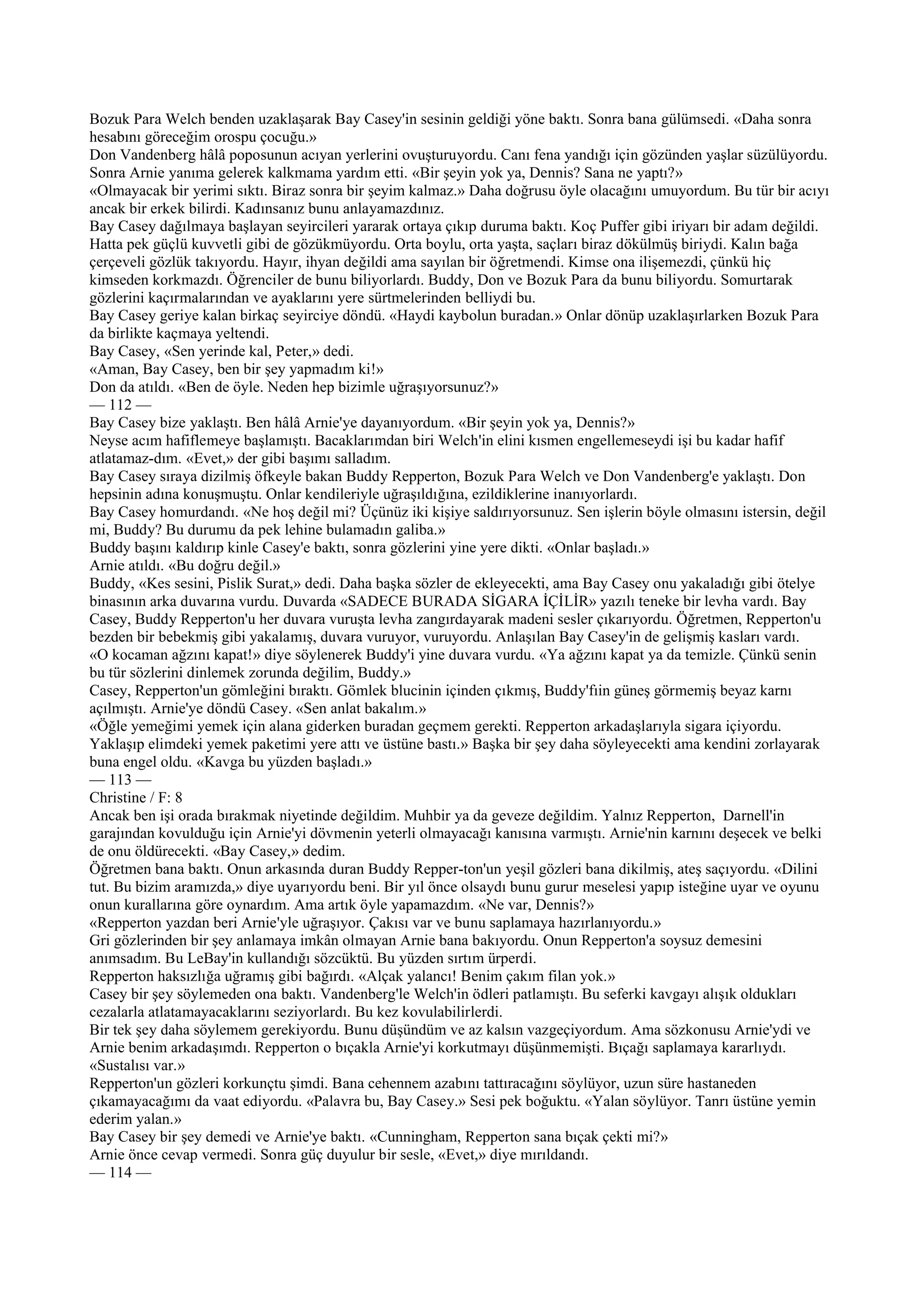 Bozuk Para Welch benden uzaklaşarak Bay Casey'in sesinin geldiği yöne baktı. Sonra bana gülümsedi. «Daha sonra
hesabını göreceğim orospu çocuğu.»
Don Vandenberg hâlâ poposunun acıyan yerlerini ovuşturuyordu. Canı fena yandığı için gözünden yaşlar süzülüyordu.
Sonra Arnie yanıma gelerek kalkmama yardım etti. «Bir şeyin yok ya, Dennis? Sana ne yaptı?»
«Olmayacak bir yerimi sıktı. Biraz sonra bir şeyim kalmaz.» Daha doğrusu öyle olacağını umuyordum. Bu tür bir acıyı
ancak bir erkek bilirdi. Kadınsanız bunu anlayamazdınız.
Bay Casey dağılmaya başlayan seyircileri yararak ortaya çıkıp duruma baktı. Koç Puffer gibi iriyarı bir adam değildi.
Hatta pek güçlü kuvvetli gibi de gözükmüyordu. Orta boylu, orta yaşta, saçları biraz dökülmüş biriydi. Kalın bağa
çerçeveli gözlük takıyordu. Hayır, ihyan değildi ama sayılan bir öğretmendi. Kimse ona ilişemezdi, çünkü hiç
kimseden korkmazdı. Öğrenciler de bunu biliyorlardı. Buddy, Don ve Bozuk Para da bunu biliyordu. Somurtarak
gözlerini kaçırmalarından ve ayaklarını yere sürtmelerinden belliydi bu.
Bay Casey geriye kalan birkaç seyirciye döndü. «Haydi kaybolun buradan.» Onlar dönüp uzaklaşırlarken Bozuk Para
da birlikte kaçmaya yeltendi.
Bay Casey, «Sen yerinde kal, Peter,» dedi.
«Aman, Bay Casey, ben bir şey yapmadım ki!»
Don da atıldı. «Ben de öyle. Neden hep bizimle uğraşıyorsunuz?»
— 112 —
Bay Casey bize yaklaştı. Ben hâlâ Arnie'ye dayanıyordum. «Bir şeyin yok ya, Dennis?»
Neyse acım hafiflemeye başlamıştı. Bacaklarımdan biri Welch'in elini kısmen engellemeseydi işi bu kadar hafif
atlatamaz-dım. «Evet,» der gibi başımı salladım.
Bay Casey sıraya dizilmiş öfkeyle bakan Buddy Repperton, Bozuk Para Welch ve Don Vandenberg'e yaklaştı. Don
hepsinin adına konuşmuştu. Onlar kendileriyle uğraşıldığına, ezildiklerine inanıyorlardı.
Bay Casey homurdandı. «Ne hoş değil mi? Üçünüz iki kişiye saldırıyorsunuz. Sen işlerin böyle olmasını istersin, değil
mi, Buddy? Bu durumu da pek lehine bulamadın galiba.»
Buddy başını kaldırıp kinle Casey'e baktı, sonra gözlerini yine yere dikti. «Onlar başladı.»
Arnie atıldı. «Bu doğru değil.»
Buddy, «Kes sesini, Pislik Surat,» dedi. Daha başka sözler de ekleyecekti, ama Bay Casey onu yakaladığı gibi ötelye
binasının arka duvarına vurdu. Duvarda «SADECE BURADA SİGARA İÇİLİR» yazılı teneke bir levha vardı. Bay
Casey, Buddy Repperton'u her duvara vuruşta levha zangırdayarak madeni sesler çıkarıyordu. Öğretmen, Repperton'u
bezden bir bebekmiş gibi yakalamış, duvara vuruyor, vuruyordu. Anlaşılan Bay Casey'in de gelişmiş kasları vardı.
«O kocaman ağzını kapat!» diye söylenerek Buddy'i yine duvara vurdu. «Ya ağzını kapat ya da temizle. Çünkü senin
bu tür sözlerini dinlemek zorunda değilim, Buddy.»
Casey, Repperton'un gömleğini bıraktı. Gömlek blucinin içinden çıkmış, Buddy'fıin güneş görmemiş beyaz karnı
açılmıştı. Arnie'ye döndü Casey. «Sen anlat bakalım.»
«Öğle yemeğimi yemek için alana giderken buradan geçmem gerekti. Repperton arkadaşlarıyla sigara içiyordu.
Yaklaşıp elimdeki yemek paketimi yere attı ve üstüne bastı.» Başka bir şey daha söyleyecekti ama kendini zorlayarak
buna engel oldu. «Kavga bu yüzden başladı.»
— 113 —
Christine / F: 8
Ancak ben işi orada bırakmak niyetinde değildim. Muhbir ya da geveze değildim. Yalnız Repperton, Darnell'in
garajından kovulduğu için Arnie'yi dövmenin yeterli olmayacağı kanısına varmıştı. Arnie'nin karnını deşecek ve belki
de onu öldürecekti. «Bay Casey,» dedim.
Öğretmen bana baktı. Onun arkasında duran Buddy Repper-ton'un yeşil gözleri bana dikilmiş, ateş saçıyordu. «Dilini
tut. Bu bizim aramızda,» diye uyarıyordu beni. Bir yıl önce olsaydı bunu gurur meselesi yapıp isteğine uyar ve oyunu
onun kurallarına göre oynardım. Ama artık öyle yapamazdım. «Ne var, Dennis?»
«Repperton yazdan beri Arnie'yle uğraşıyor. Çakısı var ve bunu saplamaya hazırlanıyordu.»
Gri gözlerinden bir şey anlamaya imkân olmayan Arnie bana bakıyordu. Onun Repperton'a soysuz demesini
anımsadım. Bu LeBay'in kullandığı sözcüktü. Bu yüzden sırtım ürperdi.
Repperton haksızlığa uğramış gibi bağırdı. «Alçak yalancı! Benim çakım filan yok.»
Casey bir şey söylemeden ona baktı. Vandenberg'le Welch'in ödleri patlamıştı. Bu seferki kavgayı alışık oldukları
cezalarla atlatamayacaklarını seziyorlardı. Bu kez kovulabilirlerdi.
Bir tek şey daha söylemem gerekiyordu. Bunu düşündüm ve az kalsın vazgeçiyordum. Ama sözkonusu Arnie'ydi ve
Arnie benim arkadaşımdı. Repperton o bıçakla Arnie'yi korkutmayı düşünmemişti. Bıçağı saplamaya kararlıydı.
«Sustalısı var.»
Repperton'un gözleri korkunçtu şimdi. Bana cehennem azabını tattıracağını söylüyor, uzun süre hastaneden
çıkamayacağımı da vaat ediyordu. «Palavra bu, Bay Casey.» Sesi pek boğuktu. «Yalan söylüyor. Tanrı üstüne yemin
ederim yalan.»
Bay Casey bir şey demedi ve Arnie'ye baktı. «Cunningham, Repperton sana bıçak çekti mi?»
Arnie önce cevap vermedi. Sonra güç duyulur bir sesle, «Evet,» diye mırıldandı.
— 114 —
 