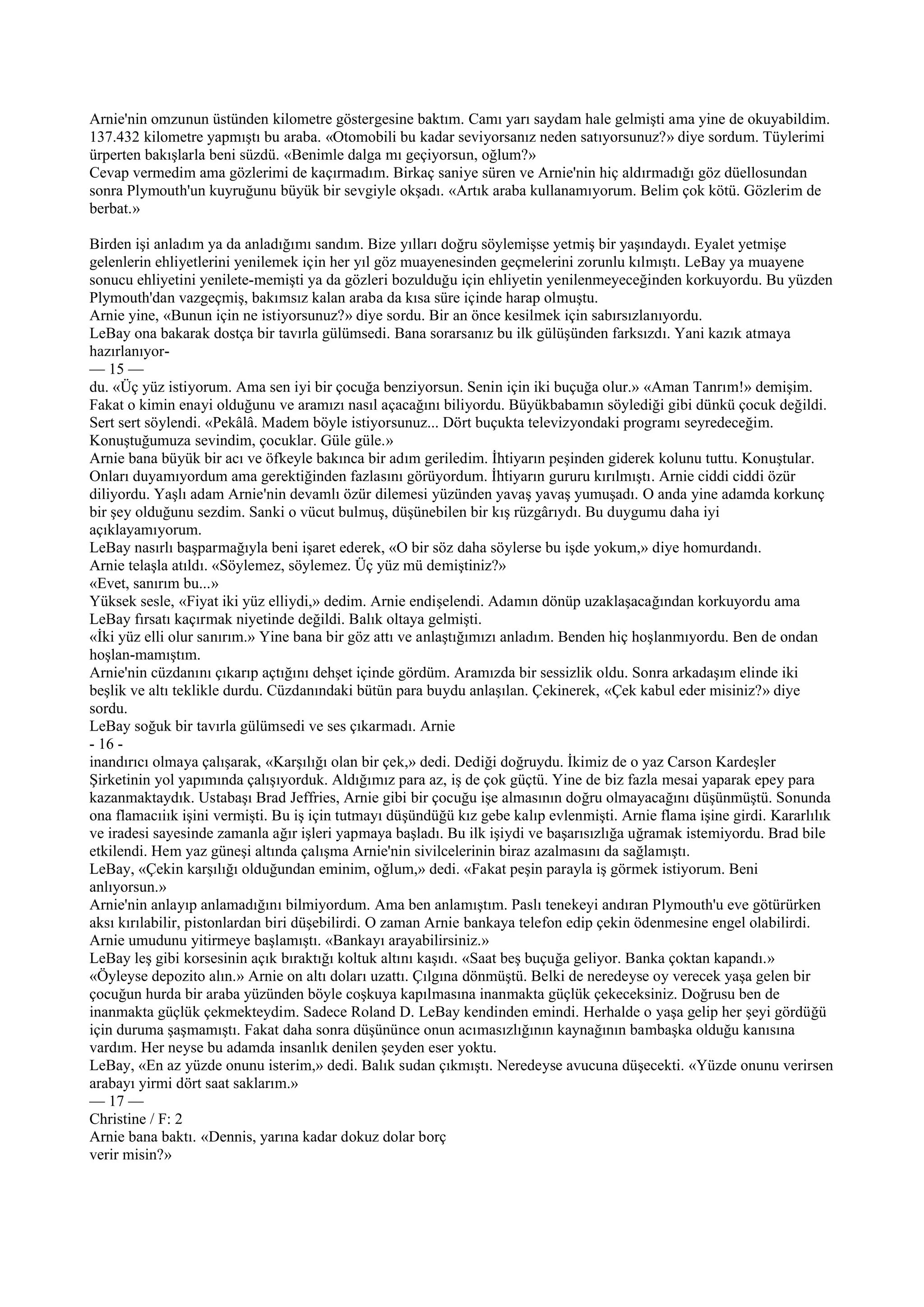 Arnie'nin omzunun üstünden kilometre göstergesine baktım. Camı yarı saydam hale gelmişti ama yine de okuyabildim.
137.432 kilometre yapmıştı bu araba. «Otomobili bu kadar seviyorsanız neden satıyorsunuz?» diye sordum. Tüylerimi
ürperten bakışlarla beni süzdü. «Benimle dalga mı geçiyorsun, oğlum?»
Cevap vermedim ama gözlerimi de kaçırmadım. Birkaç saniye süren ve Arnie'nin hiç aldırmadığı göz düellosundan
sonra Plymouth'un kuyruğunu büyük bir sevgiyle okşadı. «Artık araba kullanamıyorum. Belim çok kötü. Gözlerim de
berbat.»

Birden işi anladım ya da anladığımı sandım. Bize yılları doğru söylemişse yetmiş bir yaşındaydı. Eyalet yetmişe
gelenlerin ehliyetlerini yenilemek için her yıl göz muayenesinden geçmelerini zorunlu kılmıştı. LeBay ya muayene
sonucu ehliyetini yenilete-memişti ya da gözleri bozulduğu için ehliyetin yenilenmeyeceğinden korkuyordu. Bu yüzden
Plymouth'dan vazgeçmiş, bakımsız kalan araba da kısa süre içinde harap olmuştu.
Arnie yine, «Bunun için ne istiyorsunuz?» diye sordu. Bir an önce kesilmek için sabırsızlanıyordu.
LeBay ona bakarak dostça bir tavırla gülümsedi. Bana sorarsanız bu ilk gülüşünden farksızdı. Yani kazık atmaya
hazırlanıyor-
— 15 —
du. «Üç yüz istiyorum. Ama sen iyi bir çocuğa benziyorsun. Senin için iki buçuğa olur.» «Aman Tanrım!» demişim.
Fakat o kimin enayi olduğunu ve aramızı nasıl açacağını biliyordu. Büyükbabamın söylediği gibi dünkü çocuk değildi.
Sert sert söylendi. «Pekâlâ. Madem böyle istiyorsunuz... Dört buçukta televizyondaki programı seyredeceğim.
Konuştuğumuza sevindim, çocuklar. Güle güle.»
Arnie bana büyük bir acı ve öfkeyle bakınca bir adım geriledim. İhtiyarın peşinden giderek kolunu tuttu. Konuştular.
Onları duyamıyordum ama gerektiğinden fazlasını görüyordum. İhtiyarın gururu kırılmıştı. Arnie ciddi ciddi özür
diliyordu. Yaşlı adam Arnie'nin devamlı özür dilemesi yüzünden yavaş yavaş yumuşadı. O anda yine adamda korkunç
bir şey olduğunu sezdim. Sanki o vücut bulmuş, düşünebilen bir kış rüzgârıydı. Bu duygumu daha iyi
açıklayamıyorum.
LeBay nasırlı başparmağıyla beni işaret ederek, «O bir söz daha söylerse bu işde yokum,» diye homurdandı.
Arnie telaşla atıldı. «Söylemez, söylemez. Üç yüz mü demiştiniz?»
«Evet, sanırım bu...»
Yüksek sesle, «Fiyat iki yüz elliydi,» dedim. Arnie endişelendi. Adamın dönüp uzaklaşacağından korkuyordu ama
LeBay fırsatı kaçırmak niyetinde değildi. Balık oltaya gelmişti.
«İki yüz elli olur sanırım.» Yine bana bir göz attı ve anlaştığımızı anladım. Benden hiç hoşlanmıyordu. Ben de ondan
hoşlan-mamıştım.
Arnie'nin cüzdanını çıkarıp açtığını dehşet içinde gördüm. Aramızda bir sessizlik oldu. Sonra arkadaşım elinde iki
beşlik ve altı teklikle durdu. Cüzdanındaki bütün para buydu anlaşılan. Çekinerek, «Çek kabul eder misiniz?» diye
sordu.
LeBay soğuk bir tavırla gülümsedi ve ses çıkarmadı. Arnie
- 16 -
inandırıcı olmaya çalışarak, «Karşılığı olan bir çek,» dedi. Dediği doğruydu. İkimiz de o yaz Carson Kardeşler
Şirketinin yol yapımında çalışıyorduk. Aldığımız para az, iş de çok güçtü. Yine de biz fazla mesai yaparak epey para
kazanmaktaydık. Ustabaşı Brad Jeffries, Arnie gibi bir çocuğu işe almasının doğru olmayacağını düşünmüştü. Sonunda
ona flamacıiık işini vermişti. Bu iş için tutmayı düşündüğü kız gebe kalıp evlenmişti. Arnie flama işine girdi. Kararlılık
ve iradesi sayesinde zamanla ağır işleri yapmaya başladı. Bu ilk işiydi ve başarısızlığa uğramak istemiyordu. Brad bile
etkilendi. Hem yaz güneşi altında çalışma Arnie'nin sivilcelerinin biraz azalmasını da sağlamıştı.
LeBay, «Çekin karşılığı olduğundan eminim, oğlum,» dedi. «Fakat peşin parayla iş görmek istiyorum. Beni
anlıyorsun.»
Arnie'nin anlayıp anlamadığını bilmiyordum. Ama ben anlamıştım. Paslı tenekeyi andıran Plymouth'u eve götürürken
aksı kırılabilir, pistonlardan biri düşebilirdi. O zaman Arnie bankaya telefon edip çekin ödenmesine engel olabilirdi.
Arnie umudunu yitirmeye başlamıştı. «Bankayı arayabilirsiniz.»
LeBay leş gibi korsesinin açık bıraktığı koltuk altını kaşıdı. «Saat beş buçuğa geliyor. Banka çoktan kapandı.»
«Öyleyse depozito alın.» Arnie on altı doları uzattı. Çılgına dönmüştü. Belki de neredeyse oy verecek yaşa gelen bir
çocuğun hurda bir araba yüzünden böyle coşkuya kapılmasına inanmakta güçlük çekeceksiniz. Doğrusu ben de
inanmakta güçlük çekmekteydim. Sadece Roland D. LeBay kendinden emindi. Herhalde o yaşa gelip her şeyi gördüğü
için duruma şaşmamıştı. Fakat daha sonra düşününce onun acımasızlığının kaynağının bambaşka olduğu kanısına
vardım. Her neyse bu adamda insanlık denilen şeyden eser yoktu.
LeBay, «En az yüzde onunu isterim,» dedi. Balık sudan çıkmıştı. Neredeyse avucuna düşecekti. «Yüzde onunu verirsen
arabayı yirmi dört saat saklarım.»
— 17 —
Christine / F: 2
Arnie bana baktı. «Dennis, yarına kadar dokuz dolar borç
verir misin?»
 