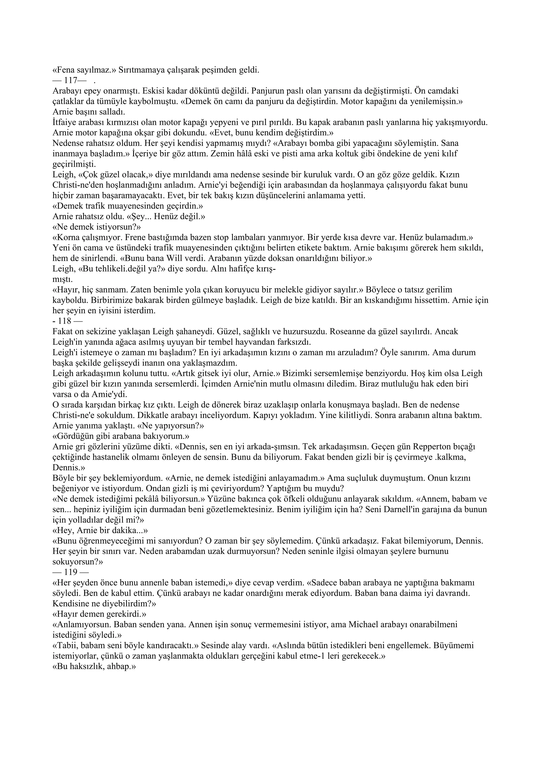 «Fena sayılmaz.» Sırıtmamaya çalışarak peşimden geldi.
— 117— .
Arabayı epey onarmıştı. Eskisi kadar döküntü değildi. Panjurun paslı olan yarısını da değiştirmişti. Ön camdaki
çatlaklar da tümüyle kaybolmuştu. «Demek ön camı da panjuru da değiştirdin. Motor kapağını da yenilemişsin.»
Arnie başını salladı.
İtfaiye arabası kırmızısı olan motor kapağı yepyeni ve pırıl pırıldı. Bu kapak arabanın paslı yanlarına hiç yakışmıyordu.
Arnie motor kapağına okşar gibi dokundu. «Evet, bunu kendim değiştirdim.»
Nedense rahatsız oldum. Her şeyi kendisi yapmamış mıydı? «Arabayı bomba gibi yapacağını söylemiştin. Sana
inanmaya başladım.» İçeriye bir göz attım. Zemin hâlâ eski ve pisti ama arka koltuk gibi öndekine de yeni kılıf
geçirilmişti.
Leigh, «Çok güzel olacak,» diye mırıldandı ama nedense sesinde bir kuruluk vardı. O an göz göze geldik. Kızın
Christi-ne'den hoşlanmadığını anladım. Arnie'yi beğendiği için arabasından da hoşlanmaya çalışıyordu fakat bunu
hiçbir zaman başaramayacaktı. Evet, bir tek bakış kızın düşüncelerini anlamama yetti.
«Demek trafik muayenesinden geçirdin.»
Arnie rahatsız oldu. «Şey... Henüz değil.»
«Ne demek istiyorsun?»
«Korna çalışmıyor. Frene bastığımda bazen stop lambaları yanmıyor. Bir yerde kısa devre var. Henüz bulamadım.»
Yeni ön cama ve üstündeki trafik muayenesinden çıktığını belirten etikete baktım. Arnie bakışımı görerek hem sıkıldı,
hem de sinirlendi. «Bunu bana Will verdi. Arabanın yüzde doksan onarıldığını biliyor.»
Leigh, «Bu tehlikeli.değil ya?» diye sordu. Alnı hafifçe kırış-
mıştı.
«Hayır, hiç sanmam. Zaten benimle yola çıkan koruyucu bir melekle gidiyor sayılır.» Böylece o tatsız gerilim
kayboldu. Birbirimize bakarak birden gülmeye başladık. Leigh de bize katıldı. Bir an kıskandığımı hissettim. Arnie için
her şeyin en iyisini isterdim.
- 118 —
Fakat on sekizine yaklaşan Leigh şahaneydi. Güzel, sağlıklı ve huzursuzdu. Roseanne da güzel sayılırdı. Ancak
Leigh'in yanında ağaca asılmış uyuyan bir tembel hayvandan farksızdı.
Leigh'i istemeye o zaman mı başladım? En iyi arkadaşımın kızını o zaman mı arzuladım? Öyle sanırım. Ama durum
başka şekilde gelişseydi inanın ona yaklaşmazdım.
Leigh arkadaşımın kolunu tuttu. «Artık gitsek iyi olur, Arnie.» Bizimki sersemlemişe benziyordu. Hoş kim olsa Leigh
gibi güzel bir kızın yanında sersemlerdi. İçimden Arnie'nin mutlu olmasını diledim. Biraz mutluluğu hak eden biri
varsa o da Amie'ydi.
O sırada karşıdan birkaç kız çıktı. Leigh de dönerek biraz uzaklaşıp onlarla konuşmaya başladı. Ben de nedense
Christi-ne'e sokuldum. Dikkatle arabayı inceliyordum. Kapıyı yokladım. Yine kilitliydi. Sonra arabanın altına baktım.
Arnie yanıma yaklaştı. «Ne yapıyorsun?»
«Gördüğün gibi arabana bakıyorum.»
Arnie gri gözlerini yüzüme dikti. «Dennis, sen en iyi arkada-şımsın. Tek arkadaşımsın. Geçen gün Repperton bıçağı
çektiğinde hastanelik olmamı önleyen de sensin. Bunu da biliyorum. Fakat benden gizli bir iş çevirmeye .kalkma,
Dennis.»
Böyle bir şey beklemiyordum. «Arnie, ne demek istediğini anlayamadım.» Ama suçluluk duymuştum. Onun kızını
beğeniyor ve istiyordum. Ondan gizli iş mi çeviriyordum? Yaptığım bu muydu?
«Ne demek istediğimi pekâlâ biliyorsun.» Yüzüne bakınca çok öfkeli olduğunu anlayarak sıkıldım. «Annem, babam ve
sen... hepiniz iyiliğim için durmadan beni gözetlemektesiniz. Benim iyiliğim için ha? Seni Darnell'in garajına da bunun
için yolladılar değil mi?»
«Hey, Arnie bir dakika...»
«Bunu öğrenmeyeceğimi mi sanıyordun? O zaman bir şey söylemedim. Çünkü arkadaşız. Fakat bilemiyorum, Dennis.
Her şeyin bir sınırı var. Neden arabamdan uzak durmuyorsun? Neden seninle ilgisi olmayan şeylere burnunu
sokuyorsun?»
— 119 —
«Her şeyden önce bunu annenle baban istemedi,» diye cevap verdim. «Sadece baban arabaya ne yaptığına bakmamı
söyledi. Ben de kabul ettim. Çünkü arabayı ne kadar onardığını merak ediyordum. Baban bana daima iyi davrandı.
Kendisine ne diyebilirdim?»
«Hayır demen gerekirdi.»
«Anlamıyorsun. Baban senden yana. Annen işin sonuç vermemesini istiyor, ama Michael arabayı onarabilmeni
istediğini söyledi.»
«Tabii, babam seni böyle kandıracaktı.» Sesinde alay vardı. «Aslında bütün istedikleri beni engellemek. Büyümemi
istemiyorlar, çünkü o zaman yaşlanmakta oldukları gerçeğini kabul etme-1 leri gerekecek.»
«Bu haksızlık, ahbap.»
 