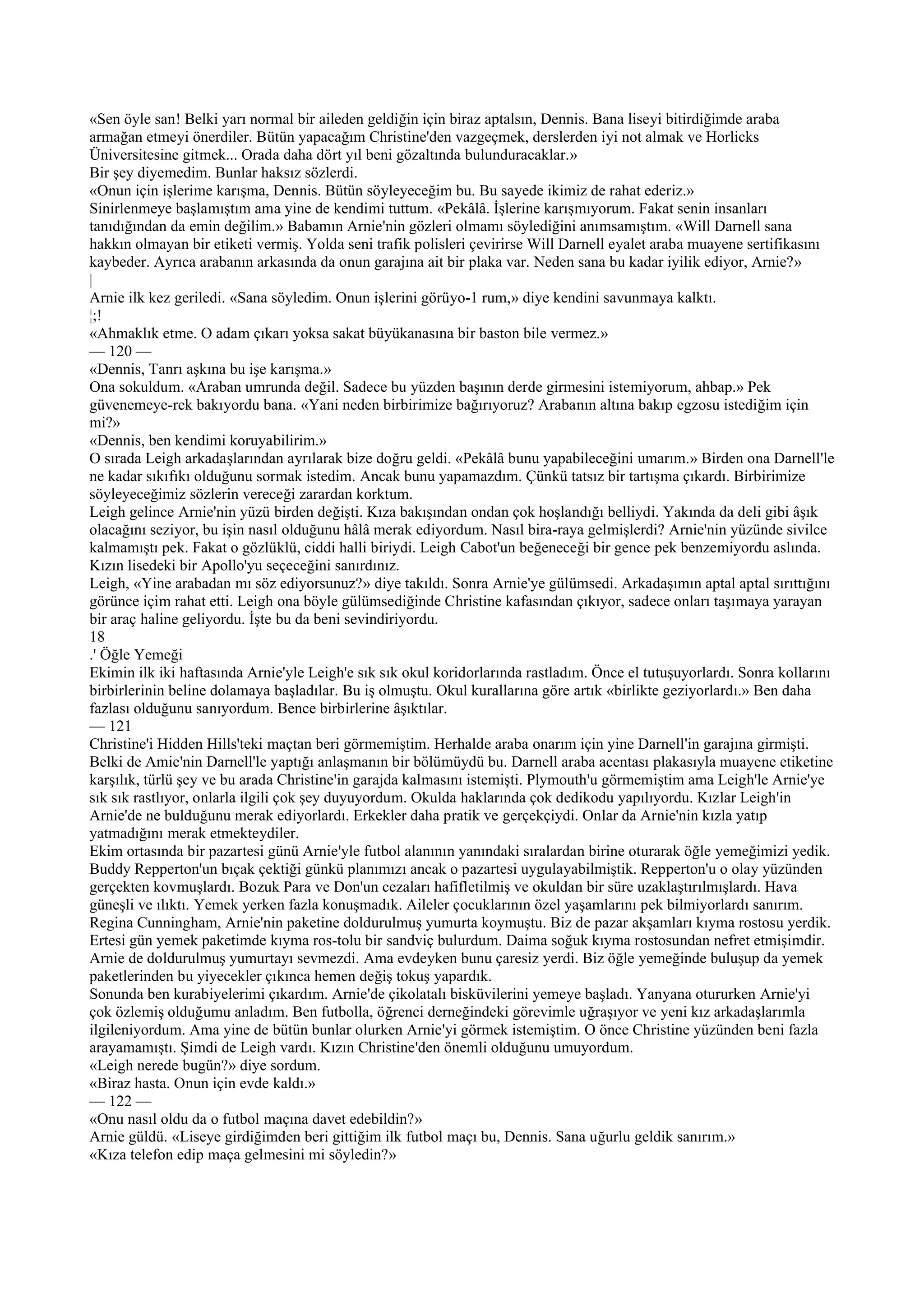 «Sen öyle san! Belki yarı normal bir aileden geldiğin için biraz aptalsın, Dennis. Bana liseyi bitirdiğimde araba
armağan etmeyi önerdiler. Bütün yapacağım Christine'den vazgeçmek, derslerden iyi not almak ve Horlicks
Üniversitesine gitmek... Orada daha dört yıl beni gözaltında bulunduracaklar.»
Bir şey diyemedim. Bunlar haksız sözlerdi.
«Onun için işlerime karışma, Dennis. Bütün söyleyeceğim bu. Bu sayede ikimiz de rahat ederiz.»
Sinirlenmeye başlamıştım ama yine de kendimi tuttum. «Pekâlâ. İşlerine karışmıyorum. Fakat senin insanları
tanıdığından da emin değilim.» Babamın Arnie'nin gözleri olmamı söylediğini anımsamıştım. «Will Darnell sana
hakkın olmayan bir etiketi vermiş. Yolda seni trafik polisleri çevirirse Will Darnell eyalet araba muayene sertifikasını
kaybeder. Ayrıca arabanın arkasında da onun garajına ait bir plaka var. Neden sana bu kadar iyilik ediyor, Arnie?»
|
Arnie ilk kez geriledi. «Sana söyledim. Onun işlerini görüyo-1 rum,» diye kendini savunmaya kalktı.
¦;!
«Ahmaklık etme. O adam çıkarı yoksa sakat büyükanasına bir baston bile vermez.»
— 120 —
«Dennis, Tanrı aşkına bu işe karışma.»
Ona sokuldum. «Araban umrunda değil. Sadece bu yüzden başının derde girmesini istemiyorum, ahbap.» Pek
güvenemeye-rek bakıyordu bana. «Yani neden birbirimize bağırıyoruz? Arabanın altına bakıp egzosu istediğim için
mi?»
«Dennis, ben kendimi koruyabilirim.»
O sırada Leigh arkadaşlarından ayrılarak bize doğru geldi. «Pekâlâ bunu yapabileceğini umarım.» Birden ona Darnell'le
ne kadar sıkıfıkı olduğunu sormak istedim. Ancak bunu yapamazdım. Çünkü tatsız bir tartışma çıkardı. Birbirimize
söyleyeceğimiz sözlerin vereceği zarardan korktum.
Leigh gelince Arnie'nin yüzü birden değişti. Kıza bakışından ondan çok hoşlandığı belliydi. Yakında da deli gibi âşık
olacağını seziyor, bu işin nasıl olduğunu hâlâ merak ediyordum. Nasıl bira-raya gelmişlerdi? Arnie'nin yüzünde sivilce
kalmamıştı pek. Fakat o gözlüklü, ciddi halli biriydi. Leigh Cabot'un beğeneceği bir gence pek benzemiyordu aslında.
Kızın lisedeki bir Apollo'yu seçeceğini sanırdınız.
Leigh, «Yine arabadan mı söz ediyorsunuz?» diye takıldı. Sonra Arnie'ye gülümsedi. Arkadaşımın aptal aptal sırıttığını
görünce içim rahat etti. Leigh ona böyle gülümsediğinde Christine kafasından çıkıyor, sadece onları taşımaya yarayan
bir araç haline geliyordu. İşte bu da beni sevindiriyordu.
18
.' Öğle Yemeği
Ekimin ilk iki haftasında Arnie'yle Leigh'e sık sık okul koridorlarında rastladım. Önce el tutuşuyorlardı. Sonra kollarını
birbirlerinin beline dolamaya başladılar. Bu iş olmuştu. Okul kurallarına göre artık «birlikte geziyorlardı.» Ben daha
fazlası olduğunu sanıyordum. Bence birbirlerine âşıktılar.
— 121
Christine'i Hidden Hills'teki maçtan beri görmemiştim. Herhalde araba onarım için yine Darnell'in garajına girmişti.
Belki de Amie'nin Darnell'le yaptığı anlaşmanın bir bölümüydü bu. Darnell araba acentası plakasıyla muayene etiketine
karşılık, türlü şey ve bu arada Christine'in garajda kalmasını istemişti. Plymouth'u görmemiştim ama Leigh'le Arnie'ye
sık sık rastlıyor, onlarla ilgili çok şey duyuyordum. Okulda haklarında çok dedikodu yapılıyordu. Kızlar Leigh'in
Arnie'de ne bulduğunu merak ediyorlardı. Erkekler daha pratik ve gerçekçiydi. Onlar da Arnie'nin kızla yatıp
yatmadığını merak etmekteydiler.
Ekim ortasında bir pazartesi günü Arnie'yle futbol alanının yanındaki sıralardan birine oturarak öğle yemeğimizi yedik.
Buddy Repperton'un bıçak çektiği günkü planımızı ancak o pazartesi uygulayabilmiştik. Repperton'u o olay yüzünden
gerçekten kovmuşlardı. Bozuk Para ve Don'un cezaları hafifletilmiş ve okuldan bir süre uzaklaştırılmışlardı. Hava
güneşli ve ılıktı. Yemek yerken fazla konuşmadık. Aileler çocuklarının özel yaşamlarını pek bilmiyorlardı sanırım.
Regina Cunningham, Arnie'nin paketine doldurulmuş yumurta koymuştu. Biz de pazar akşamları kıyma rostosu yerdik.
Ertesi gün yemek paketimde kıyma ros-tolu bir sandviç bulurdum. Daima soğuk kıyma rostosundan nefret etmişimdir.
Arnie de doldurulmuş yumurtayı sevmezdi. Ama evdeyken bunu çaresiz yerdi. Biz öğle yemeğinde buluşup da yemek
paketlerinden bu yiyecekler çıkınca hemen değiş tokuş yapardık.
Sonunda ben kurabiyelerimi çıkardım. Arnie'de çikolatalı bisküvilerini yemeye başladı. Yanyana otururken Arnie'yi
çok özlemiş olduğumu anladım. Ben futbolla, öğrenci derneğindeki görevimle uğraşıyor ve yeni kız arkadaşlarımla
ilgileniyordum. Ama yine de bütün bunlar olurken Arnie'yi görmek istemiştim. O önce Christine yüzünden beni fazla
arayamamıştı. Şimdi de Leigh vardı. Kızın Christine'den önemli olduğunu umuyordum.
«Leigh nerede bugün?» diye sordum.
«Biraz hasta. Onun için evde kaldı.»
— 122 —
«Onu nasıl oldu da o futbol maçına davet edebildin?»
Arnie güldü. «Liseye girdiğimden beri gittiğim ilk futbol maçı bu, Dennis. Sana uğurlu geldik sanırım.»
«Kıza telefon edip maça gelmesini mi söyledin?»
 