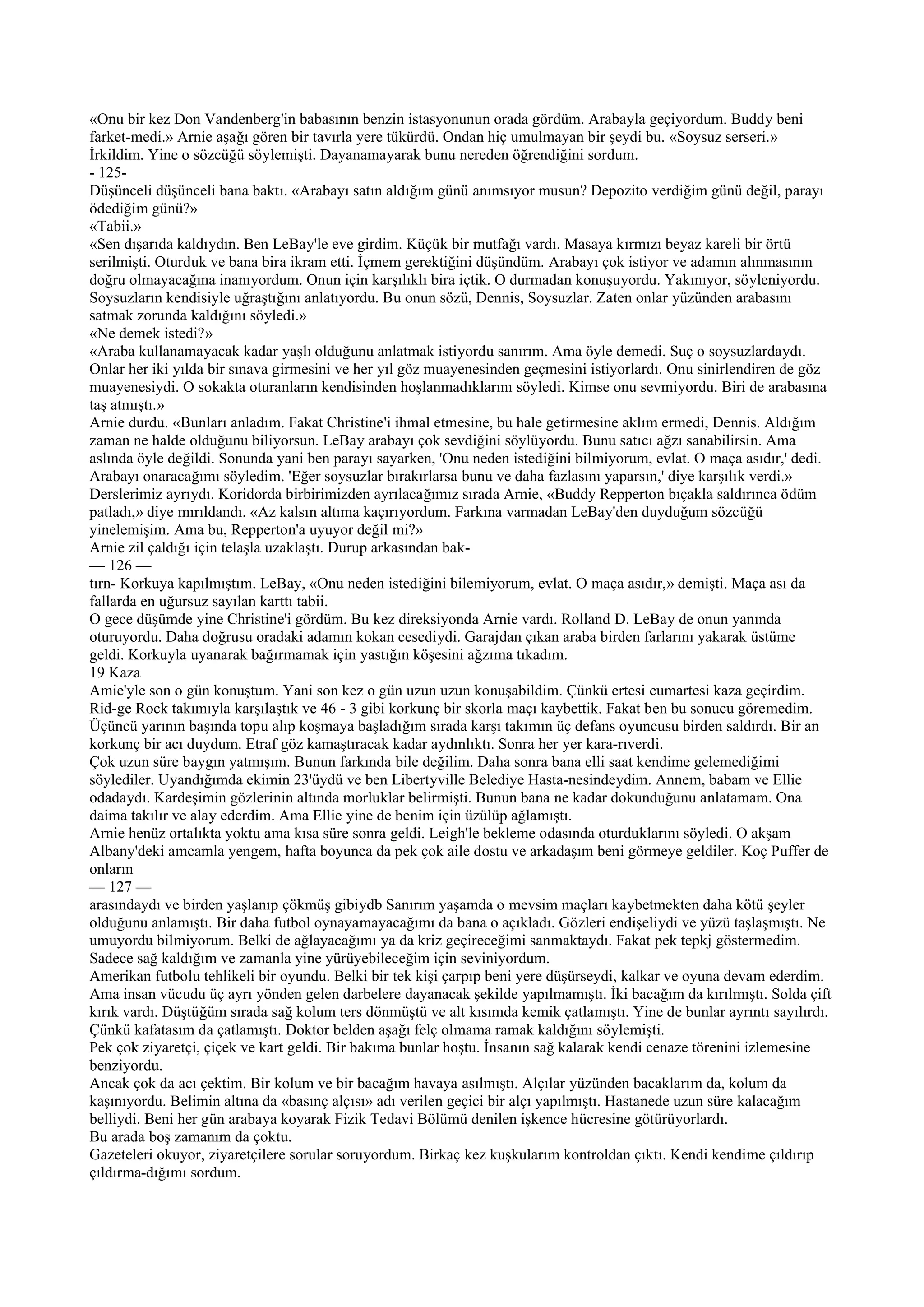«Onu bir kez Don Vandenberg'in babasının benzin istasyonunun orada gördüm. Arabayla geçiyordum. Buddy beni
farket-medi.» Arnie aşağı gören bir tavırla yere tükürdü. Ondan hiç umulmayan bir şeydi bu. «Soysuz serseri.»
İrkildim. Yine o sözcüğü söylemişti. Dayanamayarak bunu nereden öğrendiğini sordum.
- 125-
Düşünceli düşünceli bana baktı. «Arabayı satın aldığım günü anımsıyor musun? Depozito verdiğim günü değil, parayı
ödediğim günü?»
«Tabii.»
«Sen dışarıda kaldıydın. Ben LeBay'le eve girdim. Küçük bir mutfağı vardı. Masaya kırmızı beyaz kareli bir örtü
serilmişti. Oturduk ve bana bira ikram etti. İçmem gerektiğini düşündüm. Arabayı çok istiyor ve adamın alınmasının
doğru olmayacağına inanıyordum. Onun için karşılıklı bira içtik. O durmadan konuşuyordu. Yakınıyor, söyleniyordu.
Soysuzların kendisiyle uğraştığını anlatıyordu. Bu onun sözü, Dennis, Soysuzlar. Zaten onlar yüzünden arabasını
satmak zorunda kaldığını söyledi.»
«Ne demek istedi?»
«Araba kullanamayacak kadar yaşlı olduğunu anlatmak istiyordu sanırım. Ama öyle demedi. Suç o soysuzlardaydı.
Onlar her iki yılda bir sınava girmesini ve her yıl göz muayenesinden geçmesini istiyorlardı. Onu sinirlendiren de göz
muayenesiydi. O sokakta oturanların kendisinden hoşlanmadıklarını söyledi. Kimse onu sevmiyordu. Biri de arabasına
taş atmıştı.»
Arnie durdu. «Bunları anladım. Fakat Christine'i ihmal etmesine, bu hale getirmesine aklım ermedi, Dennis. Aldığım
zaman ne halde olduğunu biliyorsun. LeBay arabayı çok sevdiğini söylüyordu. Bunu satıcı ağzı sanabilirsin. Ama
aslında öyle değildi. Sonunda yani ben parayı sayarken, 'Onu neden istediğini bilmiyorum, evlat. O maça asıdır,' dedi.
Arabayı onaracağımı söyledim. 'Eğer soysuzlar bırakırlarsa bunu ve daha fazlasını yaparsın,' diye karşılık verdi.»
Derslerimiz ayrıydı. Koridorda birbirimizden ayrılacağımız sırada Arnie, «Buddy Repperton bıçakla saldırınca ödüm
patladı,» diye mırıldandı. «Az kalsın altıma kaçırıyordum. Farkına varmadan LeBay'den duyduğum sözcüğü
yinelemişim. Ama bu, Repperton'a uyuyor değil mi?»
Arnie zil çaldığı için telaşla uzaklaştı. Durup arkasından bak-
— 126 —
tırn- Korkuya kapılmıştım. LeBay, «Onu neden istediğini bilemiyorum, evlat. O maça asıdır,» demişti. Maça ası da
fallarda en uğursuz sayılan karttı tabii.
O gece düşümde yine Christine'i gördüm. Bu kez direksiyonda Arnie vardı. Rolland D. LeBay de onun yanında
oturuyordu. Daha doğrusu oradaki adamın kokan cesediydi. Garajdan çıkan araba birden farlarını yakarak üstüme
geldi. Korkuyla uyanarak bağırmamak için yastığın köşesini ağzıma tıkadım.
19 Kaza
Amie'yle son o gün konuştum. Yani son kez o gün uzun uzun konuşabildim. Çünkü ertesi cumartesi kaza geçirdim.
Rid-ge Rock takımıyla karşılaştık ve 46 - 3 gibi korkunç bir skorla maçı kaybettik. Fakat ben bu sonucu göremedim.
Üçüncü yarının başında topu alıp koşmaya başladığım sırada karşı takımın üç defans oyuncusu birden saldırdı. Bir an
korkunç bir acı duydum. Etraf göz kamaştıracak kadar aydınlıktı. Sonra her yer kara-rıverdi.
Çok uzun süre baygın yatmışım. Bunun farkında bile değilim. Daha sonra bana elli saat kendime gelemediğimi
söylediler. Uyandığımda ekimin 23'üydü ve ben Libertyville Belediye Hasta-nesindeydim. Annem, babam ve Ellie
odadaydı. Kardeşimin gözlerinin altında morluklar belirmişti. Bunun bana ne kadar dokunduğunu anlatamam. Ona
daima takılır ve alay ederdim. Ama Ellie yine de benim için üzülüp ağlamıştı.
Arnie henüz ortalıkta yoktu ama kısa süre sonra geldi. Leigh'le bekleme odasında oturduklarını söyledi. O akşam
Albany'deki amcamla yengem, hafta boyunca da pek çok aile dostu ve arkadaşım beni görmeye geldiler. Koç Puffer de
onların
— 127 —
arasındaydı ve birden yaşlanıp çökmüş gibiydb Sanırım yaşamda o mevsim maçları kaybetmekten daha kötü şeyler
olduğunu anlamıştı. Bir daha futbol oynayamayacağımı da bana o açıkladı. Gözleri endişeliydi ve yüzü taşlaşmıştı. Ne
umuyordu bilmiyorum. Belki de ağlayacağımı ya da kriz geçireceğimi sanmaktaydı. Fakat pek tepkj göstermedim.
Sadece sağ kaldığım ve zamanla yine yürüyebileceğim için seviniyordum.
Amerikan futbolu tehlikeli bir oyundu. Belki bir tek kişi çarpıp beni yere düşürseydi, kalkar ve oyuna devam ederdim.
Ama insan vücudu üç ayrı yönden gelen darbelere dayanacak şekilde yapılmamıştı. İki bacağım da kırılmıştı. Solda çift
kırık vardı. Düştüğüm sırada sağ kolum ters dönmüştü ve alt kısımda kemik çatlamıştı. Yine de bunlar ayrıntı sayılırdı.
Çünkü kafatasım da çatlamıştı. Doktor belden aşağı felç olmama ramak kaldığını söylemişti.
Pek çok ziyaretçi, çiçek ve kart geldi. Bir bakıma bunlar hoştu. İnsanın sağ kalarak kendi cenaze törenini izlemesine
benziyordu.
Ancak çok da acı çektim. Bir kolum ve bir bacağım havaya asılmıştı. Alçılar yüzünden bacaklarım da, kolum da
kaşınıyordu. Belimin altına da «basınç alçısı» adı verilen geçici bir alçı yapılmıştı. Hastanede uzun süre kalacağım
belliydi. Beni her gün arabaya koyarak Fizik Tedavi Bölümü denilen işkence hücresine götürüyorlardı.
Bu arada boş zamanım da çoktu.
Gazeteleri okuyor, ziyaretçilere sorular soruyordum. Birkaç kez kuşkularım kontroldan çıktı. Kendi kendime çıldırıp
çıldırma-dığımı sordum.
 