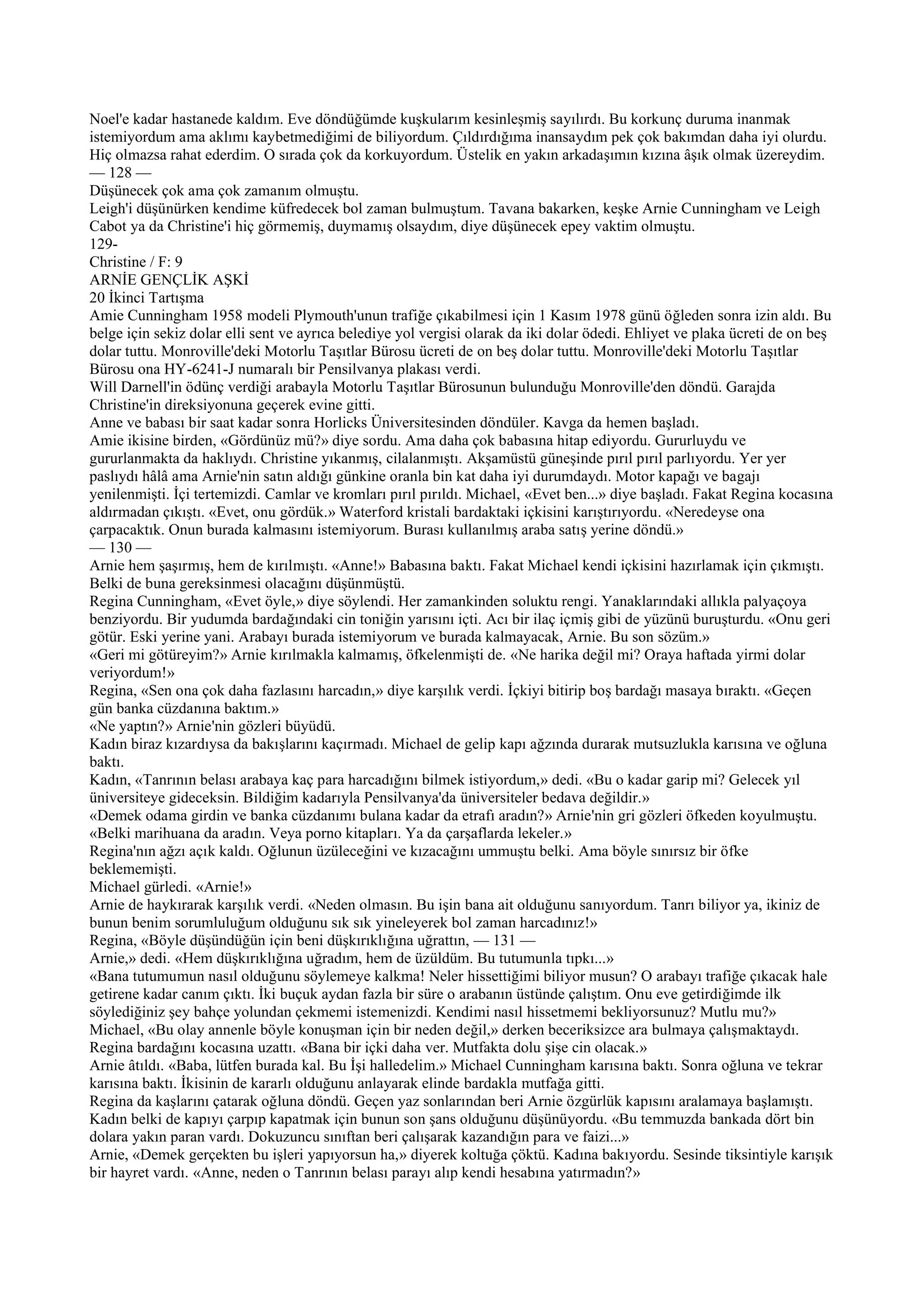 Noel'e kadar hastanede kaldım. Eve döndüğümde kuşkularım kesinleşmiş sayılırdı. Bu korkunç duruma inanmak
istemiyordum ama aklımı kaybetmediğimi de biliyordum. Çıldırdığıma inansaydım pek çok bakımdan daha iyi olurdu.
Hiç olmazsa rahat ederdim. O sırada çok da korkuyordum. Üstelik en yakın arkadaşımın kızına âşık olmak üzereydim.
— 128 —
Düşünecek çok ama çok zamanım olmuştu.
Leigh'i düşünürken kendime küfredecek bol zaman bulmuştum. Tavana bakarken, keşke Arnie Cunningham ve Leigh
Cabot ya da Christine'i hiç görmemiş, duymamış olsaydım, diye düşünecek epey vaktim olmuştu.
129-
Christine / F: 9
ARNİE GENÇLİK AŞKİ
20 İkinci Tartışma
Amie Cunningham 1958 modeli Plymouth'unun trafiğe çıkabilmesi için 1 Kasım 1978 günü öğleden sonra izin aldı. Bu
belge için sekiz dolar elli sent ve ayrıca belediye yol vergisi olarak da iki dolar ödedi. Ehliyet ve plaka ücreti de on beş
dolar tuttu. Monroville'deki Motorlu Taşıtlar Bürosu ücreti de on beş dolar tuttu. Monroville'deki Motorlu Taşıtlar
Bürosu ona HY-6241-J numaralı bir Pensilvanya plakası verdi.
Will Darnell'in ödünç verdiği arabayla Motorlu Taşıtlar Bürosunun bulunduğu Monroville'den döndü. Garajda
Christine'in direksiyonuna geçerek evine gitti.
Anne ve babası bir saat kadar sonra Horlicks Üniversitesinden döndüler. Kavga da hemen başladı.
Amie ikisine birden, «Gördünüz mü?» diye sordu. Ama daha çok babasına hitap ediyordu. Gururluydu ve
gururlanmakta da haklıydı. Christine yıkanmış, cilalanmıştı. Akşamüstü güneşinde pırıl pırıl parlıyordu. Yer yer
paslıydı hâlâ ama Arnie'nin satın aldığı günkine oranla bin kat daha iyi durumdaydı. Motor kapağı ve bagajı
yenilenmişti. İçi tertemizdi. Camlar ve kromları pırıl pırıldı. Michael, «Evet ben...» diye başladı. Fakat Regina kocasına
aldırmadan çıkıştı. «Evet, onu gördük.» Waterford kristali bardaktaki içkisini karıştırıyordu. «Neredeyse ona
çarpacaktık. Onun burada kalmasını istemiyorum. Burası kullanılmış araba satış yerine döndü.»
— 130 —
Arnie hem şaşırmış, hem de kırılmıştı. «Anne!» Babasına baktı. Fakat Michael kendi içkisini hazırlamak için çıkmıştı.
Belki de buna gereksinmesi olacağını düşünmüştü.
Regina Cunningham, «Evet öyle,» diye söylendi. Her zamankinden soluktu rengi. Yanaklarındaki allıkla palyaçoya
benziyordu. Bir yudumda bardağındaki cin toniğin yarısını içti. Acı bir ilaç içmiş gibi de yüzünü buruşturdu. «Onu geri
götür. Eski yerine yani. Arabayı burada istemiyorum ve burada kalmayacak, Arnie. Bu son sözüm.»
«Geri mi götüreyim?» Arnie kırılmakla kalmamış, öfkelenmişti de. «Ne harika değil mi? Oraya haftada yirmi dolar
veriyordum!»
Regina, «Sen ona çok daha fazlasını harcadın,» diye karşılık verdi. İçkiyi bitirip boş bardağı masaya bıraktı. «Geçen
gün banka cüzdanına baktım.»
«Ne yaptın?» Arnie'nin gözleri büyüdü.
Kadın biraz kızardıysa da bakışlarını kaçırmadı. Michael de gelip kapı ağzında durarak mutsuzlukla karısına ve oğluna
baktı.
Kadın, «Tanrının belası arabaya kaç para harcadığını bilmek istiyordum,» dedi. «Bu o kadar garip mi? Gelecek yıl
üniversiteye gideceksin. Bildiğim kadarıyla Pensilvanya'da üniversiteler bedava değildir.»
«Demek odama girdin ve banka cüzdanımı bulana kadar da etrafı aradın?» Arnie'nin gri gözleri öfkeden koyulmuştu.
«Belki marihuana da aradın. Veya porno kitapları. Ya da çarşaflarda lekeler.»
Regina'nın ağzı açık kaldı. Oğlunun üzüleceğini ve kızacağını ummuştu belki. Ama böyle sınırsız bir öfke
beklememişti.
Michael gürledi. «Arnie!»
Arnie de haykırarak karşılık verdi. «Neden olmasın. Bu işin bana ait olduğunu sanıyordum. Tanrı biliyor ya, ikiniz de
bunun benim sorumluluğum olduğunu sık sık yineleyerek bol zaman harcadınız!»
Regina, «Böyle düşündüğün için beni düşkırıklığına uğrattın, — 131 —
Arnie,» dedi. «Hem düşkırıklığına uğradım, hem de üzüldüm. Bu tutumunla tıpkı...»
«Bana tutumumun nasıl olduğunu söylemeye kalkma! Neler hissettiğimi biliyor musun? O arabayı trafiğe çıkacak hale
getirene kadar canım çıktı. İki buçuk aydan fazla bir süre o arabanın üstünde çalıştım. Onu eve getirdiğimde ilk
söylediğiniz şey bahçe yolundan çekmemi istemenizdi. Kendimi nasıl hissetmemi bekliyorsunuz? Mutlu mu?»
Michael, «Bu olay annenle böyle konuşman için bir neden değil,» derken beceriksizce ara bulmaya çalışmaktaydı.
Regina bardağını kocasına uzattı. «Bana bir içki daha ver. Mutfakta dolu şişe cin olacak.»
Arnie âtıldı. «Baba, lütfen burada kal. Bu İşi halledelim.» Michael Cunningham karısına baktı. Sonra oğluna ve tekrar
karısına baktı. İkisinin de kararlı olduğunu anlayarak elinde bardakla mutfağa gitti.
Regina da kaşlarını çatarak oğluna döndü. Geçen yaz sonlarından beri Arnie özgürlük kapısını aralamaya başlamıştı.
Kadın belki de kapıyı çarpıp kapatmak için bunun son şans olduğunu düşünüyordu. «Bu temmuzda bankada dört bin
dolara yakın paran vardı. Dokuzuncu sınıftan beri çalışarak kazandığın para ve faizi...»
Arnie, «Demek gerçekten bu işleri yapıyorsun ha,» diyerek koltuğa çöktü. Kadına bakıyordu. Sesinde tiksintiyle karışık
bir hayret vardı. «Anne, neden o Tanrının belası parayı alıp kendi hesabına yatırmadın?»
 