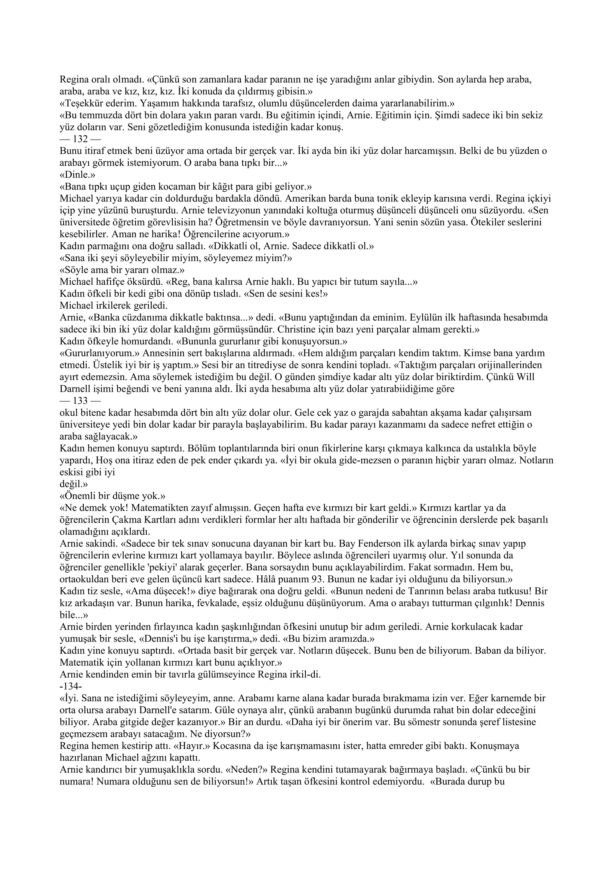 Regina oralı olmadı. «Çünkü son zamanlara kadar paranın ne işe yaradığını anlar gibiydin. Son aylarda hep araba,
araba, araba ve kız, kız, kız. İki konuda da çıldırmış gibisin.»
«Teşekkür ederim. Yaşamım hakkında tarafsız, olumlu düşüncelerden daima yararlanabilirim.»
«Bu temmuzda dört bin dolara yakın paran vardı. Bu eğitimin içindi, Arnie. Eğitimin için. Şimdi sadece iki bin sekiz
yüz doların var. Seni gözetlediğim konusunda istediğin kadar konuş.
— 132 —
Bunu itiraf etmek beni üzüyor ama ortada bir gerçek var. İki ayda bin iki yüz dolar harcamışsın. Belki de bu yüzden o
arabayı görmek istemiyorum. O araba bana tıpkı bir...»
«Dinle.»
«Bana tıpkı uçup giden kocaman bir kâğıt para gibi geliyor.»
Michael yarıya kadar cin doldurduğu bardakla döndü. Amerikan barda buna tonik ekleyip karısına verdi. Regina içkiyi
içip yine yüzünü buruşturdu. Arnie televizyonun yanındaki koltuğa oturmuş düşünceli düşünceli onu süzüyordu. «Sen
üniversitede öğretim görevlisisin ha? Öğretmensin ve böyle davranıyorsun. Yani senin sözün yasa. Ötekiler seslerini
kesebilirler. Aman ne harika! Öğrencilerine acıyorum.»
Kadın parmağını ona doğru salladı. «Dikkatli ol, Arnie. Sadece dikkatli ol.»
«Sana iki şeyi söyleyebilir miyim, söyleyemez miyim?»
«Söyle ama bir yararı olmaz.»
Michael hafifçe öksürdü. «Reg, bana kalırsa Arnie haklı. Bu yapıcı bir tutum sayıla...»
Kadın öfkeli bir kedi gibi ona dönüp tısladı. «Sen de sesini kes!»
Michael irkilerek geriledi.
Arnie, «Banka cüzdanıma dikkatle baktınsa...» dedi. «Bunu yaptığından da eminim. Eylülün ilk haftasında hesabımda
sadece iki bin iki yüz dolar kaldığını görmüşsündür. Christine için bazı yeni parçalar almam gerekti.»
Kadın öfkeyle homurdandı. «Bununla gururlanır gibi konuşuyorsun.»
«Gururlanıyorum.» Annesinin sert bakışlarına aldırmadı. «Hem aldığım parçaları kendim taktım. Kimse bana yardım
etmedi. Üstelik iyi bir iş yaptım.» Sesi bir an titrediyse de sonra kendini topladı. «Taktığım parçaları orijinallerinden
ayırt edemezsin. Ama söylemek istediğim bu değil. O günden şimdiye kadar altı yüz dolar biriktirdim. Çünkü Will
Darnell işimi beğendi ve beni yanına aldı. İki ayda hesabıma altı yüz dolar yatırabiidiğime göre
— 133 —
okul bitene kadar hesabımda dört bin altı yüz dolar olur. Gele cek yaz o garajda sabahtan akşama kadar çalışırsam
üniversiteye yedi bin dolar kadar bir parayla başlayabilirim. Bu kadar parayı kazanmamı da sadece nefret ettiğin o
araba sağlayacak.»
Kadın hemen konuyu saptırdı. Bölüm toplantılarında biri onun fikirlerine karşı çıkmaya kalkınca da ustalıkla böyle
yapardı, Hoş ona itiraz eden de pek ender çıkardı ya. «İyi bir okula gide-mezsen o paranın hiçbir yararı olmaz. Notların
eskisi gibi iyi
değil.»
«Önemli bir düşme yok.»
«Ne demek yok! Matematikten zayıf almışsın. Geçen hafta eve kırmızı bir kart geldi.» Kırmızı kartlar ya da
öğrencilerin Çakma Kartları adını verdikleri formlar her altı haftada bir gönderilir ve öğrencinin derslerde pek başarılı
olamadığını açıklardı.
Arnie sakindi. «Sadece bir tek sınav sonucuna dayanan bir kart bu. Bay Fenderson ilk aylarda birkaç sınav yapıp
öğrencilerin evlerine kırmızı kart yollamaya bayılır. Böylece aslında öğrencileri uyarmış olur. Yıl sonunda da
öğrenciler genellikle 'pekiyi' alarak geçerler. Bana sorsaydın bunu açıklayabilirdim. Fakat sormadın. Hem bu,
ortaokuldan beri eve gelen üçüncü kart sadece. Hâlâ puanım 93. Bunun ne kadar iyi olduğunu da biliyorsun.»
Kadın tiz sesle, «Ama düşecek!» diye bağırarak ona doğru geldi. «Bunun nedeni de Tanrının belası araba tutkusu! Bir
kız arkadaşın var. Bunun harika, fevkalade, eşsiz olduğunu düşünüyorum. Ama o arabayı tutturman çılgınlık! Dennis
bile...»
Arnie birden yerinden fırlayınca kadın şaşkınlığından öfkesini unutup bir adım geriledi. Arnie korkulacak kadar
yumuşak bir sesle, «Dennis'i bu işe karıştırma,» dedi. «Bu bizim aramızda.»
Kadın yine konuyu saptırdı. «Ortada basit bir gerçek var. Notların düşecek. Bunu ben de biliyorum. Baban da biliyor.
Matematik için yollanan kırmızı kart bunu açıklıyor.»
Arnie kendinden emin bir tavırla gülümseyince Regina irkil-di.
-134-
«İyi. Sana ne istediğimi söyleyeyim, anne. Arabamı karne alana kadar burada bırakmama izin ver. Eğer karnemde bir
orta olursa arabayı Darnell'e satarım. Güle oynaya alır, çünkü arabanın bugünkü durumda rahat bin dolar edeceğini
biliyor. Araba gitgide değer kazanıyor.» Bir an durdu. «Daha iyi bir önerim var. Bu sömestr sonunda şeref listesine
geçmezsem arabayı satacağım. Ne diyorsun?»
Regina hemen kestirip attı. «Hayır.» Kocasına da işe karışmamasını ister, hatta emreder gibi baktı. Konuşmaya
hazırlanan Michael ağzını kapattı.
Arnie kandırıcı bir yumuşaklıkla sordu. «Neden?» Regina kendini tutamayarak bağırmaya başladı. «Çünkü bu bir
numara! Numara olduğunu sen de biliyorsun!» Artık taşan öfkesini kontrol edemiyordu. «Burada durup bu
 