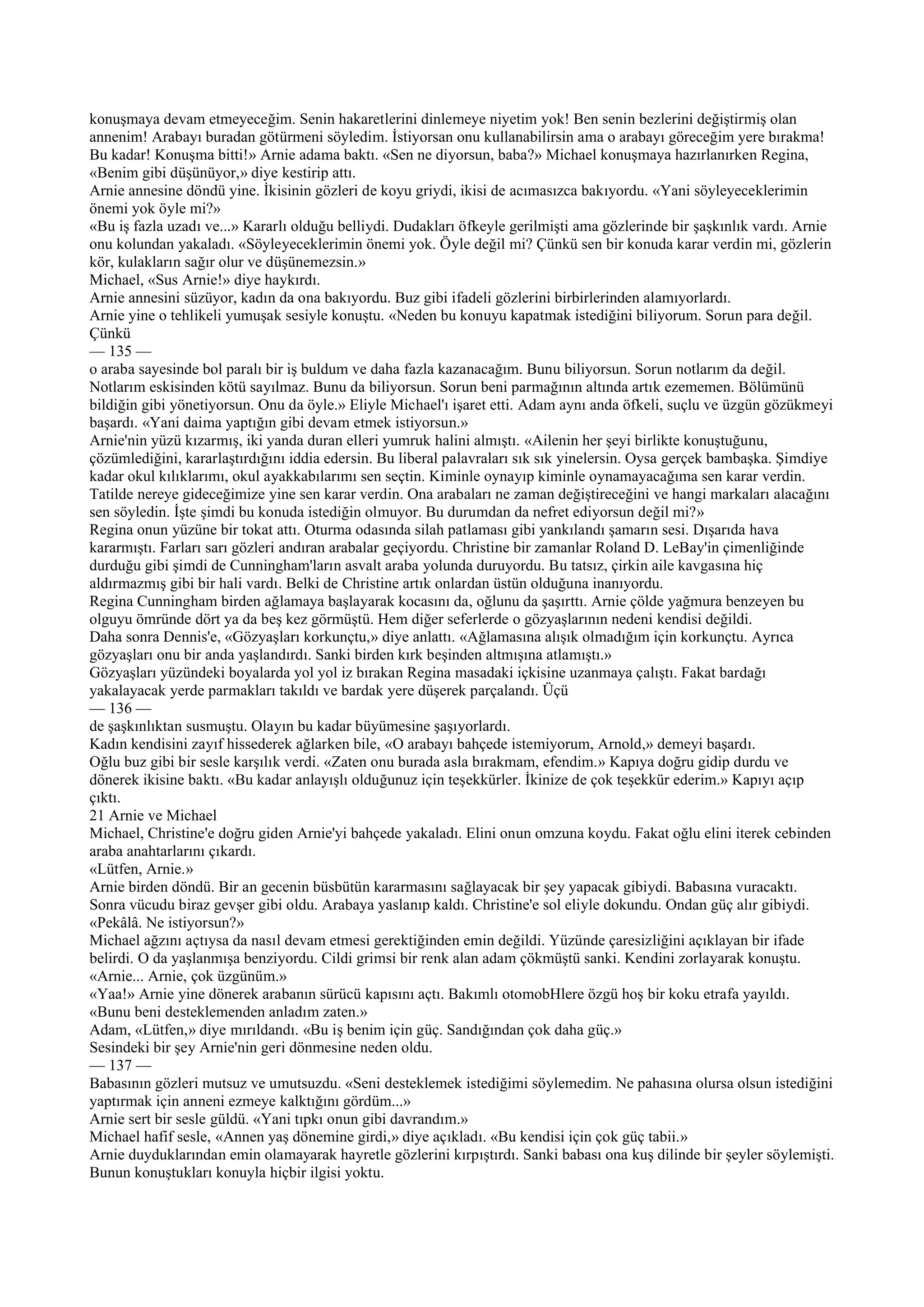 konuşmaya devam etmeyeceğim. Senin hakaretlerini dinlemeye niyetim yok! Ben senin bezlerini değiştirmiş olan
annenim! Arabayı buradan götürmeni söyledim. İstiyorsan onu kullanabilirsin ama o arabayı göreceğim yere bırakma!
Bu kadar! Konuşma bitti!» Arnie adama baktı. «Sen ne diyorsun, baba?» Michael konuşmaya hazırlanırken Regina,
«Benim gibi düşünüyor,» diye kestirip attı.
Arnie annesine döndü yine. İkisinin gözleri de koyu griydi, ikisi de acımasızca bakıyordu. «Yani söyleyeceklerimin
önemi yok öyle mi?»
«Bu iş fazla uzadı ve...» Kararlı olduğu belliydi. Dudakları öfkeyle gerilmişti ama gözlerinde bir şaşkınlık vardı. Arnie
onu kolundan yakaladı. «Söyleyeceklerimin önemi yok. Öyle değil mi? Çünkü sen bir konuda karar verdin mi, gözlerin
kör, kulakların sağır olur ve düşünemezsin.»
Michael, «Sus Arnie!» diye haykırdı.
Arnie annesini süzüyor, kadın da ona bakıyordu. Buz gibi ifadeli gözlerini birbirlerinden alamıyorlardı.
Arnie yine o tehlikeli yumuşak sesiyle konuştu. «Neden bu konuyu kapatmak istediğini biliyorum. Sorun para değil.
Çünkü
— 135 —
o araba sayesinde bol paralı bir iş buldum ve daha fazla kazanacağım. Bunu biliyorsun. Sorun notlarım da değil.
Notlarım eskisinden kötü sayılmaz. Bunu da biliyorsun. Sorun beni parmağının altında artık ezememen. Bölümünü
bildiğin gibi yönetiyorsun. Onu da öyle.» Eliyle Michael'ı işaret etti. Adam aynı anda öfkeli, suçlu ve üzgün gözükmeyi
başardı. «Yani daima yaptığın gibi devam etmek istiyorsun.»
Arnie'nin yüzü kızarmış, iki yanda duran elleri yumruk halini almıştı. «Ailenin her şeyi birlikte konuştuğunu,
çözümlediğini, kararlaştırdığını iddia edersin. Bu liberal palavraları sık sık yinelersin. Oysa gerçek bambaşka. Şimdiye
kadar okul kılıklarımı, okul ayakkabılarımı sen seçtin. Kiminle oynayıp kiminle oynamayacağıma sen karar verdin.
Tatilde nereye gideceğimize yine sen karar verdin. Ona arabaları ne zaman değiştireceğini ve hangi markaları alacağını
sen söyledin. İşte şimdi bu konuda istediğin olmuyor. Bu durumdan da nefret ediyorsun değil mi?»
Regina onun yüzüne bir tokat attı. Oturma odasında silah patlaması gibi yankılandı şamarın sesi. Dışarıda hava
kararmıştı. Farları sarı gözleri andıran arabalar geçiyordu. Christine bir zamanlar Roland D. LeBay'in çimenliğinde
durduğu gibi şimdi de Cunningham'ların asvalt araba yolunda duruyordu. Bu tatsız, çirkin aile kavgasına hiç
aldırmazmış gibi bir hali vardı. Belki de Christine artık onlardan üstün olduğuna inanıyordu.
Regina Cunningham birden ağlamaya başlayarak kocasını da, oğlunu da şaşırttı. Arnie çölde yağmura benzeyen bu
olguyu ömründe dört ya da beş kez görmüştü. Hem diğer seferlerde o gözyaşlarının nedeni kendisi değildi.
Daha sonra Dennis'e, «Gözyaşları korkunçtu,» diye anlattı. «Ağlamasına alışık olmadığım için korkunçtu. Ayrıca
gözyaşları onu bir anda yaşlandırdı. Sanki birden kırk beşinden altmışına atlamıştı.»
Gözyaşları yüzündeki boyalarda yol yol iz bırakan Regina masadaki içkisine uzanmaya çalıştı. Fakat bardağı
yakalayacak yerde parmakları takıldı ve bardak yere düşerek parçalandı. Üçü
— 136 —
de şaşkınlıktan susmuştu. Olayın bu kadar büyümesine şaşıyorlardı.
Kadın kendisini zayıf hissederek ağlarken bile, «O arabayı bahçede istemiyorum, Arnold,» demeyi başardı.
Oğlu buz gibi bir sesle karşılık verdi. «Zaten onu burada asla bırakmam, efendim.» Kapıya doğru gidip durdu ve
dönerek ikisine baktı. «Bu kadar anlayışlı olduğunuz için teşekkürler. İkinize de çok teşekkür ederim.» Kapıyı açıp
çıktı.
21 Arnie ve Michael
Michael, Christine'e doğru giden Arnie'yi bahçede yakaladı. Elini onun omzuna koydu. Fakat oğlu elini iterek cebinden
araba anahtarlarını çıkardı.
«Lütfen, Arnie.»
Arnie birden döndü. Bir an gecenin büsbütün kararmasını sağlayacak bir şey yapacak gibiydi. Babasına vuracaktı.
Sonra vücudu biraz gevşer gibi oldu. Arabaya yaslanıp kaldı. Christine'e sol eliyle dokundu. Ondan güç alır gibiydi.
«Pekâlâ. Ne istiyorsun?»
Michael ağzını açtıysa da nasıl devam etmesi gerektiğinden emin değildi. Yüzünde çaresizliğini açıklayan bir ifade
belirdi. O da yaşlanmışa benziyordu. Cildi grimsi bir renk alan adam çökmüştü sanki. Kendini zorlayarak konuştu.
«Arnie... Arnie, çok üzgünüm.»
«Yaa!» Arnie yine dönerek arabanın sürücü kapısını açtı. Bakımlı otomobHlere özgü hoş bir koku etrafa yayıldı.
«Bunu beni desteklemenden anladım zaten.»
Adam, «Lütfen,» diye mırıldandı. «Bu iş benim için güç. Sandığından çok daha güç.»
Sesindeki bir şey Arnie'nin geri dönmesine neden oldu.
— 137 —
Babasının gözleri mutsuz ve umutsuzdu. «Seni desteklemek istediğimi söylemedim. Ne pahasına olursa olsun istediğini
yaptırmak için anneni ezmeye kalktığını gördüm...»
Arnie sert bir sesle güldü. «Yani tıpkı onun gibi davrandım.»
Michael hafif sesle, «Annen yaş dönemine girdi,» diye açıkladı. «Bu kendisi için çok güç tabii.»
Arnie duyduklarından emin olamayarak hayretle gözlerini kırpıştırdı. Sanki babası ona kuş dilinde bir şeyler söylemişti.
Bunun konuştukları konuyla hiçbir ilgisi yoktu.
 