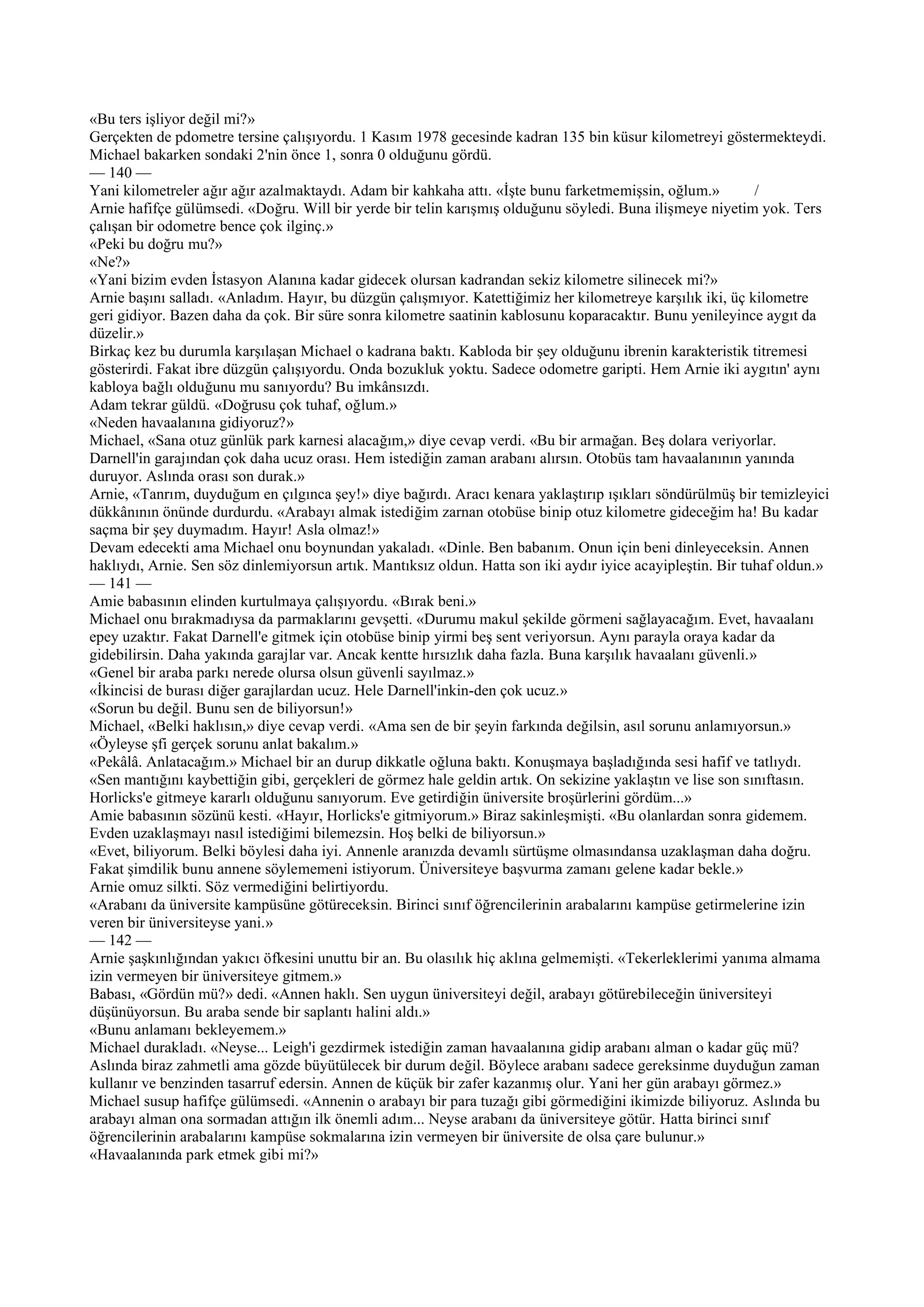 «Bu ters işliyor değil mi?»
Gerçekten de pdometre tersine çalışıyordu. 1 Kasım 1978 gecesinde kadran 135 bin küsur kilometreyi göstermekteydi.
Michael bakarken sondaki 2'nin önce 1, sonra 0 olduğunu gördü.
— 140 —
Yani kilometreler ağır ağır azalmaktaydı. Adam bir kahkaha attı. «İşte bunu farketmemişsin, oğlum.»          /
Arnie hafifçe gülümsedi. «Doğru. Will bir yerde bir telin karışmış olduğunu söyledi. Buna ilişmeye niyetim yok. Ters
çalışan bir odometre bence çok ilginç.»
«Peki bu doğru mu?»
«Ne?»
«Yani bizim evden İstasyon Alanına kadar gidecek olursan kadrandan sekiz kilometre silinecek mi?»
Arnie başını salladı. «Anladım. Hayır, bu düzgün çalışmıyor. Katettiğimiz her kilometreye karşılık iki, üç kilometre
geri gidiyor. Bazen daha da çok. Bir süre sonra kilometre saatinin kablosunu koparacaktır. Bunu yenileyince aygıt da
düzelir.»
Birkaç kez bu durumla karşılaşan Michael o kadrana baktı. Kabloda bir şey olduğunu ibrenin karakteristik titremesi
gösterirdi. Fakat ibre düzgün çalışıyordu. Onda bozukluk yoktu. Sadece odometre garipti. Hem Arnie iki aygıtın' aynı
kabloya bağlı olduğunu mu sanıyordu? Bu imkânsızdı.
Adam tekrar güldü. «Doğrusu çok tuhaf, oğlum.»
«Neden havaalanına gidiyoruz?»
Michael, «Sana otuz günlük park karnesi alacağım,» diye cevap verdi. «Bu bir armağan. Beş dolara veriyorlar.
Darnell'in garajından çok daha ucuz orası. Hem istediğin zaman arabanı alırsın. Otobüs tam havaalanının yanında
duruyor. Aslında orası son durak.»
Arnie, «Tanrım, duyduğum en çılgınca şey!» diye bağırdı. Aracı kenara yaklaştırıp ışıkları söndürülmüş bir temizleyici
dükkânının önünde durdurdu. «Arabayı almak istediğim zarnan otobüse binip otuz kilometre gideceğim ha! Bu kadar
saçma bir şey duymadım. Hayır! Asla olmaz!»
Devam edecekti ama Michael onu boynundan yakaladı. «Dinle. Ben babanım. Onun için beni dinleyeceksin. Annen
haklıydı, Arnie. Sen söz dinlemiyorsun artık. Mantıksız oldun. Hatta son iki aydır iyice acayipleştin. Bir tuhaf oldun.»
— 141 —
Amie babasının elinden kurtulmaya çalışıyordu. «Bırak beni.»
Michael onu bırakmadıysa da parmaklarını gevşetti. «Durumu makul şekilde görmeni sağlayacağım. Evet, havaalanı
epey uzaktır. Fakat Darnell'e gitmek için otobüse binip yirmi beş sent veriyorsun. Aynı parayla oraya kadar da
gidebilirsin. Daha yakında garajlar var. Ancak kentte hırsızlık daha fazla. Buna karşılık havaalanı güvenli.»
«Genel bir araba parkı nerede olursa olsun güvenli sayılmaz.»
«İkincisi de burası diğer garajlardan ucuz. Hele Darnell'inkin-den çok ucuz.»
«Sorun bu değil. Bunu sen de biliyorsun!»
Michael, «Belki haklısın,» diye cevap verdi. «Ama sen de bir şeyin farkında değilsin, asıl sorunu anlamıyorsun.»
«Öyleyse şfi gerçek sorunu anlat bakalım.»
«Pekâlâ. Anlatacağım.» Michael bir an durup dikkatle oğluna baktı. Konuşmaya başladığında sesi hafif ve tatlıydı.
«Sen mantığını kaybettiğin gibi, gerçekleri de görmez hale geldin artık. On sekizine yaklaştın ve lise son sınıftasın.
Horlicks'e gitmeye kararlı olduğunu sanıyorum. Eve getirdiğin üniversite broşürlerini gördüm...»
Amie babasının sözünü kesti. «Hayır, Horlicks'e gitmiyorum.» Biraz sakinleşmişti. «Bu olanlardan sonra gidemem.
Evden uzaklaşmayı nasıl istediğimi bilemezsin. Hoş belki de biliyorsun.»
«Evet, biliyorum. Belki böylesi daha iyi. Annenle aranızda devamlı sürtüşme olmasındansa uzaklaşman daha doğru.
Fakat şimdilik bunu annene söylememeni istiyorum. Üniversiteye başvurma zamanı gelene kadar bekle.»
Arnie omuz silkti. Söz vermediğini belirtiyordu.
«Arabanı da üniversite kampüsüne götüreceksin. Birinci sınıf öğrencilerinin arabalarını kampüse getirmelerine izin
veren bir üniversiteyse yani.»
— 142 —
Arnie şaşkınlığından yakıcı öfkesini unuttu bir an. Bu olasılık hiç aklına gelmemişti. «Tekerleklerimi yanıma almama
izin vermeyen bir üniversiteye gitmem.»
Babası, «Gördün mü?» dedi. «Annen haklı. Sen uygun üniversiteyi değil, arabayı götürebileceğin üniversiteyi
düşünüyorsun. Bu araba sende bir saplantı halini aldı.»
«Bunu anlamanı bekleyemem.»
Michael durakladı. «Neyse... Leigh'i gezdirmek istediğin zaman havaalanına gidip arabanı alman o kadar güç mü?
Aslında biraz zahmetli ama gözde büyütülecek bir durum değil. Böylece arabanı sadece gereksinme duyduğun zaman
kullanır ve benzinden tasarruf edersin. Annen de küçük bir zafer kazanmış olur. Yani her gün arabayı görmez.»
Michael susup hafifçe gülümsedi. «Annenin o arabayı bir para tuzağı gibi görmediğini ikimizde biliyoruz. Aslında bu
arabayı alman ona sormadan attığın ilk önemli adım... Neyse arabanı da üniversiteye götür. Hatta birinci sınıf
öğrencilerinin arabalarını kampüse sokmalarına izin vermeyen bir üniversite de olsa çare bulunur.»
«Havaalanında park etmek gibi mi?»
 